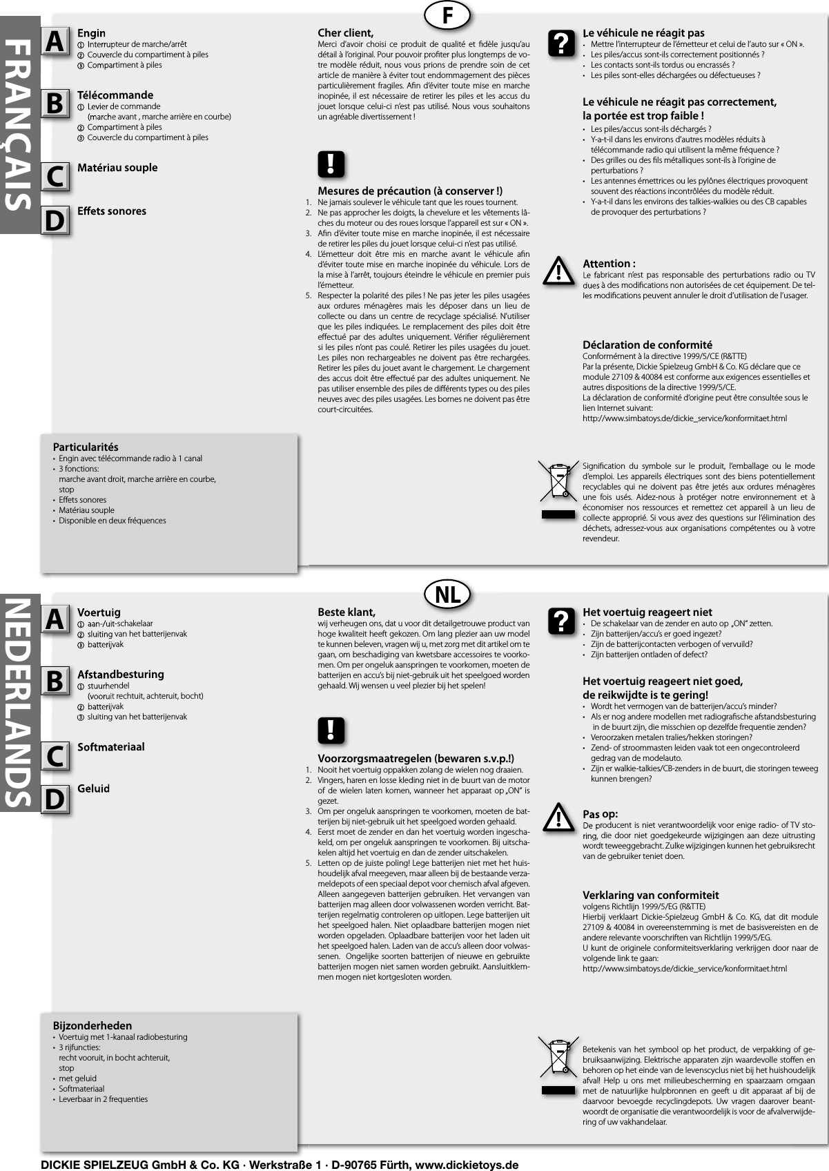 FRANÇAISFNLNEDERLANDSBijzonderheden•  Voertuig met 1-kanaal radiobesturing•  3 rijfuncties:   recht vooruit, in bocht achteruit,  stop•  met geluid•  Softmateriaal•  Leverbaar in 2 frequentiesVoertuig1  aan-/uit-schakelaar2 sluiting van het batterijenvak3 batterijvakAfstandbesturing1  stuurhendel   (vooruit rechtuit, achteruit, bocht)2 batterijvak3 sluiting van het batterijenvakSoftmateriaalGeluidPas op:De producent is niet verantwoordelijk voor enige radio- of TV sto-ring, die door  niet  goedgekeurde  wijzigingen  aan  deze uitrusting wordt teweeggebracht. Zulke wijzigingen kunnen het gebruiksrecht van de gebruiker teniet doen.Voertuig1  aan-/uit-schakelaar2 sluiting van het batterijenvak3 batterijvakAAfstandbesturing1  stuurhendel   (vooruit rechtuit, achteruit, bocht)2 batterijvak3 sluiting van het batterijenvakBSoftmateriaalCPas op:De producent is niet verantwoordelijk voor enige radio- of TV sto-ring, die door  niet  goedgekeurde  wijzigingen  aan  deze uitrusting !Het voertuig reageert niet•  De schakelaar van de zender en auto op  „ON“ zetten.•  Zijn batterijen/accu’s er goed ingezet?•  Zijn de batterijcontacten verbogen of vervuild?•  Zijn batterijen ontladen of defect?Het voertuig reageert niet goed,de reikwijdte is te gering!•  Wordt het vermogen van de batterijen/accu’s minder?•  Als er nog andere modellen met radiograﬁ sche afstandsbesturing    in de buurt zijn, die misschien op dezelfde frequentie zenden?•  Veroorzaken metalen tralies/hekken storingen?•  Zend- of stroommasten leiden vaak tot een ongecontroleerd    gedrag van de modelauto.•  Zijn er walkie-talkies/CB-zenders in de buurt, die storingen teweeg    kunnen brengen?Het voertuig reageert niet•  De schakelaar van de zender en auto op  „ON“ zetten.•  Zijn batterijen/accu’s er goed ingezet?•  Zijn de batterijcontacten verbogen of vervuild?Beste klant,wij verheugen ons, dat u voor dit detailgetrouwe product van hoge kwaliteit heeft gekozen. Om lang plezier aan uw model te kunnen beleven, vragen wij u, met zorg met dit artikel om te gaan, om beschadiging van kwetsbare accessoires te voorko-men. Om per ongeluk aanspringen te voorkomen, moeten de batterijen en accu’s bij niet-gebruik uit het speelgoed worden gehaald. Wij wensen u veel plezier bij het spelen!Betekenis  van  het  symbool  op  het product, de  verpakking of  ge-bruiksaanwijzing. Elektrische apparaten zijn waardevolle stoﬀ en en behoren op het einde van de levenscyclus niet bij het huishoudelijk afval!  Help  u  ons  met milieubescherming  en  spaarzaam  omgaan met de  natuurlijke  hulpbronnen  en  geeft u  dit  apparaat  af  bij  de daarvoor  bevoegde  recyclingdepots.  Uw  vragen  daarover  beant-woordt de organisatie die verantwoordelijk is voor de afvalverwijde-ring of uw vakhandelaar.!Voorzorgsmaatregelen (bewaren s.v.p.!)Nooit het voertuig oppakken zolang de wielen nog draaien.Vingers, haren en losse kleding niet in de buurt van de motor of  de wielen  laten komen, wanneer het  apparaat op „ON“ is gezet.Om per ongeluk aanspringen te voorkomen, moeten de bat-terijen bij niet-gebruik uit het speelgoed worden gehaald.Eerst moet de zender en dan het voertuig worden ingescha-keld, om per ongeluk aanspringen te voorkomen. Bij uitscha-kelen altijd het voertuig en dan de zender uitschakelen.Letten op de juiste poling! Lege batterijen niet met het huis-houdelijk afval meegeven, maar alleen bij de bestaande verza-meldepots of een speciaal depot voor chemisch afval afgeven. Alleen aangegeven batterijen gebruiken. Het vervangen van batterijen mag alleen door volwassenen worden verricht. Bat-terijen regelmatig controleren op uitlopen. Lege batterijen uit het speelgoed halen. Niet oplaadbare batterijen mogen niet worden opgeladen. Oplaadbare batterijen voor het laden uit het speelgoed halen. Laden van de accu’s alleen door volwas-senen.  Ongelijke soorten batterijen  of  nieuwe en gebruikte batterijen mogen niet samen worden gebruikt. Aansluitklem-men mogen niet kortgesloten worden. Particularités•  Engin avec télécommande radio à 1 canal•  3 fonctions:   marche avant droit, marche arrière en courbe,  stop•  Eﬀ ets sonores•  Matériau souple•  Disponible en deux fréquencesEngin1  Interrupteur de marche/arrêt 2 Couvercle du compartiment à piles3 Compartiment à pilesTélécommande 1  Levier de commande  (marche avant , marche arrière en courbe)2 Compartiment à piles3 Couvercle du compartiment à pilesMatériau soupleE ets sonoresAttention :Le  fabricant  n’est  pas  responsable  des  perturbations  radio  ou  TV dues à des modiﬁ cations non autorisées de cet équipement. De tel-les modiﬁ cations peuvent annuler le droit d’utilisation de l’usager.Engin1  Interrupteur de marche/arrêt 2 Couvercle du compartiment à piles3 Compartiment à pilesATélécommande 1  Levier de commande  (marche avant , marche arrière en courbe)2 Compartiment à piles3 Couvercle du compartiment à pilesBMatériau soupleCAttention :Le  fabricant  n’est  pas  responsable  des  perturbations  radio  ou  TV dues à des modiﬁ cations non autorisées de cet équipement. De tel-les modiﬁ cations peuvent annuler le droit d’utilisation de l’usager.!Le véhicule ne réagit pas•  Mettre l’interrupteur de l’émetteur et celui de l’auto sur « ON ».•  Les piles/accus sont-ils correctement positionnés ?•  Les contacts sont-ils tordus ou encrassés ?•  Les piles sont-elles déchargées ou défectueuses ?Le véhicule ne réagit pas correctement,la portée est trop faible !•  Les piles/accus sont-ils déchargés ?•  Y-a-t-il dans les environs d’autres modèles réduits à   télécommande radio qui utilisent la même fréquence ?•  Des grilles ou des ﬁ ls métalliques sont-ils à l’origine de   perturbations ?•  Les antennes émettrices ou les pylônes électriques provoquent    souvent des réactions incontrôlées du modèle réduit.•  Y-a-t-il dans les environs des talkies-walkies ou des CB capables   de provoquer des perturbations ?Le véhicule ne réagit pas•  Mettre l’interrupteur de l’émetteur et celui de l’auto sur « ON ».•  Les piles/accus sont-ils correctement positionnés ?•  Les contacts sont-ils tordus ou encrassés ?Cher client,Merci  d’avoir choisi  ce  produit de  qualité  et  ﬁ dèle  jusqu’au détail à l’original. Pour pouvoir proﬁ ter plus longtemps de vo-tre modèle réduit, nous  vous  prions  de  prendre soin de cet article de manière à éviter tout endommagement des pièces particulièrement fragiles. Aﬁ n d’éviter toute mise en marche inopinée, il  est  nécessaire de retirer les  piles  et les accus du jouet lorsque celui-ci n’est  pas  utilisé.  Nous  vous souhaitons un agréable divertissement !Signiﬁ cation  du  symbole  sur  le  produit,  l’emballage  ou  le  mode d’emploi.  Les appareils électriques sont des biens potentiellement recyclables  qui  ne  doivent pas  être  jetés  aux  ordures  ménagères une  fois  usés.  Aidez-nous  à  protéger  notre  environnement  et  à économiser  nos  ressources et  remettez  cet appareil  à  un  lieu  de collecte approprié. Si vous avez des questions sur l’élimination des déchets, adressez-vous aux organisations compétentes ou à  votre revendeur.!Mesures de précaution (à conserver !)Ne jamais soulever le véhicule tant que les roues tournent.Ne pas approcher les doigts, la chevelure et les vêtements lâ-ches du moteur ou des roues lorsque l’appareil est sur « ON ».Aﬁ n d’éviter toute mise en marche inopinée, il est nécessaire de retirer les piles du jouet lorsque celui-ci n’est pas utilisé.L’émetteur  doit  être  mis  en  marche  avant  le  véhicule  aﬁ n d’éviter toute mise en marche inopinée du véhicule. Lors de la mise à l’arrêt, toujours éteindre le véhicule en premier puis l’émetteur.Respecter la polarité des piles ! Ne pas jeter les piles usagées aux  ordures  ménagères  mais  les  déposer  dans  un  lieu  de collecte ou dans  un centre de recyclage  spécialisé. N’utiliser que les piles indiquées. Le remplacement des piles doit  être eﬀ ectué par  des  adultes uniquement. Vériﬁ er  régulièrement si les piles n’ont pas coulé. Retirer les piles usagées du jouet. Les piles  non  rechargeables ne doivent pas  être  rechargées. Retirer les piles du jouet avant le chargement. Le chargement des accus doit être eﬀ ectué par des adultes uniquement. Ne pas utiliser ensemble des piles de diﬀ érents types ou des piles neuves avec des piles usagées. Les bornes ne doivent pas être court-circuitées.Verklaring van conformiteitvolgens Richtlijn 1999/5/EG (R&amp;TTE)Hierbij  verklaart  Dickie-Spielzeug  GmbH  &amp; Co. KG,  dat  dit module 27109 &amp; 40084 in overeenstemming is met de basisvereisten en de andere relevante voorschriften van Richtlijn 1999/5/EG.U kunt de originele conformiteitsverklaring verkrijgen door naar de volgende link te gaan:http://www.simbatoys.de/dickie_service/konformitaet.htmlDéclaration de conformitéConformément à la directive 1999/5/CE (R&amp;TTE)Par la présente, Dickie Spielzeug GmbH &amp; Co. KG déclare que ce module 27109 &amp; 40084 est conforme aux exigences essentielles et autres dispositions de la directive 1999/5/CE.La déclaration de conformité d‘origine peut être consultée sous le lien Internet suivant:http://www.simbatoys.de/dickie_service/konformitaet.htmlE ets sonoresE ets sonoresDGeluidGeluidD1.2.3.4.    5.1.2.3.4.   5.DICKIE SPIELZEUG GmbH &amp; Co. KG · Werkstraße 1 · D-90765 Fürth, www.dickietoys.de