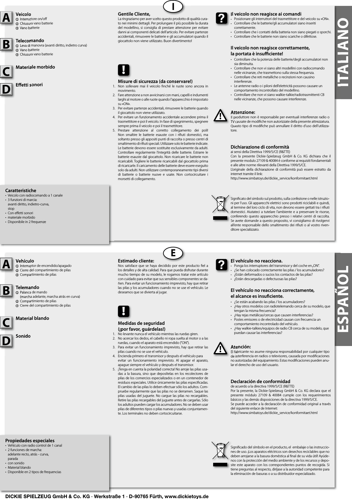 ITALIANOITALIANOIEESPAÑOLCaratteristiche•  Veicolo con radiocomando a 1 canale•  3 funzioni di marcia:   avanti diritto, indietro-curva,  stop•  Con eﬀ etti sonori•  materiale morbido•  Disponibile in 2 frequenzeVeicolo1  Interruttore on/oﬀ 2 Chiusura vano batterie3 Vano batterieTelecomando1  Leva di manovra (avanti diritto, indietro curva)2 Vano batterie3 Chiusura vano batterieMateriale morbidoE etti sonoriAttenzione:Il produttore non è responsabile per eventuali interferenze radio o TV causate de modiﬁ che non autorizzate della presente attrezzatura. Questo tipo di modiﬁ che può annullare il diritto d’uso dell’utilizza-tore.Veicolo1  Interruttore on/oﬀ 2 Chiusura vano batterie3 Vano batterieATelecomando1  Leva di manovra (avanti diritto, indietro curva)2 Vano batterie3 Chiusura vano batterieBMateriale morbidoCAttenzione:Il produttore non è responsabile per eventuali interferenze radio o TV causate de modiﬁ che non autorizzate della presente attrezzatura. Questo tipo di modiﬁ che può annullare il diritto d’uso dell’utilizza-!Il veicolo non reagisce ai comandi•  Posizionare gli interruttori del trasmettitore e del veicolo su «ON».•  Controllare che le batterie/gli accumulatori siano inseriti   correttamente.•  Controllare che i contatti della batteria non siano piegati o sporchi.•  Controllare che le batterie non siano scariche o difettose.Il veicolo non reagisce correttamente,la portata è insu  ciente!•  Controllare che la potenza delle batterie/degli accumulatori non    sia diminuita.•  Controllare che non vi siano altri modellini con radiocomando    nelle vicinanze, che trasmettono sulla stessa frequenza.•  Controllare che reti metalliche o recinzioni non causino   interferenze.•  Le antenne radio o i piloni dell’elettricità possono causare un    comportamento incontrollato del modellino.•  Controllare che non vi siano walkie-talkie/radiotrasmittenti CB    nelle vicinanze, che possono causare interferenze.Il veicolo non reagisce ai comandi•  Posizionare gli interruttori del trasmettitore e del veicolo su «ON».•  Controllare che le batterie/gli accumulatori siano inseriti   correttamente.Gentile Cliente,La ringraziamo per aver scelto questo prodotto di qualità cura-to nei minimi dettagli. Per prolungare il più possibile la durata del modellino, si consiglia di prestare attenzione  per  evitare danni ai componenti delicati dell’articolo. Per evitare partenze accidentali, rimuovere le batterie e gli accumulatori quando il giocattolo non viene utilizzato. Buon divertimento!Signiﬁ cato del simbolo sul prodotto, sulla confezione o nelle istruzio-ni per l’uso. Gli apparecchi elettrici sono prodotti riciclabili e quindi, al termine del loro ciclo di vita, non devono essere gettati tra i riﬁ uti domestici. Aiutateci a  tutelare l’ambiente e a preservare le  risorse, conferendo questo  apparecchio presso i relativi centri di  raccolta. Se avete domande a questo proposito, vi consigliamo di rivolgervi all’ente responsabile dello smaltimento dei riﬁ uti o al vostro riven-ditore specializzato.!Misure di sicurezza (da conservare!)Non  sollevare  mai  il  veicolo  ﬁ nché  le  ruote  sono  ancora in movimento.Fare attenzione a non avvicinarsi con mani, capelli e indumenti larghi al motore o alle ruote quando l’apparecchio è impostato su «ON».Per evitare partenze accidentali, rimuovere le batterie quando il giocattolo non viene utilizzato.Per evitare un funzionamento accidentale accendere prima il trasmettitore e poi il veicolo. In fase di spegnimento, spegnere sempre prima il veicolo e poi il trasmettitore.Prestare  attenzione  al  corretto  collegamento  dei  poli! Non  smaltire  le  batterie  esauste  con  i  riﬁ uti  domestici,  ma soltanto presso gli appositi punti di raccolta o presso centri di smaltimento di riﬁ uti speciali. Utilizzare solo le batterie indicate. Le batterie devono essere sostituite esclusivamente da adulti. Controllare regolarmente l’integrità delle  batterie. Estrarre  le batterie esauste dal giocattolo. Non ricaricare le batterie non ricaricabili. Togliere le batterie ricaricabili dal giocattolo prima di ricaricarle. Il caricamento delle batterie deve essere eseguito solo da adulti. Non utilizzare contemporaneamente tipi diversi di  batterie  o  batterie  nuove  e  usate.  Non  cortocircuitare  i morsetti di collegamento.Propiedades especiales•  Vehículo con radio control de 1 canal•  2 funciones de marcha:   adelante recto, atrás - curva,  parada•  con sonido•  Material blando•  Disponible en 2 tipos de frequencias            Vehículo1  Interruptor de encendido/apagado2 Cierre del compartimiento de pilas3 Compartimiento de pilasTelemando1  Palanca de mando  (marcha adelante, marcha atrás en curva)2 Compartimiento de pilas3 Cierre del compartimiento de pilasMaterial blandoSonidoAtención:El fabricante no asume ninguna responsabilidad por cualquier tipo de interferencia en radios o televisores, causada por modiﬁ caciones no autorizadas del equipamiento. Estas modiﬁ caciones pueden anu-lar el derecho de uso del usuario.Vehículo1  Interruptor de encendido/apagado2 Cierre del compartimiento de pilas3 Compartimiento de pilasATelemando1  Palanca de mando  (marcha adelante, marcha atrás en curva)2 Compartimiento de pilas3 Cierre del compartimiento de pilasBMaterial blandoCAtención:El fabricante no asume ninguna responsabilidad por cualquier tipo de interferencia en radios o televisores, causada por modiﬁ caciones !El vehículo no reacciona.•  Ponga los interruptores del transmisor y del coche en „ON“.•  ¿Se han colocado correctamente las pilas / los acumuladores?•  ¿Están deformados o sucios los contactos de las pilas?•  ¿Están descargadas o defectuosas las pilas?El vehículo no reacciona correctamente,el alcance es insu ciente.•  ¿Se están acabando las pilas / los acumuladores?•  ¿Hay otros modelos con radiotelemando cerca de su modelo, que    tengan la misma frecuencia?•  ¿Hay rejas metálicas/cercas que causen interferencias?•  Postes emisores o de electricidad causan con frecuencia un    comportamiento incontrolado del vehículo.•  ¿Hay walkie-talkies/equipos de radio CB cerca de su modelo, que    puedan causar las interferencias?El vehículo no reacciona.•  Ponga los interruptores del transmisor y del coche en „ON“.•  ¿Se han colocado correctamente las pilas / los acumuladores?•  ¿Están deformados o sucios los contactos de las pilas?Estimado cliente:Nos satisface que  se  haya  decidido  por  este  producto  ﬁ el a los detalles y de alta calidad. Para que pueda disfrutar durante mucho tiempo de su modelo, le rogamos tratar este artículo con cuidado para evitar que sus sensibles componentes se da-ñen. Para evitar un funcionamiento imprevisto, hay que retirar las pilas y los acumuladores cuando no se use el vehículo. Le deseamos que se divierta al jugar.Signiﬁ cado del símbolo en el producto, el  embalaje o las instruccio-nes de uso. ¡Los aparatos eléctricos son desechos reciclables que no deben arrojarse a la basura doméstica al ﬁ nal de su vida útil! Ayúde-nos con la protección del medio ambiente y de los recursos y depo-site este aparato con  los  correspondientes puntos  de  recogida. Si tiene preguntas al respecto, diríjase a la autoridad competente para la eliminación de basuras o a su distribuidor especializado.!Medidas de seguridad (¡por favor, guárdelas!)No levante nunca el vehículo mientras las ruedas giren.No acercar los dedos, el cabello ni ropa suelta al motor o a las  ruedas, cuando el aparato está encendido (“ON”).Para evitar un funcionamiento imprevisto, hay que retirar las pilas cuando no se use el vehículo.Encienda primero el transmisor y después el vehículo para evitar  un  funcionamiento  imprevisto.  Al  apagar  el  aparato,  apague siempre el vehículo y después el transmisor.¡Tenga en cuenta la polaridad correcta! No arroje las pilas usa-das a la  basura,  sino  que  deposítelas  en  los recolectores de pilas de los comercios especializados o en un contenedor de residuos especiales. Utilice únicamente las pilas especiﬁ cadas. El cambio de las pilas lo deben efectuar sólo los adultos. Com-pruebe regularmente que las pilas no se derramen. Saque las pilas usadas del  juguete. No cargue las  pilas no recargables. Retire las pilas recargables del juguete antes de cargarlas. Sólo los adultos pueden cargar los acumuladores. No se deben usar pilas de diferentes tipos o pilas nuevas y usadas conjuntamen-te. Los terminales no deben cortocircuitarse.Dichiarazione di conformitàai sensi della Direttiva 1999/5/CE (R&amp;TTE)Con  la  presente  Dickie-Spielzeug  GmbH  &amp;  Co.  KG  dichiara  che  il presente modulo 27109 &amp; 40084 è conforme ai requisiti fondamentali e alle altre norme rilevanti della Direttiva 1999/5/CE.L‘originale  della  dichiarazione  di conformità  può  essere  estratto  da internet tramite il link:http://www.simbatoys.de/dickie_service/konformitaet.htmlDeclaración de conformidadde acuerdo a la directiva 1999/5/CE (R&amp;TTE)Por la presente, la  Dickie-Spielzeug GmbH &amp;  Co. KG declara  que  el presente  módulo  27109  &amp;  40084  cumple  con  los  requerimientos básicos y las demás disposiciones de la directiva 1999/5/CE.Se puede acceder a la declaración de conformidad original a través del siguiente enlace de Internet:http://www.simbatoys.de/dickie_service/konformitaet.htmlE etti sonoriE etti sonoriDSonidoSonidoD1.2.3.4.    5.1.2.3.4.    5.DICKIE SPIELZEUG GmbH &amp; Co. KG · Werkstraße 1 · D-90765 Fürth, www.dickietoys.de