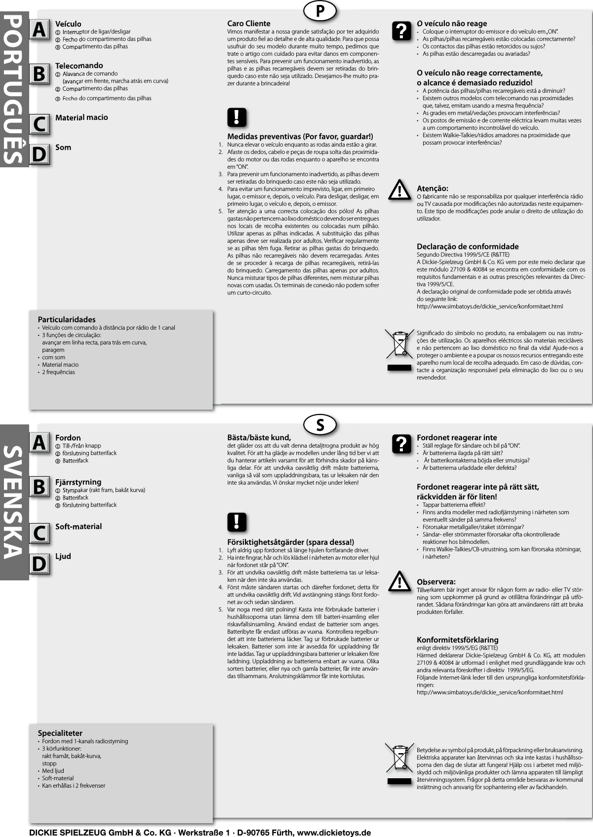 PORTUGUÊSPSSVENSKASpecialiteter•  Fordon med 1-kanals radiostyrning•  3 körfunktioner:   rakt framåt, bakåt-kurva,  stopp•  Med ljud•  Soft-material•  Kan erhållas i 2 frekvenserFordon1  Till-/Från knapp2 förslutning batterifack3 BatterifackFjärrstyrning 1  Styrspakar (rakt fram, bakåt kurva)2 Batterifack3 förslutning batterifackSoft-materialLjudObservera:Tillverkaren bär inget ansvar för någon form av radio- eller TV stör-ning som  uppkommer på grund av otillåtna förändringar på utfö-randet. Sådana förändringar kan göra att användarens rätt att bruka produkten förfaller.Fordon1  Till-/Från knapp2 förslutning batterifack3 BatterifackAFjärrstyrning 1  Styrspakar (rakt fram, bakåt kurva)2 Batterifack3 förslutning batterifackBSoft-materialCObservera:Tillverkaren bär inget ansvar för någon form av radio- eller TV stör-ning som  uppkommer på grund av otillåtna förändringar på utfö-!Fordonet reagerar inte•  Ställ reglage för sändare och bil på “ON“.•  Är batterierna ilagda på rätt sätt?•   Är batterikontakterna böjda eller smutsiga?•  Är batterierna urladdade eller defekta?Fordonet reagerar inte på rätt sätt, räckvidden är för liten!•  Tappar batterierna eﬀ ekt?•  Finns andra modeller med radio ärrstyrning i närheten som    eventuellt sänder på samma frekvens?•  Förorsakar metallgaller/staket störningar?•  Sändar- eller strömmaster förorsakar ofta okontrollerade   reaktioner hos bilmodellen.•  Finns Walkie-Talkies/CB-utrustning, som kan förorsaka störningar,   i närheten?Fordonet reagerar inte•  Ställ reglage för sändare och bil på “ON“.•  Är batterierna ilagda på rätt sätt?•   Är batterikontakterna böjda eller smutsiga?Bästa/bäste kund,det gläder oss att du valt denna detaljtrogna produkt av hög kvalitet. För att ha glädje av modellen under lång tid ber vi att du hanterar artikeln varsamt för att förhindra skador på käns-liga  delar.  För  att  undvika  oavsiktlig  drift  måste  batterierna, vanliga så väl som uppladdningsbara, tas ur leksaken när den inte ska användas. Vi önskar mycket nöje under leken!Betydelse av symbol på produkt, på förpackning eller bruksanvisning. Elektriska apparater kan återvinnas och ska inte kastas i hushållsso-porna den dag de slutar att fungera! Hjälp oss i arbetet med miljö-skydd och miljövänliga produkter och lämna apparaten till lämpligt återvinningssystem. Frågor på detta område besvaras av kommunal inrättning och ansvarig för sophantering eller av fackhandeln.!Försiktighetsåtgärder (spara dessa!)Lyft aldrig upp fordonet så länge hjulen fortfarande driver.Ha inte ﬁ ngrar, hår och lös klädsel i närheten av motor eller hjul när fordonet står på “ON“.För att undvika oavsiktlig drift måste batterierna tas ur leksa-ken när den inte ska användas.Först måste sändaren startas och därefter fordonet; detta för att undvika oavsiktlig drift. Vid avstängning stängs först fordo-net av och sedan sändaren.Var noga  med  rätt  polning!  Kasta inte förbrukade  batterier  i hushållssoporna  utan  lämna  dem  till  batteri-insamling  eller riskavfallsinsamling.  Använd  endast  de batterier  som  anges. Batteribyte får endast utföras av vuxna.  Kontrollera regelbun-det att inte  batterierna  läcker. Tag  ur förbrukade batterier ur leksaken.  Batterier  som  inte är  avsedda  för  uppladdning  får inte laddas. Tag ur uppladdningsbara batterier ur leksaken före laddning. Uppladdning av batterierna enbart av vuxna. Olika sorters batterier, eller nya och gamla batterier, får inte använ-das tillsammans. Anslutningsklämmor får inte kortslutas.Particularidades•  Veículo com comando à distância por rádio de 1 canal•  3 funções de circulação:   avançar em linha recta, para trás em curva,  paragem•  com som•  Material macio•  2 frequênciasVeículo1  Interruptor de ligar/desligar2 Fecho do compartimento das pilhas3 Compartimento das pilhasTelecomando1  Alavanca de comando  (avançar em frente, marcha atrás em curva)2 Compartimento das pilhas3 Fecho do compartimento das pilhasMaterial macioSomAtenção:O fabricante não se responsabiliza por qualquer interferência rádio ou TV causada por modiﬁ cações não autorizadas neste equipamen-to. Este tipo de modiﬁ cações pode anular o direito de utilização do utilizador.Veículo1  Interruptor de ligar/desligar2 Fecho do compartimento das pilhas3 Compartimento das pilhasATelecomando1  Alavanca de comando  (avançar em frente, marcha atrás em curva)2 Compartimento das pilhas3 Fecho do compartimento das pilhasBMaterial macioCAtenção:O fabricante não se responsabiliza por qualquer interferência rádio ou TV causada por modiﬁ cações não autorizadas neste equipamen-!O veículo não reage•  Coloque o interruptor do emissor e do veículo em „ON”.•  As pilhas/pilhas recarregáveis estão colocadas correctamente?•  Os contactos das pilhas estão retorcidos ou sujos?•  As pilhas estão descarregadas ou avariadas?O veículo não reage correctamente,o alcance é demasiado reduzido!  •  A potência das pilhas/pilhas recarregáveis está a diminuir?•  Existem outros modelos com telecomando nas proximidades    que, talvez, emitam usando a mesma frequência?•  As grades em metal/vedações provocam interferências?•  Os postos de emissão e de corrente eléctrica levam muitas vezes    a um comportamento incontrolável do veículo.•  Existem Walkie-Talkies/rádios amadores na proximidade que    possam provocar interferências?O veículo não reage•  Coloque o interruptor do emissor e do veículo em „ON”.•  As pilhas/pilhas recarregáveis estão colocadas correctamente?•  Os contactos das pilhas estão retorcidos ou sujos?Caro ClienteVimos manifestar a nossa grande satisfação por ter adquirido um produto ﬁ el ao detalhe e de alta qualidade. Para que possa usufruir do seu modelo durante muito tempo, pedimos que trate o artigo com cuidado para evitar danos em componen-tes sensíveis. Para prevenir um funcionamento inadvertido, as pilhas e as pilhas recarregáveis devem ser retiradas do  brin-quedo caso este não seja utilizado. Desejamos-lhe muito pra-zer durante a brincadeira!Signiﬁ cado do  símbolo no produto, na embalagem ou nas instru-ções de utilização. Os aparelhos eléctricos são materiais recicláveis e não pertencem ao lixo doméstico  no  ﬁ nal  da  vida!  Ajude-nos a proteger o ambiente e a poupar os nossos recursos entregando este aparelho num local de recolha adequado. Em caso de dúvidas, con-tacte a organização responsável pela  eliminação  do  lixo ou o seu revendedor.!Medidas preventivas (Por favor, guardar!)Nunca elevar o veículo enquanto as rodas ainda estão a girar.Afaste os dedos, cabelo e peças de roupa solta das proximida-des do motor ou das rodas enquanto o aparelho se encontra em “ON”.Para prevenir um funcionamento inadvertido, as pilhas devem ser retiradas do brinquedo caso este não seja utilizado. Para evitar um funcionamento imprevisto, ligar, em primeiro  lugar, o emissor e, depois, o veículo. Para desligar, desligar, em primeiro lugar, o veículo e, depois, o emissor.Ter  atenção a  uma  correcta  colocação  dos  pólos!  As pilhas gastas não pertencem ao lixo doméstico devendo ser entregues nos  locais  de  recolha  existentes  ou  colocadas  num  pilhão. Utilizar apenas  as  pilhas  indicadas.  A  substituição  das  pilhas apenas deve ser realizada por adultos. Veriﬁ car regularmente se as pilhas  têm fuga. Retirar as  pilhas gastas do brinquedo. As  pilhas  não recarregáveis  não  devem recarregadas. Antes de  se  proceder  à  recarga  de  pilhas  recarregáveis,  retirá-las do brinquedo. Carregamento das pilhas  apenas por adultos. Nunca misturar tipos de pilhas diferentes, nem misturar pilhas novas com usadas. Os terminais de conexão não podem sofrer um curto-circuito.Konformitetsförklaringenligt direktiv 1999/5/EG (R&amp;TTE)Härmed  deklarerar  Dickie-Spielzeug  GmbH  &amp; Co. KG,  att  modulen 27109 &amp; 40084 är utformad i enlighet med grundläggande krav och andra relevanta föreskrifter i direktiv  1999/5/EG.Följande Internet-länk leder till den ursprungliga konformitetsförkla-ringen:http://www.simbatoys.de/dickie_service/konformitaet.htmlDeclaração de conformidadeSegundo Directiva 1999/5/CE (R&amp;TTE)A Dickie-Spielzeug GmbH &amp; Co. KG vem por este meio declarar que este módulo 27109 &amp; 40084 se encontra em conformidade com os requisitos fundamentais e as outras prescrições relevantes da Direc-tiva 1999/5/CE.A declaração original de conformidade pode ser obtida atravésdo seguinte link:http://www.simbatoys.de/dickie_service/konformitaet.htmlSomSomDLjudLjudD1.2.3.4.    5.1.2.3.4.   5.DICKIE SPIELZEUG GmbH &amp; Co. KG · Werkstraße 1 · D-90765 Fürth, www.dickietoys.de