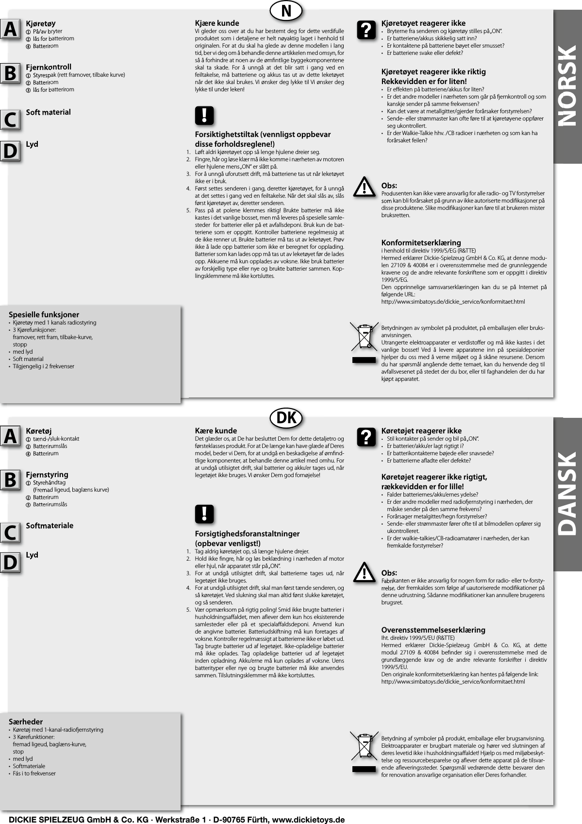 NORSKNORSKNDKDANSKSpesielle funksjoner•  Kjøretøy med 1 kanals radiostyring•  3 Kjørefunksjoner:   framover, rett fram, tilbake-kurve,  stopp•  med lyd•  Soft material•  Tilgjengelig i 2 frekvenserKjøretøy1  På/av bryter 2 lås for batterirom4 BatteriromFjernkontroll 1  Styrespak (rett framover, tilbake kurve)2 Batterirom3 lås for batteriromSoft materialLydObs:Produsenten kan ikke være ansvarlig for alle radio- og TV forstyrrelser som kan bli forårsaket på grunn av ikke autoriserte modiﬁ kasjoner på disse produktene. Slike modiﬁ kasjoner kan føre til at brukeren mister bruksretten.Kjøretøy1  På/av bryter 2 lås for batterirom4 BatteriromAFjernkontroll 1  Styrespak (rett framover, tilbake kurve)2 Batterirom3 lås for batteriromBSoft materialCObs:Produsenten kan ikke være ansvarlig for alle radio- og TV forstyrrelser som kan bli forårsaket på grunn av ikke autoriserte modiﬁ kasjoner på !Kjøretøyet reagerer ikke•  Bryterne fra senderen og kjøretøy stilles på „ON“.•  Er batteriene/akkus skikkelig satt inn?•  Er kontaktene på batteriene bøyet eller smusset?•  Er batteriene svake eller defekt?Kjøretøyet reagerer ikke riktigRekkevidden er for liten!•  Er eﬀ ekten på batteriene/akkus for liten?•  Er det andre modeller i nærheten som går på  ernkontroll og som    kanskje sender på samme frekvensen?•  Kan det være at metallgitter/gjerder forårsaker forstyrrelsen?•  Sende- eller strømmaster kan ofte føre til at kjøretøyene oppfører    seg ukontrollert.•  Er der Walkie-Talkie hhv. /CB radioer i nærheten og som kan ha    forårsaket feilen?Kjøretøyet reagerer ikke•  Bryterne fra senderen og kjøretøy stilles på „ON“.•  Er batteriene/akkus skikkelig satt inn?•  Er kontaktene på batteriene bøyet eller smusset?Kjære kundeVi gleder oss over at du har bestemt deg for dette verdifulle produktet som i detaljene er helt nøyaktig laget i henhold til originalen. For at du skal ha glede av denne modellen i lang tid, ber vi deg om å behandle denne artikkelen med omsyn, for så å forhindre at noen av de ømﬁ ntlige byggekomponentene skal  ta  skade.  For  å  unngå  at  det  blir  satt  i  gang  ved  en feiltakelse, må batteriene og akkus  tas ut av dette leketøyet når det ikke skal brukes. Vi ønsker deg lykke til Vi ønsker deg lykke til under leken!Betydningen av symbolet på produktet, på emballasjen eller bruks-anvisningen.Utrangerte elektroapparater er verdistoﬀ er og må ikke kastes i det vanlige  bosset!  Ved  å  levere  apparatene  inn  på  spesialdeponier hjelper du oss med å verne miljøet og å skåne resursene. Dersom du har spørsmål angående dette temaet, kan du henvende deg til avfallsvesenet på stedet der du bor, eller til faghandelen der du har kjøpt apparatet.!Forsiktighetstiltak (vennligst oppbevar disse forholdsreglene!)Løft aldri kjøretøyet opp så lenge hjulene dreier seg.Fingre, hår og løse klær må ikke komme i nærheten av motoren eller hjulene mens „ON“ er slått på.For å unngå uforutsett drift, må batteriene tas ut når leketøyet ikke er i bruk.Først settes senderen i gang, deretter kjøretøyet, for å unngå at det settes i gang ved en feiltakelse. Når det skal slås av, slås først kjøretøyet av, deretter senderen.Pass  på  at  polene  klemmes  riktig!  Brukte  batterier  må  ikke kastes i det vanlige bosset, men må leveres på spesielle samle-steder  for batterier eller på et avfallsdeponi. Bruk kun de bat-teriene  som  er  oppgitt. Kontroller batteriene  regelmessig  at de ikke renner ut. Brukte batterier må tas ut av leketøyet. Prøv ikke å lade opp batterier som ikke er beregnet for opplading. Batterier som kan lades opp må tas ut av leketøyet før de lades opp. Akkuene må kun opplades av voksne. Ikke bruk batterier av forskjellig type eller nye og brukte batterier sammen. Kop-lingsklemmene må ikke kortsluttes.Særheder•  Køretøj med 1-kanal-radio ernstyring•  3 Kørefunktioner:   fremad ligeud, baglæns-kurve,  stop•  med lyd•  Softmateriale•  Fás i to frekvenserKøretøj 1  tænd-/sluk-kontakt2 Batterirumslås4 BatterirumFjernstyring  1  Styrehåndtag  (Fremad ligeud, baglæns kurve)2 Batterirum3 BatterirumslåsSoftmaterialeLydObs:Fabrikanten er ikke ansvarlig for nogen form for radio- eller tv-forsty-rrelse, der fremkaldes som følge af uautoriserede modiﬁ kationer på denne udrustning. Sådanne modiﬁ kationer kan annullere brugerens brugsret.Køretøj 1  tænd-/sluk-kontakt2 Batterirumslås4 BatterirumAFjernstyring  1  Styrehåndtag  (Fremad ligeud, baglæns kurve)2 Batterirum3 BatterirumslåsBSoftmaterialeCObs:Fabrikanten er ikke ansvarlig for nogen form for radio- eller tv-forsty-rrelse, der fremkaldes som følge af uautoriserede modiﬁ kationer på !Køretøjet reagerer ikke•  Stil kontakter på sender og bil på „ON“.•  Er batterier/akku’er lagt rigtigt i?•  Er batterikontakterne bøjede eller snavsede?•  Er batterierne aﬂ adte eller defekte?Køretøjet reagerer ikke rigtigt,rækkevidden er for lille!•  Falder batteriernes/akku’ernes ydelse?•  Er der andre modeller med radio ernstyring i nærheden, der    måske sender på den samme frekvens?•  Forårsager metalgitter/hegn forstyrrelser?•  Sende- eller strømmaster fører ofte til at bilmodellen opfører sig    ukontrolleret.•  Er der walkie-talkies/CB-radioamatører i nærheden, der kan    fremkalde forstyrrelser?Køretøjet reagerer ikke•  Stil kontakter på sender og bil på „ON“.•  Er batterier/akku’er lagt rigtigt i?•  Er batterikontakterne bøjede eller snavsede?Kære kundeDet glæder os, at De har besluttet Dem for dette detaljetro og førsteklasses produkt. For at De længe kan have glæde af Deres model, beder vi Dem, for at undgå en beskadigelse af ømﬁ nd-tlige komponenter, at behandle denne artikel med omhu. For at undgå utilsigtet drift, skal batterier og akku’er tages ud, når legetøjet ikke bruges. Vi ønsker Dem god fornøjelse! Betydning af symboler på produkt, emballage eller brugsanvisning. Elektroapparater er  brugbart materiale  og hører ved slutningen  af deres levetid ikke i husholdningsaﬀ aldet! Hjælp os med miljøbeskyt-telse og ressourcebesparelse og aﬂ ever dette apparat på de tilsvar-ende aﬂ everingssteder.  Spørgsmål  vedrørende dette besvarer  den for renovation ansvarlige organisation eller Deres forhandler.!Forsigtighedsforanstaltninger(opbevar venligst!)Tag aldrig køretøjet op, så længe hjulene drejer.Hold ikke ﬁ ngre, hår og løs beklædning i nærheden af motor eller hjul, når apparatet står på „ON“.For  at  undgå  utilsigtet  drift,  skal  batterierne  tages  ud,  når legetøjet ikke bruges.For at undgå utilsigtet drift, skal man først tænde senderen, og så køretøjet. Ved slukning skal man altid først slukke køretøjet, og så senderen.Vær opmærksom på rigtig poling! Smid ikke brugte batterier i husholdningsaﬀ aldet, men aﬂ ever dem kun hos eksisterende samlesteder  eller  på  et  specialaﬀ aldsdeponi.  Anvend  kun de  angivne  batterier. Batteriudskiftning må  kun  foretages af voksne. Kontroller regelmæssigt at batterierne ikke er løbet ud. Tag brugte batterier ud af legetøjet. Ikke-opladelige batterier må  ikke  oplades.  Tag  opladelige  batterier  ud  af  legetøjet inden opladning. Akku‘erne må kun oplades af voksne. Uens batterityper  eller  nye og brugte  batterier  må  ikke  anvendes sammen. Tilslutningsklemmer må ikke kortsluttes.Konformitetserklæringi henhold til direktiv 1999/5/EG (R&amp;TTE)Hermed erklærer Dickie-Spielzeug GmbH &amp; Co. KG, at denne modu-len 27109 &amp;  40084  er  i overensstemmelse med  de grunnleggende kravene og de andre relevante forskriftene som er oppgitt i direktiv 1999/5/EG.Den  opprinnelige  samsvarserklæringen  kan  du  se  på  Internet  på følgende URL:http://www.simbatoys.de/dickie_service/konformitaet.htmlOverensstemmelseserklæringIht. direktiv 1999/5/EU (R&amp;TTE)Hermed  erklærer  Dickie-Spielzeug  GmbH  &amp;  Co.  KG,  at  dette modul  27109  &amp;  40084  beﬁ nder  sig  i  overensstemmelse  med  de grundlæggende  krav  og  de  andre  relevante  forskrifter  i  direktiv 1999/5/EU.Den originale konformitetserklæring kan hentes på følgende link:http://www.simbatoys.de/dickie_service/konformitaet.htmlLydLydDLydLydD1.2.3.4.    5.1.2.3.4.    5.DICKIE SPIELZEUG GmbH &amp; Co. KG · Werkstraße 1 · D-90765 Fürth, www.dickietoys.de