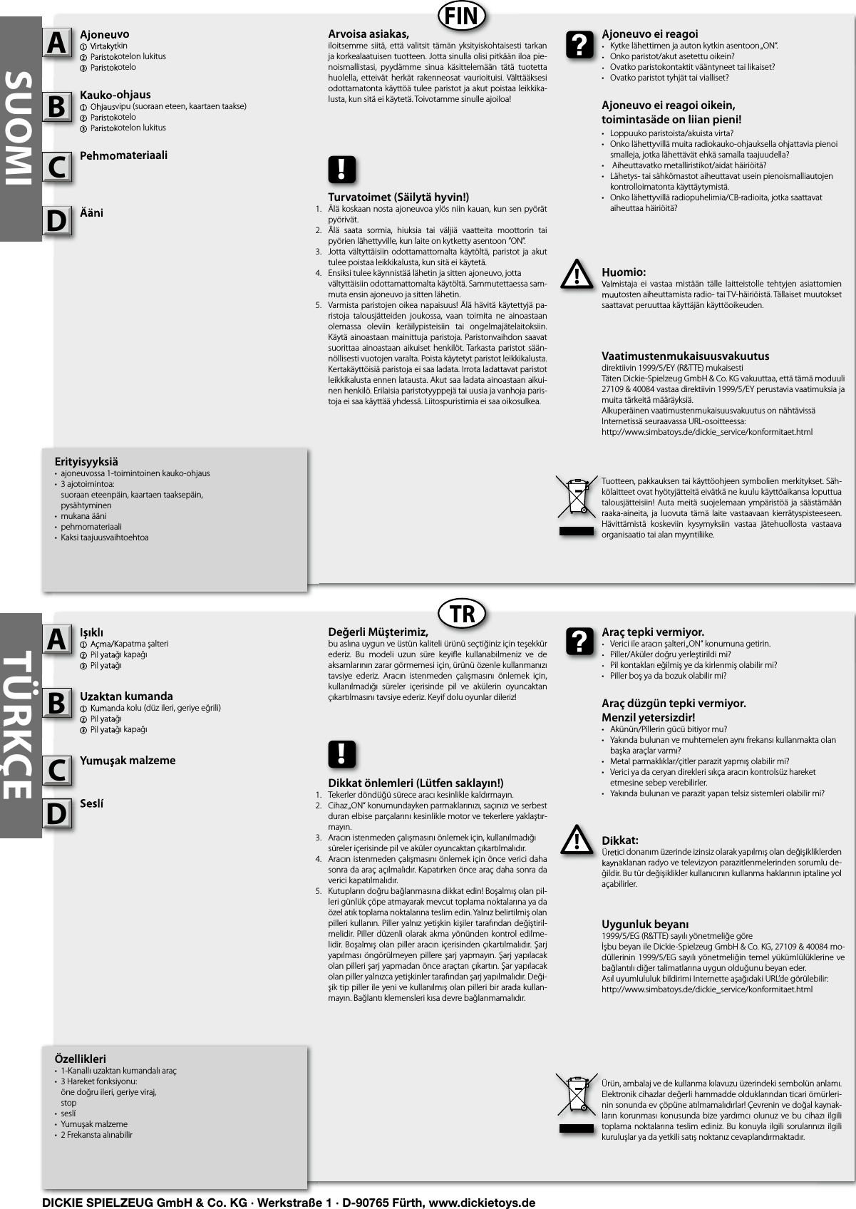 SUOMIFINTRTÜRKÇEÖzellikleri•  1-Kanallı uzaktan kumandalı araç•  3 Hareket fonksiyonu:   öne doğru ileri, geriye viraj,  stop•  seslí•  Yumuşak malzeme•  2 Frekansta alınabilirIșıklı1  Açma/Kapatma şalteri2 Pil yatağı kapağı3 Pil yatağıUzaktan kumanda1  Kumanda kolu (düz ileri, geriye eğrili)2 Pil yatağı3 Pil yatağı kapağıYumuşak malzemeSeslíDikkat:Üretici donanım üzerinde izinsiz olarak yapılmış olan değişikliklerden kaynaklanan radyo ve televizyon parazitlenmelerinden sorumlu de-ğildir. Bu tür değişiklikler kullanıcının kullanma haklarının iptaline yol açabilirler. Ișıklı1  Açma/Kapatma şalteri2 Pil yatağı kapağı3 Pil yatağıAUzaktan kumanda1  Kumanda kolu (düz ileri, geriye eğrili)2 Pil yatağı3 Pil yatağı kapağıBYumuşak malzemeCDikkat:Üretici donanım üzerinde izinsiz olarak yapılmış olan değişikliklerden kaynaklanan radyo ve televizyon parazitlenmelerinden sorumlu de-!Araç tepki vermiyor.•  Verici ile aracın şalteri „ON“ konumuna getirin.•  Piller/Aküler doğru yerleştirildi mi?•  Pil kontakları eğilmiş ye da kirlenmiş olabilir mi?•  Piller boş ya da bozuk olabilir mi?Araç düzgün tepki vermiyor. Menzil yetersizdir!•  Akünün/Pillerin gücü bitiyor mu?•  Yakında bulunan ve muhtemelen aynı frekansı kullanmakta olan    başka araçlar varmı? •  Metal parmaklıklar/çitler parazit yapmış olabilir mi?•  Verici ya da ceryan direkleri sıkça aracın kontrolsüz hareket    etmesine sebep verebilirler.•  Yakında bulunan ve parazit yapan telsiz sistemleri olabilir mi?Araç tepki vermiyor.•  Verici ile aracın şalteri „ON“ konumuna getirin.•  Piller/Aküler doğru yerleştirildi mi?•  Pil kontakları eğilmiş ye da kirlenmiş olabilir mi?Değerli Müşterimiz,bu aslına uygun ve üstün kaliteli ürünü seçtiğiniz için teşekkür ederiz.  Bu  modeli  uzun  süre  keyiﬂ e  kullanabilmeniz  ve  de aksamlarının zarar görmemesi için, ürünü özenle kullanmanızı tavsiye  ederiz.  Aracın  istenmeden  çalışmasını  önlemek  için, kullanılmadığı  süreler  içerisinde  pil  ve  akülerin  oyuncaktan çıkartılmasını tavsiye ederiz. Keyif dolu oyunlar dileriz!Ürün, ambalaj ve de kullanma kılavuzu üzerindeki sembolün anlamı.Elektronik cihazlar değerli hammadde olduklarından ticari ömürleri-nin sonunda ev çöpüne atılmamalıdırlar! Çevrenin ve doğal kaynak-ların korunması konusunda bize yardımcı olunuz  ve bu cihazı  ilgili toplama noktalarına teslim ediniz. Bu konuyla  ilgili sorularınızı ilgili kuruluşlar ya da yetkili satış noktanız cevaplandırmaktadır. !Dikkat önlemleri (Lütfen saklayın!)Tekerler döndüğü sürece aracı kesinlikle kaldırmayın.Cihaz „ON“ konumundayken parmaklarınızı, saçınızı ve serbest duran elbise parçalarını kesinlikle motor ve tekerlere yaklaştır-mayın.Aracın istenmeden çalışmasını önlemek için, kullanılmadığı    süreler içerisinde pil ve aküler oyuncaktan çıkartılmalıdır.Aracın istenmeden çalışmasını önlemek için önce verici daha sonra da araç açılmalıdır. Kapatırken önce araç daha sonra da verici kapatılmalıdır.Kutupların doğru bağlanmasına dikkat edin! Boşalmış olan pil-leri günlük çöpe atmayarak mevcut toplama noktalarına ya da özel atık toplama noktalarına teslim edin. Yalnız belirtilmiş olan pilleri kullanın. Piller yalnız yetişkin kişiler tarafından değiştiril-melidir. Piller düzenli olarak  akma  yönünden kontrol edilme-lidir. Boşalmış olan piller aracın içerisinden çıkartılmalıdır. Şarj yapılması öngörülmeyen pillere şarj yapmayın. Şarj yapılacak olan pilleri şarj yapmadan önce araçtan çıkartın. Şar yapılacak olan piller yalnızca yetişkinler tarafından şarj yapılmalıdır. Deği-şik tip piller ile yeni ve kullanılmış olan pilleri bir arada kullan-mayın. Bağlantı klemensleri kısa devre bağlanmamalıdır. Erityisyyksiä•  ajoneuvossa 1-toimintoinen kauko-ohjaus•  3 ajotoimintoa:   suoraan eteenpäin, kaartaen taaksepäin,  pysähtyminen•  mukana ääni•  pehmomateriaali•  Kaksi taajuusvaihtoehtoaAjoneuvo1  Virtakytkin2 Paristokotelon lukitus3 ParistokoteloKauko-ohjaus  1  Ohjausvipu (suoraan eteen, kaartaen taakse)2 Paristokotelo3 Paristokotelon lukitusPehmomateriaaliÄäniHuomio:Valmistaja ei  vastaa  mistään  tälle laitteistolle  tehtyjen  asiattomien muutosten aiheuttamista radio- tai TV-häiriöistä. Tällaiset muutokset saattavat peruuttaa käyttäjän käyttöoikeuden.Ajoneuvo1  Virtakytkin2 Paristokotelon lukitus3 ParistokoteloAKauko-ohjaus  1  Ohjausvipu (suoraan eteen, kaartaen taakse)2 Paristokotelo3 Paristokotelon lukitusBPehmomateriaaliCHuomio:Valmistaja ei  vastaa  mistään  tälle laitteistolle  tehtyjen  asiattomien muutosten aiheuttamista radio- tai TV-häiriöistä. Tällaiset muutokset !Ajoneuvo ei reagoi•  Kytke lähettimen ja auton kytkin asentoon „ON“.•  Onko paristot/akut asetettu oikein?•  Ovatko paristokontaktit vääntyneet tai likaiset?•  Ovatko paristot tyhjät tai vialliset?Ajoneuvo ei reagoi oikein,toimintasäde on liian pieni!•  Loppuuko paristoista/akuista virta?•  Onko lähettyvillä muita radiokauko-ohjauksella ohjattavia pienoi   smalleja, jotka lähettävät ehkä samalla taajuudella?•   Aiheuttavatko metalliristikot/aidat häiriöitä?•  Lähetys- tai sähkömastot aiheuttavat usein pienoismalliautojen    kontrolloimatonta käyttäytymistä.•  Onko lähettyvillä radiopuhelimia/CB-radioita, jotka saattavat    aiheuttaa häiriöitä?Ajoneuvo ei reagoi•  Kytke lähettimen ja auton kytkin asentoon „ON“.•  Onko paristot/akut asetettu oikein?•  Ovatko paristokontaktit vääntyneet tai likaiset?Arvoisa asiakas,iloitsemme  siitä,  että valitsit  tämän  yksityiskohtaisesti  tarkan ja korkealaatuisen tuotteen. Jotta sinulla olisi pitkään iloa pie-noismallistasi,  pyydämme  sinua  käsittelemään  tätä  tuotetta huolella,  etteivät  herkät  rakenneosat  vaurioituisi. Välttääksesi odottamatonta käyttöä tulee paristot ja akut poistaa leikkika-lusta, kun sitä ei käytetä. Toivotamme sinulle ajoiloa!Tuotteen, pakkauksen tai käyttöohjeen symbolien merkitykset. Säh-kölaitteet ovat hyötyjätteitä eivätkä ne kuulu käyttöaikansa loputtua talousjätteisiin! Auta  meitä suojelemaan ympäristöä ja säästämään raaka-aineita,  ja luovuta  tämä  laite  vastaavaan kierrätyspisteeseen. Hävittämistä  koskeviin  kysymyksiin  vastaa  jätehuollosta  vastaava organisaatio tai alan myyntiliike.!Turvatoimet (Säilytä hyvin!)Älä koskaan nosta ajoneuvoa ylös niin kauan, kun sen pyörät pyörivät.Älä  saata  sormia,  hiuksia  tai  väljiä  vaatteita  moottorin  tai pyörien lähettyville, kun laite on kytketty asentoon ”ON”.Jotta vältyttäisiin odottamattomalta käytöltä,  paristot  ja akut tulee poistaa leikkikalusta, kun sitä ei käytetä.Ensiksi tulee käynnistää lähetin ja sitten ajoneuvo, jotta    vältyttäisiin odottamattomalta käytöltä. Sammutettaessa sam-muta ensin ajoneuvo ja sitten lähetin.Varmista paristojen oikea napaisuus! Älä hävitä käytettyjä pa-ristoja  talousjätteiden  joukossa,  vaan  toimita  ne  ainoastaan olemassa  oleviin  keräilypisteisiin  tai  ongelmajätelaitoksiin. Käytä ainoastaan mainittuja paristoja. Paristonvaihdon saavat suorittaa ainoastaan aikuiset henkilöt. Tarkasta paristot sään-nöllisesti vuotojen varalta. Poista käytetyt paristot leikkikalusta. Kertakäyttöisiä paristoja ei saa ladata. Irrota ladattavat paristot leikkikalusta ennen latausta. Akut saa ladata ainoastaan aikui-nen henkilö. Erilaisia paristotyyppejä tai uusia ja vanhoja paris-toja ei saa käyttää yhdessä. Liitospuristimia ei saa oikosulkea.Uygunluk beyanı1999/5/EG (R&amp;TTE) sayılı yönetmeliğe göreİşbu beyan ile Dickie-Spielzeug GmbH &amp; Co. KG, 27109 &amp; 40084 mo-düllerinin 1999/5/EG sayılı yönetmeliğin temel yükümlülüklerine  ve bağlantılı diğer talimatlarına uygun olduğunu beyan eder.Asıl uyumlululuk bildirimi Internette aşağıdaki URL’de görülebilir:http://www.simbatoys.de/dickie_service/konformitaet.htmlVaatimustenmukaisuusvakuutusdirektiivin 1999/5/EY (R&amp;TTE) mukaisestiTäten Dickie-Spielzeug GmbH &amp; Co. KG vakuuttaa, että tämä moduuli 27109 &amp; 40084 vastaa direktiivin 1999/5/EY perustavia vaatimuksia ja muita tärkeitä määräyksiä.Alkuperäinen vaatimustenmukaisuusvakuutus on nähtävissä Internetissä seuraavassa URL-osoitteessa:http://www.simbatoys.de/dickie_service/konformitaet.htmlÄäniDSeslíSeslíD1.2.3.4.    5.1.2.3.4.   5.DICKIE SPIELZEUG GmbH &amp; Co. KG · Werkstraße 1 · D-90765 Fürth, www.dickietoys.de