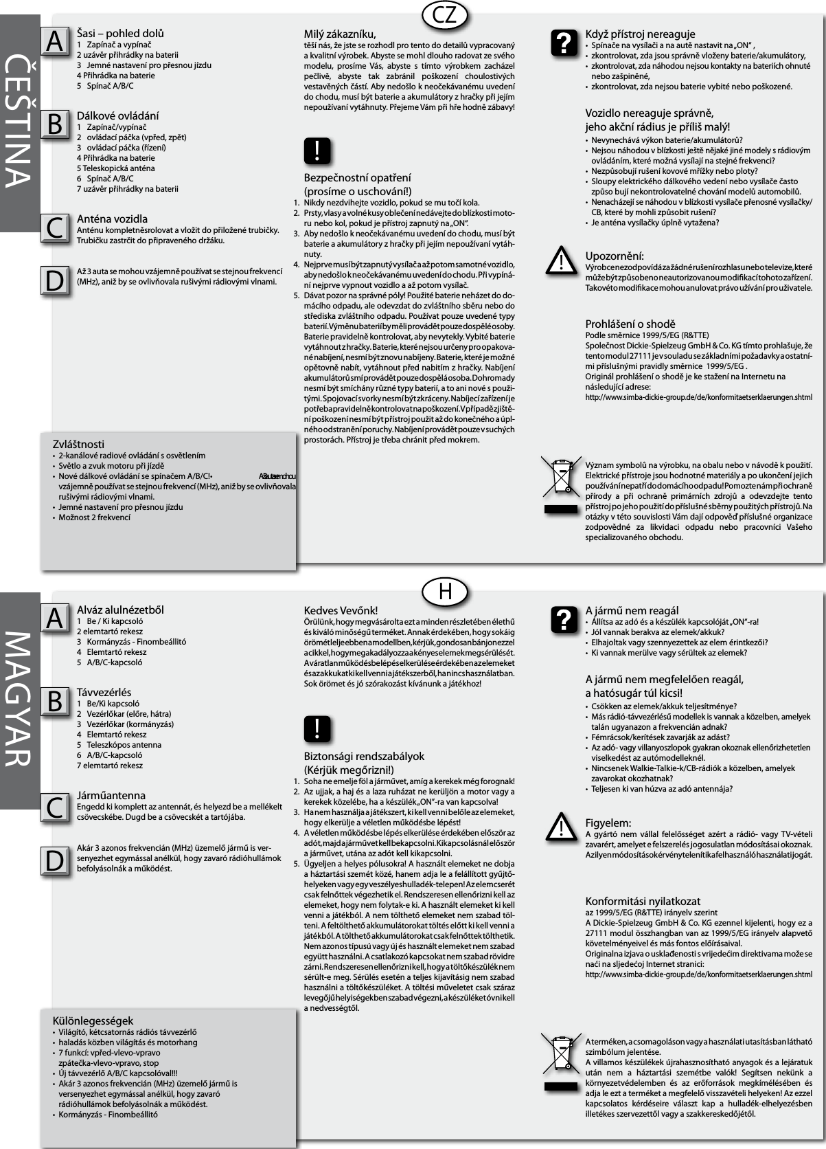   Különlegességek•  Világító, kétcsatornás rádiós távvezérlő•  haladás közben világítás és motorhang•  7 funkcí: vpřed-vlevo-vpravo   zpátečka-vlevo-vpravo, stop•  Új távvezérlő A/B/C kapcsolóval!!!•  Akár 3 azonos frekvencián (MHz) üzemelő jármű is   versenyezhet egymással anélkül, hogy zavaró   rádióhullámok befolyásolnák a működést.•  Kormányzás - Finombeállitó Alváz alulnézetből1  Be / Ki kapcsoló 2 elemtartó rekesz 3  Kormányzás - Finombeállitó4  Elemtartó rekesz5  A/B/C-kapcsoló Távvezérlés1  Be/Ki kapcsoló 2  Vezérlőkar (előre, hátra)3  Vezérlőkar (kormányzás)4  Elemtartó rekesz5  Teleszkópos antenna6  A/B/C-kapcsoló7 elemtartó rekesz JárműantennaEngedd ki komplett az antennát, és helyezd be a mellékelt csövecskébe. Dugd be a csövecskét a tartójába.Akár 3 azonos frekvencián (MHz) üzemelő jármű is ver-senyezhet egymással anélkül, hogy zavaró rádióhullámok befolyásolnák a működést.AB         Zvláštnosti•  2-kanálové radiové ovládání s osvětlením•  Světlo a zvuk motoru při jízdě•  Nové dálkové ovládání se spínačem A/B/C!•  Až 3 auta se mohou   vzájemně používat se stejnou frekvencí (MHz), aniž by se ovlivňovala   rušivými rádiovými vlnami.•  Jemné nastavení pro přesnou jízdu •  Možnost 2 frekvencíŠasi – pohled dolů1  Zapínač a vypínač2 uzávěr přihrádky na baterii 3  Jemné nastavení pro přesnou jízdu4 Přihrádka na baterie5  Spínač A/B/CDálkové ovládání1  Zapínač/vypínač2  ovládací páčka (vpřed, zpět)3  ovládací páčka (řízení)4 Přihrádka na baterie5 Teleskopická anténa6  Spínač A/B/C7 uzávěr přihrádky na baterii Anténa vozidla Anténu kompletněsrolovat a vložit do přiložené trubičky. Trubičku zastrčit do připraveného držáku.Až 3 auta se mohou vzájemně používat se stejnou frekvencí (MHz), aniž by se ovlivňovala rušivými rádiovými vlnami.ABCZHČEŠTINA MAGYARFigyelem:A  gyártó  nem  vállal  felelősséget  azért  a  rádió-  vagy TV-vételi zavarért, amelyet e felszerelés jogosulatlan módosításai okoznak. Az ilyen módosítások érvénytelenítik a felhasználó használati jogát.!A jármű nem reagál•  Állítsa az adó és a készülék kapcsolóját „ON“-ra!•  Jól vannak berakva az elemek/akkuk?•  Elhajoltak vagy szennyezettek az elem érintkezői?•  Ki vannak merülve vagy sérültek az elemek?A jármű nem megfelelően reagál,a hatósugár túl kicsi!•  Csökken az elemek/akkuk teljesítménye?•  Más rádió-távvezérlésű modellek is vannak a közelben, amelyek    talán ugyanazon a frekvencián adnak?•  Fémrácsok/kerítések zavarják az adást?•  Az adó- vagy villanyoszlopok gyakran okoznak ellenőrizhetetlen    viselkedést az autómodelleknél.•  Nincsenek Walkie-Talkie-k/CB-rádiók a közelben, amelyek   zavarokat okozhatnak?•  Teljesen ki van húzva az adó antennája?Kedves Vevőnk!Örülünk, hogy megvásárolta ezt a minden részletében élethű és kiváló minőségű terméket. Annak érdekében, hogy sokáig örömét lelje ebben a modellben, kérjük, gondosan bánjon ezzel a cikkel, hogy megakadályozza a kényes elemek megsérülését. A váratlan működésbe lépés elkerülése érdekében az elemeket és az akkukat ki kell venni a játékszerből, ha nincs használatban. Sok örömet és jó szórakozást kívánunk a játékhoz!Konformitási nyilatkozataz 1999/5/EG (R&amp;TTE) irányelv szerintA Dickie-Spielzeug GmbH &amp; Co. KG ezennel kijelenti, hogy ez a 27111 modul összhangban van az 1999/5/EG irányelv alapvető követelményeivel és más fontos előírásaival.Originalna izjava o usklađenosti s vrijedećim direktivama može se naći na sljedećoj Internet stranici:http://www.simba-dickie-group.de/de/konformitaetserklaerungen.shtmlA terméken, a csomagoláson vagy a használati utasításban látható szimbólum jelentése.A villamos készülékek újrahasznosítható anyagok és a lejáratuk után  nem  a  háztartási  szemétbe  valók!  Segítsen  nekünk  a környezetvédelemben  és  az  erőforrások  megkímélésében  és adja le ezt a terméket a megfelelő visszavételi helyeken! Az ezzel kapcsolatos  kérdéseire  választ  kap  a  hulladék-elhelyezésben illetékes szervezettől vagy a szakkereskedőjétől.Upozornění:Výrobce nezodpovídá za žádné rušení rozhlasu nebo televize, které může být způsobeno neautorizovanou modikací tohoto zařízení. Takovéto modikace mohou anulovat právo užívání pro uživatele.!Když přístroj nereaguje•  Spínače na vysílači a na autě nastavit na „ON“ ,•  zkontrolovat, zda jsou správně vloženy baterie/akumulátory,•  zkontrolovat, zda náhodou nejsou kontakty na bateriích ohnuté    nebo zašpiněné,•  zkontrolovat, zda nejsou baterie vybité nebo poškozené.Vozidlo nereaguje správně,jeho akční rádius je příliš malý!•  Nevynechává výkon baterie/akumulátorů?•  Nejsou náhodou v blízkosti ještě nějaké jiné modely s rádiovým    ovládáním, které možná vysílají na stejné frekvenci?•  Nezpůsobují rušení kovové mřížky nebo ploty?•  Sloupy elektrického dálkového vedení nebo vysílače často    způso bují nekontrolovatelné chování modelů automobilů.•  Nenacházejí se náhodou v blízkosti vysílače přenosné vysílačky/   CB, které by mohli způsobit rušení?•  Je anténa vysílačky úplně vytažena?Milý zákazníku,těší nás, že jste se rozhodl pro tento do detailů vypracovaný a kvalitní výrobek. Abyste se mohl dlouho radovat ze svého modelu,  prosíme  Vás,  abyste  s  tímto  výrobkem  zacházel pečlivě,  abyste  tak  zabránil  poškození  choulostivých vestavěných částí. Aby nedošlo k neočekávanému uvedení do chodu, musí být baterie a akumulátory z hračky při jejím nepoužívaní vytáhnuty. Přejeme Vám při hře hodně zábavy!Prohlášení o shodě Podle směrnice 1999/5/EG (R&amp;TTE)Společnost Dickie-Spielzeug GmbH &amp; Co. KG tímto prohlašuje, že tento modul 27111 je v souladu se základními požadavky a ostatní-mi příslušnými pravidly směrnice  1999/5/EG .Originál prohlášení o shodě je ke stažení na Internetu nanásledující adrese:http://www.simba-dickie-group.de/de/konformitaetserklaerungen.shtmlVýznam symbolů na výrobku, na obalu nebo v návodě k použití. Elektrické přístroje jsou hodnotné materiály a po ukončení jejich používání nepatří do domácího odpadu! Pomozte nám při ochraně přírody  a  při  ochraně  primárních  zdrojů  a  odevzdejte  tento přístroj po jeho použití do příslušné sběrny použitých přístrojů. Na otázky v této souvislosti Vám dají odpověď příslušné organizace zodpovědné  za  likvidaci  odpadu  nebo  pracovníci  Vašeho specializovaného obchodu.!Biztonsági rendszabályok (Kérjük megőrizni!)Soha ne emelje föl a járművet, amíg a kerekek még forognak!Az ujjak, a haj és a laza ruházat ne kerüljön a motor vagy a kerekek közelébe, ha a készülék „ON”-ra van kapcsolva!Ha nem használja a játékszert, ki kell venni belőle az elemeket, hogy elkerülje a véletlen működésbe lépést!A véletlen működésbe lépés elkerülése érdekében először az adót, majd a járművet kell bekapcsolni. Kikapcsolásnál először a járművet, utána az adót kell kikapcsolni.Ügyeljen a helyes pólusokra! A használt elemeket ne dobja a háztartási szemét közé, hanem adja le a felállított gyűjtő-helyeken vagy egy veszélyeshulladék-telepen! Az elemcserét csak felnőttek végezhetik el. Rendszeresen ellenőrizni kell az elemeket, hogy nem folytak-e ki. A használt elemeket ki kell venni a játékból. A nem tölthető elemeket nem szabad töl-teni. A feltölthető akkumulátorokat töltés előtt ki kell venni a játékból. A tölthető akkumulátorokat csak felnőttek tölthetik. Nem azonos típusú vagy új és használt elemeket nem szabad együtt használni. A csatlakozó kapcsokat nem szabad rövidre zárni. Rendszeresen ellenőrizni kell, hogy a töltőkészülék nem sérült-e meg. Sérülés esetén a teljes kijavításig nem szabad használni a töltőkészüléket. A töltési műveletet csak száraz levegőjű helyiségekben szabad végezni, a készüléket óvni kell a nedvességtől.1.2.3.4.   5.!Bezpečnostní opatření (prosíme o uschování!)Nikdy nezdvihejte vozidlo, pokud se mu točí kola.Prsty, vlasy a volné kusy oblečení nedávejte do blízkosti moto-ru  nebo kol, pokud je přístroj zapnutý na „ON“.Aby nedošlo k neočekávanému uvedení do chodu, musí být baterie a akumulátory z hračky při jejím nepoužívaní vytáh-nuty.Nejprve musí být zapnutý vysílač a až potom samotné vozidlo, aby nedošlo k neočekávanému uvedení do chodu. Při vypíná-ní nejprve vypnout vozidlo a až potom vysílač.Dávat pozor na správné póly! Použité baterie neházet do do-mácího odpadu, ale odevzdat do zvláštního sběru nebo do střediska zvláštního odpadu. Používat pouze uvedené typy baterií. Výměnu baterií by měli provádět pouze dospělé osoby. Baterie pravidelně kontrolovat, aby nevytekly. Vybité baterie vytáhnout z hračky. Baterie, které nejsou určeny pro opakova-né nabíjení, nesmí být znovu nabíjeny. Baterie, které je možné opětovně nabít, vytáhnout před nabitím z hračky. Nabíjení akumulátorů smí provádět pouze dospělá osoba. Dohromady nesmí být smíchány různé typy baterií, a to ani nové s použi-tými. Spojovací svorky nesmí být zkráceny. Nabíjecí zařízení je potřeba pravidelně kontrolovat na poškození. V případě zjiště-ní poškození nesmí být přístroj použit až do konečného a úpl-ného odstranění poruchy. Nabíjení provádět pouze v suchých prostorách. Přístroj je třeba chránit před mokrem.1.2.3.4.    5.CCDD