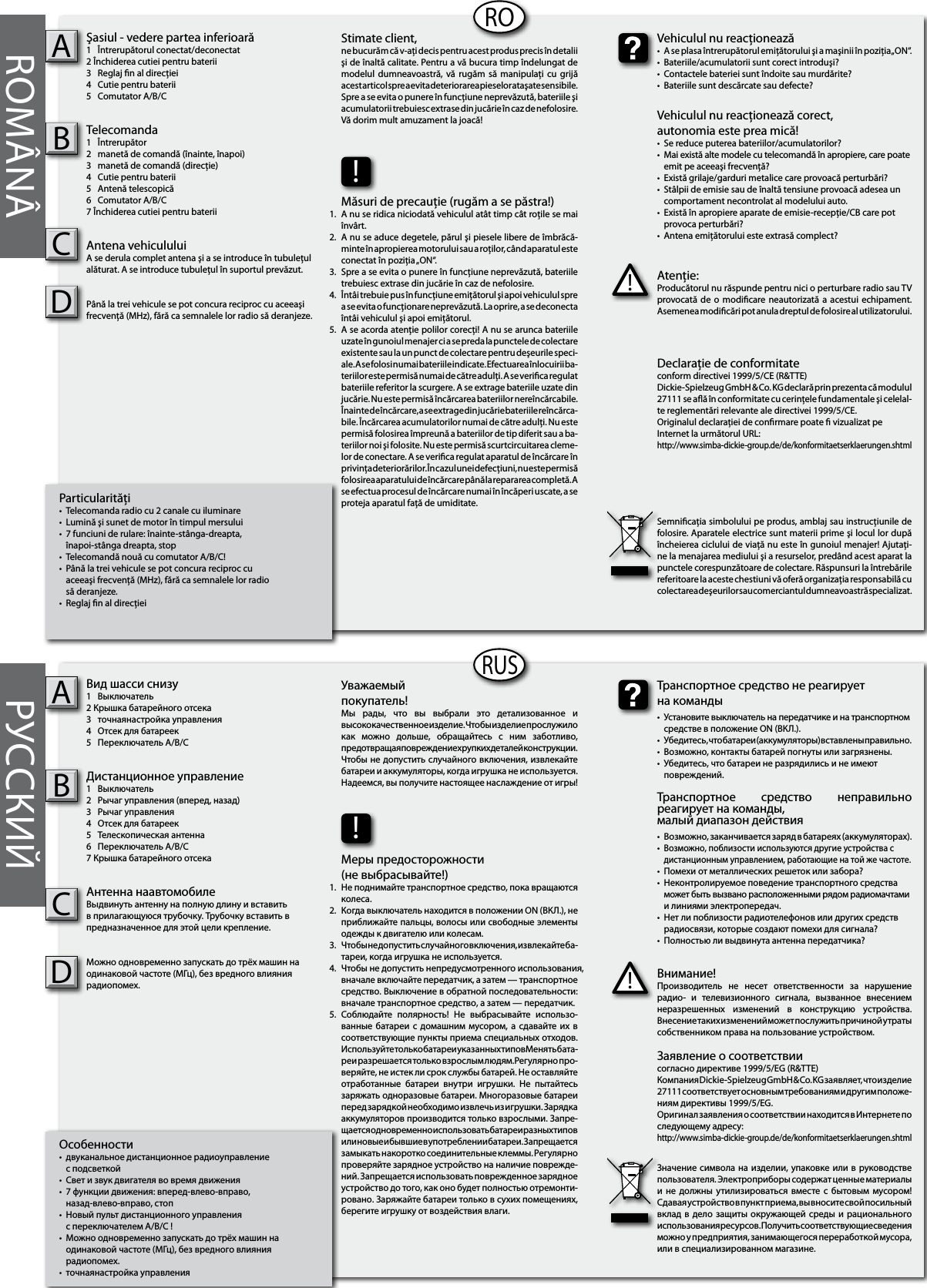 Particularităţi•  Telecomanda radio cu 2 canale cu iluminare•  Lumină şi sunet de motor în timpul mersului•  7 funciuni de rulare: înainte-stânga-dreapta,  înapoi-stânga dreapta, stop•  Telecomandă nouă cu comutator A/B/C!•  Până la trei vehicule se pot concura reciproc cu  aceeaşi frecvenţă (MHz), fără ca semnalele lor radio  să deranjeze.•  Reglaj n al direcţieiŞasiul - vedere partea inferioară1  Întrerupătorul conectat/deconectat2 Închiderea cutiei pentru baterii3  Reglaj n al direcţiei4  Cutie pentru baterii5  Comutator A/B/CTelecomanda  1  Întrerupător2  manetă de comandă (înainte, înapoi)3  manetă de comandă (direcţie)4  Cutie pentru baterii5  Antenă telescopică6  Comutator A/B/C7 Închiderea cutiei pentru bateriiAntena vehicululuiA se derula complet antena şi a se introduce în tubuleţul alăturat. A se introduce tubuleţul în suportul prevăzut.Până la trei vehicule se pot concura reciproc cu aceeaşi frecvenţă (MHz), fără ca semnalele lor radio să deranjeze.ABОсобенности•  двуканальное дистанционное радиоуправление  с подсветкой•  Свет и звук двигателя во время движения•  7 функции движения: вперед-влево-вправо,   назад-влево-вправо, стоп•  Новый пульт дистанционного управления  с переключателем A/B/C !•  Можно одновременно запускать до трёх машин на   одинаковой частоте (МГц), без вредного влияния   радиопомех.•  точнаянастройка управленияВид шасси снизу1  Выключатель2 Крышка батарейного отсека3  точнаянастройка управления4  Отсек для батареек5  Переключатель A/B/CДистанционное управление1  Выключатель 2  Рычаг управления (вперед, назад)3  Рычаг управления4  Отсек для батареек5  Телескопическая антенна6  Переключатель A/B/C7 Крышка батарейного отсекаАнтенна наавтомобилеВьıдвинуть антенну на полную длину и вставить в прилагающуюся трубочку. Трубочку вставить в предназначенное для этой цели крепление.Можно одновременно запускать до трёх машин на одинаковой частоте (МГц), без вредного влияния радиопомех.ABRORUSROMÂNÂ РУССКИЙAtenţie:Producătorul nu răspunde pentru nici o perturbare radio sau TV provocată de  o  modicare  neautorizată a  acestui  echipament. Asemenea modicări pot anula dreptul de folosire al utilizatorului.!Vehiculul nu reacţionează•  A se plasa întrerupătorul emiţătorului şi a maşinii în poziţia „ON“.•  Bateriile/acumulatorii sunt corect introduşi?•  Contactele bateriei sunt îndoite sau murdărite?•  Bateriile sunt descărcate sau defecte?Vehiculul nu reacţionează corect,autonomia este prea mică!•  Se reduce puterea bateriilor/acumulatorilor?•  Mai există alte modele cu telecomandă în apropiere, care poate    emit pe aceeaşi frecvenţă?•  Există grilaje/garduri metalice care provoacă perturbări?•  Stâlpii de emisie sau de înaltă tensiune provoacă adesea un    comportament necontrolat al modelului auto.•  Există în apropiere aparate de emisie-recepţie/CB care pot      provoca perturbări?•  Antena emiţătorului este extrasă complect?Stimate client,ne bucurăm că v-aţi decis pentru acest produs precis în detalii şi de înaltă calitate. Pentru a vă bucura timp îndelungat de modelul  dumneavoastră,  vă  rugăm  să manipulaţi  cu  grijă acest articol spre a evita deteriorarea pieselor ataşate sensibile. Spre a se evita o punere în funcţiune neprevăzută, bateriile şi acumulatorii trebuiesc extrase din jucărie în caz de nefolosire. Vă dorim mult amuzament la joacă!Declaraţie de conformitateconform directivei 1999/5/CE (R&amp;TTE)Dickie-Spielzeug GmbH &amp; Co. KG declară prin prezenta că modulul 27111 se aă în conformitate cu cerinţele fundamentale şi celelal-te reglementări relevante ale directivei 1999/5/CE.Originalul declaraţiei de conrmare poate  vizualizat peInternet la următorul URL:http://www.simba-dickie-group.de/de/konformitaetserklaerungen.shtmlSemnicaţia simbolului pe produs, amblaj sau instrucţiunile de folosire. Aparatele electrice sunt materii prime şi locul lor după încheierea ciclului de viaţă nu este în gunoiul menajer! Ajutaţi-ne la menajarea mediului şi a resurselor, predând acest aparat la punctele corespunzătoare de colectare. Răspunsuri la întrebările referitoare la aceste chestiuni vă oferă organizaţia responsabilă cu colectarea deşeurilor sau comerciantul dumneavoastră specializat.Внимание!Производитель  не  несет  ответственности  за  нарушение радио-  и  телевизионного  сигнала,  вызванное  внесением неразрешенных  изменений  в  конструкцию  устройства. Внесение таких изменений может послужить причиной утраты собственником права на пользование устройством.!Транспортное средство не реагируетна команды•  Установите выключатель на передатчике и на транспортном    средстве в положение ON (ВКЛ.).•  Убедитесь, что батареи (аккумуляторы) вставлены правильно.•  Возможно, контакты батарей погнуты или загрязнены.•  Убедитесь, что батареи не разрядились и не имеют      повреждений.Транспортное  средство  неправильно реагирует на команды,малый диапазон действия•  Возможно, заканчивается заряд в батареях (аккумуляторах).• Возможно, поблизости используются другие устройства с   дистанционным управлением, работающие на той же частоте.•  Помехи от металлических решеток или забора?•  Неконтролируемое поведение транспортного средства    может быть вызвано расположенными рядом радиомачтами    и линиями электропередач.•  Нет ли поблизости радиотелефонов или других средств    радиосвязи, которые создают помехи для сигнала?•  Полностью ли выдвинута антенна передатчика?Уважаемый покупатель!Мы  рады,  что  вы  выбрали  это  детализованное  и высококачественное изделие. Чтобы изделие прослужило как  можно  дольше,  обращайтесь  с  ним  заботливо, предотвращая повреждение хрупких деталей конструкции. Чтобы не допустить случайного включения, извлекайте батареи и аккумуляторы, когда игрушка не используется. Надеемся, вы получите настоящее наслаждение от игры!Заявление о соответствиисогласно директиве 1999/5/EG (R&amp;TTE)Компания Dickie-Spielzeug GmbH &amp; Co. KG заявляет, что изделие 27111 соответствует основным требованиям и другим положе-ниям директивы 1999/5/EG.Оригинал заявления о соответствии находится в Интернете по следующему адресу:http://www.simba-dickie-group.de/de/konformitaetserklaerungen.shtmlЗначение символа  на  изделии, упаковке или  в  руководстве пользователя. Электроприборы содержат ценные материалы и  не  должны  утилизироваться  вместе  с  бытовым  мусором! Сдавая устройство в пункт приема, вы вносите свой посильный вклад  в дело  защиты  окружающей среды  и рационального использования ресурсов. Получить соответствующие сведения можно у предприятия, занимающегося переработкой мусора, или в специализированном магазине.!Меры предосторожности(не выбрасывайте!)Не поднимайте транспортное средство, пока вращаются колеса.Когда выключатель находится в положении ON (ВКЛ.), не приближайте пальцы, волосы или свободные элементы одежды к двигателю или колесам.Чтобы не допустить случайного включения, извлекайте ба-тареи, когда игрушка не используется.Чтобы не допустить непредусмотренного использования,  вначале включайте передатчик, а затем — транспортное средство. Выключение в обратной последовательности: вначале транспортное средство, а затем — передатчик.Соблюдайте  полярность!  Не  выбрасывайте  использо-ванные батареи  с домашним  мусором, а  сдавайте их  в соответствующие пункты приема специальных отходов. Используйте только батареи указанных типовМенять бата-реи разрешается только взрослым людям.Регулярно про-веряйте, не истек ли срок службы батарей. Не оставляйте отработанные  батареи  внутри  игрушки.  Не  пытайтесь заряжать одноразовые батареи. Многоразовые батареи перед зарядкой необходимо извлечь из игрушки. Зарядка аккумуляторов производится только взрослыми. Запре-щается одновременно использовать батареи разных типов или новые и бывшие в употреблении батареи. Запрещается замыкать накоротко соединительные клеммы. Регулярно проверяйте зарядное устройство на наличие поврежде-ний. Запрещается использовать поврежденное зарядное устройство до того, как оно будет полностью отремонти-ровано. Заряжайте батареи только в сухих помещениях, берегите игрушку от воздействия влаги.1.2.3.4.   5.!Măsuri de precauţie (rugăm a se păstra!)A nu se ridica niciodată vehiculul atât timp cât roţile se mai învârt.A nu se aduce degetele, părul şi piesele libere de îmbrăcă-minte în apropierea motorului sau a roţilor, când aparatul este conectat în poziţia „ON“.Spre a se evita o punere în funcţiune neprevăzută, bateriile trebuiesc extrase din jucărie în caz de nefolosire.Întâi trebuie pus în funcţiune emiţătorul şi apoi vehiculul spre a se evita o funcţionare neprevăzută. La oprire, a se deconecta întâi vehiculul şi apoi emiţătorul.A se acorda atenţie polilor corecţi! A nu se arunca bateriile uzate în gunoiul menajer ci a se preda la punctele de colectare existente sau la un punct de colectare pentru deşeurile speci-ale. A se folosi numai bateriile indicate. Efectuarea înlocuirii ba-teriilor este permisă numai de către adulţi. A se verica regulat bateriile referitor la scurgere. A se extrage bateriile uzate din jucărie. Nu este permisă încărcarea bateriilor nereîncărcabile. Înainte de încărcare, a se extrage din jucărie bateriile reîncărca-bile. Încărcarea acumulatorilor numai de către adulţi. Nu este permisă folosirea împreună a bateriilor de tip diferit sau a ba-teriilor noi şi folosite. Nu este permisă scurtcircuitarea cleme-lor de conectare. A se verica regulat aparatul de încărcare în privinţa deteriorărilor. În cazul unei defecţiuni, nu este permisă folosirea aparatului de încărcare până la repararea completă. A se efectua procesul de încărcare numai în încăperi uscate, a se proteja aparatul faţă de umiditate.1.2.3.4.    5.CCDD