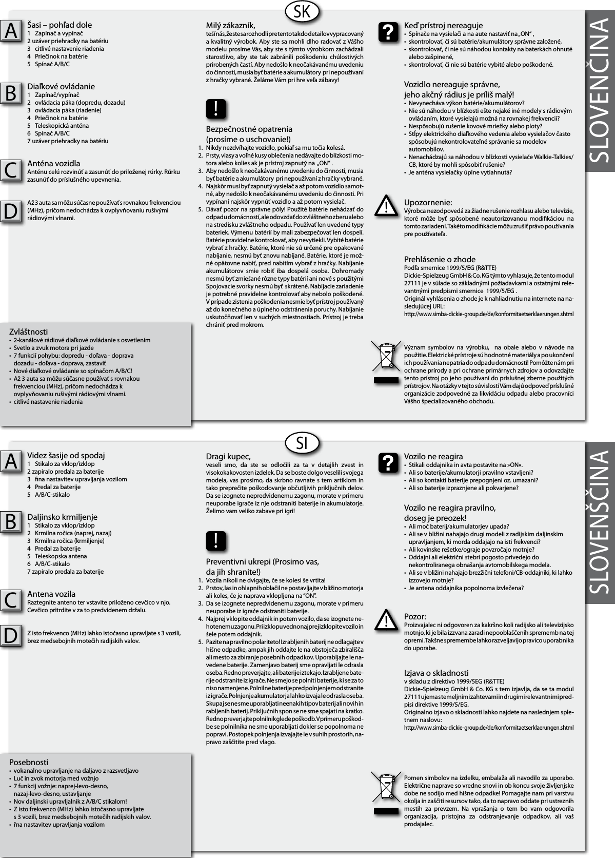 SLOVENČINA  Zvláštnosti•  2-kanálové rádiové diaľkové ovládanie s osvetlením•  Svetlo a zvuk motora pri jazde•  7 funkcií pohybu: dopredu - doľava - doprava  dozadu - doľava - doprava, zastaviť•  Nové diaľkové ovládanie so spínačom A/B/C! •  Až 3 auta sa môžu súčasne používať s rovnakou   frekvenciou (MHz), pričom nedochádza k   ovplyvňovaniu rušivými rádiovými vlnami.•  citlivé nastavenie riadeniaŠasi – pohľad dole1  Zapínač a vypínač2 uzáver priehradky na batériu  3  citlivé nastavenie riadenia4  Priečinok na batérie5  Spínač A/B/CDiaľkové ovládanie1  Zapínač/vypínač2  ovládacia páka (dopredu, dozadu)3  ovládacia páka (riadenie)4  Priečinok na batérie5  Teleskopická anténa6  Spínač A/B/C7 uzáver priehradky na batériu  Anténa vozidlaAnténu celú rozvinúť a zasunúť do priloženej rúrky. Rúrku zasunúť do príslušného upevnenia.Až 3 auta sa môžu súčasne používať s rovnakou frekvenciou (MHz), pričom nedochádza k ovplyvňovaniu rušivými rádiovými vlnami.ABSKPosebnosti•  vokanalno upravljanje na daljavo z razsvetljavo•  Luč in zvok motorja med vožnjo •  7 funkcij vožnje: naprej-levo-desno,  nazaj-levo-desno, ustavljanje•  Nov daljinski upravljalnik z A/B/C stikalom!•  Z isto frekvenco (MHz) lahko istočasno upravljate  s 3 vozili, brez medsebojnih motečih radijskih valov.•  řna nastavitev upravljanja vozilomVidez šasije od spodaj1  Stikalo za vklop/izklop2 zapiralo predala za baterije 3  na nastavitev upravljanja vozilom4  Predal za baterije5  A/B/C-stikaloDaljinsko krmiljenje1  Stikalo za vklop/izklop 2  Krmilna ročica (naprej, nazaj)3  Krmilna ročica (krmiljenje) 4  Predal za baterije5  Teleskopska antena6  A/B/C-stikalo7 zapiralo predala za baterije Antena vozilaRaztegnite anteno ter vstavite priloženo cevčico v njo. Cevčico pritrdite v za to predvidenem držalu.Z isto frekvenco (MHz) lahko istočasno upravljate s 3 vozili, brez medsebojnih motečih radijskih valov.ABSISLOVENŠČINAUpozornenie:Výrobca nezodpovedá za žiadne rušenie rozhlasu alebo televízie, ktoré  môže  byť  spôsobené  neautorizovanou  modikáciou  na tomto zariadení. Takéto modikácie môžu zrušiť právo používania pre používateľa.!Keď prístroj nereaguje•  Spínače na vysielači a na aute nastaviť na „ON“ ,•  skontrolovať, či sú batérie/akumulátory správne založené,•  skontrolovať, či nie sú náhodou kontakty na baterkách ohnuté    alebo zašpinené,•  skontrolovať, či nie sú batérie vybité alebo poškodené.Vozidlo nereaguje správne,jeho akčný rádius je príliš malý!•  Nevynecháva výkon batérie/akumulátorov?•  Nie sú náhodou v blízkosti ešte nejaké iné modely s rádiovým    ovládaním, ktoré vysielajú možná na rovnakej frekvencii?•  Nespôsobujú rušenie kovové mriežky alebo ploty?•  Stĺpy elektrického diaľkového vedenia alebo vysielačov často    spôsobujú nekontrolovateľné správanie sa modelov      automobilov.•  Nenachádzajú sa náhodou v blízkosti vysielače Walkie-Talkies/   CB, ktoré by mohli spôsobiť rušenie?•  Je anténa vysielačky úplne vytiahnutá?Milý zákazník,teší nás, že ste sa rozhodli pre tento tak do detailov vypracovaný a kvalitný výrobok. Aby ste sa mohli dlho radovať z Vášho modelu prosíme Vás, aby ste s týmto výrobkom zachádzali starostlivo,  aby  ste  tak  zabránili  poškodeniu  chúlostivých prirobených častí. Aby nedošlo k neočakávanému uvedeniu do činnosti, musia byť batérie a akumulátory  pri nepoužívaní z hračky vybrané. Želáme Vám pri hre veľa zábavy!Prehlásenie o zhode Podľa smernice 1999/5/EG (R&amp;TTE)Dickie-Spielzeug GmbH &amp; Co. KG týmto vyhlasuje, že tento modul  27111 je v súlade so základnými požiadavkami a ostatnými rele-vantnými predpismi smernice  1999/5/EG .Originál vyhlásenia o zhode je k nahliadnutiu na internete na na-sledujúcej URL:http://www.simba-dickie-group.de/de/konformitaetserklaerungen.shtmlVýznam  symbolov  na  výrobku,    na  obale  alebo  v  návode  na použitie. Elektrické prístroje sú hodnotné materiály a po ukončení ich používania nepatria do odpadu domácností! Pomôžte nám pri ochrane prírody a pri ochrane primárnych zdrojov a odovzdajte tento prístroj po jeho používaní do príslušnej zberne použitých prístrojov. Na otázky v tejto súvislosti Vám dajú odpoveď príslušné organizácie zodpovedné za likvidáciu odpadu alebo pracovníci Vášho špecializovaného obchodu.Pozor:Proizvajalec ni odgovoren za kakršno koli radijsko ali televizijsko motnjo, ki je bila izzvana zaradi nepooblaščenih sprememb na tej opremi. Takšne spremembe lahko razveljavijo pravico uporabnika do uporabe.!Vozilo ne reagira•  Stikali oddajnika in avta postavite na »ON«.•  Ali so baterije/akumulatorji pravilno vstavljeni?•  Ali so kontakti baterije prepognjeni oz. umazani?•  Ali so baterije izpraznjene ali pokvarjene?Vozilo ne reagira pravilno,doseg je preozek!•  Ali moč baterij/akumulatorjev upada?•  Ali se v bližini nahajajo drugi modeli z radijskim daljinskim      upravljanjem, ki morda oddajajo na isti frekvenci?•  Ali kovinske rešetke/ograje povzročajo motnje?•  Oddajni ali električni stebri pogosto privedejo do  nekontroliranega obnašanja avtomobilskega modela.•  Ali se v bližini nahajajo brezžični telefoni/CB-oddajniki, ki lahko    izzovejo motnje?•  Je antena oddajnika popolnoma izvlečena?Dragi kupec,veseli  smo,  da  ste  se  odločili  za  ta  v  detajlih  zvest  in visokokakovosten izdelek. Da se boste dolgo veselili svojega modela, vas prosimo, da skrbno ravnate s tem artiklom in tako preprečite poškodovanje občutljivih priključnih delov. Da se izognete nepredvidenemu zagonu, morate v primeru neuporabe igrače iz nje odstraniti baterije in akumulatorje. Želimo vam veliko zabave pri igri!Izjava o skladnostiv skladu z direktivo 1999/5EG (R&amp;TTE)Dickie-Spielzeug GmbH &amp; Co. KG s tem izjavlja, da se ta modul 27111 ujema s temeljnimi zahtevami in drugimi relevantnimi pred-pisi direktive 1999/5/EG.Originalno izjavo o skladnosti lahko najdete na naslednjem sple-tnem naslovu:http://www.simba-dickie-group.de/de/konformitaetserklaerungen.shtmlPomen simbolov na izdelku, embalaža ali navodilo za uporabo. Električne naprave so vredne snovi in ob koncu svoje življenjske dobe ne sodijo med hišne odpadke! Pomagajte nam pri varstvu okolja in zaščiti resursov tako, da to napravo oddate pri ustreznih mestih  za  prevzem.  Na  vprašanja  o  tem  bo  vam  odgovorila organizacija,  pristojna  za  odstranjevanje  odpadkov,  ali  vaš prodajalec.!Bezpečnostné opatrenia(prosíme o uschovanie!)Nikdy nezdvíhajte vozidlo, pokiaľ sa mu točia kolesá.Prsty, vlasy a voľné kusy oblečenia nedávajte do blízkosti mo-tora alebo kolies ak je prístroj zapnutý na  „ON“ .Aby nedošlo k neočakávanému uvedeniu do činnosti, musia byť batérie a akumulátory  pri nepoužívaní z hračky vybrané.Najskôr musí byť zapnutý vysielač a až potom vozidlo samot-né, aby nedošlo k neočakávanému uvedeniu do činnosti. Pri vypínaní najskôr vypnúť vozidlo a až potom vysielač.Dávať pozor na správne póly! Použité batérie nehádzať do odpadu domácností, ale odovzdať do zvláštneho zberu alebo na stredisku zvláštneho odpadu. Používať len uvedené typy bateriek. Výmenu batérií by mali zabezpečovať len dospelí. Batérie pravidelne kontrolovať, aby nevytiekli. Vybité batérie vybrať z hračky. Batérie, ktoré nie sú určené pre opakované nabíjanie, nesmú byť znovu nabíjané. Batérie, ktoré je mož-né opätovne nabiť, pred nabitím vybrať z hračky. Nabíjanie akumulátorov  smie  robiť  iba  dospelá  osoba.  Dohromady nesmú byť zmiešané rôzne typy batérií ani nové s použitými Spojovacie svorky nesmú byť  skrátené. Nabíjacie zariadenie je potrebné pravidelne kontrolovať aby nebolo poškodené. V prípade zistenia poškodenia nesmie byť prístroj používaný až do konečného a úplného odstránenia poruchy. Nabíjanie uskutočňovať len v suchých miestnostiach. Prístroj je treba chrániť pred mokrom.1.2.3.4.    5.!Preventivni ukrepi (Prosimo vas,da jih shranite!)Vozila nikoli ne dvigajte, če se kolesi še vrtita!Prstov, las in ohlapnih oblačil ne postavljajte v bližino motorja ali  koles, če je naprava vklopljena na “ON”.Da se izognete nepredvidenemu zagonu, morate v primeru neuporabe iz igrače odstraniti baterije.Najprej vklopite oddajnik in potem vozilo, da se izognete ne-hotenemu zagonu. Pri izklopu vedno najprej izklopite vozilo in šele potem oddajnik.Pazite na pravilno polariteto! Izrabljenih baterij ne odlagajte v hišne odpadke, ampak jih oddajte le na obstoječa zbirališča ali mesto za zbiranje posebnih odpadkov. Uporabljajte le na-vedene baterije. Zamenjavo baterij sme opravljati le odrasla oseba. Redno preverjajte, ali baterije iztekajo. Izrabljene bate-rije odstranite iz igrače. Ne smejo se polniti baterije, ki se za to niso namenjene. Polnilne baterije pred polnjenjem odstranite iz igrače. Polnjenje akumulatorja lahko izvaja le odrasla oseba. Skupaj se ne sme uporabljati neenakih tipov baterij ali novih in rabljenih baterij. Priključnih spon se ne sme spajati na kratko. Redno preverjajte polnilnik glede poškodb. V primeru poškod-be se polnilnika ne sme uporabljati dokler se popolnoma ne popravi. Postopek polnjenja izvajajte le v suhih prostorih, na-pravo zaščitite pred vlago.1.2.3.4.    5.CCDD