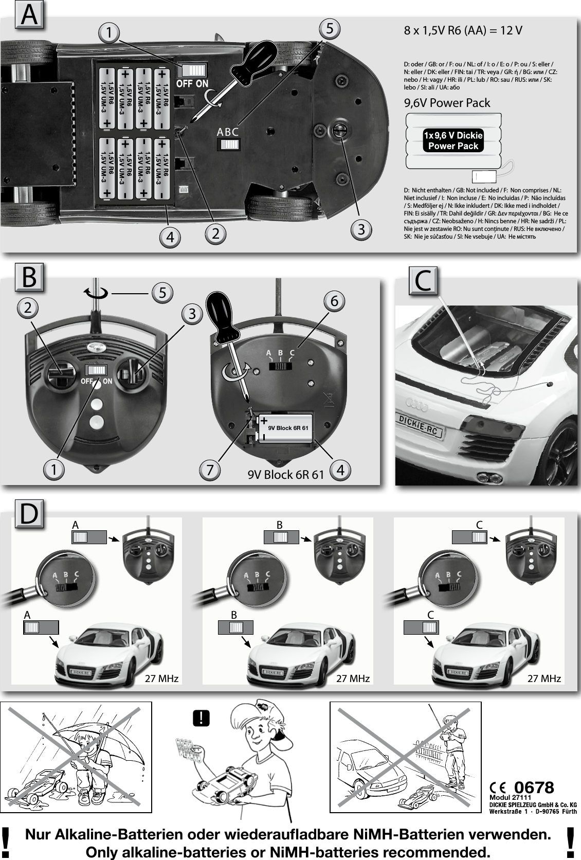 !27 MHz 27 MHz 27 MHzAABB CC9,6V Power PackD: oder / GB: or / F: ou / NL: of / I: o / E: o / P: ou / S: eller / N: eller / DK: eller / FIN: tai / TR: veya / GR: ή / BG: или / CZ: nebo / H: vagy / HR: ili / PL: lub / RO: sau / RUS: или / SK: lebo / SI: ali / UA: aбo D:  Nicht enthalten / GB: Not included / F:  Non comprises / NL:  Niet inclusief / I:  Non incluse / E:  No incluidas / P:  Não incluídas / S: Medföljer ej / N: Ikke inkludert / DK: Ikke med i indholdet / FIN: Ei sisälly / TR: Dahil değildir / GR: εν περιέχονται / BG:  Не се съдържа / CZ: Neobsaženo / H: Nincs benne / HR: Ne sadrži / PL:  Nie jest w zestawie RO: Nu sunt conţinute / RUS: Не включено / SK:  Nie je súčasťou / SI: Ne vsebuje / UA:  Не містятьNur Alkaline-Batterien oder wiederauadbare NiMH-Batterien verwenden.Only alkaline-batteries or NiMH-batteries recommended.! !AModul 271111 3565B19V Block 6R 619V Block 6R 6123CD4742ABC8 x 1,5V R6 (AA) = 12 V0678