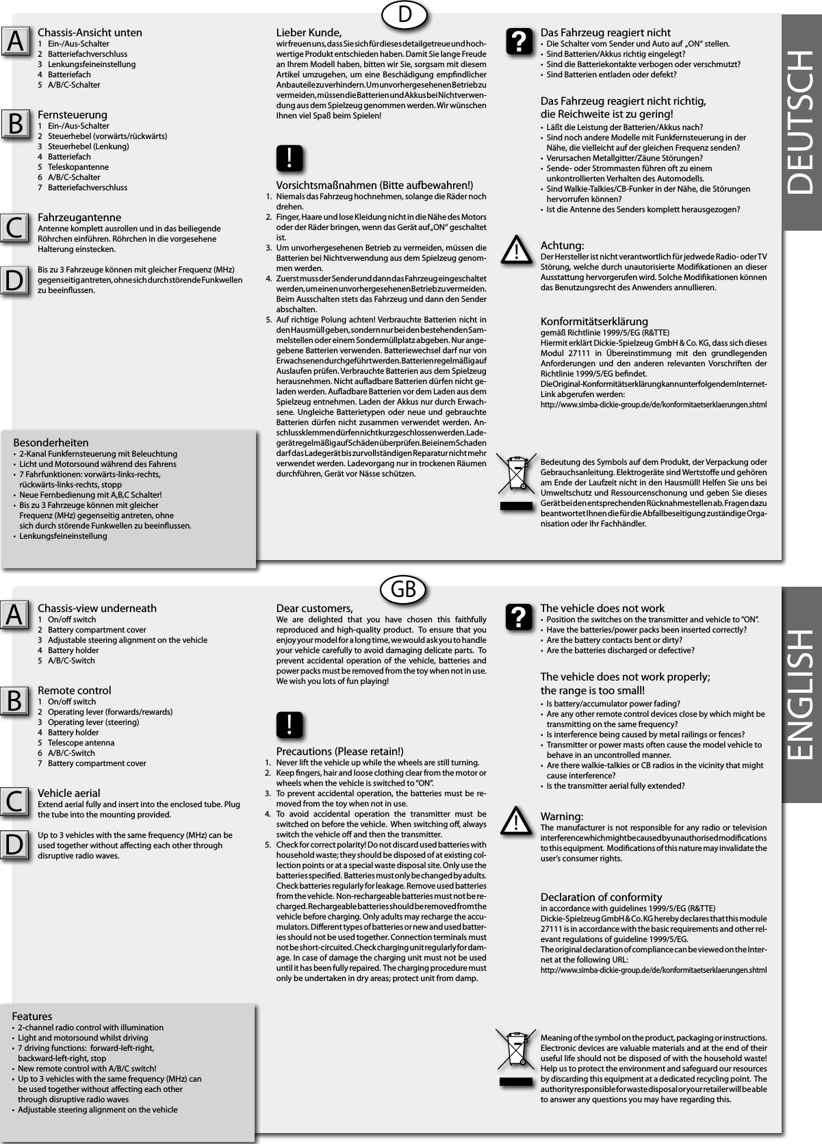 Besonderheiten•  2-Kanal Funkfernsteuerung mit Beleuchtung•  Licht und Motorsound während des Fahrens•  7 Fahrfunktionen: vorwärts-links-rechts,   rückwärts-links-rechts, stopp•  Neue Fernbedienung mit A,B,C Schalter!•  Bis zu 3 Fahrzeuge können mit gleicher   Frequenz (MHz) gegenseitig antreten, ohne   sich durch störende Funkwellen zu beeinussen.•  LenkungsfeineinstellungChassis-Ansicht unten1  Ein-/Aus-Schalter 2  Batteriefachverschluss3  Lenkungsfeineinstellung4  Batteriefach5  A/B/C-SchalterFernsteuerung1  Ein-/Aus-Schalter 2  Steuerhebel (vorwärts/rückwärts)3  Steuerhebel (Lenkung)4  Batteriefach5  Teleskopantenne6  A/B/C-Schalter7  BatteriefachverschlussFahrzeugantenneAntenne komplett ausrollen und in das beiliegendeRöhrchen einführen. Röhrchen in die vorgeseheneHalterung einstecken.Bis zu 3 Fahrzeuge können mit gleicher Frequenz (MHz) gegenseitig antreten, ohne sich durch störende Funkwellen zu beeinussen. ABDDEUTSCHFeatures•  2-channel radio control with illumination•  Light and motorsound whilst driving•  7 driving functions:  forward-left-right,   backward-left-right, stop •  New remote control with A/B/C switch!•  Up to 3 vehicles with the same frequency (MHz) can  be used together without aecting each other   through disruptive radio waves •  Adjustable steering alignment on the vehicleChassis-view underneath1  On/o switch2  Battery compartment cover3  Adjustable steering alignment on the vehicle4  Battery holder5  A/B/C-SwitchRemote control 1  On/o switch2  Operating lever (forwards/rewards)3  Operating lever (steering)4  Battery holder5  Telescope antenna 6  A/B/C-Switch7  Battery compartment coverVehicle aerialExtend aerial fully and insert into the enclosed tube. Plug the tube into the mounting provided.Up to 3 vehicles with the same frequency (MHz) can be used together without aecting each other through disruptive radio waves. ABCDDCGBENGLISHAchtung:Der Hersteller ist nicht verantwortlich für jedwede Radio- oder TV Störung, welche durch unautorisierte Modikationen an dieser Ausstattung hervorgerufen wird. Solche Modikationen können das Benutzungsrecht des Anwenders annullieren.!Das Fahrzeug reagiert nicht•  Die Schalter vom Sender und Auto auf  „ON“ stellen.•  Sind Batterien/Akkus richtig eingelegt?•  Sind die Batteriekontakte verbogen oder verschmutzt?•  Sind Batterien entladen oder defekt?Das Fahrzeug reagiert nicht richtig,die Reichweite ist zu gering!•  Läßt die Leistung der Batterien/Akkus nach?•  Sind noch andere Modelle mit Funkfernsteuerung in der   Nähe, die vielleicht auf der gleichen Frequenz senden?•  Verursachen Metallgitter/Zäune Störungen?•  Sende- oder Strommasten führen oft zu einem  unkontrollierten Verhalten des Automodells.•  Sind Walkie-Talkies/CB-Funker in der Nähe, die Störungen   hervorrufen können?•  Ist die Antenne des Senders komplett herausgezogen?Lieber Kunde,wir freuen uns, dass Sie sich für dieses detailgetreue und hoch-wertige Produkt entschieden haben. Damit Sie lange Freude an Ihrem Modell haben, bitten wir Sie, sorgsam mit diesem Artikel  umzugehen,  um eine Beschädigung  empndlicher Anbauteile zu verhindern. Um unvorhergesehenen Betrieb zu vermeiden, müssen die Batterien und Akkus bei Nichtverwen-dung aus dem Spielzeug genommen werden. Wir wünschen Ihnen viel Spaß beim Spielen!Konformitätserklärunggemäß Richtlinie 1999/5/EG (R&amp;TTE)Hiermit erklärt Dickie-Spielzeug GmbH &amp; Co. KG, dass sich dieses Modul  27111  in  Übereinstimmung  mit  den  grundlegenden Anforderungen  und  den  anderen  relevanten  Vorschriften  der Richtlinie 1999/5/EG bendet.Die Original-Konformitätserklärung kann unter folgendem Internet-Link abgerufen werden:http://www.simba-dickie-group.de/de/konformitaetserklaerungen.shtmlBedeutung des Symbols auf dem Produkt, der Verpackung oder Gebrauchsanleitung. Elektrogeräte sind Wertstoe und gehören am Ende der Laufzeit nicht in den Hausmüll! Helfen Sie uns bei Umweltschutz und Ressourcenschonung und geben Sie dieses Gerät bei den entsprechenden Rücknahmestellen ab. Fragen dazu beantwortet Ihnen die für die Abfallbeseitigung zuständige Orga-nisation oder Ihr Fachhändler.!Vorsichtsmaßnahmen (Bitte aufbewahren!) Niemals das Fahrzeug hochnehmen, solange die Räder noch drehen.Finger, Haare und lose Kleidung nicht in die Nähe des Motors  oder der Räder bringen, wenn das Gerät auf „ON“ geschaltet ist. Um unvorhergesehenen Betrieb zu vermeiden, müssen die Batterien bei Nichtverwendung aus dem Spielzeug genom-men werden.Zuerst muss der Sender und dann das Fahrzeug eingeschaltet werden, um einen unvorhergesehenen Betrieb zu vermeiden. Beim Ausschalten stets das Fahrzeug und dann den Sender abschalten. Auf richtige Polung achten! Verbrauchte Batterien nicht in den Hausmüll geben, sondern nur bei den bestehenden Sam-melstellen oder einem Sondermüllplatz abgeben. Nur ange-gebene Batterien verwenden. Batteriewechsel darf nur von Erwachsenen durchgeführt werden. Batterien regelmäßig auf Auslaufen prüfen. Verbrauchte Batterien aus dem Spielzeug herausnehmen. Nicht auadbare Batterien dürfen nicht ge-laden werden. Auadbare Batterien vor dem Laden aus dem Spielzeug entnehmen. Laden der Akkus nur durch Erwach-sene. Ungleiche Batterietypen  oder neue  und  gebrauchte Batterien dürfen nicht  zusammen  verwendet werden. An-schlussklemmen dürfen nicht kurzgeschlossen werden. Lade-gerät regelmäßig auf Schäden überprüfen. Bei einem Schaden darf das Ladegerät bis zurvollständigen Reparatur nicht mehr verwendet werden. Ladevorgang nur in trockenen Räumen durchführen, Gerät vor Nässe schützen.1.2.3.4.    5.Warning:The manufacturer is not responsible for any radio or television interference which might be caused by unauthorised modications to this equipment.  Modications of this nature may invalidate the user’s consumer rights. !The vehicle does not work•  Position the switches on the transmitter and vehicle to “ON”. •  Have the batteries/power packs been inserted correctly?•  Are the battery contacts bent or dirty? •  Are the batteries discharged or defective?The vehicle does not work properly; the range is too small!•  Is battery/accumulator power fading? •  Are any other remote control devices close by which might be    transmitting on the same frequency? •  Is interference being caused by metal railings or fences? •  Transmitter or power masts often cause the model vehicle to    behave in an uncontrolled manner. •  Are there walkie-talkies or CB radios in the vicinity that might    cause interference?•  Is the transmitter aerial fully extended?Dear customers,We  are  delighted  that  you  have  chosen  this  faithfully reproduced and high-quality product.  To ensure that you enjoy your model for a long time, we would ask you to handle your vehicle carefully to avoid damaging delicate parts.  To prevent accidental operation of  the vehicle, batteries  and power packs must be removed from the toy when not in use.  We wish you lots of fun playing! Declaration of conformityin accordance with guidelines 1999/5/EG (R&amp;TTE)Dickie-Spielzeug GmbH &amp; Co. KG hereby declares that this module 27111 is in accordance with the basic requirements and other rel-evant regulations of guideline 1999/5/EG.The original declaration of compliance can be viewed on the Inter-net at the following URL:http://www.simba-dickie-group.de/de/konformitaetserklaerungen.shtmlMeaning of the symbol on the product, packaging or instructions.  Electronic devices are valuable materials and at the end of their useful life should not be disposed of with the household waste!  Help us to protect the environment and safeguard our resources by discarding this equipment at a dedicated recycling point.  The authority responsible for waste disposal or your retailer will be able to answer any questions you may have regarding this. 1.2.3.4.    5.!Precautions (Please retain!)Never lift the vehicle up while the wheels are still turning. Keep ngers, hair and loose clothing clear from the motor or wheels when the vehicle is switched to “ON”. To prevent accidental operation, the batteries must be re-moved from the toy when not in use. To  avoid  accidental  operation  the  transmitter  must  be switched on before the vehicle.  When switching o, always switch the vehicle o and then the transmitter. Check for correct polarity! Do not discard used batteries with household waste; they should be disposed of at existing col-lection points or at a special waste disposal site. Only use the batteries specied.  Batteries must only be changed by adults. Check batteries regularly for leakage. Remove used batteries from the vehicle.  Non-rechargeable batteries must not be re-charged. Rechargeable batteries should be removed from the vehicle before charging. Only adults may recharge the accu-mulators. Dierent types of batteries or new and used batter-ies should not be used together. Connection terminals must not be short-circuited. Check charging unit regularly for dam-age. In case of damage the charging unit must not be used until it has been fully repaired.  The charging procedure must only be undertaken in dry areas; protect unit from damp.  