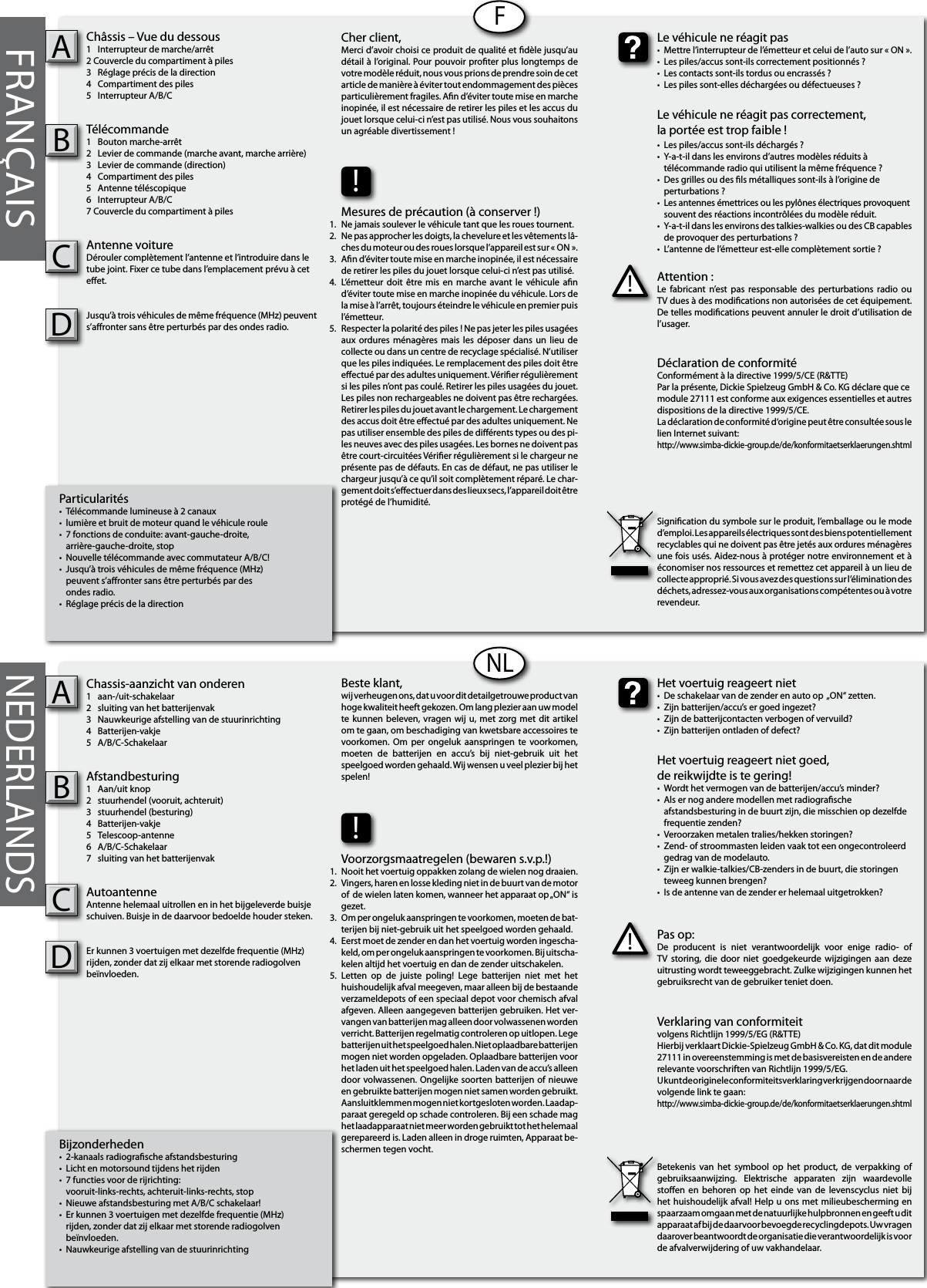 Bijzonderheden•  2-kanaals radiograsche afstandsbesturing•  Licht en motorsound tijdens het rijden•  7 functies voor de rijrichting:  vooruit-links-rechts, achteruit-links-rechts, stop•  Nieuwe afstandsbesturing met A/B/C schakelaar!•  Er kunnen 3 voertuigen met dezelfde frequentie (MHz)   rijden, zonder dat zij elkaar met storende radiogolven   beïnvloeden.•  Nauwkeurige afstelling van de stuurinrichtingChassis-aanzicht van onderen1  aan-/uit-schakelaar2  sluiting van het batterijenvak3  Nauwkeurige afstelling van de stuurinrichting4  Batterijen-vakje5  A/B/C-SchakelaarAfstandbesturing1  Aan/uit knop2  stuurhendel (vooruit, achteruit)3  stuurhendel (besturing)4  Batterijen-vakje5  Telescoop-antenne6  A/B/C-Schakelaar7  sluiting van het batterijenvakAutoantenneAntenne helemaal uitrollen en in het bijgeleverde buisje schuiven. Buisje in de daarvoor bedoelde houder steken.Er kunnen 3 voertuigen met dezelfde frequentie (MHz) rijden, zonder dat zij elkaar met storende radiogolven beïnvloeden.ABFRANÇAISParticularités•  Télécommande lumineuse à 2 canaux•  lumière et bruit de moteur quand le véhicule roule•  7 fonctions de conduite: avant-gauche-droite,  arrière-gauche-droite, stop•  Nouvelle télécommande avec commutateur A/B/C!•  Jusqu’à trois véhicules de même fréquence (MHz)   peuvent s’aronter sans être perturbés par des  ondes radio.•  Réglage précis de la directionChâssis – Vue du dessous1  Interrupteur de marche/arrêt 2 Couvercle du compartiment à piles3  Réglage précis de la direction4  Compartiment des piles5  Interrupteur A/B/CTélécommande 1  Bouton marche-arrêt2  Levier de commande (marche avant, marche arrière)3  Levier de commande (direction)4  Compartiment des piles5  Antenne téléscopique6  Interrupteur A/B/C7 Couvercle du compartiment à pilesAntenne voitureDérouler complètement l’antenne et l’introduire dans le tube joint. Fixer ce tube dans l’emplacement prévu à cet eet.Jusqu’à trois véhicules de même fréquence (MHz) peuvent s’aronter sans être perturbés par des ondes radio.ABFNLNEDERLANDSPas op:De  producent  is  niet  verantwoordelijk  voor  enige  radio-  of TV  storing,  die  door  niet  goedgekeurde wijzigingen  aan  deze uitrusting wordt teweeggebracht. Zulke wijzigingen kunnen het gebruiksrecht van de gebruiker teniet doen.!Het voertuig reageert niet•  De schakelaar van de zender en auto op  „ON“ zetten.•  Zijn batterijen/accu’s er goed ingezet?•  Zijn de batterijcontacten verbogen of vervuild?•  Zijn batterijen ontladen of defect?Het voertuig reageert niet goed,de reikwijdte is te gering!•  Wordt het vermogen van de batterijen/accu’s minder?•  Als er nog andere modellen met radiograsche      afstandsbesturing in de buurt zijn, die misschien op dezelfde    frequentie zenden?•  Veroorzaken metalen tralies/hekken storingen?•  Zend- of stroommasten leiden vaak tot een ongecontroleerd    gedrag van de modelauto.•  Zijn er walkie-talkies/CB-zenders in de buurt, die storingen    teweeg kunnen brengen?•  Is de antenne van de zender er helemaal uitgetrokken?Beste klant,wij verheugen ons, dat u voor dit detailgetrouwe product van hoge kwaliteit heeft gekozen. Om lang plezier aan uw model te kunnen beleven, vragen  wij  u, met zorg met dit  artikel om te gaan, om beschadiging van kwetsbare accessoires te voorkomen.  Om  per  ongeluk  aanspringen  te  voorkomen, moeten  de  batterijen  en  accu’s  bij  niet-gebruik  uit  het speelgoed worden gehaald. Wij wensen u veel plezier bij het spelen!Verklaring van conformiteitvolgens Richtlijn 1999/5/EG (R&amp;TTE)Hierbij verklaart Dickie-Spielzeug GmbH &amp; Co. KG, dat dit module 27111 in overeenstemming is met de basisvereisten en de andere relevante voorschriften van Richtlijn 1999/5/EG.U kunt de originele conformiteitsverklaring verkrijgen door naar de volgende link te gaan:http://www.simba-dickie-group.de/de/konformitaetserklaerungen.shtmlBetekenis  van  het  symbool  op  het product,  de verpakking  of gebruiksaanwijzing.  Elektrische  apparaten  zijn  waardevolle stoen  en  behoren op  het  einde van  de  levenscyclus  niet  bij het huishoudelijk  afval! Help u ons met milieubescherming en spaarzaam omgaan met de natuurlijke hulpbronnen en geeft u dit apparaat af bij de daarvoor bevoegde recyclingdepots. Uw vragen daarover beantwoordt de organisatie die verantwoordelijk is voor de afvalverwijdering of uw vakhandelaar.Attention :Le  fabricant  n’est  pas responsable  des perturbations  radio  ou TV dues à des modications non autorisées de cet équipement. De telles modications peuvent annuler le droit d’utilisation de l’usager.!Le véhicule ne réagit pas•  Mettre l’interrupteur de l’émetteur et celui de l’auto sur « ON ».•  Les piles/accus sont-ils correctement positionnés ?•  Les contacts sont-ils tordus ou encrassés ?•  Les piles sont-elles déchargées ou défectueuses ?Le véhicule ne réagit pas correctement,la portée est trop faible !•  Les piles/accus sont-ils déchargés ?•  Y-a-t-il dans les environs d’autres modèles réduits à   télécommande radio qui utilisent la même fréquence ?•  Des grilles ou des ls métalliques sont-ils à l’origine de   perturbations ?•  Les antennes émettrices ou les pylônes électriques provoquent    souvent des réactions incontrôlées du modèle réduit.•  Y-a-t-il dans les environs des talkies-walkies ou des CB capables   de provoquer des perturbations ?•  L’antenne de l’émetteur est-elle complètement sortie ?Cher client,Merci d’avoir choisi ce produit de qualité et dèle jusqu’au détail à l’original. Pour pouvoir proter plus longtemps de votre modèle réduit, nous vous prions de prendre soin de cet article de manière à éviter tout endommagement des pièces particulièrement fragiles. An d’éviter toute mise en marche inopinée, il est nécessaire de retirer les piles et les accus du jouet lorsque celui-ci n’est pas utilisé. Nous vous souhaitons un agréable divertissement !Déclaration de conformitéConformément à la directive 1999/5/CE (R&amp;TTE)Par la présente, Dickie Spielzeug GmbH &amp; Co. KG déclare que ce module 27111 est conforme aux exigences essentielles et autres dispositions de la directive 1999/5/CE.La déclaration de conformité d‘origine peut être consultée sous le lien Internet suivant:http://www.simba-dickie-group.de/de/konformitaetserklaerungen.shtmlSignication du symbole sur le produit, l’emballage ou le mode d’emploi. Les appareils électriques sont des biens potentiellement recyclables qui ne doivent pas être jetés aux ordures ménagères une fois usés. Aidez-nous à protéger notre environnement et à économiser nos ressources et remettez cet appareil à un lieu de collecte approprié. Si vous avez des questions sur l’élimination des déchets, adressez-vous aux organisations compétentes ou à votre revendeur.!Voorzorgsmaatregelen (bewaren s.v.p.!)Nooit het voertuig oppakken zolang de wielen nog draaien.Vingers, haren en losse kleding niet in de buurt van de motor of  de wielen laten komen, wanneer het apparaat op „ON“ is gezet.Om per ongeluk aanspringen te voorkomen, moeten de bat-terijen bij niet-gebruik uit het speelgoed worden gehaald.Eerst moet de zender en dan het voertuig worden ingescha-keld, om per ongeluk aanspringen te voorkomen. Bij uitscha-kelen altijd het voertuig en dan de zender uitschakelen.Letten  op  de  juiste  poling!  Lege  batterijen  niet  met  het huishoudelijk afval meegeven, maar alleen bij de bestaande verzameldepots of een speciaal depot voor chemisch afval afgeven. Alleen aangegeven batterijen gebruiken. Het ver-vangen van batterijen mag alleen door volwassenen worden verricht. Batterijen regelmatig controleren op uitlopen. Lege batterijen uit het speelgoed halen. Niet oplaadbare batterijen mogen niet worden opgeladen. Oplaadbare batterijen voor het laden uit het speelgoed halen. Laden van de accu’s alleen door volwassenen. Ongelijke soorten batterijen of nieuwe en gebruikte batterijen mogen niet samen worden gebruikt. Aansluitklemmen mogen niet kortgesloten worden. Laadap-paraat geregeld op schade controleren. Bij een schade mag het laadapparaat niet meer worden gebruikt tot het helemaal gerepareerd is. Laden alleen in droge ruimten, Apparaat be-schermen tegen vocht.1.2.3.4.   5.!Mesures de précaution (à conserver !)Ne jamais soulever le véhicule tant que les roues tournent.Ne pas approcher les doigts, la chevelure et les vêtements lâ-ches du moteur ou des roues lorsque l’appareil est sur « ON ».An d’éviter toute mise en marche inopinée, il est nécessaire de retirer les piles du jouet lorsque celui-ci n’est pas utilisé.L’émetteur  doit  être mis  en  marche avant  le véhicule  an d’éviter toute mise en marche inopinée du véhicule. Lors de la mise à l’arrêt, toujours éteindre le véhicule en premier puis l’émetteur.Respecter la polarité des piles ! Ne pas jeter les piles usagées aux ordures  ménagères  mais les  déposer  dans un  lieu de collecte ou dans un centre de recyclage spécialisé. N’utiliser que les piles indiquées. Le remplacement des piles doit être eectué par des adultes uniquement. Vérier régulièrement si les piles n’ont pas coulé. Retirer les piles usagées du jouet. Les piles non rechargeables ne doivent pas être rechargées. Retirer les piles du jouet avant le chargement. Le chargement des accus doit être eectué par des adultes uniquement. Ne pas utiliser ensemble des piles de diérents types ou des pi-les neuves avec des piles usagées. Les bornes ne doivent pas être court-circuitées Vérier régulièrement si le chargeur ne présente pas de défauts. En cas de défaut, ne pas utiliser le chargeur jusqu’à ce qu’il soit complètement réparé. Le char-gement doit s’eectuer dans des lieux secs, l’appareil doit être protégé de l’humidité.1.2.3.4.    5.CCDD