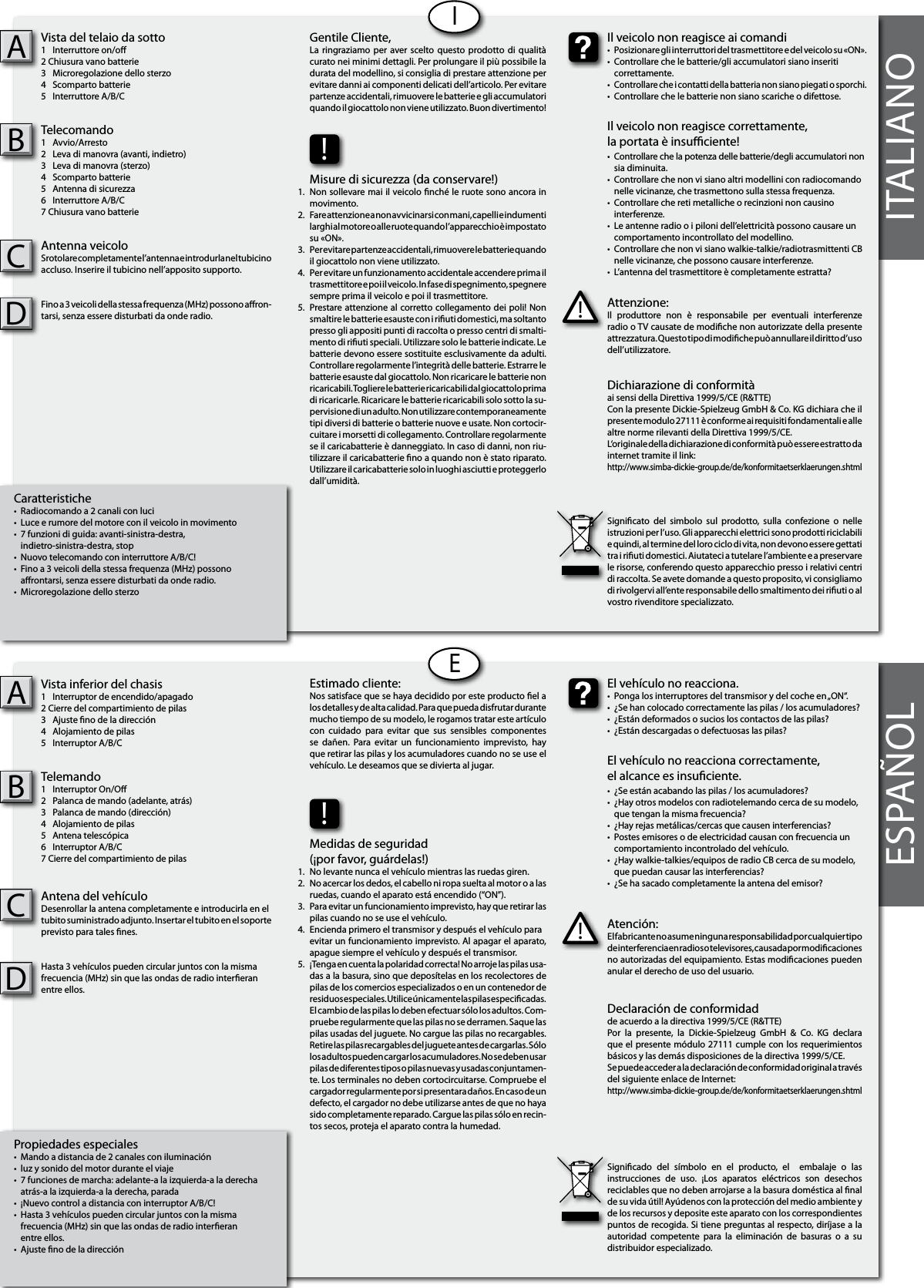 ITALIANOCaratteristiche•  Radiocomando a 2 canali con luci •  Luce e rumore del motore con il veicolo in movimento•  7 funzioni di guida: avanti-sinistra-destra,  indietro-sinistra-destra, stop•  Nuovo telecomando con interruttore A/B/C!•  Fino a 3 veicoli della stessa frequenza (MHz) possono   arontarsi, senza essere disturbati da onde radio.•  Microregolazione dello sterzo Vista del telaio da sotto1  Interruttore on/o2 Chiusura vano batterie3  Microregolazione dello sterzo4  Scomparto batterie5  Interruttore A/B/CTelecomando1  Avvio/Arresto2  Leva di manovra (avanti, indietro)3  Leva di manovra (sterzo)4  Scomparto batterie5  Antenna di sicurezza6  Interruttore A/B/C7 Chiusura vano batterieAntenna veicoloSrotolare completamente l’antenna e introdurla nel tubicino accluso. Inserire il tubicino nell’apposito supporto.Fino a 3 veicoli della stessa frequenza (MHz) possono aron-tarsi, senza essere disturbati da onde radio. ABIPropiedades especiales•  Mando a distancia de 2 canales con iluminación•  luz y sonido del motor durante el viaje•  7 funciones de marcha: adelante-a la izquierda-a la derecha  atrás-a la izquierda-a la derecha, parada•  ¡Nuevo control a distancia con interruptor A/B/C!•  Hasta 3 vehículos pueden circular juntos con la misma   frecuencia (MHz) sin que las ondas de radio intereran   entre ellos.•  Ajuste no de la dirección Vista inferior del chasis1  Interruptor de encendido/apagado2 Cierre del compartimiento de pilas3  Ajuste no de la dirección 4  Alojamiento de pilas5  Interruptor A/B/CTelemando1  Interruptor On/O2  Palanca de mando (adelante, atrás)3  Palanca de mando (dirección)4  Alojamiento de pilas5  Antena telescópica6  Interruptor A/B/C7 Cierre del compartimiento de pilasAntena del vehículoDesenrollar la antena completamente e introducirla en el tubito suministrado adjunto. Insertar el tubito en el soporte previsto para tales nes.Hasta 3 vehículos pueden circular juntos con la misma frecuencia (MHz) sin que las ondas de radio intereran entre ellos. ABEESPAÑOLAttenzione:Il  produttore  non  è  responsabile  per  eventuali  interferenze radio o TV causate de modiche non autorizzate della presente attrezzatura. Questo tipo di modiche può annullare il diritto d’uso dell’utilizzatore.!Il veicolo non reagisce ai comandi•  Posizionare gli interruttori del trasmettitore e del veicolo su «ON».•  Controllare che le batterie/gli accumulatori siano inseriti   correttamente.• Controllare che i contatti della batteria non siano piegati o sporchi.•  Controllare che le batterie non siano scariche o difettose.Il veicolo non reagisce correttamente,la portata è insuciente!•  Controllare che la potenza delle batterie/degli accumulatori non    sia diminuita.•  Controllare che non vi siano altri modellini con radiocomando    nelle vicinanze, che trasmettono sulla stessa frequenza.•  Controllare che reti metalliche o recinzioni non causino   interferenze.•  Le antenne radio o i piloni dell’elettricità possono causare un    comportamento incontrollato del modellino.•  Controllare che non vi siano walkie-talkie/radiotrasmittenti CB    nelle vicinanze, che possono causare interferenze.•  L’antenna del trasmettitore è completamente estratta?Gentile Cliente,La ringraziamo  per  aver scelto questo  prodotto di qualità curato nei minimi dettagli. Per prolungare il più possibile la durata del modellino, si consiglia di prestare attenzione per evitare danni ai componenti delicati dell’articolo. Per evitare partenze accidentali, rimuovere le batterie e gli accumulatori quando il giocattolo non viene utilizzato. Buon divertimento!Dichiarazione di conformitàai sensi della Direttiva 1999/5/CE (R&amp;TTE)Con la presente Dickie-Spielzeug GmbH &amp; Co. KG dichiara che il  presente modulo 27111 è conforme ai requisiti fondamentali e alle altre norme rilevanti della Direttiva 1999/5/CE.L‘originale della dichiarazione di conformità può essere estratto da internet tramite il link:http://www.simba-dickie-group.de/de/konformitaetserklaerungen.shtmlSignicato  del  simbolo  sul  prodotto,  sulla  confezione  o  nelle istruzioni per l’uso. Gli apparecchi elettrici sono prodotti riciclabili e quindi, al termine del loro ciclo di vita, non devono essere gettati tra i riuti domestici. Aiutateci a tutelare l’ambiente e a preservare le risorse, conferendo questo apparecchio presso i relativi centri di raccolta. Se avete domande a questo proposito, vi consigliamo di rivolgervi all’ente responsabile dello smaltimento dei riuti o al vostro rivenditore specializzato.Atención:El fabricante no asume ninguna responsabilidad por cualquier tipo de interferencia en radios o televisores, causada por modicaciones no autorizadas del equipamiento. Estas modicaciones pueden anular el derecho de uso del usuario.!El vehículo no reacciona.•  Ponga los interruptores del transmisor y del coche en „ON“.•  ¿Se han colocado correctamente las pilas / los acumuladores?•  ¿Están deformados o sucios los contactos de las pilas?•  ¿Están descargadas o defectuosas las pilas?El vehículo no reacciona correctamente,el alcance es insuciente.•  ¿Se están acabando las pilas / los acumuladores?•  ¿Hay otros modelos con radiotelemando cerca de su modelo,    que tengan la misma frecuencia?•  ¿Hay rejas metálicas/cercas que causen interferencias?•  Postes emisores o de electricidad causan con frecuencia un    comportamiento incontrolado del vehículo.•  ¿Hay walkie-talkies/equipos de radio CB cerca de su modelo,    que puedan causar las interferencias?•  ¿Se ha sacado completamente la antena del emisor?Estimado cliente:Nos satisface que se haya decidido por este producto el a los detalles y de alta calidad. Para que pueda disfrutar durante mucho tiempo de su modelo, le rogamos tratar este artículo con  cuidado  para  evitar  que  sus  sensibles  componentes se  dañen.  Para  evitar  un  funcionamiento  imprevisto,  hay que retirar las pilas y los acumuladores cuando no se use el vehículo. Le deseamos que se divierta al jugar.Declaración de conformidadde acuerdo a la directiva 1999/5/CE (R&amp;TTE)Por  la  presente,  la  Dickie-Spielzeug  GmbH  &amp;  Co.  KG  declara que el presente módulo 27111 cumple con los requerimientos  básicos y las demás disposiciones de la directiva 1999/5/CE.Se puede acceder a la declaración de conformidad original a través del siguiente enlace de Internet:http://www.simba-dickie-group.de/de/konformitaetserklaerungen.shtmlSignicado  del  símbolo  en  el  producto,  el    embalaje  o  las instrucciones  de  uso.  ¡Los  aparatos  eléctricos  son  desechos reciclables que no deben arrojarse a la basura doméstica al nal de su vida útil! Ayúdenos con la protección del medio ambiente y de los recursos y deposite este aparato con los correspondientes puntos de recogida. Si tiene preguntas al respecto, diríjase a la autoridad  competente  para  la  eliminación  de  basuras  o  a  su distribuidor especializado.!!Misure di sicurezza (da conservare!)Non sollevare mai il veicolo nché le ruote sono ancora in movimento.Fare attenzione a non avvicinarsi con mani, capelli e indumenti larghi al motore o alle ruote quando l’apparecchio è impostato su «ON».Per evitare partenze accidentali, rimuovere le batterie quando il giocattolo non viene utilizzato.Per evitare un funzionamento accidentale accendere prima il trasmettitore e poi il veicolo. In fase di spegnimento, spegnere sempre prima il veicolo e poi il trasmettitore.Prestare attenzione al corretto collegamento dei poli! Non smaltire le batterie esauste con i riuti domestici, ma soltanto presso gli appositi punti di raccolta o presso centri di smalti-mento di riuti speciali. Utilizzare solo le batterie indicate. Le batterie devono essere sostituite esclusivamente da adulti. Controllare regolarmente l’integrità delle batterie. Estrarre le batterie esauste dal giocattolo. Non ricaricare le batterie non ricaricabili. Togliere le batterie ricaricabili dal giocattolo prima di ricaricarle. Ricaricare le batterie ricaricabili solo sotto la su-pervisione di un adulto. Non utilizzare contemporaneamente tipi diversi di batterie o batterie nuove e usate. Non cortocir-cuitare i morsetti di collegamento. Controllare regolarmente se il caricabatterie è danneggiato. In caso di danni, non riu-tilizzare il caricabatterie no a quando non è stato riparato. Utilizzare il caricabatterie solo in luoghi asciutti e proteggerlo dall’umidità.Medidas de seguridad (¡por favor, guárdelas!)No levante nunca el vehículo mientras las ruedas giren.No acercar los dedos, el cabello ni ropa suelta al motor o a las  ruedas, cuando el aparato está encendido (“ON”).Para evitar un funcionamiento imprevisto, hay que retirar las pilas cuando no se use el vehículo.Encienda primero el transmisor y después el vehículo para evitar un funcionamiento imprevisto. Al apagar el aparato,  apague siempre el vehículo y después el transmisor.¡Tenga en cuenta la polaridad correcta! No arroje las pilas usa-das a la basura, sino que deposítelas en los recolectores de pilas de los comercios especializados o en un contenedor de residuos especiales. Utilice únicamente las pilas especicadas. El cambio de las pilas lo deben efectuar sólo los adultos. Com-pruebe regularmente que las pilas no se derramen. Saque las pilas usadas del juguete. No cargue las pilas no recargables. Retire las pilas recargables del juguete antes de cargarlas. Sólo los adultos pueden cargar los acumuladores. No se deben usar pilas de diferentes tipos o pilas nuevas y usadas conjuntamen-te. Los terminales no deben cortocircuitarse. Compruebe el cargador regularmente por si presentara daños. En caso de un defecto, el cargador no debe utilizarse antes de que no haya sido completamente reparado. Cargue las pilas sólo en recin-tos secos, proteja el aparato contra la humedad.1.2.3.4.    5.1.2.3.4.    5.CCDD