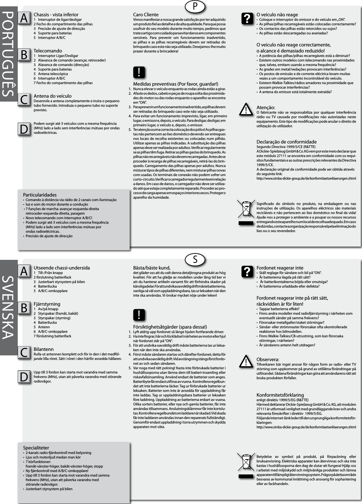 PORTUGUÊSParticularidades•  Comando à distância via rádio de 2 canais com iluminação•  luz e som do motor durante a condução • 7 funções de marcha: avançar-esquerda-direita  retroceder-esquerda-direita, paragem•  Novo telecomando com interruptor A/B/C!•  Podem surgir até 3 veículos com a mesma frequência   (MHz) lado a lado sem interferências mútuas por  ondas radioeléctricas.•  Precisão de ajuste de direcçãoChassis - vista inferior1  Interruptor de ligar/desligar2 Fecho do compartimento das pilhas3  Precisão de ajuste de direcção4  Suporte para baterias5  Interruptor A/B/CTelecomando1  Interruptor Ligar/Desligar2  Alavanca de comando (avançar, retroceder)3  Alavanca de comando (direcção)4  Suporte para baterias5  Antena telescópica 6  Interruptor A/B/C7 Fecho do compartimento das pilhasAntena do veículoDesenrole a antena completamente e insira o pequeno tubo fornecido. Introduza o pequeno tubo no suporte previsto.Podem surgir até 3 veículos com a mesma frequência (MHz) lado a lado sem interferências mútuas por ondas radioeléctricas. ABSpecialiteter•  2-kanals radio-ärrkontroll med belysning•  Ljus och motorljud medan man kör   •  7 körfunktioner:  framåt-vänster-höger, bakåt-vänster-höger, stopp•  Ny ärrkontroll med A/B/C-omkopplare! •  Upp till 3 fordon kan starta mot varandra med samma   frekvens (MHz), utan att påverka varandra med   störande radiovågor. •  Justerbart styrsystem på bilen Utseende chassi-undersida1  Till-/Från knapp2 förslutning batterifack3  Justerbart styrsystem på bilen4  Batterilucka5  A/B/C-omkopplareFjärrstyrning 1  Av/på knapp2  Styrspakar (framåt, bakåt)3  Styrspakar (styrning)4  Batterilucka5  Antenn6  A/B/C-omkopplare7 förslutning batterifackBilantennRulla ut antennen komplett och för in den i det medföl-jande lilla röret. Sätt i röret i den härför avsedda hållaren.Upp till 3 fordon kan starta mot varandra med samma frekvens (MHz), utan att påverka varandra med störande radiovågor.  ABPSSVENSKAAtenção:O  fabricante  não se  responsabiliza por  qualquer  interferência rádio  ou  TV  causada  por  modicações  não  autorizadas  neste equipamento. Este tipo de modicações pode anular o direito de utilização do utilizador.!O veículo não reage•  Coloque o interruptor do emissor e do veículo em „ON”.•  As pilhas/pilhas recarregáveis estão colocadas correctamente?•  Os contactos das pilhas estão retorcidos ou sujos?•  As pilhas estão descarregadas ou avariadas?O veículo não reage correctamente,o alcance é demasiado reduzido!  •  A potência das pilhas/pilhas recarregáveis está a diminuir?•  Existem outros modelos com telecomando nas proximidades    que, talvez, emitam usando a mesma frequência?•  As grades em metal/vedações provocam interferências?•  Os postos de emissão e de corrente eléctrica levam muitas    vezes a um comportamento incontrolável do veículo.•  Existem Walkie-Talkies/rádios amadores na proximidade que    possam provocar interferências?•  A antena do emissor está totalmente extraída?Caro ClienteVimos manifestar a nossa grande satisfação por ter adquirido um produto el ao detalhe e de alta qualidade. Para que possa usufruir do seu modelo durante muito tempo, pedimos que trate o artigo com cuidado para evitar danos em componentes sensíveis.  Para  prevenir  um  funcionamento  inadvertido, as pilhas  e as  pilhas recarregáveis devem ser  retiradas do brinquedo caso este não seja utilizado. Desejamos-lhe muito prazer durante a brincadeira!Declaração de conformidadeSegundo Directiva 1999/5/CE (R&amp;TTE)A Dickie-Spielzeug GmbH &amp; Co. KG vem por este meio declarar que este módulo 27111 se encontra em conformidade com os requi-sitos fundamentais e as outras prescrições relevantes da Directiva 1999/5/CE.A declaração original de conformidade pode ser obtida atravésdo seguinte link:http://www.simba-dickie-group.de/de/konformitaetserklaerungen.shtmlSignicado  do  símbolo  no  produto,  na  embalagem  ou  nas instruções  de  utilização.  Os  aparelhos eléctricos  são materiais recicláveis e não pertencem ao lixo doméstico no nal da vida! Ajude-nos a proteger o ambiente e a poupar os nossos recursos entregando este aparelho num local de recolha adequado. Em caso de dúvidas, contacte a organização responsável pela eliminação do lixo ou o seu revendedor.Observera:Tillverkaren bär inget ansvar för någon  form  av  radio- eller TV störning som uppkommer på grund av otillåtna förändringar på utförandet. Sådana förändringar kan göra att användarens rätt att bruka produkten förfaller.!Fordonet reagerar inte•  Ställ reglage för sändare och bil på “ON“.•  Är batterierna ilagda på rätt sätt?•   Är batterikontakterna böjda eller smutsiga?•  Är batterierna urladdade eller defekta?Fordonet reagerar inte på rätt sätt, räckvidden är för liten!•  Tappar batterierna eekt?•  Finns andra modeller med radioärrstyrning i närheten som    eventuellt sänder på samma frekvens?•  Förorsakar metallgaller/staket störningar?•  Sändar- eller strömmaster förorsakar ofta okontrollerade      reaktioner hos bilmodellen.•  Finns Walkie-Talkies/CB-utrustning, som kan förorsaka      störningar, i närheten?•  Är sändarens antenn helt utdragen?Bästa/bäste kund,det gläder oss att du valt denna detaljtrogna produkt av hög kvalitet. För att ha glädje av modellen under lång tid ber vi att du hanterar artikeln varsamt för att förhindra skador på känsliga delar. För att undvika oavsiktlig drift måste batterierna, vanliga så väl som uppladdningsbara, tas ur leksaken när den inte ska användas. Vi önskar mycket nöje under leken!Konformitetsförklaringenligt direktiv 1999/5/EG (R&amp;TTE)Härmed deklarerar Dickie-Spielzeug GmbH &amp; Co. KG, att modulen 27111 är utformad i enlighet med grundläggande krav och andra relevanta föreskrifter i direktiv  1999/5/EG.Följande Internet-länk leder till den ursprungliga konformitetsför-klaringen:http://www.simba-dickie-group.de/de/konformitaetserklaerungen.shtmlBetydelse  av  symbol  på  produkt,  på  förpackning  eller bruksanvisning. Elektriska apparater kan återvinnas och ska inte kastas i hushållssoporna den dag de slutar att fungera! Hjälp oss i arbetet med miljöskydd och miljövänliga produkter och lämna apparaten till lämpligt återvinningssystem. Frågor på detta område besvaras av kommunal inrättning och ansvarig för sophantering eller av fackhandeln.!Försiktighetsåtgärder (spara dessa!)Lyft aldrig upp fordonet så länge hjulen fortfarande driver.Ha inte ngrar, hår och lös klädsel i närheten av motor eller hjul när fordonet står på “ON“.För att undvika oavsiktlig drift måste batterierna tas ur leksa-ken när den inte ska användas.Först måste sändaren startas och därefter fordonet; detta för att undvika oavsiktlig drift. Vid avstängning stängs först fordo-net av och sedan sändaren.Var noga med rätt polning! Kasta inte förbrukade batterier i hushållssoporna utan lämna dem till batteri-insamling eller riskavfallsinsamling. Använd endast de batterier som anges. Batteribyte får endast utföras av vuxna.  Kontrollera regelbun-det att inte batterierna läcker. Tag ur förbrukade batterier ur leksaken. Batterier som inte är avsedda för uppladdning får inte laddas. Tag ur uppladdningsbara batterier ur leksaken före laddning. Uppladdning av batterierna enbart av vuxna. Olika sorters batterier, eller nya och gamla batterier, får inte användas tillsammans. Anslutningsklämmor får inte kortslu-tas. Kontrollera regelbundet om laddaren är skadad. Vid skada får inte laddaren användas innan den reparerats fullständigt. Genomför endast uppladdning i torra utrymmen och skydda apparaten mot väta.!Medidas preventivas (Por favor, guardar!)Nunca elevar o veículo enquanto as rodas ainda estão a girar.Afaste os dedos, cabelo e peças de roupa solta das proximida-des do motor ou das rodas enquanto o aparelho se encontra em “ON”.Para prevenir um funcionamento inadvertido, as pilhas devem ser retiradas do brinquedo caso este não seja utilizado. Para evitar um funcionamento imprevisto, ligar, em primeiro  lugar, o emissor e, depois, o veículo. Para desligar, desligar, em primeiro lugar, o veículo e, depois, o emissor.Ter atenção a uma correcta colocação dos pólos! As pilhas gas-tas não pertencem ao lixo doméstico devendo ser entregues nos locais de recolha existentes ou colocadas num pilhão. Utilizar apenas as pilhas indicadas. A substituição das pilhas apenas deve ser realizada por adultos. Vericar regularmente se as pilhas têm fuga. Retirar as pilhas gastas do brinquedo. As pilhas não recarregáveis não devem recarregadas. Antes de se proceder à recarga de pilhas recarregáveis, retirá-las do brin-quedo. Carregamento das pilhas apenas por adultos. Nunca misturar tipos de pilhas diferentes, nem misturar pilhas novas com usadas. Os terminais de conexão não podem sofrer um curto-circuito. Vericar o carregador regularmente em relação a danos. Em caso de danos, o carregador não deve ser utiliza-do até que esteja completamente reparado. Proceder ao pro-cesso de carga apenas em espaços interiores secos. Proteger o aparelho da humidade.1.2.3.4.   5.1.2.3.4.    5.CCDD