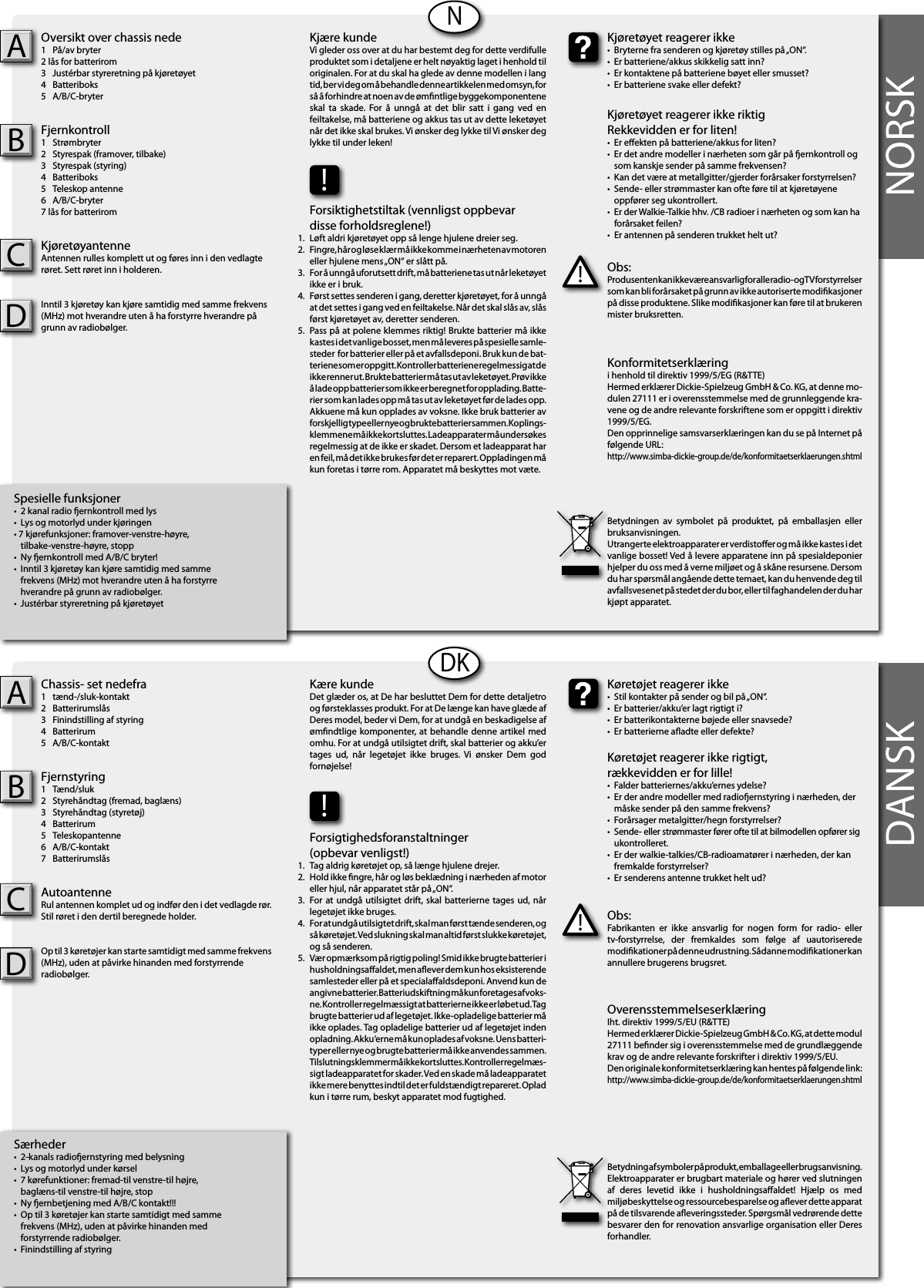 NORSKSpesielle funksjoner•  2 kanal radio ernkontroll med lys •  Lys og motorlyd under kjøringen• 7 kjørefunksjoner: framover-venstre-høyre,  tilbake-venstre-høyre, stopp•  Ny ernkontroll med A/B/C bryter! •  Inntil 3 kjøretøy kan kjøre samtidig med samme   frekvens (MHz) mot hverandre uten å ha forstyrre   hverandre på grunn av radiobølger.•  Justérbar styreretning på kjøretøyet Oversikt over chassis nede1  På/av bryter 2 lås for batterirom 3  Justérbar styreretning på kjøretøyet4  Batteriboks5  A/B/C-bryterFjernkontroll1  Strømbryter2  Styrespak (framover, tilbake)3  Styrespak (styring)4  Batteriboks5  Teleskop antenne6  A/B/C-bryter7 lås for batterirom KjøretøyantenneAntennen rulles komplett ut og føres inn i den vedlagte røret. Sett røret inn i holderen.Inntil 3 kjøretøy kan kjøre samtidig med samme frekvens (MHz) mot hverandre uten å ha forstyrre hverandre på grunn av radiobølger. ABNSærheder•  2-kanals radioernstyring med belysning•  Lys og motorlyd under kørsel•  7 kørefunktioner: fremad-til venstre-til højre,  baglæns-til venstre-til højre, stop•  Ny ernbetjening med A/B/C kontakt!!!•  Op til 3 køretøjer kan starte samtidigt med samme   frekvens (MHz), uden at påvirke hinanden med   forstyrrende radiobølger.•  Finindstilling af styringChassis- set nedefra1  tænd-/sluk-kontakt2  Batterirumslås 3  Finindstilling af styring4  Batterirum5  A/B/C-kontaktFjernstyring1  Tænd/sluk2  Styrehåndtag (fremad, baglæns)3  Styrehåndtag (styretøj)4  Batterirum5  Teleskopantenne6  A/B/C-kontakt7  Batterirumslås AutoantenneRul antennen komplet ud og indfør den i det vedlagde rør. Stil røret i den dertil beregnede holder.Op til 3 køretøjer kan starte samtidigt med samme frekvens (MHz), uden at påvirke hinanden med forstyrrende radiobølger. ABDKDANSKObs:Produsenten kan ikke være ansvarlig for alle radio- og TV forstyrrelser som kan bli forårsaket på grunn av ikke autoriserte modikasjoner på disse produktene. Slike modikasjoner kan føre til at brukeren mister bruksretten.!Kjøretøyet reagerer ikke•  Bryterne fra senderen og kjøretøy stilles på „ON“.•  Er batteriene/akkus skikkelig satt inn?•  Er kontaktene på batteriene bøyet eller smusset?•  Er batteriene svake eller defekt?Kjøretøyet reagerer ikke riktigRekkevidden er for liten!•  Er eekten på batteriene/akkus for liten?•  Er det andre modeller i nærheten som går på ernkontroll og  som kanskje sender på samme frekvensen?•  Kan det være at metallgitter/gjerder forårsaker forstyrrelsen?•  Sende- eller strømmaster kan ofte føre til at kjøretøyene      oppfører seg ukontrollert.•  Er der Walkie-Talkie hhv. /CB radioer i nærheten og som kan ha    forårsaket feilen?•  Er antennen på senderen trukket helt ut?Kjære kundeVi gleder oss over at du har bestemt deg for dette verdifulle produktet som i detaljene er helt nøyaktig laget i henhold til originalen. For at du skal ha glede av denne modellen i lang tid, ber vi deg om å behandle denne artikkelen med omsyn, for så å forhindre at noen av de ømntlige byggekomponentene skal  ta  skade.  For  å  unngå at  det  blir  satt  i  gang  ved  en feiltakelse, må batteriene og akkus tas ut av dette leketøyet når det ikke skal brukes. Vi ønsker deg lykke til Vi ønsker deg lykke til under leken!Konformitetserklæringi henhold til direktiv 1999/5/EG (R&amp;TTE)Hermed erklærer Dickie-Spielzeug GmbH &amp; Co. KG, at denne mo-dulen 27111 er i overensstemmelse med de grunnleggende kra-vene og de andre relevante forskriftene som er oppgitt i direktiv 1999/5/EG.Den opprinnelige samsvarserklæringen kan du se på Internet på følgende URL:http://www.simba-dickie-group.de/de/konformitaetserklaerungen.shtmlBetydningen  av  symbolet  på  produktet,  på  emballasjen  eller bruksanvisningen.Utrangerte elektroapparater er verdistoer og må ikke kastes i det vanlige bosset! Ved å levere apparatene inn på spesialdeponier hjelper du oss med å verne miljøet og å skåne resursene. Dersom du har spørsmål angående dette temaet, kan du henvende deg til avfallsvesenet på stedet der du bor, eller til faghandelen der du har kjøpt apparatet.Obs:Fabrikanten  er  ikke  ansvarlig  for  nogen  form  for  radio-  eller tv-forstyrrelse,  der  fremkaldes  som  følge  af  uautoriserede modikationer på denne udrustning. Sådanne modikationer kan annullere brugerens brugsret.!Køretøjet reagerer ikke•  Stil kontakter på sender og bil på „ON“.•  Er batterier/akku’er lagt rigtigt i?•  Er batterikontakterne bøjede eller snavsede?•  Er batterierne aadte eller defekte?Køretøjet reagerer ikke rigtigt,rækkevidden er for lille!•  Falder batteriernes/akku’ernes ydelse?•  Er der andre modeller med radioernstyring i nærheden, der    måske sender på den samme frekvens?•  Forårsager metalgitter/hegn forstyrrelser?•  Sende- eller strømmaster fører ofte til at bilmodellen opfører sig    ukontrolleret.•  Er der walkie-talkies/CB-radioamatører i nærheden, der kan    fremkalde forstyrrelser?•  Er senderens antenne trukket helt ud?Kære kundeDet glæder os, at De har besluttet Dem for dette detaljetro og førsteklasses produkt. For at De længe kan have glæde af Deres model, beder vi Dem, for at undgå en beskadigelse af ømndtlige komponenter, at behandle denne artikel  med omhu. For at undgå utilsigtet drift, skal batterier og akku’er tages  ud,  når  legetøjet  ikke  bruges.  Vi  ønsker  Dem  god fornøjelse! OverensstemmelseserklæringIht. direktiv 1999/5/EU (R&amp;TTE)Hermed erklærer Dickie-Spielzeug GmbH &amp; Co. KG, at dette modul 27111 bender sig i overensstemmelse med de grundlæggende krav og de andre relevante forskrifter i direktiv 1999/5/EU.Den originale konformitetserklæring kan hentes på følgende link:http://www.simba-dickie-group.de/de/konformitaetserklaerungen.shtmlBetydning af symboler på produkt, emballage eller brugsanvisning. Elektroapparater er brugbart materiale og hører ved slutningen af  deres  levetid  ikke  i  husholdningsaaldet!  Hjælp  os  med miljøbeskyttelse og ressourcebesparelse og aever dette apparat på de tilsvarende aeveringssteder. Spørgsmål vedrørende dette besvarer den for renovation ansvarlige organisation eller Deres forhandler.!Forsiktighetstiltak (vennligst oppbevar disse forholdsreglene!)Løft aldri kjøretøyet opp så lenge hjulene dreier seg.Fingre, hår og løse klær må ikke komme i nærheten av motoren eller hjulene mens „ON“ er slått på.For å unngå uforutsett drift, må batteriene tas ut når leketøyet ikke er i bruk.Først settes senderen i gang, deretter kjøretøyet, for å unngå at det settes i gang ved en feiltakelse. Når det skal slås av, slås først kjøretøyet av, deretter senderen.Pass på at polene klemmes riktig! Brukte batterier må ikke kastes i det vanlige bosset, men må leveres på spesielle samle-steder  for batterier eller på et avfallsdeponi. Bruk kun de bat-teriene som er oppgitt. Kontroller batteriene regelmessig at de ikke renner ut. Brukte batterier må tas ut av leketøyet. Prøv ikke å lade opp batterier som ikke er beregnet for opplading. Batte-rier som kan lades opp må tas ut av leketøyet før de lades opp. Akkuene må kun opplades av voksne. Ikke bruk batterier av forskjellig type eller nye og brukte batterier sammen. Koplings-klemmene må ikke kortsluttes. Ladeapparater må undersøkes regelmessig at de ikke er skadet. Dersom et ladeapparat har en feil, må det ikke brukes før det er reparert. Oppladingen må kun foretas i tørre rom. Apparatet må beskyttes mot væte.1.2.3.4.    5.!Forsigtighedsforanstaltninger(opbevar venligst!)Tag aldrig køretøjet op, så længe hjulene drejer.Hold ikke ngre, hår og løs beklædning i nærheden af motor eller hjul, når apparatet står på „ON“.For at undgå utilsigtet drift, skal batterierne tages ud, når legetøjet ikke bruges.For at undgå utilsigtet drift, skal man først tænde senderen, og så køretøjet. Ved slukning skal man altid først slukke køretøjet, og så senderen.Vær opmærksom på rigtig poling! Smid ikke brugte batterier i husholdningsaaldet, men aever dem kun hos eksisterende samlesteder eller på et specialaaldsdeponi. Anvend kun de angivne batterier. Batteriudskiftning må kun foretages af voks-ne. Kontroller regelmæssigt at batterierne ikke er løbet ud. Tag brugte batterier ud af legetøjet. Ikke-opladelige batterier må ikke oplades. Tag opladelige batterier ud af legetøjet inden opladning. Akku‘erne må kun oplades af voksne. Uens batteri-typer eller nye og brugte batterier må ikke anvendes sammen. Tilslutningsklemmer må ikke kortsluttes. Kontroller regelmæs-sigt ladeapparatet for skader. Ved en skade må ladeapparatet ikke mere benyttes indtil det er fuldstændigt repareret. Oplad kun i tørre rum, beskyt apparatet mod fugtighed.1.2.3.4.    5.CCDD