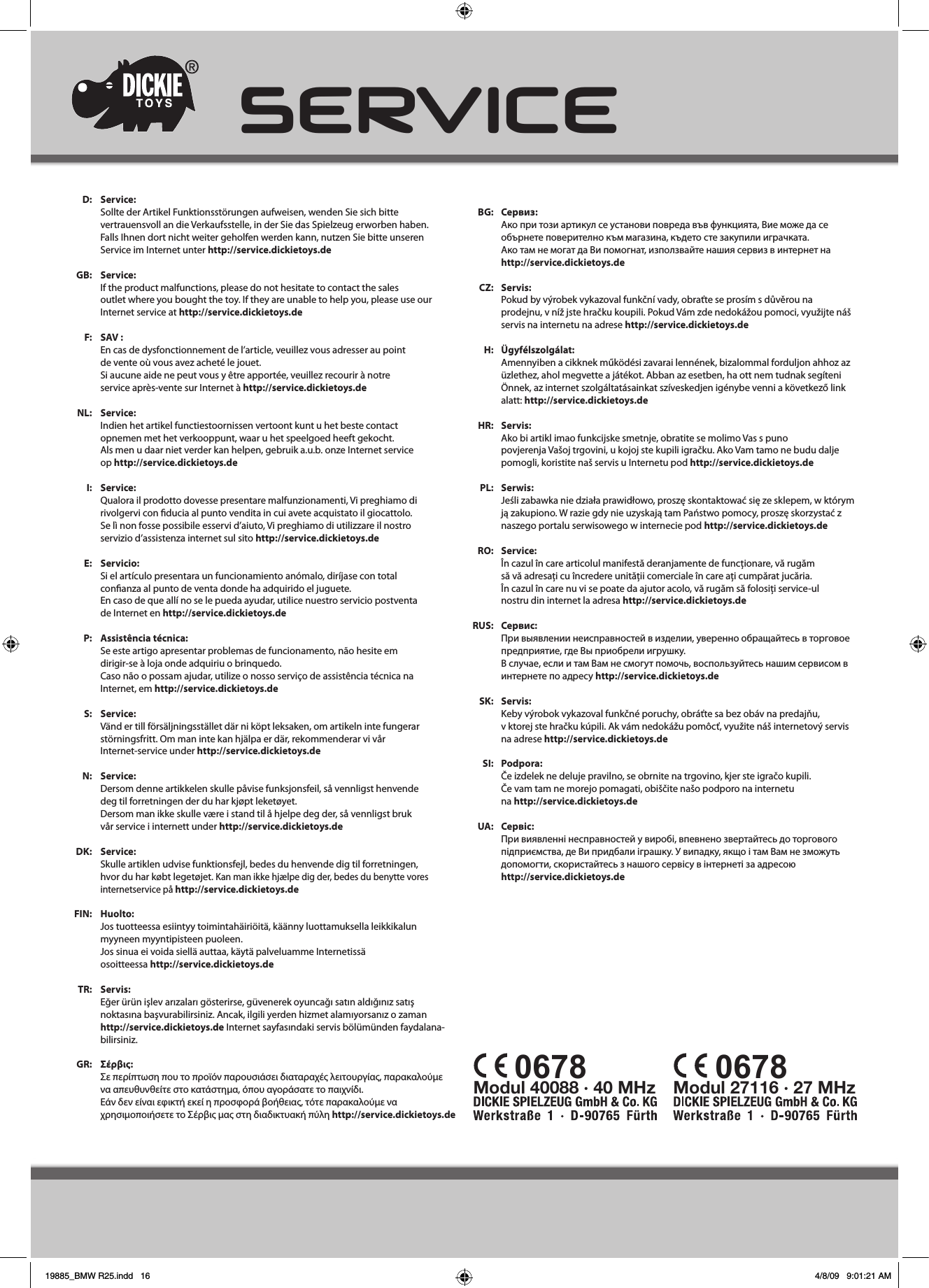 Modul 40088 · 40 MHz   Modul 27116 · 27 MHz  0678 0678SERVICEService:Sollte der Artikel Funktionsstörungen aufweisen, wenden Sie sich bittevertrauensvoll an die Verkaufsstelle, in der Sie das Spielzeug erworben haben.Falls Ihnen dort nicht weiter geholfen werden kann, nutzen Sie bitte unserenService im Internet unter http://service.dickietoys.deService:If the product malfunctions, please do not hesitate to contact the salesoutlet where you bought the toy. If they are unable to help you, please use our Internet service at http://service.dickietoys.deSAV :En cas de dysfonctionnement de l’article, veuillez vous adresser au pointde vente où vous avez acheté le jouet.Si aucune aide ne peut vous y être apportée, veuillez recourir à notreservice après-vente sur Internet à http://service.dickietoys.deService:Indien het artikel functiestoornissen vertoont kunt u het beste contactopnemen met het verkooppunt, waar u het speelgoed heeft gekocht. Als men u daar niet verder kan helpen, gebruik a.u.b. onze Internet serviceop http://service.dickietoys.deService:Qualora il prodotto dovesse presentare malfunzionamenti, Vi preghiamo dirivolgervi con ducia al punto vendita in cui avete acquistato il giocattolo.Se lì non fosse possibile esservi d’aiuto, Vi preghiamo di utilizzare il nostroservizio d’assistenza internet sul sito http://service.dickietoys.deServicio:Si el artículo presentara un funcionamiento anómalo, diríjase con totalconanza al punto de venta donde ha adquirido el juguete.En caso de que allí no se le pueda ayudar, utilice nuestro servicio postventade Internet en http://service.dickietoys.deAssistência técnica:Se este artigo apresentar problemas de funcionamento, não hesite emdirigir-se à loja onde adquiriu o brinquedo.Caso não o possam ajudar, utilize o nosso serviço de assistência técnica naInternet, em http://service.dickietoys.deService:Vänd er till försäljningsstället där ni köpt leksaken, om artikeln inte fungerarstörningsfritt. Om man inte kan hjälpa er där, rekommenderar vi vårInternet-service under http://service.dickietoys.deService:Dersom denne artikkelen skulle påvise funksjonsfeil, så vennligst henvendedeg til forretningen der du har kjøpt leketøyet.Dersom man ikke skulle være i stand til å hjelpe deg der, så vennligst brukvår service i internett under http://service.dickietoys.deService:Skulle artiklen udvise funktionsfejl, bedes du henvende dig til forretningen,hvor du har købt legetøjet. Kan man ikke hjælpe dig der, bedes du benytte vores internetservice på http://service.dickietoys.deHuolto:Jos tuotteessa esiintyy toimintahäiriöitä, käänny luottamuksella leikkikalunmyyneen myyntipisteen puoleen.Jos sinua ei voida siellä auttaa, käytä palveluamme Internetissäosoitteessa http://service.dickietoys.deServis: Eğer ürün işlev arızaları gösterirse, güvenerek oyuncağı satın aldığınız satış noktasına başvurabilirsiniz. Ancak, ilgili yerden hizmet alamıyorsanız o zamanhttp://service.dickietoys.de Internet sayfasındaki servis bölümünden faydalana-bilirsiniz. Σέρβι:Σε περίπτωση που το προϊόν παρουσιάσει διαταραχές λειτουργίας, παρακαλούμε να απευθυνθείτε στο κατάστημα, όπου αγοράσατε το παιχνίδι.Εάν δεν είναι εφικτή εκεί η προσφορά βοήθειας, τότε παρακαλούμε να χρησιμοποιήσετε το Σέρβις μας στη διαδικτυακή πύλη http://service.dickietoys.deD:GB:F:NL:I:E:P:S:N:DK:FIN:TR:GR:Сервиз:Ако при този артикул се установи повреда във функцията, Вие може да се обърнете поверително към магазина, където сте закупили играчката.Ако там не могат да Ви помогнат, използвайте нашия сервиз в интернет на http://service.dickietoys.deServis:Pokud by výrobek vykazoval funkční vady, obraťte se prosím s důvěrou naprodejnu, v níž jste hračku koupili. Pokud Vám zde nedokážou pomoci, využijte náš servis na internetu na adrese http://service.dickietoys.deÜgyfélszolgálat:Amennyiben a cikknek működési zavarai lennének, bizalommal forduljon ahhoz az üzlethez, ahol megvette a játékot. Abban az esetben, ha ott nem tudnak segíteni Önnek, az internet szolgáltatásainkat szíveskedjen igénybe venni a következő link alatt: http://service.dickietoys.deServis:Ako bi artikl imao funkcijske smetnje, obratite se molimo Vas s punopovjerenja Vašoj trgovini, u kojoj ste kupili igračku. Ako Vam tamo ne budu dalje pomogli, koristite naš servis u Internetu pod http://service.dickietoys.deSerwis:Jeśli zabawka nie działa prawidłowo, proszę skontaktować się ze sklepem, w którym ją zakupiono. W razie gdy nie uzyskają tam Państwo pomocy, proszę skorzystać z naszego portalu serwisowego w internecie pod http://service.dickietoys.deService:În cazul în care articolul manifestă deranjamente de funcţionare, vă rugămsă vă adresaţi cu încredere unităţii comerciale în care aţi cumpărat jucăria.În cazul în care nu vi se poate da ajutor acolo, vă rugăm să folosiţi service-ulnostru din internet la adresa http://service.dickietoys.deСервис:При выявлении неисправностей в изделии, уверенно обращайтесь в торговое предприятие, где Вы приобрели игрушку.В случае, если и там Вам не смогут помочь, воспользуйтесь нашим сервисом в интернете по адресу http://service.dickietoys.deServis:Keby výrobok vykazoval funkčné poruchy, obráťte sa bez obáv na predajňu,v ktorej ste hračku kúpili. Ak vám nedokážu pomôcť, využite náš internetový servis na adrese http://service.dickietoys.dePodpora:Če izdelek ne deluje pravilno, se obrnite na trgovino, kjer ste igračo kupili.Če vam tam ne morejo pomagati, obiščite našo podporo na internetuna http://service.dickietoys.deСервіс:При виявленні несправностей у виробі, впевнено звертайтесь до торгового підприємства, де Ви придбали іграшку. У випадку, якщо і там Вам не зможуть допомогти, скористайтесь з нашого сервісу в інтернеті за адресоюhttp://service.dickietoys.deBG:CZ:H:HR:PL:RO:RUS:SK:SI:UA:19885_BMW R25.indd   16 4/8/09   9:01:21 AM