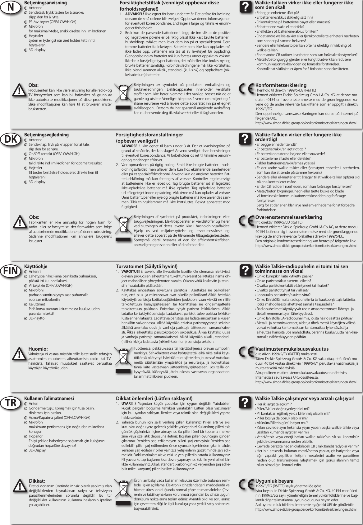  Obs:Produsenten kan ikke være ansvarlig for alle radio- og TV forstyrrelser som kan bli forårsaket på grunn av ikke autoriserte modikasjoner på disse produktene. Slike modikasjoner kan føre til at brukeren mister bruksretten.!Huomio:Valmistaja ei vastaa mistään tälle laitteistolle tehtyjen asiattomien muutosten aiheuttamista radio- tai TV-häiriöistä. Tällaiset muutokset saattavat peruuttaa käyttäjän käyttöoikeuden.!Betjeningsanvisning1 Antenne2  Sendetast: Trykk tasten for å snakke;     slipp den for å lytte.3  På-/av-bryter (OFF/LOW/HIGH)4 Mikrofon     for maksimal ytelse, snakk direkte inn i mikrofonen5  Høyttaler     Lyden er tydeligst når øret holdes tett inntil     høytaleren!6 3D-display Käyttöohje1 Antenni2  Lähetyspainike: Paina painiketta puhuaksesi,     päästä irti kuunnellaksesi.3  Virtakytkin (OFF/LOW/HIGH)4 Mikrofoni     parhaan suorituskyvyn saat puhumalla     suoraan mikrofoniin5  Kaiuttimet     Pidä korva suoraan kaiuttimessa kuuluvuuden      paranta miseksi!6 3D-näyttöNFINBetydningen av symbolet på produktet, emballasjen og bruksveiledningen. Elektroapparater inneholder verdifulle stoer som ikke hører hjemme i det vanlige bosset når de er gamle og utslitte! Vennligst hjelp oss å verne om miljøet og å skåne resursene ved å levere dette apparatet inn på et egnet avfallsdeponi. Dersom du har spørsmål angående avskang, kan du henvende deg til avfallsverket eller til faghandelen.Tuotteessa, pakkauksessa tai käyttöohjeessa olevan symbolin merkitys. Sähkölaitteet ovat hyötyjätettä, eikä niitä tulisi käyt-töikänsä päätyttyä hävittää talousjätteiden joukossa! Auttakaa meitä säästämään ympäristöä ja resursseja, ja luovuttakaa tämä laite vastaavaan jätteenkeräyspisteeseen. Jos teillä on kysyttävää, kääntykää jätehuollosta vastaavan organisaation tai ammattiliikkeen puoleen.Forsiktighetstiltak (vennligst oppbevar disse forholdsreglene!)1.  ADVARSEL! Ikke egnet for barn under tre år. Det er fare for kvelning dersom de små delene blir svelget! Oppbevar denne informasjonen for eventuell korrespondanse. Endringer i farge og tekniske endrin-ger er forbeholdt.  2.  Bruk kun de passende batteriene ! Legg de inn slik at de positive og negativene polene er på riktig plass! Ikke kast brukte batterier i husholdings avfallet, men lever dem inn på et spesialdeponi. Fjern tomme batterier fra leketøyet. Batterier som ikke kan opplades må ikke lades opp. Batteriene må tas ut av leketøyet før opplading. Gjenopplading av batterier må kun foretas under oppsikt av voksne. Ikke bruk forskjellige typer batterier, det må heller ikke brukes nye og brukte batterier samtidig. Forbindelsledningene må ikke kortsluttes. Ikke bland sammen alkali-, standard- (kull-sink) og oppladbare (nik-kelcadmium) batterier.Turvatoimet (Säilytä hyvin!)1.  VAROITUS! Ei sovellu alle 3-vuotiaille lapsille. On olemassa nieltävissä olevien pikkuosien aiheuttama tukehtumisvaara! Säilyttäkää nämä oh-jeet mahdollisen yhteydenoton varalta. Oikeus väriä koskeviin ja tekni-siin muutoksiin pidätetään.  2.  Käyttäkää ainoastaan soveltuvia paristoja ! Asettakaa ne paikoilleen niin, että plus- ja miinusnavat ovat oikeilla paikoillaan! Älkää heittäkö käytettyjä paristoja kotitalousjätteiden joukkoon, vaan viekää ne niille tarkoitettuun keräyspisteeseen tai toimittakaa ne ongelmajätteille tarkoitettuun paikkaan. Poistakaa tyhjät paristot leikkikalusta. Älkää ladatko kertakäyttöparistoja. Ladattavat paristot tulee poistaa leikkika-lusta ennen latausta. Ladattavia paristoja saa ladata ainoastaan aikuisen henkilön valvonnassa. Älkää käyttäkö erilaisia paristotyyppejä sekaisin älkääkä asentako uusia ja vanhoja paristoja laitteeseen samanaikaise-sti. Älkää aiheuttako paristokoteloon oikosulkua. Älkää käyttäkö uusia ja vanhoja paristoja samanaikaisesti. Älkää käyttäkö alkali-, standardi- (hiili-sinkki) ja ladattavia (nikkeli-kadmium) paristoja sekaisin.Konformitetserklæringi henhold til direktiv 1999/5/EG (R&amp;TTE)Hermed erklærer Dickie-Spielzeug GmbH &amp; Co. KG, at denne mo-dulen 40154 er i overensstemmelse med de grunnleggende kra-vene og de andre relevante forskriftene som er oppgitt i direktiv 1999/5/EG.Den opprinnelige samsvarserklæringen kan du se på Internet på følgende URL:http://www.simba-dickie-group.de/de/konformitaetserklaerungen.shtmlVaatimustenmukaisuusvakuutusdirektiivin 1999/5/EY (R&amp;TTE) mukaisestiTäten Dickie-Spielzeug GmbH &amp; Co. KG vakuuttaa, että tämä mo-duuli 40154 vastaa direktiivin 1999/5/EY perustavia vaatimuksia ja muita tärkeitä määräyksiä.Alkuperäinen vaatimustenmukaisuusvakuutus on nähtävissInternetissä seuraavassa URL-osoitteessa:http://www.simba-dickie-group.de/de/konformitaetserklaerungen.shtmlDikkat önlemleri (Lütfen saklayın!)1.  UYARI! 3 Yaşından küçük çocuklar için uygun değildir. Yutulabilen küçük parçalar boğulma tehlikesi yaratabilir! Lütfen olası yazışmalar için bu uyarıları saklayın. Renkte veya teknik olan değişiklikleri yapma hakkı saklıdır. 2.  Yalnızca bunun için salık verilmiş pilleri kullanınız! Pilleri artı ve eksi kutupları doğru yere gelecek şekilde yerleştiriniz! Kullanılmış pilleri asla günlük çöplerinizin içine atmayınız. Bu pilleri özel bir toplama merke-zine veya özel atık deposuna iletiniz. Boşalan pilleri oyuncağın içinden çıkartınız. Yeniden şarj edilemeyen pilleri şarj etmeyiniz. Yeniden şarj edilebilir piller şarj edilmeden önce oyuncak içerisinden çıkarılmalıdır. Yeniden şarj edilebilir piller yalnızca yetişkinlerin gözetiminde şarj edil-melidir. Farklı markalara ait ve eski ile yeni pilleri bir arada kullanmayınız. Pil yuvası kutup başlarını kısa devre yapmayınız. Eski ile yeni pilleri bir-likte kullanmayınız. Alkali, standart (karbon-çinko) ve yeniden şarj edile-bilir (nikel-kadyum) pilleri birlikte kullanmayınız.TR Kullanım Talimatnamesi1 Anten2  Gönderme tuşu: Konuşmak için tuşa basın,     dinlemek için bırakın.3  Açma/Kapatma şalteri (OFF/LOW/HIGH)4 Mikrofon     maksimum performans için doğrudan mikrofona     konuşun5  Hoparlör    En iyi şekilde haberleşme sağlamak için kulağınızı       doğrudan hoparlöre dayayınız!6 3D-DisplayÜrün, ambalaj yada kullanım kılavuzu üzerinde bulunan sem-bole ilişkin açıklama. Elektronik cihazlar değerli maddelerdir ve hizmet süresi dolduğunda normal çöpe atılmamalıdırlar! Çev-renin ve tabii kaynakların korunması açısından bu cihazı uygun dönüşüm noktalarına teslim ediniz. Ayrıntılı bilgi ve sorularınız için çevre temizliği ile ilgili kuruluşa yada yetkili satış noktanıza başvurabilirsiniz.Uygunluk beyanı1999/5/EG (R&amp;TTE) sayılı yönetmeliğe göreİşbu beyan ile Dickie-Spielzeug GmbH &amp; Co. KG, 40154 modülleri-nin 1999/5/EG sayılı yönetmeliğin temel yükümlülüklerine ve bağ-lantılı diğer talimatlarına uygun olduğunu beyan eder.Asıl uyumlululuk bildirimi Internette aşağıdaki URL’de görülebilir:http://www.simba-dickie-group.de/de/konformitaetserklaerungen.shtmlDikkat:Üretici donanım üzerinde izinsiz olarak yapılmış olan değişikliklerden kaynaklanan radyo ve televizyon parazitlenmelerinden sorumlu değildir. Bu tür değişiklikler kullanıcının kullanma haklarının iptaline yol açabilirler. !Forsigtighedsforanstaltninger(opbevar venligst!)1.  ADVARSEL! Ikke egnet til børn under 3 år. Der er kvælningsfare på grund af smådele, der kan sluges! Anvend venligst disse henvisninger til eventuel korrespondance. Vi forbeholder os ret til tekniske ændrin-ger og ændringer af farver. 2.  Vær opmærksom på rigtig poling! Smid ikke brugte batterier i hush-oldningsaaldet, men aever dem kun hos eksisterende samlesteder eller på et specialaaldsdeponi. Anvend kun de angivne batterier. Bat-teriudskiftning må kun foretages af voksne. Kontroller regelmæssigt at batterierne ikke er løbet ud. Tag brugte batterier ud af legetøjet. Ikke-opladelige batterier må ikke oplades. Tag opladelige batterier ud af legetøjet inden opladning. Akku‘erne må kun oplades af voksne. Uens batterityper eller nye og brugte batterier må ikke anvendes sam-men. Tilslutningsklemmer må ikke kortsluttes. Beskyt apparatet mod fugtighed.DK Betjeningsvejledning1 Antenne2  Sendeknap: Tryk på knappen for at tale,     slip den for at høre.3  On/O kontakt (OFF/LOW/HIGH)4 Mikrofon     tal direkte ind i mikrofonen for optimalt resultat5  Højttaler    Til bedre forståelse holdes øret direkte hen til       højtaleren!6 3D-displayOverensstemmelseserklæringIht. direktiv 1999/5/EU (R&amp;TTE)Hermed erklærer Dickie-Spielzeug GmbH &amp; Co. KG, at dette modul 40154 bender sig i overensstemmelse med de grundlæggende krav og de andre relevante forskrifter i direktiv 1999/5/EU.Den originale konformitetserklæring kan hentes på følgende link:http://www.simba-dickie-group.de/de/konformitaetserklaerungen.shtmlObs:Fabrikanten er ikke ansvarlig for nogen form for radio- eller tv-forstyrrelse, der fremkaldes som følge af uautoriserede modikationer på denne udrustning. Sådanne modikationer kan annullere brugerens brugsret.!Betydningen af symbolet på produktet, indpakningen eller brugsvejledningen. Elektroapparater er værdistoer og hører ved slutningen af deres levetid ikke i husholdningsaaldet! Hjælp os ved miljøbeskyttelse og ressourceskånsel og aever dette apparat på de tilsvarende tilbagetagelsessteder. Spørgsmål dertil besvares af den for aaldsbortskaelsen ansvarlige organisation eller af din forhandler.Er begge enhetene slått på?Er batteriene/akkus skikkelig satt inn?Er kontaktene på batteriene bøyet eller smusset?Er batteriene svake eller defekt?Er eekten på batteriene/akkus for liten?Er det andre walkie-talkier eller ernkontrollerte enheter i nærheten som sender på samme frekvens?Sendere eller telefonstolper kan ofte ha uheldig innvirkning på walkie-talkien.Er det andre CB-radioer i nærheten som kan forårsake forstyrrelser?Metall-/betongbygg, gjerder eller tungt bladverk kan redusere kommunikasjonsrekkevidden og forårsake forstyrrelser. Kontroller at siktlinjen er åpen for å forbedre sendekvaliteten.•••• •••••Walkie-talkien virker ikke eller fungerer ikke som den skal!Er begge enheder tændt?Er batterier/akku’er lagt rigtigt i?Er batterikontakterne bøjede eller snavsede?Er batterierne aadte eller defekte?Falder batteriernes/akku’ernes ydelse?Er der andre walkie-talkier eller ernstyret enheder i nærheden, som kan ske at sende på samme frekvens?Sendere eller el-master er tit årsager til at walkie-talkier opfører sig på en ukontrolleret måde.Er der CB radioer i nærheden, som kan forårsage forstyrrelser?Metal/beton bygninger, hegn eller tætte buske og blade vil formindske kommunikationsrækkevidden og forårsage forstyrrelser. Sørg for at der er en klar linje mellem enhederne for at forbedre forbindelsen.•••• •••••Walkie-Talkien virker eller fungere ikke ordentlig!Onko kumpikin laite kytketty päälle?Onko paristot/akut asetettu oikein?Ovatko paristokontaktit vääntyneet tai likaiset?Ovatko paristot tyhjät tai vialliset? Loppuuko paristoista/akuista virta?Onko lähistöllä muita radiopuhelimia tai kaukoohjattuja laitteita, jotka mahdollisesti lähettävät samalla taajuudella?Radiopuhelimet käyttäytyvät usein arvaamattomasti lähetys- ja tietoliikennemastojen läheisyydessä.Onko lähistollä LA-radiopuhelimia, joista häiriö saattaa johtua?Metalli- ja betonirakenteet, aidat ja tiheä metsä käyttäjien välissä voivat vaikuttaa kantomatkaan kantomatkaa lyhentävästi ja aiheuttaa häiriöitä. Jos mahdollista, paranna kuuluvuutta hankkiu-tumalla näköetäisyyden päähän.•••• •••••Walkie Talkie-radiopuhelin ei toimi tai sen toiminnassa on vikaa!Her iki aygıt ta açık mı?Piller/Aküler doğru yerleştirildi mi?Pil kontakları eğilmiş ye da kirlenmiş olabilir mi?Piller boş ya da bozuk olabilir mi?Akünün/Pillerin gücü bitiyor mu?Yakın çevrede aynı frekansta yayın yapan başka walkie talkie veya uzaktan kumanda aygıtları var mı?Verici/telsiz veya enerji hatları walkie talkie’nin sık sık kontrolsüz şekilde davranmasına neden olabilir.Çevrede parazite neden olabilecek CB (Halk Bandı) radyolar var mı?Her biri arasında bulunan metal/beton yapılar, çit bariyerler veya ağır yapraklı yeşillikler iletişim mesafesini azaltır ve parazitlere neden olur. Transmisyonu iyileştirmek için görüş alanının temiz olup olmadığını kontrol edin.•••• •••••Walkie Talkie çalışmıyor veya arızalı çalışıyor!
