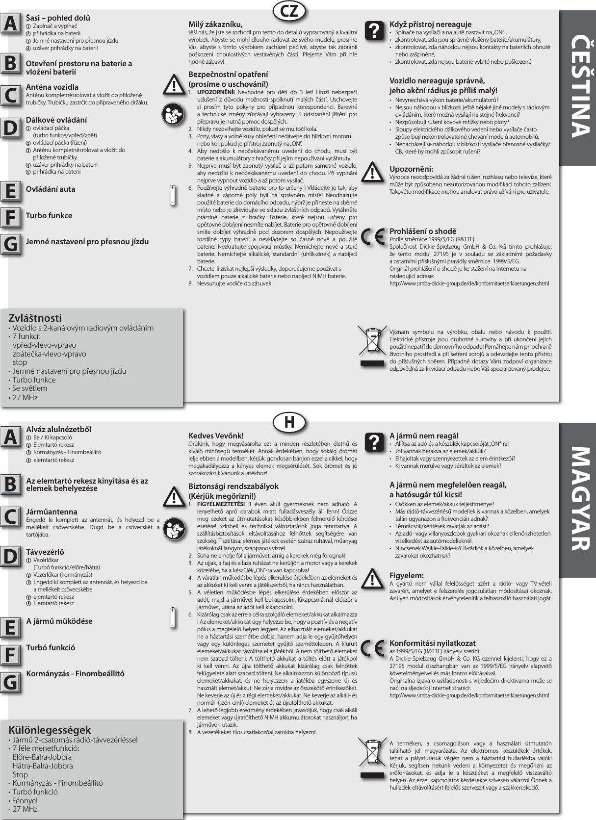 ČEŠTINA MAGYAR  AB         ABCZHFigyelem:A gyártó nem vállal felelősséget azért a rádió- vagy TV-vételi zavarért, amelyet e felszerelés jogosulatlan módosításai okoznak. Az ilyen módosítások érvénytelenítik a felhasználó használati jogát.!!A jármű nem reagál•  Állítsa az adó és a készülék kapcsolóját „ON“-ra!•  Jól vannak berakva az elemek/akkuk?•  Elhajoltak vagy szennyezettek az elem érintkezői?•  Ki vannak merülve vagy sérültek az elemek?A jármű nem megfelelően reagál,a hatósugár túl kicsi!•  Csökken az elemek/akkuk teljesítménye?•  Más rádió-távvezérlésű modellek is vannak a közelben, amelyek    talán ugyanazon a frekvencián adnak?•  Fémrácsok/kerítések zavarják az adást?•  Az adó- vagy villanyoszlopok gyakran okoznak ellenőrizhetetlen    viselkedést az autómodelleknél.•  Nincsenek Walkie-Talkie-k/CB-rádiók a közelben, amelyek   zavarokat okozhatnak?Konformitási nyilatkozataz 1999/5/EG (R&amp;TTE) irányelv szerintA Dickie-Spielzeug GmbH &amp; Co. KG ezennel kijelenti, hogy ez a 27195 modul összhangban van az 1999/5/EG irányelv alapvető követelményeivel és más fontos előírásaival.Originalna izjava o usklađenosti s vrijedećim direktivama može se naći na sljedećoj Internet stranici:http://www.simba-dickie-group.de/de/konformitaetserklaerungen.shtmlA terméken, a csomagoláson vagy a használati útmutatón található jel magyarázata. Az elektromos készülékek értékek, tehát a pályafutásuk végén nem a háztartási hulladékba valók! Kérjük, segítsen nekünk védeni a környezetet és megőrizni az erőforrásokat, és adja le a készüléket a megfelelő visszaváltó helyen. Az ezzel kapcsolatos kérdésekre szívesen válaszol Önnek a hulladék-eltávolításért felelős szervezet vagy a szakkereskedő.Upozornění:Výrobce nezodpovídá za žádné rušení rozhlasu nebo televize, které může být způsobeno neautorizovanou modikací tohoto zařízení. Takovéto modikace mohou anulovat právo užívání pro uživatele.!!Když přístroj nereaguje•  Spínače na vysílači ana autě nastavit na „ON“ ,•  zkontrolovat, zda jsou správně vloženy baterie/akumulátory,•  zkontrolovat, zda náhodou nejsou kontakty na bateriích ohnuté    nebo zašpiněné,•  zkontrolovat, zda nejsou baterie vybité nebo poškozené.Vozidlo nereaguje správně,jeho akční rádius je příliš malý!•  Nevynechává výkon baterie/akumulátorů?•  Nejsou náhodou vblízkosti ještě nějaké jiné modely srádiovým    ovládáním, které možná vysílají na stejné frekvenci?•  Nezpůsobují rušení kovové mřížky nebo ploty?•  Sloupy elektrického dálkového vedení nebo vysílače často    způso bují nekontrolovatelné chování modelů automobilů.•  Nenacházejí se náhodou vblízkosti vysílače přenosné vysílačky/   CB, které by mohli způsobit rušení?Prohlášení oshodě Podle směrnice 1999/5/EG (R&amp;TTE)Společnost Dickie-Spielzeug GmbH &amp; Co. KG tímto prohlašuje, že tento modul 27195 je v souladu se základními požadavky aostatními příslušnými pravidly směrnice  1999/5/EG .Originál prohlášení o shodě je ke stažení na Internetu nanásledující adrese:http://www.simba-dickie-group.de/de/konformitaetserklaerungen.shtmlVýznam symbolu na výrobku, obalu nebo návodu k použití. Elektrické přístroje jsou druhotné suroviny a při ukončení jejich použití nepatří do domovního odpadu! Pomáhejte nám při ochraně životního prostředí a při šetření zdrojů a odevzdejte tento přístroj do příslušných sběren. Případné dotazy Vám zodpoví organizace odpovědná za likvidaci odpadu nebo Váš specializovaný prodejce.CDEFGCDEFG+-+-Kedves Vevőnk!Örülünk, hogy megvásárolta ezt a minden részletében élethű és kiváló minőségű terméket. Annak érdekében, hogy sokáig örömét lelje ebben a modellben, kérjük, gondosan bánjon ezzel a cikkel, hogy megakadályozza a kényes elemek megsérülését. Sok örömet és jó szórakozást kívánunk a játékhoz!Milý zákazníku,těší nás, že jste se rozhodl pro tento do detailů vypracovaný akvalitní výrobek. Abyste se mohl dlouho radovat zesvého modelu, prosíme Vás, abyste s tímto výrobkem zacházel pečlivě, abyste tak zabránil poškození choulostivých vestavěných částí. Přejeme Vám při hře hodně zábavy!Biztonsági rendszabályok (Kérjük megőrizni!)1.  FIGYELMEZTETÉS! 3 éven aluli gyermeknek nem adható. A lenyelhető apró darabok miatt fulladásveszély áll fenn! Őrizze meg ezeket az útmutatásokat későbbiekben felmerülő kérdései esetére! Színbeli és technikai változtatások joga fenntartva. A szállításbiztosítások eltávolításához felnőttek segítségére van szükség.  Tisztítása: elemes játékok esetén száraz ruhával, műanyag játékoknál langyos, szappanos vízzel. 2.  Soha ne emelje föl a járművet, amíg a kerekek még forognak!3.  Az ujjak, a haj és a laza ruházat ne kerüljön a motor vagy a kerekek közelébe, ha a készülék „ON”-ra van kapcsolva!4.  A váratlan működésbe lépés elkerülése érdekében az elemeket és az akkukat ki kell venni a játékszerből, ha nincs használatban.5.  A véletlen működésbe lépés elkerülése érdekében először az adót, majd a járművet kell bekapcsolni. Kikapcsolásnál először a járművet, utána az adót kell kikapcsolni.6.  Kizárólag csak az erre a célra szolgáló elemeket/akkukat alkalmazza ! Az elemeket/akkukat úgy helyezze be, hogy a pozitív és a negatív pólus a megfelelő helyen legyen! Az elhasznált elemeket/akkukat ne a háztartási szemétbe dobja, hanem adja le egy gyűjtőhelyen vagy egy különleges szemetet gyűjtő szeméttelepen. A kiürült elemeket/akkukat távolítsa el a játékból. A nem tölthető elemeket nem szabad tölteni. A tölthető akkukat a töltés előtt a játékból ki kell venni. Az újra tölthető akkukat kizárólag csak felnőttek felügyelete alatt szabad tölteni. Ne alkalmazzon különböző típusú elemeket/akkukat, és ne helyezzen a játékba egyszerre új és használt elemet/akkut. Ne zárja rövidre az összekötő érintkezőket. Ne keverje az új és a régi elemeket/akkukat. Ne keverje az alkáli- és normál- (szén-cink) elemeket és az újratölthető akkukat.7.  A lehető legjobb eredmény érdekében javasoljuk, hogy csak alkáli elemeket vagy újratölthető NiMH akkumulátorokat használjon, ha járművön utazik.8.  A vezetékeket tilos csatlakozóaljzatokba helyezniBezpečnostní opatření (prosíme o uschování!)1.  UPOZORNĚNÍ! Nevhodné pro děti do 3 let! Hrozí nebezpečí udušení z důvodu možnosti spolknutí malých částí. Uschovejte si prosím tyto pokyny pro případnou korespondenci. Barevné a technické změny zůstávají vyhrazeny. K odstranění jištění pro přepravu je nutná pomoc dospělých.2.  Nikdy nezdvihejte vozidlo, pokud se mu točí kola.3.  Prsty, vlasy avolné kusy oblečení nedávejte do blízkosti motoru  nebo kol, pokud je přístroj zapnutý na „ON“.4.  Aby nedošlo k neočekávanému uvedení do chodu, musí být baterie aakumulátory zhračky při jejím nepoužívaní vytáhnuty.5.  Nejprve musí být zapnutý vysílač a až potom samotné vozidlo, aby nedošlo k neočekávanému uvedení do chodu. Při vypínání nejprve vypnout vozidlo aaž potom vysílač.6.  Používejte výhradně baterie pro to určeny ! Vkládejte je tak, aby kladné a záporné póly byli na správném místě! Neodhazujte použité baterie do domácího odpadu, nýbrž je přineste na sběrné místo nebo je zlikvidujte ve skladu zvláštních odpadů. Vytáhněte prázdné baterie z hračky. Baterie, které nejsou určeny pro opětovné dobíjení nesmíte nabíjet. Baterie pro opětovné dobíjení smíte dobíjet výhradně pod dozorem dospělých. Nepoužívejte rozdílné typy baterií a nevkládejte současně nové a použité baterie. Nezkratujte spojovací můstky. Nemíchejte nové a staré baterie. Nemíchejte alkalické, standardní (uhlík-zinek) a nabíjecí  baterie.7.  Chcete-li získat nejlepší výsledky, doporučujeme používat s vozidlem pouze alkalické baterie nebo nabíjecí NiMH baterie.8.  Nevsunujte vodiče do zásuvek1.1.Alváz alulnézetből1  Be / Ki kapcsoló 2 Elemtartó rekesz 3 Kormányzás - Finombeállitó4  elemtartó rekesz Az elemtartó rekesz kinyitása és az elemek behelyezéseJárműantennaEngedd ki komplett az antennát, és helyezd be a mellékelt csövecskébe. Dugd be a csövecskét a tartójába.Távvezérlő  1 Vezérlőkar     (Turbó funkció/előre/hátra)2  Vezérlőkar (kormányzás)3  Engedd ki komplett az antennát, és helyezd be     a mellékelt csövecskébe.4 elemtartó rekesz5 Elemtartó rekeszA jármű működéseTurbó funkcióKormányzás - FinombeállitóKülönlegességek• Jármű 2-csatornás rádió-távvezérléssel • 7 féle menetfunkció: Elöre-Balra-Jobbra  Hátra-Balra-Jobbra Stop• Kormányzás - Finombeállitó • Turbó funkció• Fénnyel• 27 MHzŠasi – pohled dolů1  Zapínač a vypínač2 přihrádka na baterii3 Jemné nastavení pro přesnou jízdu4 uzáver prihrádky na bateriiOtevření prostoru na baterie a vložení bateriíAnténa vozidlaAnténu kompletněsrolovat a vložit do přiložené trubičky. Trubičku zastrčit do připraveného držáku.Dálkové ovládání1  ovládací páčka     (turbo funkce/vpřed/zpět)2  ovládací páčka (řízení)3  Anténu kompletněsrolovat a vložit do     přiložené trubičky.  4 uzáver prihrádky na baterii5 přihrádka na bateriiOvládání autaTurbo funkceJemné nastavení pro přesnou jízduZvláštnosti• Vozidlo s 2-kanálovým radiovým ovládáním• 7 funkcí: vpřed-vlevo-vpravo  zpátečka-vlevo-vpravo stop• Jemné nastavení pro přesnou jízdu • Turbo funkce• Se světlem• 27 MHz