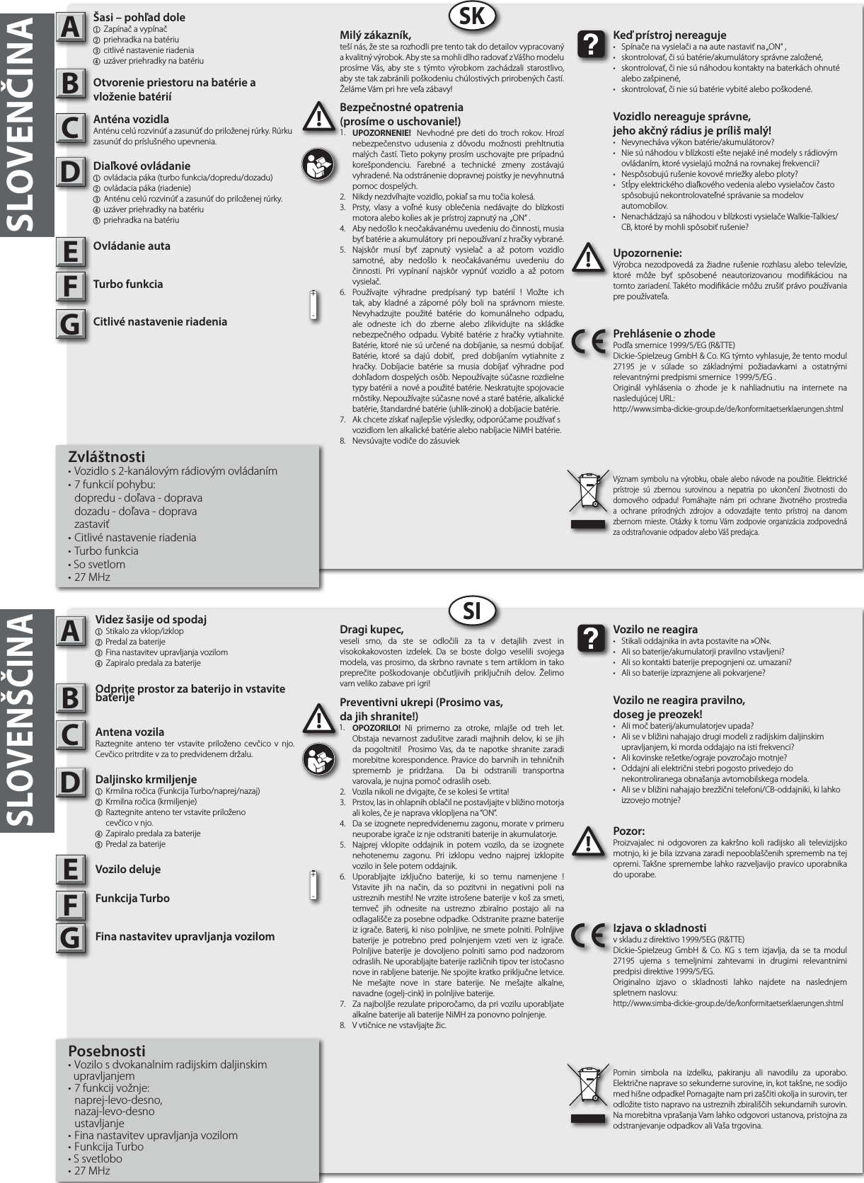 SLOVENČINA  ABSKABSISLOVENŠČINAUpozornenie:Výrobca nezodpovedá za žiadne rušenie rozhlasu alebo televízie, ktoré môže byť spôsobené neautorizovanou modikáciou na tomto zariadení. Takéto modikácie môžu zrušiť právo používania pre používateľa.!!!Keď prístroj nereaguje•  Spínače na vysielači ana aute nastaviť na „ON“ ,• skontrolovať, či sú batérie/akumulátory správne založené,• skontrolovať, či nie sú náhodou kontakty na baterkách ohnuté    alebo zašpinené,• skontrolovať, či nie sú batérie vybité alebo poškodené.Vozidlo nereaguje správne,jeho akčný rádius je príliš malý!•  Nevynecháva výkon batérie/akumulátorov?•  Nie sú náhodou vblízkosti ešte nejaké iné modely srádiovým    ovládaním, ktoré vysielajú možná na rovnakej frekvencii?•  Nespôsobujú rušenie kovové mriežky alebo ploty?• Stĺpy elektrického diaľkového vedenia alebo vysielačov často    spôsobujú nekontrolovateľné správanie sa modelov     automobilov.•  Nenachádzajú sa náhodou vblízkosti vysielače Walkie-Talkies/   CB, ktoré by mohli spôsobiť rušenie?Prehlásenie ozhode Podľa smernice 1999/5/EG (R&amp;TTE)Dickie-Spielzeug GmbH &amp; Co. KG týmto vyhlasuje, že tento modul  27195 je v súlade so základnými požiadavkami a ostatnými relevantnými predpismi smernice  1999/5/EG .Originál vyhlásenia o zhode je k nahliadnutiu na internete na nasledujúcej URL:http://www.simba-dickie-group.de/de/konformitaetserklaerungen.shtmlVýznam symbolu na výrobku, obale alebo návode na použitie. Elektrické prístroje sú zbernou surovinou a nepatria po ukončení životnosti do domového odpadu! Pomáhajte nám pri ochrane životného prostredia a ochrane prírodných zdrojov a odovzdajte tento prístroj na danom zbernom mieste. Otázky k tomu Vám zodpovie organizácia zodpovedná za odstraňovanie odpadov alebo Váš predajca.Pozor:Proizvajalec ni odgovoren za kakršno koli radijsko ali televizijsko motnjo, ki je bila izzvana zaradi nepooblaščenih sprememb na tej opremi. Takšne spremembe lahko razveljavijo pravico uporabnika do uporabe.!Vozilo ne reagira•  Stikali oddajnika in avta postavite na »ON«.•  Ali so baterije/akumulatorji pravilno vstavljeni?•  Ali so kontakti baterije prepognjeni oz. umazani?•  Ali so baterije izpraznjene ali pokvarjene?Vozilo ne reagira pravilno,doseg je preozek!•  Ali moč baterij/akumulatorjev upada?•  Ali se v bližini nahajajo drugi modeli z radijskim daljinskim    upravljanjem, ki morda oddajajo na isti frekvenci?•  Ali kovinske rešetke/ograje povzročajo motnje?•  Oddajni ali električni stebri pogosto privedejo do  nekontroliranega obnašanja avtomobilskega modela.•  Ali se v bližini nahajajo brezžični telefoni/CB-oddajniki, ki lahko    izzovejo motnje?Izjava o skladnostiv skladu z direktivo 1999/5EG (R&amp;TTE)Dickie-Spielzeug GmbH &amp; Co. KG s tem izjavlja, da se ta modul 27195 ujema s temeljnimi zahtevami in drugimi relevantnimi predpisi direktive 1999/5/EG.Originalno izjavo o skladnosti lahko najdete na naslednjem spletnem naslovu:http://www.simba-dickie-group.de/de/konformitaetserklaerungen.shtmlPomin simbola na izdelku, pakiranju ali navodilu za uporabo. Električne naprave so sekunderne surovine, in, kot takšne, ne sodijo med hišne odpadke! Pomagajte nam pri zaščiti okolja in surovin, ter odložite tisto napravo na ustreznih zbirališčih sekundarnih surovin. Na morebitna vprašanja Vam lahko odgovori ustanova, pristojna za odstranjevanje odpadkov ali Vaša trgovina.CDEFGCDEFG+-+-Milý zákazník,teší nás, že ste sa rozhodli pre tento tak do detailov vypracovaný akvalitný výrobok. Aby ste sa mohli dlho radovať zVášho modelu prosíme Vás, aby ste stýmto výrobkom zachádzali starostlivo, aby ste tak zabránili poškodeniu chúlostivých prirobených častí. Želáme Vám pri hre veľa zábavy!Dragi kupec,veseli smo, da ste se odločili za ta v detajlih zvest in visokokakovosten izdelek. Da se boste dolgo veselili svojega modela, vas prosimo, da skrbno ravnate s tem artiklom in tako preprečite poškodovanje občutljivih priključnih delov. Želimo vam veliko zabave pri igri!Bezpečnostné opatrenia(prosíme o uschovanie!)1.  UPOZORNENIE!  Nevhodné pre deti do troch rokov. Hrozí nebezpečenstvo udusenia z dôvodu možnosti prehltnutia malých častí. Tieto pokyny prosím uschovajte pre prípadnú korešpondenciu. Farebné a technické zmeny zostávajú vyhradené. Na odstránenie dopravnej poistky je nevyhnutná pomoc dospelých.  2.  Nikdy nezdvíhajte vozidlo, pokiaľ sa mu točia kolesá.3.  Prsty, vlasy a voľné kusy oblečenia nedávajte do blízkosti motora alebo kolies ak je prístroj zapnutý na  „ON“ .4.  Aby nedošlo kneočakávanému uvedeniu do činnosti, musia byť batérie aakumulátory  pri nepoužívaní zhračky vybrané.5.  Najskôr musí byť zapnutý vysielač a až potom vozidlo samotné, aby nedošlo k neočakávanému uvedeniu do činnosti. Pri vypínaní najskôr vypnúť vozidlo a až potom vysielač.6.  Používajte výhradne predpísaný typ batérií ! Vložte ich tak, aby kladné a záporné póly boli na správnom mieste. Nevyhadzujte použité batérie do komunálneho odpadu, ale odneste ich do zberne alebo zlikvidujte na skládke nebezpečného odpadu. Vybité batérie z hračky vytiahnite. Batérie, ktoré nie sú určené na dobíjanie, sa nesmú dobíjať. Batérie, ktoré sa dajú dobiť,  pred dobíjaním vytiahnite z hračky. Dobíjacie batérie sa musia dobíjať výhradne pod dohľadom dospelých osôb. Nepoužívajte súčasne rozdielne typy batérii a  nové a použité batérie. Neskratujte spojovacie môstiky. Nepoužívajte súčasne nové a staré batérie, alkalické batérie, štandardné batérie (uhlík-zinok) a dobíjacie batérie.7.  Ak chcete získať najlepšie výsledky, odporúčame používať s vozidlom len alkalické batérie alebo nabíjacie NiMH batérie.8.  Nevsúvajte vodiče do zásuviekPreventivni ukrepi (Prosimo vas,da jih shranite!)1.  OPOZORILO! Ni primerno za otroke, mlajše od treh let. Obstaja nevarnost zadušitve zaradi majhnih delov, ki se jih da pogoltniti!  Prosimo Vas, da te napotke shranite zaradi morebitne korespondence. Pravice do barvnih in tehničnih sprememb je pridržana.  Da bi odstranili transportna varovala, je nujna pomoč odraslih oseb.2.  Vozila nikoli ne dvigajte, če se kolesi še vrtita!3.  Prstov, las in ohlapnih oblačil ne postavljajte v bližino motorja ali koles, če je naprava vklopljena na “ON”.4.  Da se izognete nepredvidenemu zagonu, morate v primeru neuporabe igrače iz nje odstraniti baterije in akumulatorje.5.  Najprej vklopite oddajnik in potem vozilo, da se izognete nehotenemu zagonu. Pri izklopu vedno najprej izklopite vozilo in šele potem oddajnik. 6.  Uporabljajte izključno baterije, ki so temu namenjene ! Vstavite jih na način, da so pozitvni in negativni poli na ustreznih mestih! Ne vrzite istrošene baterije v koš za smeti, temveč jih odnesite na ustrezno zbiralno postajo ali na odlagališče za posebne odpadke. Odstranite prazne baterije iz igrače. Baterij, ki niso polnljive, ne smete polniti. Polnljive baterije je potrebno pred polnjenjem vzeti ven iz igrače. Polnljive baterije je dovoljeno polniti samo pod nadzorom odraslih. Ne uporabljajte baterije različnih tipov ter istočasno nove in rabljene baterije. Ne spojite kratko priključne letvice. Ne mešajte nove in stare baterije. Ne mešajte alkalne, navadne (ogelj-cink) in polnljive baterije.7.  Za najboljše rezulate priporočamo, da pri vozilu uporabljate alkalne baterije ali baterije NiMH za ponovno polnjenje.8.  V vtičnice ne vstavljajte žic.1.1.Šasi – pohľad dole1  Zapínač a vypínač2 priehradka na batériu  3 citlivé nastavenie riadenia4 uzáver priehradky na batériuOtvorenie priestoru na batérie a vloženie batériíAnténa vozidlaAnténu celú rozvinúť a zasunúť do priloženej rúrky. Rúrku zasunúť do príslušného upevnenia.Diaľkové ovládanie1  ovládacia páka (turbo funkcia/dopredu/dozadu)2  ovládacia páka (riadenie)3  Anténu celú rozvinúť a zasunúť do priloženej rúrky. 4 uzáver priehradky na batériu5 priehradka na batériuOvládanie autaTurbo funkciaCitlivé nastavenie riadeniaZvláštnosti• Vozidlo s 2-kanálovým rádiovým ovládaním• 7 funkcií pohybu:  dopredu - doľava - doprava  dozadu - doľava - doprava zastaviť• Citlivé nastavenie riadenia• Turbo funkcia• So svetlom• 27 MHzVidez šasije od spodaj1  Stikalo za vklop/izklop2 Predal za baterije 3 Fina nastavitev upravljanja vozilom4 Zapiralo predala za baterijeOdprite prostor za baterijo in vstavite baterijeAntena vozilaRaztegnite anteno ter vstavite priloženo cevčico v njo. Cevčico pritrdite v za to predvidenem držalu.Daljinsko krmiljenje  1  Krmilna ročica (Funkcija Turbo/naprej/nazaj)2  Krmilna ročica (krmiljenje) 3  Raztegnite anteno ter vstavite priloženo     cevčico v njo.4 Zapiralo predala za baterije5 Predal za baterijeVozilo delujeFunkcija TurboFina nastavitev upravljanja vozilomPosebnosti• Vozilo s dvokanalnim radijskim daljinskim   upravljanjem• 7 funkcij vožnje: naprej-levo-desno, nazaj-levo-desno ustavljanje• Fina nastavitev upravljanja vozilom• Funkcija Turbo• S svetlobo• 27 MHz
