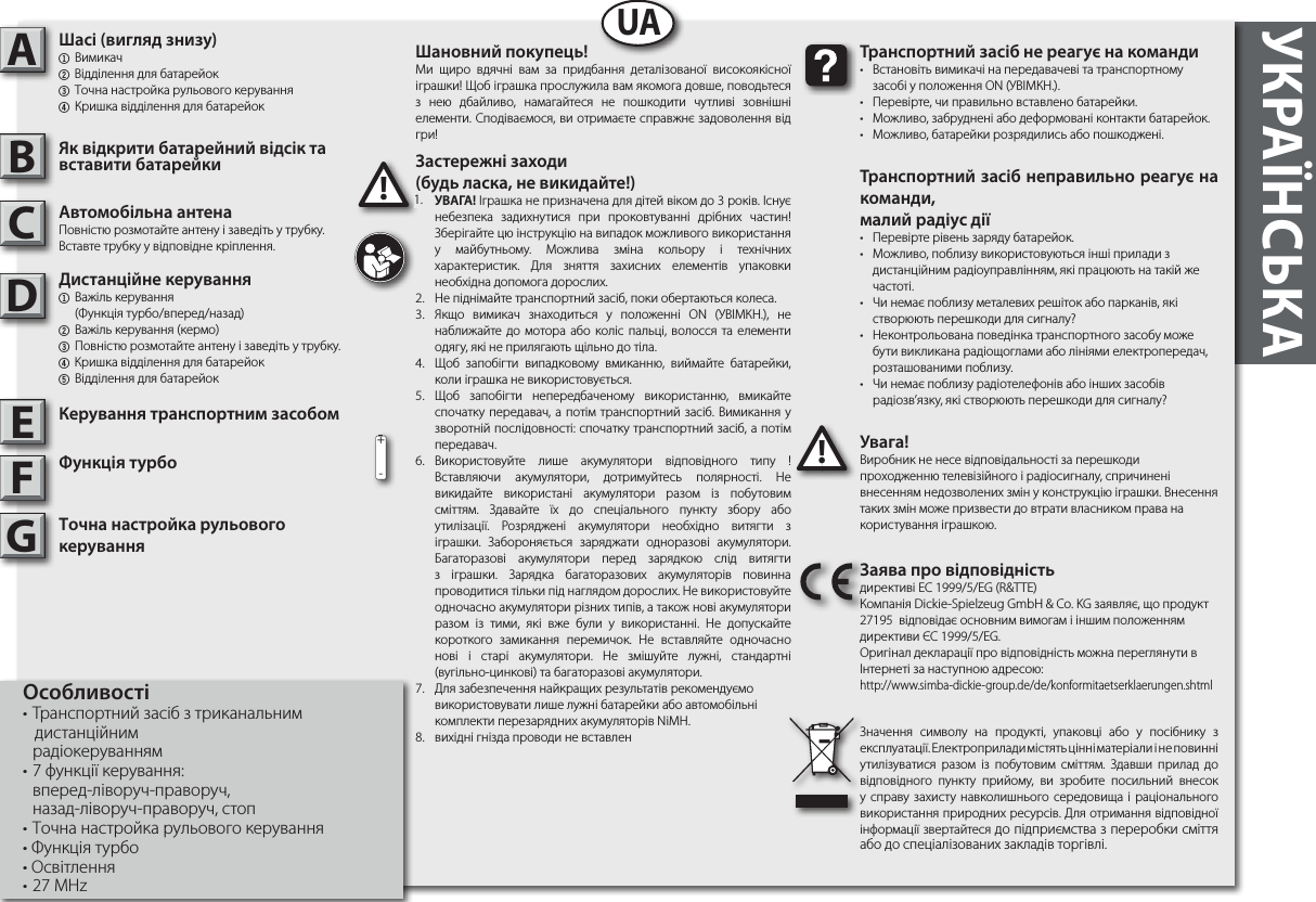 УКРАЇНСЬКА  ABUA!Виробник не несе відповідальності за перешкоди проходженню телевізійного і радіосигналу, спричинені внесенням недозволених змін у конструкцію іграшки. Внесення таких змін може призвести до втрати власником права на користування іграшкою.!!     • Встановіть вимикачі на передавачеві та транспортному   засобі у положення ON (УВІМКН.).• Перевірте, чи правильно вставлено батарейки.•  Можливо, забруднені або деформовані контакти батарейок.•  Можливо, батарейки розрядились або пошкоджені.     ,  • Перевірте рівень заряду батарейок.•  Можливо, поблизу використовуються інші прилади з     дистанційним радіоуправлінням, які працюють на такій же   частоті.•  Чи немає поблизу металевих решіток або парканів, які     створюють перешкоди для сигналу?•  Неконтрольована поведінка транспортного засобу може    бути викликана радіощоглами або лініями електропередач,    розташованими поблизу.•  Чи немає поблизу радіотелефонів або інших засобів     радіозв’язку, які створюють перешкоди для сигналу?  директиві ЕС 1999/5/EG (R&amp;TTE)Компанія Dickie-Spielzeug GmbH &amp; Co. KG заявляє, що продукт 27195  відповідає основним вимогам і іншим положенням директиви ЄС 1999/5/EG.Оригінал декларації про відповідність можна переглянути в Інтернеті за наступною адресою:http://www.simba-dickie-group.de/de/konformitaetserklaerungen.shtmlЗначення символу на продукті, упаковці або у посібнику з експлуатації. Електроприлади містять цінні матеріали і не повинні утилізуватися разом із побутовим сміттям. Здавши прилад до відповідного пункту прийому, ви зробите посильний внесок у справу захисту навколишнього середовища і раціонального використання природних ресурсів. Для отримання відповідної інформації звертайтеся до підприємства з переробки сміття або до спеціалізованих закладів торгівлі.CDEFG+- !Ми щиро вдячні вам за придбання деталізованої високоякісної іграшки! Щоб іграшка прослужила вам якомога довше, поводьтеся з нею дбайливо, намагайтеся не пошкодити чутливі зовнішні елементи. Сподіваємося, ви отримаєте справжнє задоволення від гри! ( ,  !)1.  ! Іграшка не призначена для дітей віком до 3 років. Існує небезпека задихнутися при проковтуванні дрібних частин! Зберігайте цю інструкцію на випадок можливого використання у майбутньому. Можлива зміна кольору і технічних характеристик. Для зняття захисних елементів упаковки необхідна допомога дорослих.2.  Не піднімайте транспортний засіб, поки обертаються колеса.3.  Якщо вимикач знаходиться у положенні ON (УВІМКН.), не наближайте до мотора або коліс пальці, волосся та елементи одягу, які не прилягають щільно до тіла.4.  Щоб запобігти випадковому вмиканню, виймайте батарейки, коли іграшка не використовується.5.  Щоб запобігти непередбаченому використанню, вмикайте спочатку передавач, а потім транспортний засіб. Вимикання у зворотній послідовності: спочатку транспортний засіб, а потім передавач.6.  Використовуйте лише акумулятори відповідного типу ! Вставляючи акумулятори, дотримуйтесь полярності. Не викидайте використані акумулятори разом із побутовим сміттям. Здавайте їх до спеціального пункту збору або утилізації. Розряджені акумулятори необхідно витягти з іграшки. Забороняється заряджати одноразові акумулятори. Багаторазові акумулятори перед зарядкою слід витягти з  іграшки. Зарядка багаторазових акумуляторів повинна проводитися тільки під наглядом дорослих. Не використовуйте одночасно акумулятори різних типів, а також нові акумулятори разом  із тими, які вже були у використанні. Не допускайте короткого замикання перемичок. Не вставляйте одночасно нові і старі акумулятори. Не змішуйте лужні, стандартні (вугільно-цинкові) та багаторазові акумулятори.7.  Для забезпечення найкращих результатів рекомендуємо використовувати лише лужні батарейки або автомобільні комплекти перезарядних акумуляторів NiMH.8.  вихідні гнізда проводи не вставлен1. ( )1 Вимикач2 Відділення для батарейок3 Tочна настройка рульового керування4 Кришка відділення для батарейок       Повністю розмотайте антену і заведіть у трубку. Вставте трубку у відповідне кріплення. 1 Важіль керування    (Функція турбо/вперед/назад)2 Важіль керування (кермо)3  Повністю розмотайте антену і заведіть у трубку. 4 Кришка відділення для батарейок5 Відділення для батарейок   T   • Транспортний засіб з триканальним    дистанційним  радіокеруванням• 7 функції керування:  вперед-ліворуч-праворуч,  назад-ліворуч-праворуч, стоп• Tочна настройка рульового керування• Функція турбо• Освітлення• 27 MHz