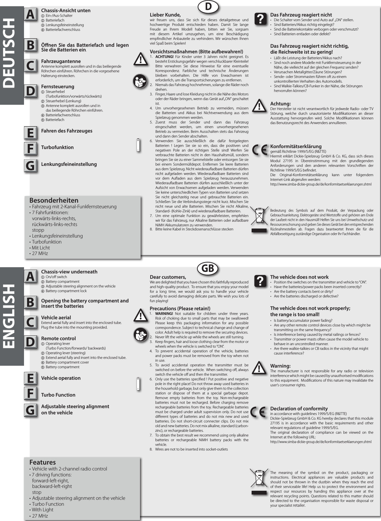 ADBCEFGDDEUTSCHADGBENGLISHAchtung:Der Hersteller ist nicht verantwortlich für jedwede Radio- oder TV Störung, welche durch unautorisierte Modikationen an dieser Ausstattung hervorgerufen wird. Solche Modikationen können das Benutzungsrecht des Anwenders annullieren.!!Das Fahrzeug reagiert nicht•  Die Schalter vom Sender und Auto auf  „ON“ stellen.•  Sind Batterien/Akkus richtig eingelegt?•  Sind die Batteriekontakte verbogen oder verschmutzt?•  Sind Batterien entladen oder defekt?Das Fahrzeug reagiert nicht richtig,die Reichweite ist zu gering!• Läßt die Leistung der Batterien/Akkus nach?•  Sind noch andere Modelle mit Funkfernsteuerung in der   Nähe, die vielleicht auf der gleichen Frequenz senden?•  Verursachen Metallgitter/Zäune Störungen?•  Sende- oder Strommasten führen oft zu einem  unkontrollierten Verhalten des Automodells.•  Sind Walkie-Talkies/CB-Funker in der Nähe, die Störungen   hervorrufen können?Konformitätserklärunggemäß Richtlinie 1999/5/EG (R&amp;TTE)Hiermit erklärt Dickie-Spielzeug GmbH &amp; Co. KG, dass sich dieses Modul 27195 in Übereinstimmung mit den grundlegenden Anforderungen und den anderen relevanten Vorschriften der Richtlinie 1999/5/EG befindet.Die Original-Konformitätserklärung kann unter folgendem Internet-Link abgerufen werden:http://www.simba-dickie-group.de/de/konformitaetserklaerungen.shtmlBedeutung des Symbols auf dem Produkt, der Verpackung oder Gebrauchsanleitung. Elektrogeräte sind Wertstoffe und gehören am Ende der Laufzeit nicht in den Hausmüll! Helfen Sie uns bei Umweltschutz und Ressourcenschonung und geben Sie dieses Gerät bei den entsprechenden Rücknahmestellen ab. Fragen dazu beantwortet Ihnen die für die Abfallbeseitigung zuständige Organisation oder Ihr Fachhändler.Warning:The manufacturer is not responsible for any radio or television interference which might be caused by unauthorised modications to this equipment.  Modications of this nature may invalidate the user’s consumer rights. !!The vehicle does not work•  Position the switches on the transmitter and vehicle to “ON”. •  Have the batteries/power packs been inserted correctly?•  Are the battery contacts bent or dirty? •  Are the batteries discharged or defective?The vehicle does not work properly; the range is too small!•  Is battery/accumulator power fading? •  Are any other remote control devices close by which might be    transmitting on the same frequency? •  Is interference being caused by metal railings or fences? •  Transmitter or power masts often cause the model vehicle to    behave in an uncontrolled manner. •  Are there walkie-talkies or CB radios in the vicinity that might    cause interference?Declaration of conformityin accordance with guidelines 1999/5/EG (R&amp;TTE)Dickie-Spielzeug GmbH &amp; Co. KG hereby declares that this module 27195 is in accordance with the basic requirements and other relevant regulations of guideline 1999/5/EG.The original declaration of compliance can be viewed on the Internet at the following URL:http://www.simba-dickie-group.de/de/konformitaetserklaerungen.shtmlThe meaning of the symbol on the product, packaging or instructions. Electrical appliances are valuable products and should not be thrown in the dustbin when they reach the end of their serviceable life! Help us to protect the environment and respect our resources by handing this appliance over at the relevant recycling points. Questions related to this matter should be directed to the organisation responsible for waste disposal or your specialist retailer.BCEFG+-+-Lieber Kunde,wir freuen uns, dass Sie sich für dieses detailgetreue und hochwertige Produkt entschieden haben. Damit Sie lange Freude an Ihrem Modell haben, bitten wir Sie, sorgsam mit diesem Artikel umzugehen, um eine Beschädigung empndlicher Anbauteile zu verhindern. Wir wünschen Ihnen viel Spaß beim Spielen!Dear customers,We are delighted that you have chosen this faithfully reproduced and high-quality product.  To ensure that you enjoy your model for a long time, we would ask you to handle your vehicle carefully to avoid damaging delicate parts. We wish you lots of fun playing! Vorsichtsmaßnahmen (Bitte aufbewahren!) 1.  ACHTUNG! Für Kinder unter 3 Jahren nicht geeignet. Es besteht Erstickungsgefahr wegen verschluckbarer Kleinteile! Bitte verwahren Sie diese Hinweise für eine eventuelle Korrespondenz. Farbliche und technische Änderungen bleiben vorbehalten. Die Hilfe von Erwachsenen ist erforderlich, um die Transportsicherungen zu entfernen.2.  Niemals das Fahrzeug hochnehmen, solange die Räder noch drehen.3.  Finger, Haare und lose Kleidung nicht in die Nähe des Motors  oder der Räder bringen, wenn das Gerät auf „ON“ geschaltet ist. 4.  Um unvorhergesehenen Betrieb zu vermeiden, müssen die Batterien und Akkus bei Nichtverwendung aus dem Spielzeug genommen werden. 5.  Zuerst muss der Sender und dann das Fahrzeug eingeschaltet werden, um einen unvorhergesehenen Betrieb zu vermeiden. Beim Ausschalten stets das Fahrzeug und dann den Sender abschalten. 6.  Verwenden Sie ausschließlich die dafür festgelegten Batterien ! Legen Sie sie so ein, dass die positiven und negativen Pole an der richtigen Stelle sind! Werfen Sie verbrauchte Batterien nicht in den Haushaltsmüll, sondern bringen Sie sie zu einer Sammelstelle oder entsorgen Sie sie bei einem Sondermülldepot. Entfernen Sie leere Batterien aus dem Spielzeug. Nicht wiederauadbare Batterien dürfen nicht aufgeladen werden. Wiederauadbare Batterien sind vor dem Auaden aus dem Spielzeug herauszunehmen. Wiederauadbare Batterien dürfen ausschließlich unter der Aufsicht von Erwachsenen aufgeladen werden. Verwenden Sie keine unterschiedlichen Typen von Batterien und setzen Sie nicht gleichzeitig neue und gebrauchte Batterien ein. Schließen Sie die Verbindungsstege nicht kurz. Mischen Sie nicht neue und alte Batterien. Mischen Sie nicht Alkaline, Standard- (Kohle-Zink) und wiederauadbare Batterien.7.  Um eine optimale Funktion zu gewährleisten, empfehlen wir für das Fahrzeug, nur Alkaline Batterien oder auadbare NiMH Akkumulatoren zu verwenden. 8.  Bitte keine Kabel in Steckdosenanschlüsse stecken1.Precautions (Please retain!)1.  WARNING! Not suitable for children under three years. Risk of choking due to small parts that may be swallowed! Please keep this packaging information for any possible correspondence. Subject to technical change and change of color. Adult help is required to remove the securing devices.2.  Never lift the vehicle up while the wheels are still turning. 3.  Keep ngers, hair and loose clothing clear from the motor or wheels when the vehicle is switched to “ON”. 4.  To prevent accidental operation of the vehicle, batteries and power packs must be removed from the toy when not in use.5.  To avoid accidental operation the transmitter must be switched on before the vehicle.  When switching o, always switch the vehicle o and then the transmitter.6.  Only use the batteries specied ! Put positive and negative pole in the right place! Do not throw away used batteries in the household garbage, but only give them to the collection station or dispose of them at a special garbage depot. Remove empty batteries from the toy. Non-rechargeable batteries must not be recharged. Before charging remove rechargeable batteries from the toy. Rechargeable batteries must be charged under adult supervision only. Do not use dierent types of batteries and do not mix new and used batteries. Do not short-circuit connecter clips. Do not mix old and new batteries. Do not mix alkaline, standard (carbon-zinc), or rechargeable batteries.7.  To obtain the best result we recommend using only alkaline batteries or rechargeable NiMH battery packs with the vehicle.8.  Wires are not to be inserted into socket-outlets1.Chassis-Ansicht unten1 Ein-/Aus-Schalter 2 Batteriefach3 Lenkungsfeineinstellung4 BatteriefachverschlussÖnen Sie das Batteriefach und legen Sie die Batterien ein.FahrzeugantenneAntenne komplett ausrollen und in das beiliegende Röhrchen einführen. Röhrchen in die vorgesehene Halterung einstecken.Fernsteuerung1 Steuerhebel    (Turbofunktion/vorwärts/rückwärts)2  Steuerhebel (Lenkung)3  Antenne komplett ausrollen und in     das beiliegende Röhrchen einführen.    4 Batteriefachverschluss5 Batteriefach Fahren des FahrzeugesTurbofunktionLenkungsfeineinstellungBesonderheiten• Fahrzeug mit 2-Kanal-Funkfernsteuerung• 7 Fahrfunktionen:  vorwärts-links-rechts,  rückwärts-links-rechts stopp• Lenkungsfeineinstellung•   Turbofunktion• Mit Licht• 27 MHzChassis-view underneath1  On/o switch2  Battery compartment3 Adjustable steering alignment on the vehicle 4 Battery compartment lockOpening the battery compartment and insert the batteriesVehicle aerialExtend aerial fully and insert into the enclosed tube. Plug the tube into the mounting provided.Remote control  1  Operating lever     (Turbo Function/forwards/ backwards)2  Operating lever (steering)3  Extend aerial fully and insert into the enclosed tube. 4  Battery compartment cover5 Battery compartmentVehicle operationTurbo FunctionAdjustable steering alignment  on the vehicle Features• Vehicle with 2-channel radio control• 7 driving functions:  forward-left-right,  backward-left-right stop • Adjustable steering alignment on the vehicle • Turbo Function• With Light• 27 MHz