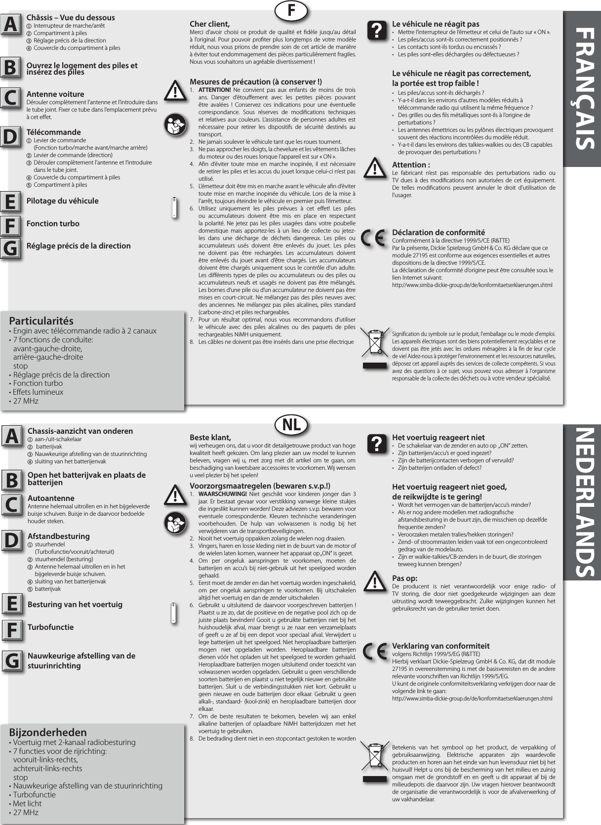 ABFRANÇAISADFNLNEDERLANDSPas op:De producent is niet verantwoordelijk voor enige radio- of TV storing, die door niet goedgekeurde wijzigingen aan deze uitrusting wordt teweeggebracht. Zulke wijzigingen kunnen het gebruiksrecht van de gebruiker teniet doen.!!Het voertuig reageert niet•  De schakelaar van de zender en auto op  „ON“ zetten.•  Zijn batterijen/accu’s er goed ingezet?•  Zijn de batterijcontacten verbogen of vervuild?•  Zijn batterijen ontladen of defect?Het voertuig reageert niet goed,de reikwijdte is te gering!•  Wordt het vermogen van de batterijen/accu’s minder?•  Als er nog andere modellen met radiograsche      afstandsbesturing in de buurt zijn, die misschien op dezelfde    frequentie zenden?•  Veroorzaken metalen tralies/hekken storingen?•  Zend- of stroommasten leiden vaak tot een ongecontroleerd    gedrag van de modelauto.•  Zijn er walkie-talkies/CB-zenders in de buurt, die storingen    teweeg kunnen brengen?Verklaring van conformiteitvolgens Richtlijn 1999/5/EG (R&amp;TTE)Hierbij verklaart Dickie-Spielzeug GmbH &amp; Co. KG, dat dit module 27195 in overeenstemming is met de basisvereisten en de andere relevante voorschriften van Richtlijn 1999/5/EG.U kunt de originele conformiteitsverklaring verkrijgen door naar de volgende link te gaan:http://www.simba-dickie-group.de/de/konformitaetserklaerungen.shtmlBetekenis van het symbool op het product, de verpakking of gebruiksaanwijzing. Elektrische apparaten zijn waardevolle producten en horen aan het einde van hun levensduur niet bij het huisvuil! Helpt u ons bij de bescherming van het milieu en zuinig omgaan met de grondsto en en geeft u dit apparaat af bij de milieudepots die daarvoor zijn. Uw vragen hierover beantwoordt de organisatie die verantwoordelijk is voor de afvalverwerking of uw vakhandelaar.Attention :Le fabricant n’est pas responsable des perturbations radio ou TV dues à des modications non autorisées de cet équipement. De telles modications peuvent annuler le droit d’utilisation de l’usager.!!Le véhicule ne réagit pas•  Mettre l’interrupteur de l’émetteur et celui de l’auto sur « ON ».•  Les piles/accus sont-ils correctement positionnés ?•  Les contacts sont-ils tordus ou encrassés ?•  Les piles sont-elles déchargées ou défectueuses ?Le véhicule ne réagit pas correctement,la portée est trop faible !•  Les piles/accus sont-ils déchargés ?•  Y-a-t-il dans les environs d’autres modèles réduits à   télécommande radio qui utilisent la même fréquence ?•  Des grilles ou des ls métalliques sont-ils à l’origine de   perturbations ?•  Les antennes émettrices ou les pylônes électriques provoquent    souvent des réactions incontrôlées du modèle réduit.•  Y-a-t-il dans les environs des talkies-walkies ou des CB capables   de provoquer des perturbations ?Déclaration de conformitéConformément à la directive 1999/5/CE (R&amp;TTE)Par la présente, Dickie Spielzeug GmbH &amp; Co. KG déclare que ce module 27195 est conforme aux exigences essentielles et autres dispositions de la directive 1999/5/CE.La déclaration de conformité d‘origine peut être consultée sous le lien Internet suivant:http://www.simba-dickie-group.de/de/konformitaetserklaerungen.shtmlSignification du symbole sur le produit, l’emballage ou le mode d’emploi. Les appareils électriques sont des biens potentiellement recyclables et ne doivent pas être jetés avec les ordures ménagères à la fin de leur cycle de vie! Aidez-nous à protéger l’environnement et les ressources naturelles, déposez cet appareil auprès des services de collecte compétents. Si vous avez des questions à ce sujet, vous pouvez vous adresser à l’organisme responsable de la collecte des déchets ou à votre vendeur spécialisé.BCCDEEFGFG+-+-Beste klant,wij verheugen ons, dat u voor dit detailgetrouwe product van hoge kwaliteit heeft gekozen. Om lang plezier aan uw model te kunnen beleven, vragen wij u, met zorg met dit artikel om te gaan, om beschadiging van kwetsbare accessoires te voorkomen. Wij wensen u veel plezier bij het spelen!Cher client,Merci d’avoir choisi ce produit de qualité et dèle jusqu’au détail à l’original. Pour pouvoir proter plus longtemps de votre modèle réduit, nous vous prions de prendre soin de cet article de manière à éviter tout endommagement des pièces particulièrement fragiles. Nous vous souhaitons un agréable divertissement !Voorzorgsmaatregelen (bewaren s.v.p.!)1.  WAARSCHUWING! Niet geschikt voor kinderen jonger dan 3 jaar. Er bestaat gevaar voor verstikking vanwege kleine stukjes die ingeslikt kunnen worden! Deze adviezen s.v.p. bewaren voor eventuele correspondentie. Kleuren technische veranderingen voorbehouden. De hulp van volwassenen is nodig bij het verwijderen van de transportbeveiligingen.2.  Nooit het voertuig oppakken zolang de wielen nog draaien.3.  Vingers, haren en losse kleding niet in de buurt van de motor of de wielen laten komen, wanneer het apparaat op „ON“ is gezet.4.  Om per ongeluk aanspringen te voorkomen, moeten de batterijen en accu’s bij niet-gebruik uit het speelgoed worden gehaald. 5.  Eerst moet de zender en dan het voertuig worden ingeschakeld, om per ongeluk aanspringen te voorkomen. Bij uitschakelen altijd het voertuig en dan de zender uitschakelen6.  Gebruikt u uitsluitend de daarvoor voorgeschreven batterijen ! Plaatst u ze zo, dat de positieve en de negative pool zich op de juiste plaats bevinden! Gooit u gebruikte batterijen niet bij het huishoudelijk afval, maar brengt u ze naar een verzamelplaats of geeft u ze af bij een depot voor speciaal afval. Verwijdert u lege batterijen uit het speelgoed. Niet heroplaadbare batterijen mogen niet opgeladen worden. Heroplaadbare batterijen dienen vóór het opladen uit het speelgoed te worden gehaald. Heroplaadbare batterijen mogen uitsluitend onder toezicht van volwassenen worden opgeladen. Gebruikt u geen verschillende soorten batterijen en plaatst u niet tegelijk nieuwe en gebruikte batterijen. Sluit u de verbindingsstukken niet kort. Gebruikt u geen nieuwe en oude batterijen door elkaar. Gebruikt u geen alkali-, standaard- (kool-zink) en heroplaadbare batterijen door elkaar.7.  Om de beste resultaten te bekomen, bevelen wij aan enkel alkaline batterijen of oplaadbare NiMH batterijdozen met het voertuig te gebruiken.8.  De bedrading dient niet in een stopcontact gestoken te wordenMesures de précaution (à conserver !)1.  ATTENTION! Ne convient pas aux enfants de moins de trois ans. Danger d’étouement avec les petites pièces pouvant être avalées ! Conservez ces indications pour une éventuelle correspondance. Sous réserves de modications techniques et relatives aux couleurs. L‘assistance de personnes adultes est nécessaire pour retirer les dispositifs de sécurité destinés au transport.2.  Ne jamais soulever le véhicule tant que les roues tournent.3.  Ne pas approcher les doigts, la chevelure et les vêtements lâches du moteur ou des roues lorsque l’appareil est sur « ON ».4.  An d’éviter toute mise en marche inopinée, il est nécessaire de retirer les piles et les accus du jouet lorsque celui-ci n’est pas utilisé.5.  L’émetteur doit être mis en marche avant le véhicule an d’éviter toute mise en marche inopinée du véhicule. Lors de la mise à l’arrêt, toujours éteindre le véhicule en premier puis l’émetteur.6.  Utilisez uniquement les piles prévues à cet eet! Les piles ou accumulateurs doivent être mis en place en respectant la polarité. Ne jetez pas les piles usagées dans votre poubelle domestique mais apportez-les à un lieu de collecte ou jetez-les dans une décharge de déchets dangereux. Les piles ou accumulateurs usés doivent être enlevés du jouet. Les piles ne doivent pas être rechargées. Les accumulateurs doivent être enlevés du jouet avant d‘être chargés. Les accumulateurs doivent être chargés uniquement sous le contrôle d‘un adulte. Les diérents types de piles ou accumulateurs ou des piles ou accumulateurs neufs et usagés ne doivent pas être mélangés. Les bornes d‘une pile ou d‘un accumulateur ne doivent pas être mises en court-circuit. Ne mélangez pas des piles neuves avec des anciennes. Ne mélangez pas piles alcalines, piles standard (carbone-zinc) et piles rechargeables.7.  Pour un résultat optimal, nous vous recommandons d’utiliser le véhicule avec des piles alcalines ou des paquets de piles rechargeables NiMH uniquement.8.  Les câbles ne doivent pas être insérés dans une prise électrique1.1.Chassis-aanzicht van onderen1 aan-/uit-schakelaar2  batterijvak3 Nauwkeurige afstelling van de stuurinrichting4 sluiting van het batterijenvak Open het batterijvak en plaats de batterijenAutoantenneAntenne helemaal uitrollen en in het bijgeleverde buisje schuiven. Buisje in de daarvoor bedoelde houder steken.Afstandbesturing1 stuurhendel    (Turbofunctie/vooruit/achteruit)2  stuurhendel (besturing)3  Antenne helemaal uitrollen en in het     bijgeleverde buisje schuiven.4 sluiting van het batterijenvak5 batterijvakBesturing van het voertuigTurbofunctieNauwkeurige afstelling van de  stuurinrichtingBijzonderheden• Voertuig met 2-kanaal radiobesturing• 7 functies voor de rijrichting: vooruit-links-rechts, achteruit-links-rechts stop• Nauwkeurige afstelling van de stuurinrichting • Turbofunctie• Met licht• 27 MHzChâssis – Vue du dessous1  Interrupteur de marche/arrêt 2 Compartiment à piles3 Réglage précis de la direction4 Couvercle du compartiment à pilesOuvrez le logement des piles et         insérez des piles Antenne voitureDérouler complètement l’antenne et l’introduire dans le tube joint. Fixer ce tube dans l’emplacement prévu à cet eet.Télécommande 1  Levier de commande     (Fonction turbo/marche avant/marche arrière)2  Levier de commande (direction)3  Dérouler complètement l’antenne et l’introduire      dans le tube joint.4 Couvercle du compartiment à piles5 Compartiment à pilesPilotage du véhiculeFonction turboRéglage précis de la direction Particularités• Engin avec télécommande radio à 2 canaux• 7 fonctions de conduite: avant-gauche-droite, arrière-gauche-droite stop• Réglage précis de la direction• Fonction turbo• Effets lumineux• 27 MHz