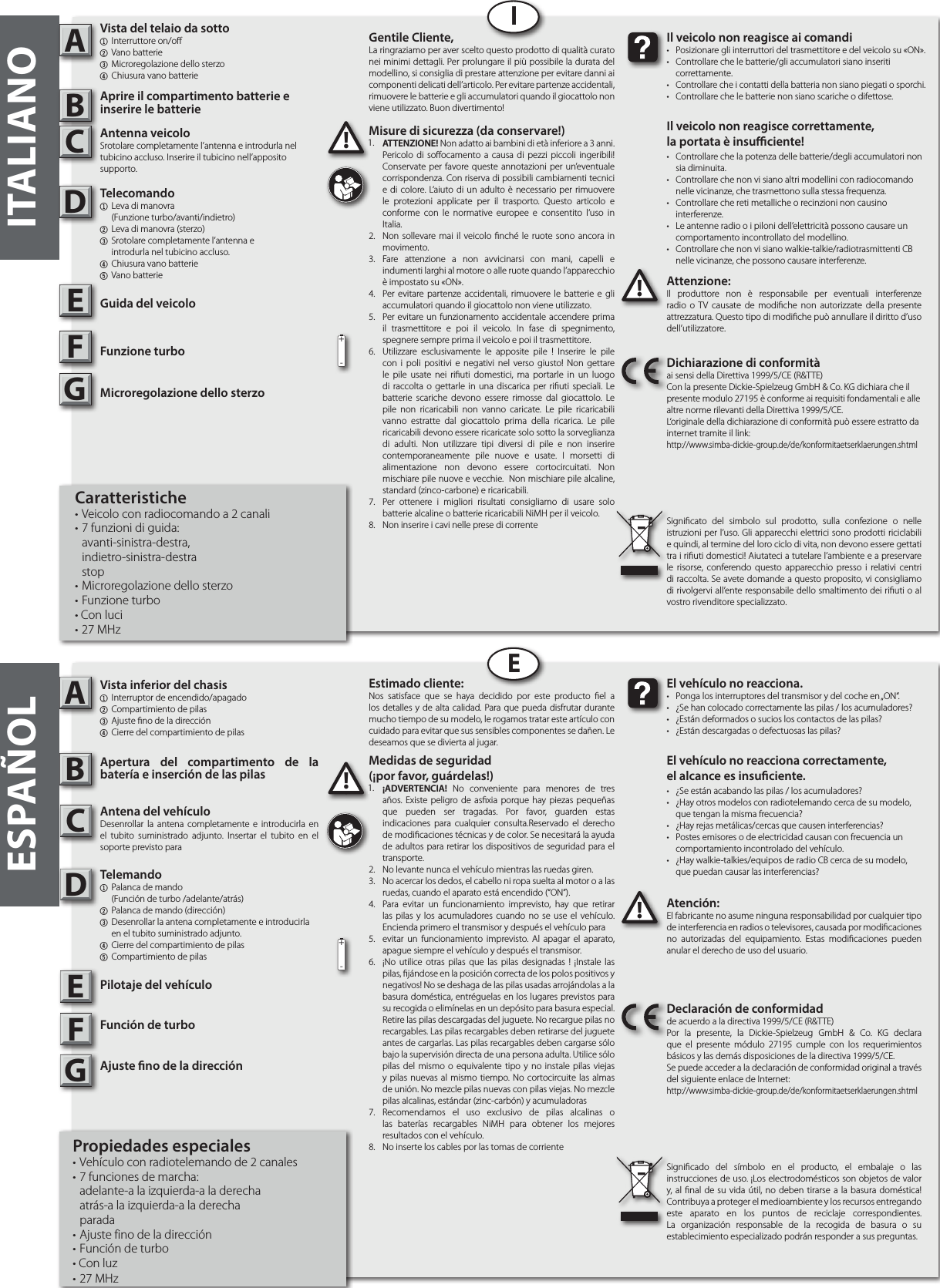 ITALIANOABIABEESPAÑOLAttenzione:Il produttore non è responsabile per eventuali interferenze radio o TV causate de modiche non autorizzate della presente attrezzatura. Questo tipo di modiche può annullare il diritto d’uso dell’utilizzatore.!!Il veicolo non reagisce ai comandi•  Posizionare gli interruttori del trasmettitore e del veicolo su «ON».•  Controllare che le batterie/gli accumulatori siano inseriti  correttamente.• Controllare che i contatti della batteria non siano piegati o sporchi.•  Controllare che le batterie non siano scariche o difettose.Il veicolo non reagisce correttamente,la portata è insuciente!•  Controllare che la potenza delle batterie/degli accumulatori non    sia diminuita.•  Controllare che non vi siano altri modellini con radiocomando    nelle vicinanze, che trasmettono sulla stessa frequenza.•  Controllare che reti metalliche o recinzioni non causino  interferenze.•  Le antenne radio o i piloni dell’elettricità possono causare un    comportamento incontrollato del modellino.•  Controllare che non vi siano walkie-talkie/radiotrasmittenti CB    nelle vicinanze, che possono causare interferenze.Dichiarazione di conformitàai sensi della Direttiva 1999/5/CE (R&amp;TTE)Con la presente Dickie-Spielzeug GmbH &amp; Co. KG dichiara che il  presente modulo 27195 è conforme ai requisiti fondamentali e alle altre norme rilevanti della Direttiva 1999/5/CE.L‘originale della dichiarazione di conformità può essere estratto da internet tramite il link:http://www.simba-dickie-group.de/de/konformitaetserklaerungen.shtmlSignicato del simbolo sul prodotto, sulla confezione o nelle istruzioni per l’uso. Gli apparecchi elettrici sono prodotti riciclabili e quindi, al termine del loro ciclo di vita, non devono essere gettati tra i riuti domestici! Aiutateci a tutelare l’ambiente e a preservare le risorse, conferendo questo apparecchio presso i relativi centri di raccolta. Se avete domande a questo proposito, vi consigliamo di rivolgervi all’ente responsabile dello smaltimento dei riuti o al vostro rivenditore specializzato.Atención:El fabricante no asume ninguna responsabilidad por cualquier tipo de interferencia en radios o televisores, causada por modicaciones no autorizadas del equipamiento. Estas modicaciones pueden anular el derecho de uso del usuario.!!El vehículo no reacciona.•  Ponga los interruptores del transmisor y del coche en „ON“.•  ¿Se han colocado correctamente las pilas / los acumuladores?•  ¿Están deformados o sucios los contactos de las pilas?•  ¿Están descargadas o defectuosas las pilas?El vehículo no reacciona correctamente,el alcance es insuciente.•  ¿Se están acabando las pilas / los acumuladores?•  ¿Hay otros modelos con radiotelemando cerca de su modelo,    que tengan la misma frecuencia?•  ¿Hay rejas metálicas/cercas que causen interferencias?•  Postes emisores o de electricidad causan con frecuencia un    comportamiento incontrolado del vehículo.•  ¿Hay walkie-talkies/equipos de radio CB cerca de su modelo,    que puedan causar las interferencias?Declaración de conformidadde acuerdo a la directiva 1999/5/CE (R&amp;TTE)Por la presente, la Dickie-Spielzeug GmbH &amp; Co. KG declara que el presente módulo 27195 cumple con los requerimientos  básicos y las demás disposiciones de la directiva 1999/5/CE.Se puede acceder a la declaración de conformidad original a través del siguiente enlace de Internet:http://www.simba-dickie-group.de/de/konformitaetserklaerungen.shtmlSignicado del símbolo en el producto, el embalaje o las instrucciones de uso. ¡Los electrodomésticos son objetos de valor y, al nal de su vida útil, no deben tirarse a la basura doméstica! Contribuya a proteger el medioambiente y los recursos entregando este aparato en los puntos de reciclaje correspondientes. La organización responsable de la recogida de basura o su establecimiento especializado podrán responder a sus preguntas.CDEFGCDEGF+-+-Gentile Cliente,La ringraziamo per aver scelto questo prodotto di qualità curato nei minimi dettagli. Per prolungare il più possibile la durata del modellino, si consiglia di prestare attenzione per evitare danni ai componenti delicati dell’articolo. Per evitare partenze accidentali, rimuovere le batterie e gli accumulatori quando il giocattolo non viene utilizzato. Buon divertimento!Estimado cliente:Nos satisface que se haya decidido por este producto el a los detalles y de alta calidad. Para que pueda disfrutar durante mucho tiempo de su modelo, le rogamos tratar este artículo con cuidado para evitar que sus sensibles componentes se dañen. Le deseamos que se divierta al jugar.Medidas de seguridad (¡por favor, guárdelas!)1.  ¡ADVERTENCIA! No conveniente para menores de tres años. Existe peligro de asxia porque hay piezas pequeñas que pueden ser tragadas. Por favor, guarden estas indicaciones para cualquier consulta.Reservado el derecho de modicaciones técnicas y de color. Se necesitará la ayuda de adultos para retirar los dispositivos de seguridad para el transporte.2.  No levante nunca el vehículo mientras las ruedas giren.3.  No acercar los dedos, el cabello ni ropa suelta al motor o a las  ruedas, cuando el aparato está encendido (“ON”).4.  Para evitar un funcionamiento imprevisto, hay que retirar las pilas y los acumuladores cuando no se use el vehículo. Encienda primero el transmisor y después el vehículo para5.  evitar un funcionamiento imprevisto. Al apagar el aparato,  apague siempre el vehículo y después el transmisor. 6.  ¡No utilice otras pilas que las pilas designadas ! ¡Instale las pilas, jándose en la posición correcta de los polos positivos y negativos! No se deshaga de las pilas usadas arrojándolas a la basura doméstica, entréguelas en los lugares previstos para su recogida o elimínelas en un depósito para basura especial. Retire las pilas descargadas del juguete. No recargue pilas no recargables. Las pilas recargables deben retirarse del juguete antes de cargarlas. Las pilas recargables deben cargarse sólo bajo la supervisión directa de una persona adulta. Utilice sólo pilas del mismo o equivalente tipo y no instale pilas viejas y pilas nuevas al mismo tiempo. No cortocircuite las almas de unión. No mezcle pilas nuevas con pilas viejas. No mezcle pilas alcalinas, estándar (zinc-carbón) y acumuladoras 7.  Recomendamos el uso exclusivo de pilas alcalinas o las baterías recargables NiMH para obtener los mejores resultados con el vehículo.8.  No inserte los cables por las tomas de corrienteMisure di sicurezza (da conservare!)1.  ATTENZIONE! Non adatto ai bambini di età inferiore a 3 anni.Pericolo di soocamento a causa di pezzi piccoli ingeribili! Conservate per favore queste annotazioni per un’eventuale corrispondenza. Con riserva di possibili cambiamenti tecnici e di colore. L‘aiuto di un adulto è necessario per rimuovere le protezioni applicate per il trasporto. Questo articolo e conforme con le normative europee e consentito l‘uso in Italia. 2.  Non sollevare mai il veicolo nché le ruote sono ancora in movimento.3.  Fare attenzione a non avvicinarsi con mani, capelli e indumenti larghi al motore o alle ruote quando l’apparecchio è impostato su «ON».4.  Per evitare partenze accidentali, rimuovere le batterie e gli accumulatori quando il giocattolo non viene utilizzato. 5.  Per evitare un funzionamento accidentale accendere prima il trasmettitore e poi il veicolo. In fase di spegnimento, spegnere sempre prima il veicolo e poi il trasmettitore.6.  Utilizzare esclusivamente le apposite pile ! Inserire le pile con i poli positivi e negativi nel verso giusto! Non gettare le pile usate nei riuti domestici, ma portarle in un luogo di raccolta o gettarle in una discarica per riuti speciali. Le batterie scariche devono essere rimosse dal giocattolo. Le pile non ricaricabili non vanno caricate. Le pile ricaricabili vanno estratte dal giocattolo prima della ricarica. Le pile ricaricabili devono essere ricaricate solo sotto la sorveglianza di adulti. Non utilizzare tipi diversi di pile e non inserire contemporaneamente pile nuove e usate. I morsetti di alimentazione non devono essere cortocircuitati. Non mischiare pile nuove e vecchie.  Non mischiare pile alcaline, standard (zinco-carbone) e ricaricabili.7.  Per ottenere i migliori risultati consigliamo di usare solo batterie alcaline o batterie ricaricabili NiMH per il veicolo.8.  Non inserire i cavi nelle prese di corrente1.1.Vista del telaio da sotto1  Interruttore on/o2 Vano batterie3 Microregolazione dello sterzo4 Chiusura vano batterieAprire il compartimento batterie e inserire le batterie Antenna veicoloSrotolare completamente l’antenna e introdurla nel tubicino accluso. Inserire il tubicino nell’apposito supporto.Telecomando1  Leva di manovra     (Funzione turbo/avanti/indietro)2  Leva di manovra (sterzo)3  Srotolare completamente l’antenna e     introdurla nel tubicino accluso.4 Chiusura vano batterie5 Vano batterieGuida del veicoloFunzione turboMicroregolazione dello sterzoCaratteristiche• Veicolo con radiocomando a 2 canali • 7 funzioni di guida: avanti-sinistra-destra, indietro-sinistra-destra stop• Microregolazione dello sterzo • Funzione turbo• Con luci• 27 MHzVista inferior del chasis1  Interruptor de encendido/apagado2 Compartimiento de pilas3 Ajuste no de la dirección 4 Cierre del compartimiento de pilasApertura del compartimento de la  batería e inserción de las pilasAntena del vehículoDesenrollar la antena completamente e introducirla en el tubito suministrado adjunto. Insertar el tubito en el soporte previsto paraTelemando1  Palanca de mando     (Función de turbo /adelante/atrás)2  Palanca de mando (dirección)3  Desenrollar la antena completamente e introducirla      en el tubito suministrado adjunto.4 Cierre del compartimiento de pilas5 Compartimiento de pilasPilotaje del vehículoFunción de turboAjuste no de la direcciónPropiedades especiales• Vehículo con radiotelemando de 2 canales • 7 funciones de marcha:        adelante-a la izquierda-a la derecha  atrás-a la izquierda-a la derecha parada• Ajuste fino de la dirección • Función de turbo• Con luz• 27 MHz   