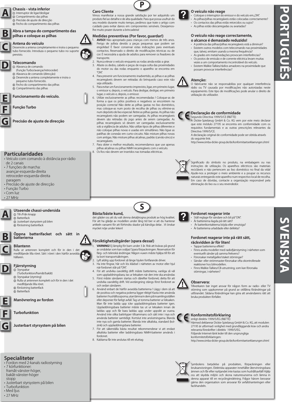 PORTUGUÊS SVENSKAABABPSAtenção:O fabricante não se responsabiliza por qualquer interferência rádio ou TV causada por modicações não autorizadas neste equipamento. Este tipo de modicações pode anular o direito de utilização do utilizador.!!O veículo não reage•  Coloque o interruptor do emissor e do veículo em „ON”.•  As pilhas/pilhas recarregáveis estão colocadas correctamente?•  Os contactos das pilhas estão retorcidos ou sujos?•  As pilhas estão descarregadas ou avariadas?O veículo não reage correctamente,o alcance é demasiado reduzido!  •  A potência das pilhas/pilhas recarregáveis está a diminuir?•  Existem outros modelos com telecomando nas proximidades    que, talvez, emitam usando a mesma frequência?•  As grades em metal/vedações provocam interferências?•  Os postos de emissão e de corrente eléctrica levam muitas    vezes a um comportamento incontrolável do veículo.•  Existem Walkie-Talkies/rádios amadores na proximidade que    possam provocar interferências?Declaração de conformidadeSegundo Directiva 1999/5/CE (R&amp;TTE)A Dickie-Spielzeug GmbH &amp; Co. KG vem por este meio declarar que este módulo 27195 se encontra em conformidade com os requisitos fundamentais e as outras prescrições relevantes da Directiva 1999/5/CE.A declaração original de conformidade pode ser obtida atravésdo seguinte link:http://www.simba-dickie-group.de/de/konformitaetserklaerungen.shtmlSignicado do símbolo no produto, na embalagem ou nas instruções de utilização. Os aparelhos eléctricos são materiais recicláveis e não pertencem ao lixo doméstico no nal da vida! Ajude-nos a proteger o meio ambiente e a poupar os recursos naturais entregando este aparelho num respectivo local de recolha. Em caso de dúvidas, contacte a organização responsável pela eliminação do lixo ou o seu revendedor.Observera:Tillverkaren bär inget ansvar för någon form av radio- eller TV störning som uppkommer på grund av otillåtna förändringar på utförandet. Sådana förändringar kan göra att användarens rätt att bruka produkten förfaller.!!Fordonet reagerar inte•  Ställ reglage för sändare och bil på “ON“.•  Är batterierna ilagda på rätt sätt?•   Är batterikontakterna böjda eller smutsiga?•  Är batterierna urladdade eller defekta?Fordonet reagerar inte på rätt sätt, räckvidden är för liten!•  Tappar batterierna eekt?•  Finns andra modeller med radioärrstyrning i närheten som    eventuellt sänder på samma frekvens?•  Förorsakar metallgaller/staket störningar?•  Sändar- eller strömmaster förorsakar ofta okontrollerade      reaktioner hos bilmodellen.•  Finns Walkie-Talkies/CB-utrustning, som kan förorsaka      störningar, i närheten?Konformitetsförklaringenligt direktiv 1999/5/EG (R&amp;TTE)Härmed deklarerar Dickie-Spielzeug GmbH &amp; Co. KG, att modulen 27195 är utformad i enlighet med grundläggande krav och andra relevanta föreskrifter i direktiv  1999/5/EG.Följande Internet-länk leder till den ursprungliga konformitetsförklaringen:http://www.simba-dickie-group.de/de/konformitaetserklaerungen.shtmlSymbolens betydelse på produkten, förpackningen eller bruksanvisningen. Elektriska apparater innehåller återvinningsbara ämnen och får efter nyttjandet inte kastas som hushållsavfall! Hjälp oss att skydda miljön och skona naturresurserna och lämna in denna apparat till en recyclinginrättning. Frågor härom besvarar gärna den organisation som ansvarar för avfallshanteringen eller fackhandeln.CDEFGCDEFG+-+-Caro ClienteVimos manifestar a nossa grande satisfação por ter adquirido um produto el ao detalhe e de alta qualidade. Para que possa usufruir do seu modelo durante muito tempo, pedimos que trate o artigo com cuidado para evitar danos em componentes sensíveis. Desejamos-lhe muito prazer durante a brincadeira!Bästa/bäste kund,det gläder oss att du valt denna detaljtrogna produkt av hög kvalitet. För att ha glädje av modellen under lång tid ber vi att du hanterar artikeln varsamt för att förhindra skador på känsliga delar. . Vi önskar mycket nöje under leken!Försiktighetsåtgärder (spara dessa!)1.  VARNING! Ej lämplig för barn under 3 år. Risk att kvävas på grund av smådelar som kan sväljas! Spara förpackningen. Reservation för färg- och tekniskä ändringar. Någon vuxen måste hjälpa till för att ta bort transportsäkringen.2.  Lyft aldrig upp fordonet så länge hjulen fortfarande driver.3.  Ha inte ngrar, hår och lös klädsel i närheten av motor eller hjul när fordonet står på “ON“.4.  För att undvika oavsiktlig drift måste batterierna, vanliga så väl som uppladdningsbara, tas ur leksaken när den inte ska användas5.  Först måste sändaren startas och därefter fordonet; detta för att undvika oavsiktlig drift. Vid avstängning stängs först fordonet av och sedan sändaren.6.  Använd enbart de härför avsedda batterierna ! Lägg i dem så att de positiva och negativa polerna ligger riktigt! Kasta inte använda batterier i hushållssoporna, utan lämna in dem på insamlingsställen eller deponier för farligt avfall. Tag ut tomma batterier ur leksaken. Man får inte ladda upp icke uppladdningsbara batterier igen. Uppladdningsbara batterier måste tas ut ur leksaken innan de laddas upp och får bara laddas upp under uppsikt av vuxna. Använd inte olika battrityper tillsammans och sätt inte i nya och använda batterier samtidigt. Kortslut inte anslutningarna. Blanda inte nya och gamla batterier. Blanda inte alkaliska, standard (kol-zink) och uppladdningsbara batterier.7.  För att säkerställa bästa resultat rekommenderar vi att endast alkaliska batterier eller laddningsbara NiMH-batterier används i fordonet.8.  Kablarna får inte anslutas till ett eluttagMedidas preventivas (Por favor, guardar!)1.  AVISO! Não apropriado para crianças com menos de três anos. Perigo de asxia devido a peças pequenas que podem ser engolidas! È favor conservar estas indicações para eventuais contactos. Reservado o direito de modicações técnicas ou de cor. É necessária a ajuda de adultos para remover os xadores de transporte.2.  Nunca elevar o veículo enquanto as rodas ainda estão a girar.3.  Afaste os dedos, cabelo e peças de roupa solta das proximidades do motor ou das rodas enquanto o aparelho se encontra em “ON”.4.  Para prevenir um funcionamento inadvertido, as pilhas e as pilhas recarregáveis devem ser retiradas do brinquedo caso este não seja utilizado. 5.  Para evitar um funcionamento imprevisto, ligar, em primeiro lugar, o emissor e, depois, o veículo. Para desligar, desligar, em primeiro lugar, o veículo e, depois, o emissor.6.   Utilize exclusivamente as pilhas recomendadas ! Coloque-as de forma a que os pólos positivos e negativos se encontrem na posição correcta! Não deite as pilhas gastas no lixo doméstico, mas coloque-as num posto de recolha de pilhas ou elimine-as num depósito de lixo especial. Retire as pilhas gastas. As pilhas não recarregáveis não podem ser carregadas. As pilhas recarregáveis devem são retiradas do jogo antes de serem carregadas. As pilhas recarregáveis só devem ser carregadas exclusivamente sob a vigilância de adultos. Não utilize tipos de pilhas diferentes e não coloque pilhas novas e usadas em simultâneo. Não ligue as  patilhas de conexão em curto-circuito. Não misture pilhas novas com antigas. Não misture pilhas alcalinas, padrão (carvão-zinco) e recarregáveis.7.  Para obter o melhor resultado, recomendamos que use apenas pilhas alcalinas ou pilhas NiMH recarregáveis com o veículo.8.  Os os não devem ser inseridos nas tomadas eléctricas.1.1.Utseende chassi-undersida1  Till-/Från knapp2 Batterifack3 Justerbart styrsystem på bilen4 förslutning batterifackÖppna batterifacket och sätt in batteriernaBilantennRulla ut antennen komplett och för in den i det medföljande lilla röret. Sätt i röret i den härför avsedda hållaren.Fjärrstyrning 1 Styrspakar    (Turbofunktion/framåt/bakåt)2  Styrspakar (styrning)3  Rulla ut antennen komplett och för in den i det      medföljande lilla röret.  4 förslutning batterifack5 BatterifackManövrering av fordonTurbofunktionJusterbart styrsystem på bilenSpecialiteter• Fordon med 2-kanals radiostyrning • 7 körfunktioner: framåt-vänster-höger,      bakåt-vänster-höger stopp• Justerbart styrsystem på bilen • Turbofunktion• Med ljus• 27 MHzChassis - vista inferior1  Interruptor de ligar/desligar2 Compartimento das pilhas3 Precisão de ajuste de direcção4 Fecho do compartimento das pilhas Abra a tampa do compartimento das pilhas e coloque as pilhasAntena do veículoDesenrole a antena completamente e insira o pequeno tubo fornecido. Introduza o pequeno tubo no suporte previsto.Telecomando1  Alavanca de comando     (Função Turbo/avançar/retroceder)2  Alavanca de comando (direcção)3  Desenrole a antena completamente e insira o      pequeno tubo fornecido. 4 Fecho do compartimento das pilhas5 Compartimento das pilhasFuncionamento do veículo.Função TurboPrecisão de ajuste de direcçãoParticularidades• Veículo com comando à distância por rádio   de 2 canais• 7 funções de marcha:  avançar-esquerda-direita retroceder-esquerda-direita paragem• Precisão de ajuste de direcção• Função Turbo• Com luz• 27 MHz