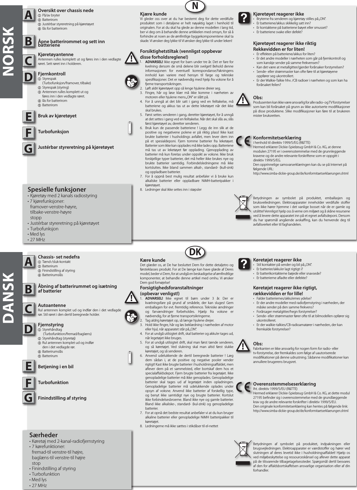 NORSKABNABDKDANSKObs:Produsenten kan ikke være ansvarlig for alle radio- og TV forstyrrelser som kan bli forårsaket på grunn av ikke autoriserte modikasjoner på disse produktene. Slike modikasjoner kan føre til at brukeren mister bruksretten.!!Kjøretøyet reagerer ikke•  Bryterne fra senderen og kjøretøy stilles på „ON“.•  Er batteriene/akkus skikkelig satt inn?•  Er kontaktene på batteriene bøyet eller smusset?•  Er batteriene svake eller defekt?Kjøretøyet reagerer ikke riktigRekkevidden er for liten!•  Er eekten på batteriene/akkus for liten?•  Er det andre modeller i nærheten som går på ernkontroll og  som kanskje sender på samme frekvensen?•  Kan det være at metallgitter/gjerder forårsaker forstyrrelsen?•  Sende- eller strømmaster kan ofte føre til at kjøretøyene      oppfører seg ukontrollert.•  Er der Walkie-Talkie hhv. /CB radioer i nærheten og som kan ha    forårsaket feilen?Konformitetserklæringi henhold til direktiv 1999/5/EG (R&amp;TTE)Hermed erklærer Dickie-Spielzeug GmbH &amp; Co. KG, at denne modulen 27195 er i overensstemmelse med de grunnleggende kravene og de andre relevante forskriftene som er oppgitt i direktiv 1999/5/EG.Den opprinnelige samsvarserklæringen kan du se på Internet på følgende URL:http://www.simba-dickie-group.de/de/konformitaetserklaerungen.shtmlBetydningen av symbolet på produktet, emballasjen og bruksveiledningen. Elektroapparater inneholder verdifulle stoer som ikke hører hjemme i det vanlige bosset når de er gamle og utslitte! Vennligst hjelp oss å verne om miljøet og å skåne resursene ved å levere dette apparatet inn på et egnet avfallsdeponi. Dersom du har spørsmål angående avskang, kan du henvende deg til avfallsverket eller til faghandelen.Obs:Fabrikanten er ikke ansvarlig for nogen form for radio- eller tv-forstyrrelse, der fremkaldes som følge af uautoriserede modikationer på denne udrustning. Sådanne modikationer kan annullere brugerens brugsret.!!Køretøjet reagerer ikke•  Stil kontakter på sender og bil på „ON“.•  Er batterier/akku’er lagt rigtigt i?•  Er batterikontakterne bøjede eller snavsede?•  Er batterierne aadte eller defekte?Køretøjet reagerer ikke rigtigt,rækkevidden er for lille!•  Falder batteriernes/akku’ernes ydelse?•  Er der andre modeller med radioernstyring i nærheden, der    måske sender på den samme frekvens?•  Forårsager metalgitter/hegn forstyrrelser?•  Sende- eller strømmaster fører ofte til at bilmodellen opfører sig   ukontrolleret.•  Er der walkie-talkies/CB-radioamatører i nærheden, der kan    fremkalde forstyrrelser?OverensstemmelseserklæringIht. direktiv 1999/5/EU (R&amp;TTE)Hermed erklærer Dickie-Spielzeug GmbH &amp; Co. KG, at dette modul  27195 bender sig i overensstemmelse med de grundlæggende krav og de andre relevante forskrifter i direktiv 1999/5/EU.Den originale konformitetserklæring kan hentes på følgende link:http://www.simba-dickie-group.de/de/konformitaetserklaerungen.shtmlBetydningen af symbolet på produktet, indpakningen eller brugsvejledningen. Elektroapparater er værdistoer og hører ved slutningen af deres levetid ikke i husholdningsaaldet! Hjælp os ved miljøbeskyttelse og ressourceskånsel og aever dette apparat på de tilsvarende tilbagetagelsessteder. Spørgsmål dertil besvares af den for aaldsbortskaelsen ansvarlige organisation eller af din forhandler.CDEFGCDEGF+-+-Kjære kundeVi gleder oss over at du har bestemt deg for dette verdifulle produktet som i detaljene er helt nøyaktig laget i henhold til originalen. For at du skal ha glede av denne modellen i lang tid, ber vi deg om å behandle denne artikkelen med omsyn, for så å forhindre at noen av de ømntlige byggekomponentene skal ta skade. Vi ønsker deg lykke til Vi ønsker deg lykke til under leken!Kære kundeDet glæder os, at De har besluttet Dem for dette detaljetro og førsteklasses produkt. For at De længe kan have glæde af Deres model, beder vi Dem, for at undgå en beskadigelse af ømndtlige komponenter, at behandle denne artikel med omhu. Vi ønsker Dem god fornøjelse! Forsiktighetstiltak (vennligst oppbevar disse forholdsreglene!)1.  ADVARSEL! Ikke egnet for barn under tre år. Det er fare for kvelning dersom de små delene blir svelget! Behold denne informasjonen for eventuell korrespondanse.Pakningens innhold kan variere med hensyn til farge og tekniske spesikasjoner. Det er nødvendig med hjelp fra voksne for å erne transportsikringen.2.  Løft aldri kjøretøyet opp så lenge hjulene dreier seg.3.  Fingre, hår og løse klær må ikke komme i nærheten av motoren eller hjulene mens „ON“ er slått på.4.  For å unngå at det blir satt i gang ved en feiltakelse, må batteriene og akkus tas ut av dette leketøyet når det ikke skal brukes. 5.  Først settes senderen i gang, deretter kjøretøyet, for å unngå at det settes i gang ved en feiltakelse. Når det skal slås av, slås først kjøretøyet av, deretter senderen.6.  Bruk kun de passende batteriene ! Legg de inn slik at de positive og negativene polene er på riktig plass! Ikke kast brukte batterier i husholdings avfallet, men lever dem inn på et spesialdeponi. Fjern tomme batterier fra leketøyet. Batterier som ikke kan opplades må ikke lades opp. Batteriene må tas ut av leketøyet før opplading. Gjenopplading av batterier må kun foretas under oppsikt av voksne. Ikke bruk forskjellige typer batterier, det må heller ikke brukes nye og brukte batterier samtidig. Forbindelsledningene må ikke kortsluttes. Ikke bland sammen alkali-, standard- (kull-sink) og oppladbare batterier.7.  For å oppnå best mulig resultat anbefaler vi å bruke kun alkaliske batterier eller oppladbare NiMH-batteripakker i kjøretøyet.8.  Ledninger skal ikke settes inn i støpslerForsigtighedsforanstaltninger(opbevar venligst!)1.  ADVARSEL! Ikke egnet til børn under 3 år. Der er kvælningsfare på grund af smådele, der kan sluges! Gem emballagen for evt. fremtidig reference. Tekniske ændringer og farvændringer forbeholdes. Hjælp fra voksne er nødvendig, for at erne transportsikringerne.2.  Tag aldrig køretøjet op, så længe hjulene drejer.3.  Hold ikke ngre, hår og løs beklædning i nærheden af motor eller hjul, når apparatet står på „ON“.4.  For at undgå utilsigtet drift, skal batterier og akku’er tages ud, når legetøjet ikke bruges.5.  For at undgå utilsigtet drift, skal man først tænde senderen, og så køretøjet. Ved slukning skal man altid først slukke køretøjet, og så senderen.6.  Anvend udelukkende de dertil beregnede batterier ! Læg dem sådan i, at de positive og negative pooler vender rigtigt! Kast ikke brugte batterier i husholdningsaaldet, men aever dem på et sammelsted, eller bortskaf dem hos et specialaaldsdepot. Fjern brugte batterier fra legetøjet. Ikke genopladelige batterier må ikke genoplades. Genopladelige batterier skal tages ud af legetøjet inden opladningen. Genopladelige batterier må udelukkende oplades under opsyn af voksne. Anvend ikke batterier af forskellig type, og benyt ikke samtidigt nye og brugte batterier. Kortslut ikke forbindelsesbroerne. Bland ikke nye og gamle batterier. Bland ikke alkaliske-, standard- (kul-zink) og genopladelige batterier.7.  For at opnå det bedste resultat anbefaler vi at du kun bruger alkaline batterier eller genopladelige NiMH batteripakker til køretøjet.8.  Ledningerne må ikke sættes i stikdåser til el-nettet1.1.Oversikt over chassis nede1  På/av bryter 2 Batterirom 3 Justérbar styreretning på kjøretøyet4 lås for batteriromÅpne batterirommet og sett inn batterieneKjøretøyantenneAntennen rulles komplett ut og føres inn i den vedlagte røret. Sett røret inn i holderen.Fjernkontroll 1 Styrespak     (Turbofunksjon/framover, tilbake)2  Styrespak (styring)3  Antennen rulles komplett ut og     føres inn i den vedlagte røret.4 lås for batterirom5 BatteriromBruk av kjøretøyetTurbofunksjonJustérbar styreretning på kjøretøyetSpesielle funksjoner• Kjøretøy med 2 kanals radiostyring • 7 kjørefunksjoner: framover-venstre-høyre, tilbake-venstre-høyre stopp• Justérbar styreretning på kjøretøyet • Turbofunksjon• Med lys• 27 MHzChassis- set nedefra1 Tænd-/sluk-kontakt2 Batterirum 3 Finindstilling af styring4 BatterirumslåsÅbning af batterirummet og isætning af batterierAutoantenneRul antennen komplet ud og indfør den i det vedlagde rør. Stil røret i den dertil beregnede holder.Fjernstyring  1 Styrehåndtag     (Turbofunktion/fremad/baglæns)2  Styrehåndtag (styretøj)3  Rul antennen komplet ud og indfør     den i det vedlagde rør. 4 Batterirumslås5 Batterirum Betjening i en bilTurbofunktionFinindstilling af styringSærheder• Køretøj med 2-kanal-radiofjernstyring• 7 kørefunktioner:  fremad-til venstre-til højre,  baglæns-til venstre-til højre stop• Finindstilling af styring• Turbofunktion• Med lys• 27 MHz