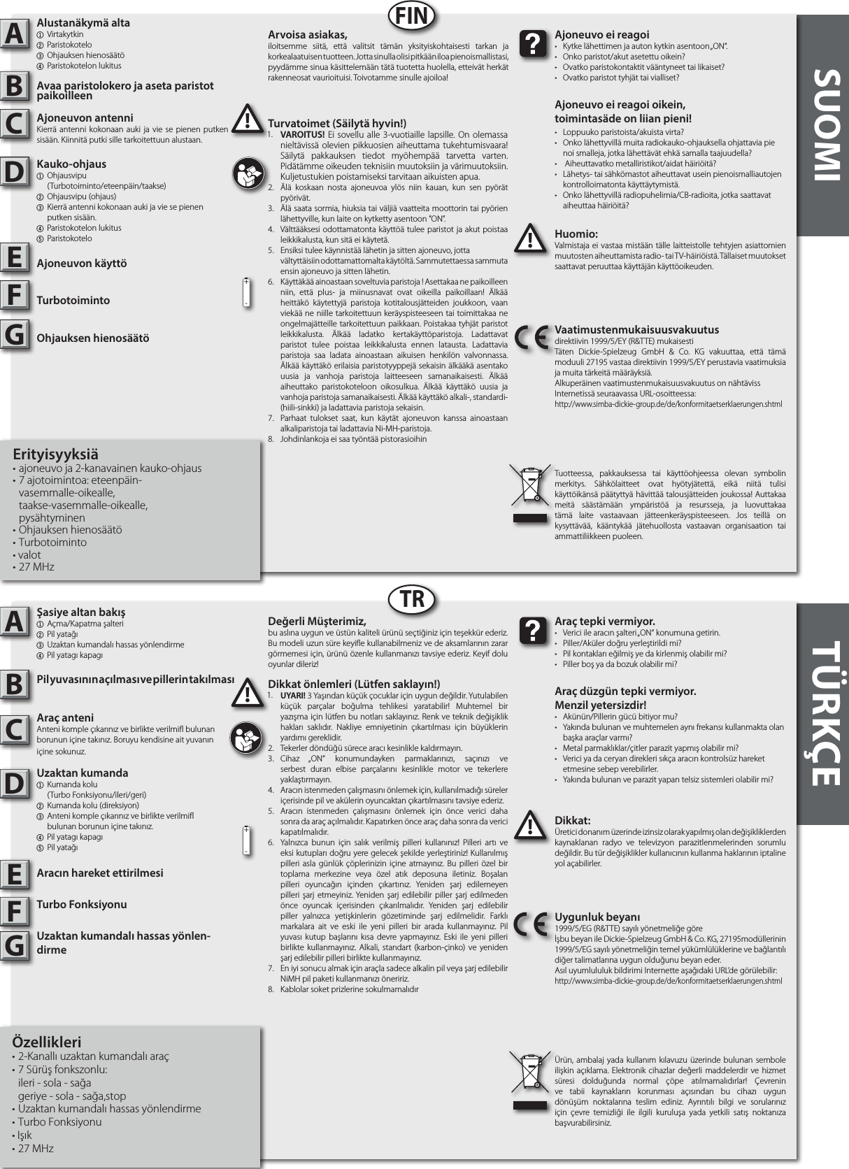 SUOMI TÜRKÇEABABFINTRDkkat:Üretici donanım üzerinde izinsiz olarak yapılmış olan değişikliklerden kaynaklanan radyo ve televizyon parazitlenmelerinden sorumlu değildir. Bu tür değişiklikler kullanıcının kullanma haklarının iptaline yol açabilirler. !!Araç tepk vermyor.•  Verici ile aracın şalteri „ON“ konumuna getirin.•  Piller/Aküler doğru yerleştirildi mi?•  Pil kontakları eğilmiş ye da kirlenmiş olabilir mi?•  Piller boş ya da bozuk olabilir mi?Araç düzgün tepk vermyor. Menzl yeterszdr!•  Akünün/Pillerin gücü bitiyor mu?•  Yakında bulunan ve muhtemelen aynı frekansı kullanmakta olan    başka araçlar varmı? •  Metal parmaklıklar/çitler parazit yapmış olabilir mi?•  Verici ya da ceryan direkleri sıkça aracın kontrolsüz hareket    etmesine sebep verebilirler.•  Yakında bulunan ve parazit yapan telsiz sistemleri olabilir mi?Uygunluk beyanı1999/5/EG (R&amp;TTE) sayılı yönetmeliğe göreİşbu beyan ile Dickie-Spielzeug GmbH &amp; Co. KG, 27195modüllerinin 1999/5/EG sayılı yönetmeliğin temel yükümlülüklerine ve bağlantılı diğer talimatlarına uygun olduğunu beyan eder.Asıl uyumlululuk bildirimi Internette aşağıdaki URL’de görülebilir:http://www.simba-dickie-group.de/de/konformitaetserklaerungen.shtmlÜrün, ambalaj yada kullanım kılavuzu üzerinde bulunan sembole ilişkin açıklama. Elektronik cihazlar değerli maddelerdir ve hizmet süresi dolduğunda normal çöpe atılmamalıdırlar! Çevrenin ve tabii kaynakların korunması açısından bu cihazı uygun dönüşüm noktalarına teslim ediniz. Ayrıntılı bilgi ve sorularınız için çevre temizliği ile ilgili kuruluşa yada yetkili satış noktanıza başvurabilirsiniz.Huomio:Valmistaja ei vastaa mistään tälle laitteistolle tehtyjen asiattomien muutosten aiheuttamista radio- tai TV-häiriöistä. Tällaiset muutokset saattavat peruuttaa käyttäjän käyttöoikeuden.!!Ajoneuvo ei reagoi•  Kytke lähettimen ja auton kytkin asentoon „ON“.•  Onko paristot/akut asetettu oikein?•  Ovatko paristokontaktit vääntyneet tai likaiset?•  Ovatko paristot tyhjät tai vialliset?Ajoneuvo ei reagoi oikein,toimintasäde on liian pieni!•  Loppuuko paristoista/akuista virta?•  Onko lähettyvillä muita radiokauko-ohjauksella ohjattavia pie   noi smalleja, jotka lähettävät ehkä samalla taajuudella?•   Aiheuttavatko metalliristikot/aidat häiriöitä?•  Lähetys- tai sähkömastot aiheuttavat usein pienoismalliautojen    kontrolloimatonta käyttäytymistä.•  Onko lähettyvillä radiopuhelimia/CB-radioita, jotka saattavat    aiheuttaa häiriöitä?Vaatimustenmukaisuusvakuutusdirektiivin 1999/5/EY (R&amp;TTE) mukaisestiTäten Dickie-Spielzeug GmbH &amp; Co. KG vakuuttaa, että tämä moduuli 27195 vastaa direktiivin 1999/5/EY perustavia vaatimuksia ja muita tärkeitä määräyksiä.Alkuperäinen vaatimustenmukaisuusvakuutus on nähtävissInternetissä seuraavassa URL-osoitteessa:http://www.simba-dickie-group.de/de/konformitaetserklaerungen.shtmlTuotteessa, pakkauksessa tai käyttöohjeessa olevan symbolin merkitys. Sähkölaitteet ovat hyötyjätettä, eikä niitä tulisi käyttöikänsä päätyttyä hävittää talousjätteiden joukossa! Auttakaa meitä säästämään ympäristöä ja resursseja, ja luovuttakaa tämä laite vastaavaan jätteenkeräyspisteeseen. Jos teillä on kysyttävää, kääntykää jätehuollosta vastaavan organisaation tai ammattiliikkeen puoleen.CDEFGCDEFG+-+-Değerl Mütermz,bu aslına uygun ve üstün kaliteli ürünü seçtiğiniz için teşekkür ederiz. Bu modeli uzun süre keyie kullanabilmeniz ve de aksamlarının zarar görmemesi için, ürünü özenle kullanmanızı tavsiye ederiz. Keyif dolu oyunlar dileriz!Arvoisa asiakas,iloitsemme siitä, että valitsit tämän yksityiskohtaisesti tarkan ja korkealaatuisen tuotteen. Jotta sinulla olisi pitk ään iloa pienoismallistasi, pyydämme sinua käsittelemään tätä tuotetta huolella, etteivät herkät rakenneosat vaurioituisi. Toivotamme sinulle ajoiloa!Dkkat önlemler (Lütfen saklayın!)1.  UYARI! 3 Yaşından küçük çocuklar için uygun değildir. Yutulabilen küçük parçalar boğulma tehlikesi yaratabilir! Muhtemel bir yazışma için lütfen bu notları saklayınız. Renk ve teknik değişiklik hakları saklıdır. Nakliye emniyetinin çıkartılması için büyüklerin yardımı gereklidir.2.  Tekerler döndüğü sürece aracı kesinlikle kaldırmayın.3.  Cihaz „ON“ konumundayken parmaklarınızı, saçınızı ve serbest duran elbise parçalarını kesinlikle motor ve tekerlere yaklaştırmayın.4.  Aracın istenmeden çalışmasını önlemek için, kullanılmadığı süreler içerisinde pil ve akülerin oyuncaktan çıkartılmasını tavsiye ederiz. 5.  Aracın istenmeden çalışmasını önlemek için önce verici daha sonra da araç açılmalıdır. Kapatırken önce araç daha sonra da verici kapatılmalıdır.6.  Yalnızca bunun için salık verilmiş pilleri kullanınız! Pilleri artı ve eksi kutupları doğru yere gelecek şekilde yerleştiriniz! Kullanılmış pilleri asla günlük çöplerinizin içine atmayınız. Bu pilleri özel bir toplama merkezine veya özel atık deposuna iletiniz. Boşalan pilleri oyuncağın içinden çıkartınız. Yeniden şarj edilemeyen pilleri şarj etmeyiniz. Yeniden şarj edilebilir piller şarj edilmeden önce oyuncak içerisinden çıkarılmalıdır. Yeniden şarj edilebilir piller yalnızca yetişkinlerin gözetiminde şarj edilmelidir. Farklı markalara ait ve eski ile yeni pilleri bir arada kullanmayınız. Pil yuvası kutup başlarını kısa devre yapmayınız. Eski ile yeni pilleri birlikte kullanmayınız. Alkali, standart (karbon-çinko) ve yeniden şarj edilebilir pilleri birlikte kullanmayınız.7.  En iyi sonucu almak için araçla sadece alkalin pil veya şarj edilebilir NiMH pil paketi kullanmanızı öneririz.8.  Kablolar soket prizlerine sokulmamalıdırTurvatoimet (Säilytä hyvin!)1.  VAROITUS! Ei sovellu alle 3-vuotiaille lapsille. On olemassa nieltävissä olevien pikkuosien aiheuttama tukehtumisvaara! Säilytä pakkauksen tiedot myöhempää tarvetta varten. Pidätämme oikeuden teknisiin muutoksiin ja värimuutoksiin. Kuljetustukien poistamiseksi tarvitaan aikuisten apua.2.  Älä koskaan nosta ajoneuvoa ylös niin kauan, kun sen pyörät pyörivät.3.  Älä saata sormia, hiuksia tai väljiä vaatteita moottorin tai pyörien lähettyville, kun laite on kytketty asentoon ”ON”.4.  Välttääksesi odottamatonta käyttöä tulee paristot ja akut poistaa leikkikalusta, kun sitä ei käytetä.5.  Ensiksi tulee käynnistää lähetin ja sitten ajoneuvo, jotta    vältyttäisiin odottamattomalta käytöltä. Sammutettaessa sammuta ensin ajoneuvo ja sitten lähetin.6.  Käyttäkää ainoastaan soveltuvia paristoja ! Asettakaa ne paikoilleen niin, että plus- ja miinusnavat ovat oikeilla paikoillaan! Älkää heittäkö käytettyjä paristoja kotitalousjätteiden joukkoon, vaan viekää ne niille tarkoitettuun keräyspisteeseen tai toimittakaa ne ongelmajätteille tarkoitettuun paikkaan. Poistakaa tyhjät paristot leikkikalusta. Älkää ladatko kertakäyttöparistoja. Ladattavat paristot tulee poistaa leikkikalusta ennen latausta. Ladattavia paristoja saa ladata ainoastaan aikuisen henkilön valvonnassa. Älkää käyttäkö erilaisia paristotyyppejä sekaisin älkääkä asentako uusia ja vanhoja paristoja laitteeseen samanaikaisesti. Älkää aiheuttako paristokoteloon oikosulkua. Älkää käyttäkö uusia ja vanhoja paristoja samanaikaisesti. Älkää käyttäkö alkali-, standardi- (hiili-sinkki) ja ladattavia paristoja sekaisin.7.  Parhaat tulokset saat, kun käytät ajoneuvon kanssa ainoastaan alkaliparistoja tai ladattavia Ni-MH-paristoja.8.  Johdinlankoja ei saa työntää pistorasioihin1.1.asiye altan bakı1  Açma/Kapatma şalteri2 Pil yatağı3 Uzaktan kumandalı hassas yönlendirme4 Pil yatagı kapagıPil yuvasının açılması ve pillerin takılması Araç anteniAnteni komple çıkarınız ve birlikte verilmi bulunan borunun içine takınız. Boruyu kendisine ait yuvanın içine sokunuz.Uzaktan kumanda1  Kumanda kolu     (Turbo Fonksiyonu/ileri/geri)2  Kumanda kolu (direksiyon)3  Anteni komple çıkarınız ve birlikte verilmi     bulunan borunun içine takınız.4 Pil yatagı kapagı5 Pil yatağıAracın hareket ettirilmesiTurbo FonksiyonuUzaktan kumandalı hassas yönlen-dirmeÖzellikleri• 2-Kanallı uzaktan kumandalı araç • 7 Sürüş fonkszonlu:  ileri - sola - sağa  geriye - sola - sağa,stop• Uzaktan kumandalı hassas yönlendirme• Turbo Fonksiyonu• Işık• 27 MHzAlustanäkymä alta1 Virtakytkin2 Paristokotelo 3 Ohjauksen hienosäätö4 Paristokotelon lukitusAvaa paristolokero ja aseta paristot paikoilleenAjoneuvon antenniKierrä antenni kokonaan auki ja vie se pienen putken sisään. Kiinnitä putki sille tarkoitettuun alustaan.Kauko-ohjaus  1 Ohjausvipu    (Turbotoiminto/eteenpäin/taakse)2  Ohjausvipu (ohjaus)3  Kierrä antenni kokonaan auki ja vie se pienen      putken sisään.4 Paristokotelon lukitus5 ParistokoteloAjoneuvon käyttöTurbotoimintoOhjauksen hienosäätöErityisyyksiä• ajoneuvo ja 2-kanavainen kauko-ohjaus• 7 ajotoimintoa: eteenpäin-      vasemmalle-oikealle,   taakse-vasemmalle-oikealle,       pysähtyminen• Ohjauksen hienosäätö • Turbotoiminto• valot• 27 MHz