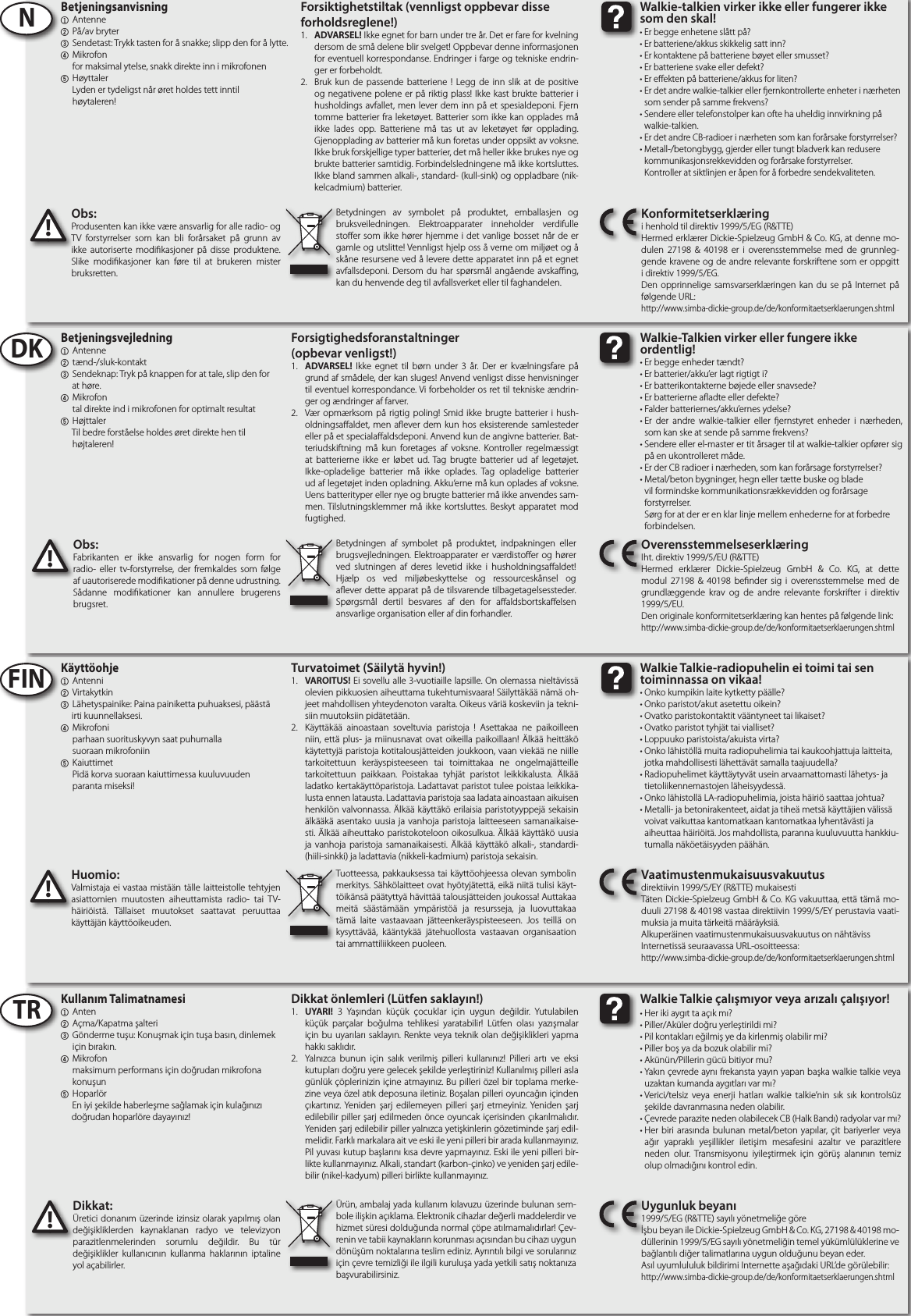 Obs:Produsenten kan ikke være ansvarlig for alle radio- og TV forstyrrelser som kan bli forårsaket på grunn av ikke autoriserte modikasjoner på disse produktene. Slike modikasjoner kan føre til at brukeren mister bruksretten.!Huomio:Valmistaja ei vastaa mistään tälle laitteistolle tehtyjen asiattomien muutosten aiheuttamista radio- tai TV-häiriöistä. Tällaiset muutokset saattavat peruuttaa käyttäjän käyttöoikeuden.!Betjeningsanvisning1 Antenne2 På/av bryter3 Sendetast: Trykk tasten for å snakke; slipp den for å lytte.4 Mikrofon     for maksimal ytelse, snakk direkte inn i mikrofonen5  Høyttaler     Lyden er tydeligst når øret holdes tett inntil     høytaleren!Käyttöohje1 Antenni2 Virtakytkin3 Lähetyspainike: Paina painiketta puhuaksesi, päästä        irti kuunnellaksesi.  4 Mikrofoni     parhaan suorituskyvyn saat puhumalla     suoraan mikrofoniin5  Kaiuttimet     Pidä korva suoraan kaiuttimessa kuuluvuuden      paranta miseksi!NFINBetydningen av symbolet på produktet, emballasjen og bruksveiledningen. Elektroapparater inneholder verdifulle stoer som ikke hører hjemme i det vanlige bosset når de er gamle og utslitte! Vennligst hjelp oss å verne om miljøet og å skåne resursene ved å levere dette apparatet inn på et egnet avfallsdeponi. Dersom du har spørsmål angående avskang, kan du henvende deg til avfallsverket eller til faghandelen.Tuotteessa, pakkauksessa tai käyttöohjeessa olevan symbolin merkitys. Sähkölaitteet ovat hyötyjätettä, eikä niitä tulisi käyt-töikänsä päätyttyä hävittää talousjätteiden joukossa! Auttakaa meitä säästämään ympäristöä ja resursseja, ja luovuttakaa tämä laite vastaavaan jätteenkeräyspisteeseen. Jos teillä on kysyttävää, kääntykää jätehuollosta vastaavan organisaation tai ammattiliikkeen puoleen.Forsiktighetstiltak (vennligst oppbevar disse forholdsreglene!)1.  ADVARSEL! Ikke egnet for barn under tre år. Det er fare for kvelning dersom de små delene blir svelget! Oppbevar denne informasjonen for eventuell korrespondanse. Endringer i farge og tekniske endrin-ger er forbeholdt.  2.  Bruk kun de passende batteriene ! Legg de inn slik at de positive og negativene polene er på riktig plass! Ikke kast brukte batterier i husholdings avfallet, men lever dem inn på et spesialdeponi. Fjern tomme batterier fra leketøyet. Batterier som ikke kan opplades må ikke lades opp. Batteriene må tas ut av leketøyet før opplading. Gjenopplading av batterier må kun foretas under oppsikt av voksne. Ikke bruk forskjellige typer batterier, det må heller ikke brukes nye og brukte batterier samtidig. Forbindelsledningene må ikke kortsluttes. Ikke bland sammen alkali-, standard- (kull-sink) og oppladbare (nik-kelcadmium) batterier.Turvatoimet (Säilytä hyvin!)1.  VAROITUS! Ei sovellu alle 3-vuotiaille lapsille. On olemassa nieltävissä olevien pikkuosien aiheuttama tukehtumisvaara! Säilyttäkää nämä oh-jeet mahdollisen yhteydenoton varalta. Oikeus väriä koskeviin ja tekni-siin muutoksiin pidätetään.  2.  Käyttäkää ainoastaan soveltuvia paristoja ! Asettakaa ne paikoilleen niin, että plus- ja miinusnavat ovat oikeilla paikoillaan! Älkää heittäkö käytettyjä paristoja kotitalousjätteiden joukkoon, vaan viekää ne niille tarkoitettuun keräyspisteeseen tai toimittakaa ne ongelmajätteille tarkoitettuun paikkaan. Poistakaa tyhjät paristot leikkikalusta. Älkää ladatko kertakäyttöparistoja. Ladattavat paristot tulee poistaa leikkika-lusta ennen latausta. Ladattavia paristoja saa ladata ainoastaan aikuisen henkilön valvonnassa. Älkää käyttäkö erilaisia paristotyyppejä sekaisin älkääkä asentako uusia ja vanhoja paristoja laitteeseen samanaikaise-sti. Älkää aiheuttako paristokoteloon oikosulkua. Älkää käyttäkö uusia ja vanhoja paristoja samanaikaisesti. Älkää käyttäkö alkali-, standardi- (hiili-sinkki) ja ladattavia (nikkeli-kadmium) paristoja sekaisin.Konformitetserklæringi henhold til direktiv 1999/5/EG (R&amp;TTE)Hermed erklærer Dickie-Spielzeug GmbH &amp; Co. KG, at denne mo-dulen 27198 &amp; 40198 er i overensstemmelse med de grunnleg-gende kravene og de andre relevante forskriftene som er oppgitt i direktiv 1999/5/EG.Den opprinnelige samsvarserklæringen kan du se på Internet på følgende URL:http://www.simba-dickie-group.de/de/konformitaetserklaerungen.shtmlVaatimustenmukaisuusvakuutusdirektiivin 1999/5/EY (R&amp;TTE) mukaisestiTäten Dickie-Spielzeug GmbH &amp; Co. KG vakuuttaa, että tämä mo-duuli 27198 &amp; 40198 vastaa direktiivin 1999/5/EY perustavia vaati-muksia ja muita tärkeitä määräyksiä.Alkuperäinen vaatimustenmukaisuusvakuutus on nähtävissInternetissä seuraavassa URL-osoitteessa:http://www.simba-dickie-group.de/de/konformitaetserklaerungen.shtmlDikkat önlemleri (Lütfen saklayın!)1.  UYARI! 3 Yaşından küçük çocuklar için uygun değildir. Yutulabilen küçük parçalar boğulma tehlikesi yaratabilir! Lütfen olası yazışmalar için bu uyarıları saklayın. Renkte veya teknik olan değişiklikleri yapma hakkı saklıdır. 2.  Yalnızca bunun için salık verilmiş pilleri kullanınız! Pilleri artı ve eksi kutupları doğru yere gelecek şekilde yerleştiriniz! Kullanılmış pilleri asla günlük çöplerinizin içine atmayınız. Bu pilleri özel bir toplama merke-zine veya özel atık deposuna iletiniz. Boşalan pilleri oyuncağın içinden çıkartınız. Yeniden şarj edilemeyen pilleri şarj etmeyiniz. Yeniden şarj edilebilir piller şarj edilmeden önce oyuncak içerisinden çıkarılmalıdır. Yeniden şarj edilebilir piller yalnızca yetişkinlerin gözetiminde şarj edil-melidir. Farklı markalara ait ve eski ile yeni pilleri bir arada kullanmayınız. Pil yuvası kutup başlarını kısa devre yapmayınız. Eski ile yeni pilleri bir-likte kullanmayınız. Alkali, standart (karbon-çinko) ve yeniden şarj edile-bilir (nikel-kadyum) pilleri birlikte kullanmayınız.TR Kullanım Talimatnamesi1 Anten2 Açma/Kapatma şalteri3 Gönderme tuşu: Konuşmak için tuşa basın, dinlemek      için bırakın.4 Mikrofon     maksimum performans için doğrudan mikrofona     konuşun5  Hoparlör    En iyi şekilde haberleşme sağlamak için kulağınızı       doğrudan hoparlöre dayayınız!Ürün, ambalaj yada kullanım kılavuzu üzerinde bulunan sem-bole ilişkin açıklama. Elektronik cihazlar değerli maddelerdir ve hizmet süresi dolduğunda normal çöpe atılmamalıdırlar! Çev-renin ve tabii kaynakların korunması açısından bu cihazı uygun dönüşüm noktalarına teslim ediniz. Ayrıntılı bilgi ve sorularınız için çevre temizliği ile ilgili kuruluşa yada yetkili satış noktanıza başvurabilirsiniz.Uygunluk beyanı1999/5/EG (R&amp;TTE) sayılı yönetmeliğe göreİşbu beyan ile Dickie-Spielzeug GmbH &amp; Co. KG, 27198 &amp; 40198 mo-düllerinin 1999/5/EG sayılı yönetmeliğin temel yükümlülüklerine ve bağlantılı diğer talimatlarına uygun olduğunu beyan eder.Asıl uyumlululuk bildirimi Internette aşağıdaki URL’de görülebilir:http://www.simba-dickie-group.de/de/konformitaetserklaerungen.shtmlDkkat:Üretici donanım üzerinde izinsiz olarak yapılmış olan değişikliklerden kaynaklanan radyo ve televizyon parazitlenmelerinden sorumlu değildir. Bu tür değişiklikler kullanıcının kullanma haklarının iptaline yol açabilirler. !Forsigtighedsforanstaltninger(opbevar venligst!)1.  ADVARSEL! Ikke egnet til børn under 3 år. Der er kvælningsfare på grund af smådele, der kan sluges! Anvend venligst disse henvisninger til eventuel korrespondance. Vi forbeholder os ret til tekniske ændrin-ger og ændringer af farver. 2.  Vær opmærksom på rigtig poling! Smid ikke brugte batterier i hush-oldningsaaldet, men aever dem kun hos eksisterende samlesteder eller på et specialaaldsdeponi. Anvend kun de angivne batterier. Bat-teriudskiftning må kun foretages af voksne. Kontroller regelmæssigt at batterierne ikke er løbet ud. Tag brugte batterier ud af legetøjet. Ikke-opladelige batterier må ikke oplades. Tag opladelige batterier ud af legetøjet inden opladning. Akku‘erne må kun oplades af voksne. Uens batterityper eller nye og brugte batterier må ikke anvendes sam-men. Tilslutningsklemmer må ikke kortsluttes. Beskyt apparatet mod fugtighed.DK Betjeningsvejledning1 Antenne2 tænd-/sluk-kontakt3 Sendeknap: Tryk på knappen for at tale, slip den for      at høre.4 Mikrofon     tal direkte ind i mikrofonen for optimalt resultat5  Højttaler    Til bedre forståelse holdes øret direkte hen til       højtaleren!OverensstemmelseserklæringIht. direktiv 1999/5/EU (R&amp;TTE)Hermed erklærer Dickie-Spielzeug GmbH &amp; Co. KG, at dette modul 27198 &amp; 40198 bender sig i overensstemmelse med de grundlæggende krav og de andre relevante forskrifter i direktiv 1999/5/EU.Den originale konformitetserklæring kan hentes på følgende link:http://www.simba-dickie-group.de/de/konformitaetserklaerungen.shtmlObs:Fabrikanten er ikke ansvarlig for nogen form for radio- eller tv-forstyrrelse, der fremkaldes som følge af uautoriserede modikationer på denne udrustning. Sådanne modikationer kan annullere brugerens brugsret.!Betydningen af symbolet på produktet, indpakningen eller brugsvejledningen. Elektroapparater er værdistoer og hører ved slutningen af deres levetid ikke i husholdningsaaldet! Hjælp os ved miljøbeskyttelse og ressourceskånsel og aever dette apparat på de tilsvarende tilbagetagelsessteder. Spørgsmål dertil besvares af den for aaldsbortskaelsen ansvarlige organisation eller af din forhandler.Er begge enhetene slått på?Er batteriene/akkus skikkelig satt inn?Er kontaktene på batteriene bøyet eller smusset?Er batteriene svake eller defekt?Er eekten på batteriene/akkus for liten?Er det andre walkie-talkier eller ernkontrollerte enheter i nærheten som sender på samme frekvens?Sendere eller telefonstolper kan ofte ha uheldig innvirkning på walkie-talkien.Er det andre CB-radioer i nærheten som kan forårsake forstyrrelser?Metall-/betongbygg, gjerder eller tungt bladverk kan redusere kommunikasjonsrekkevidden og forårsake forstyrrelser. Kontroller at siktlinjen er åpen for å forbedre sendekvaliteten.•••• •••••Walkie-talkien virker ikke eller fungerer ikke som den skal!Er begge enheder tændt?Er batterier/akku’er lagt rigtigt i?Er batterikontakterne bøjede eller snavsede?Er batterierne aadte eller defekte?Falder batteriernes/akku’ernes ydelse?Er der andre walkie-talkier eller ernstyret enheder i nærheden, som kan ske at sende på samme frekvens?Sendere eller el-master er tit årsager til at walkie-talkier opfører sig på en ukontrolleret måde.Er der CB radioer i nærheden, som kan forårsage forstyrrelser?Metal/beton bygninger, hegn eller tætte buske og blade vil formindske kommunikationsrækkevidden og forårsage forstyrrelser. Sørg for at der er en klar linje mellem enhederne for at forbedre forbindelsen.•••• •••••Walkie-Talkien virker eller fungere ikke ordentlig!Onko kumpikin laite kytketty päälle?Onko paristot/akut asetettu oikein?Ovatko paristokontaktit vääntyneet tai likaiset?Ovatko paristot tyhjät tai vialliset? Loppuuko paristoista/akuista virta?Onko lähistöllä muita radiopuhelimia tai kaukoohjattuja laitteita, jotka mahdollisesti lähettävät samalla taajuudella?Radiopuhelimet käyttäytyvät usein arvaamattomasti lähetys- ja tietoliikennemastojen läheisyydessä.Onko lähistollä LA-radiopuhelimia, joista häiriö saattaa johtua?Metalli- ja betonirakenteet, aidat ja tiheä metsä käyttäjien välissä voivat vaikuttaa kantomatkaan kantomatkaa lyhentävästi ja aiheuttaa häiriöitä. Jos mahdollista, paranna kuuluvuutta hankkiu-tumalla näköetäisyyden päähän.•••• •••••Walkie Talkie-radiopuhelin ei toimi tai sen toiminnassa on vikaa!Her iki aygıt ta açık mı?Piller/Aküler doğru yerleştirildi mi?Pil kontakları eğilmiş ye da kirlenmiş olabilir mi?Piller boş ya da bozuk olabilir mi?Akünün/Pillerin gücü bitiyor mu?Yakın çevrede aynı frekansta yayın yapan başka walkie talkie veya uzaktan kumanda aygıtları var mı?Verici/telsiz veya enerji hatları walkie talkie’nin sık sık kontrolsüz şekilde davranmasına neden olabilir.Çevrede parazite neden olabilecek CB (Halk Bandı) radyolar var mı?Her biri arasında bulunan metal/beton yapılar, çit bariyerler veya ağır yapraklı yeşillikler iletişim mesafesini azaltır ve parazitlere neden olur. Transmisyonu iyileştirmek için görüş alanının temiz olup olmadığını kontrol edin.•••• •••••Walke Talke çalımıyor veya arızalı çalııyor!