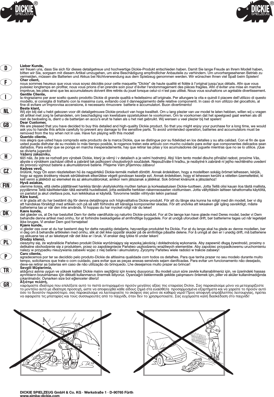 DFINLGBECZHFINSDKNPLPTRGRLieber Kunde,wir freuen uns, dass Sie sich für dieses detailgetreue und hochwertige Dickie-Produkt entschieden haben. Damit Sie lange Freude an Ihrem Modell haben,bitten wir Sie, sorgsam mit diesem Artikel umzugehen, um eine Beschädigung empfindlicher Anbauteile zu verhindern. Um unvorhergesehenen Betrieb zuvermeiden, müssen die Batterien und Akkus bei Nichtverwendung aus dem Spielzeug genommen werden. Wir wünschen Ihnen viel Spaß beim Spielen!Cher client,nous sommes heureux que vous vous soyez décidés pour cette maquette ”Dickie” de haute qualité et fidèle à l’original jusqu’aux détails. Afin que vouspuissiez longtemps en profiter, nous vous prions d’en prendre soin pour d’éviter l‘endommagement des pièces fragiles. Afin d&apos;éviter une mise en marcheimprévue, les piles ainsi que les accumulateurs doivent être retirés du jouet lorsque celui-ci n&apos;est pas utilisé. Nous vous souhaitons un agréable divertissement.Gentile Cliente,la ringraziamo per aver scelto questo prodotto Dickie di grande qualità e fedelissimo all’originale. Per allungare la vita e quindi il piacere dell’utilizzo di questomodello, si consiglia di trattarlo con la massima cura, evitando così il danneggiamento delle relative componenti. In caso di non utilizzo del giocattolo, alfine di evitare un&apos;improvvisa accensione, è necessario rimuovere  batterie e accumulatori. Buon divertimento!Beste klant,Wij zijn blij dat u hebt gekozen voor dit detailgetrouwe Dickie-product van hoge kwaliteit. Om u lang plezier van uw model te laten hebben, willen wij u vragendit artikel met zorg te behandelen, om beschadiging van kwetsbare opzetstukken te voorkomen. Om te voorkomen dat het speelgoed gaat werken als ditniet de bedoeling is, dient u de batterijen en accu’s eruit te halen als u het niet gebruikt. Wij wensen u veel plezier bij het spelen!Dear Customer,We are pleased that you have decided to buy this detailed and high-quality Dickie product. So that you might enjoy your purchase for a long time, we wouldask you to handle this article carefully to prevent any damage to the sensitive parts. To avoid unintended operation, batteries and accumulators must beremoved from the toy when not in use. Have fun playing with this model!Querido cliente,nos alegra que usted haya comprado este producto de la marca Dickie, que se distingue por su fidelidad en los detalles y su alta calidad. Con el fin de queusted pueda disfrutar de su modelo lo más tiempo posible, le rogamos traten este artículo con mucho cuidado para evitar que componentes delicados seandañados. Para evitar que se ponga en marcha inesperadamente, hay que retirar las pilas y los acumuladores del juguete mientras que no se lo utilice. ¡Quese divierta jugando!VáΩenÿ zákaznæku,tπΩæ nás, Ωe jste se rozhodl pro vÿrobek Dickie, kterÿ je vπrnÿ i v detailech a je velmi hodnotnÿ. Abÿ Vám tento model dlouho p®ináΩel radost, prosæme Vás,abyste svÿrobkem zacházel citlivπ a zabránil tak poΩkozenæ choulostivÿch souçástek. NepouΩíváte-li hraçku, je nezbytné k zabránπ ní jejího nechtπného uvedenído provozu vyjmout baterie a akumulátorové baterie. P®ejeme Vám p®æjemnou zábavu!Kedves vevŒ,örülünk, hogy Ön ezen részleteiben hı és nagyértékı Dickie-termék mellett döntött. Annak érdekében, hogy a modellben sokáig örömet lelhessen, kérjük,hogy az egyes érzékeny részek sérülésének elkerülése végett gondosan kezelje ezt. Annak érdekében, hogy el lehessen kerülni a véletlen üzemeltetést, kikell venni a játékból az elemeket és az akkumulátorokat, amikor nem játszanak a játékkal. Sok örömet kívánunk a játszáshoz!Hyvä asiakas,olemme iloisia, että olette päättäneet hankkia tämän yksityiskohtia myöten tarkan ja korkealaatuisen Dickie-tuotteen. Jotta Teillä olisi kauan iloa tästä mallista,pyydämme Teitä käsittelemään tätä esinettä huolellisesti, jotta estäisitte herkkien rakenneosasten vioittumisen. Jotta vältyttäisiin laitteen tahattomalta käytöltä,on paristot ja akut otettava pois, kun leikkikalua ei käytetä. Toivomme teidän viihtyvän leikin parissa!Käre kund,vi är glada att du har bestämt dig för denna detaljtrogna och högkvalitativa Dickie-produkt. För att du länge ska kunna ha roligt med din modell, ber vi digatt handskas försiktigt med artikeln och på så sätt förhindra att känsliga komponenter skadas. För att undvika att leksaken går igång oavsiktligt, måstebatterierna tas ur när den inte används. Vi hoppas du har mycket roligt när du leker!Kære kunde,det glæder os, at De har besluttet Dem for dette værdifulde og naturtro Dickie-produkt. For at De længe kan have glæde med Deres model, beder vi Dembehandle denne artikel med omhu, for at forhindre beskadigelse af ømfindtlige byggedele. For at undgå uforudset drift, bør batterierne tages ud når legetøjetikke bruges. Vi ønsker Dem god fornøjelse!Kjære kunde,vi gleder oss over at du har bestemt deg for dette nøyaktig detaljerte, høyverdige produktet fra Dickie. For at du lenge skal ha glede av denne modellen, bervi deg om å behandle artikkelen med omhu, slik at det ikke oppstår skader på de ømfintlige påsatte delene. For å unngå at den er i unødig drift, må batterieneog akkuene tas ut av leketøyet når det ikke er i bruk. Vi ønsker deg lykke til under leken!Drodzy klienci,cieszymy si´, ˝e wybraliÊcie Paƒstwo produkt Dickie wyró˝niajàcy si´ wysokà jakoÊcià i dok∏adnoÊcià wykonania. Aby zapewniç d∏ugà ˝ywotnoÊç, prosimy odelikatne obchodzenie si´ z produktem, przez co zapobiegniecie Paƒstwo uszkodzeniu wra˝liwych elementów. Aby zapobiec przypadkowemu uruchomieniunalezy w przypadku nieuzywania zabawki wyjac z niej baterie i akumulatory. ˚yczymy Paƒstwu wiele radoÊci w trakcie zabawy!Caro cliente,agradecemos por ter se decidido pelo produto-Dickie de altíssima qualidade com todos os detalhes. Para que tenha prazer no seu modelo durante muitotempo, solicitamos que trate-o com cuidado, para evitar que as peças anexas sensíveis sejam danificadas. Para evitar um funcionamento não desejado,deve-se retirar as baterias em caso de não utilização do brinquedo. Lhe desejamos muito prazer ao brincar!Sevgili Müﬂterimiz,ald›¤›n›z asl›na uygun ve yüksek kaliteli Dickie mal›n› seçti¤iniz için k›vanç duyuyoruz. Bu modeli uzun süre zevkle kullanabilmeniz için, ve üzerindeki hassasayr›nt›lar›n bozulmamas› için dikkatli kullanman›z› önermek istiyoruz. Oyanca¤ın beklenmedik ﬂekilde çalıﬂmasını önlemek için, piller ve aküler kullanılmadı¤ındaçıkarılmalıdır. Oynarken size bol e¤lenceler dileriz!∞ÍÈﬁÙÈÌÂ ÂÏ¿ÙË,x·ÈÚﬁÌ·ÛÙÂ È‰È·›ÙÂÚ· Ô˘ ÂÈÏ¤Í·ÙÂ ·˘Ùﬁ ÙÔ ÈÛÙ¿ ·ÓÙÈÁÚ·ÌÌ¤ÓÔ ÚÔ˚ﬁÓ ÌÂÁ¿ÏË˜ ·Í›·˜ ÙË˜ ÂÙ·ÈÚÂ›·˜ Dickie. ™·˜ ·Ú·Î·ÏÔ‡ÌÂ ÌﬁÓÔ Ó· ÌÂÙ·¯ÂÈÚ›˙ÂÛÙÂÙÔ ÌÔÓÙ¤ÏÔ ·˘Ùﬁ ÌÂ È‰È·›ÙÂÚË ÚÔÛÔ¯‹, ÒÛÙÂ Ó· ·ÔÊÂ˘¯ıÂ› Î¿ıÂ Â›‰Ô˘˜ ˙ËÌÈ¿ ÛÙ· Â˘·›ÛıËÙ·  ÚÔÛ·ÚÌÔÛÌ¤Ó· ÂÍ·ÚÙ‹Ì·Ù· Î·È Ó· ¯·ÚÂ›ÙÂ ÙÔ ÚÔ˚ﬁÓ ·˘ÙﬁﬁÛÔ ÙÔ ‰˘Ó·ÙﬁÓ ÂÚÈÛÛﬁÙÂÚÔ. Û·˜ ·Ú·Î·ÏÔ‡ÌÂ Ó· ÏÂÈÙÔ˘ÚÁÂ›ÙÂ ÙÔ ÛÎ¿ÊÔ˜ Û·˜ ÌﬁÓÔ ÛÂ Î·ı·Ú¿ ÓÂÚ¿! ¶ÚÔ˜ ·ÔÊ˘Á‹ ·Úﬁ‚ÏÂÙË˜ ÏÂÈÙÔ˘ÚÁ›·˜, Ú¤ÂÈÓ· ·Ê·ÈÚÂ›ÙÂ ÙÈ˜ Ì·Ù·Ú›Â˜ Î·È ÙÔ˘˜ Û˘ÛÛˆÚÂ˘Ù¤˜ ·ﬁ ÙÔ ·È¯Ó›‰È, ﬁÙ·Ó ‰ÂÓ ÙÔ ¯ÚËÛÈÌÔÔÈÂ›ÙÂ. ™·˜ Â˘¯ﬁÌ·ÛÙÂ Î·Ï‹ ‰È·ÛÎ¤‰·ÛË ÛÙÔ ·È¯Ó›‰È!DICKIE SPIELZEUG GmbH &amp; Co. KG · Werkstraße 1 · D-90765 Fürthwww.simba-dickie.com