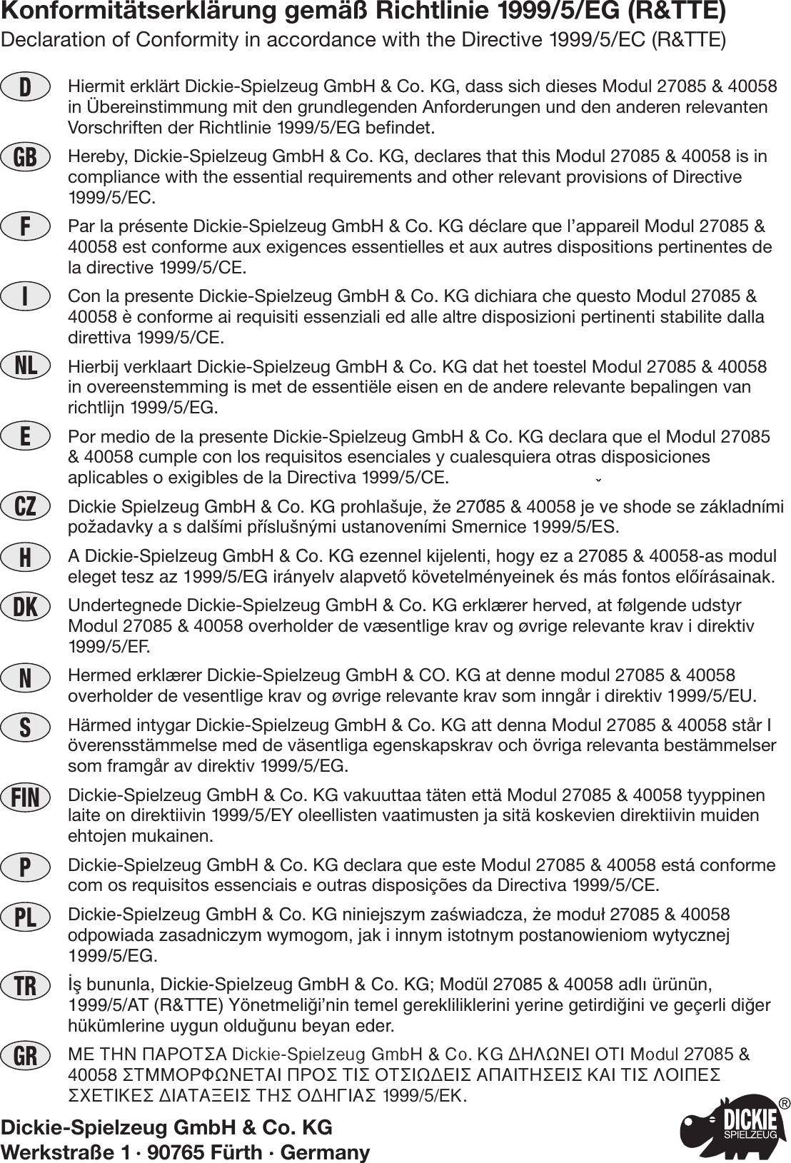 PDKDNLIGBHCZEFINSNPLTRGRHiermit erklärt Dickie-Spielzeug GmbH &amp; Co. KG, dass sich dieses Modul 27085 &amp; 40058in Übereinstimmung mit den grundlegenden Anforderungen und den anderen relevantenVorschriften der Richtlinie 1999/5/EG befindet.Hereby, Dickie-Spielzeug GmbH &amp; Co. KG, declares that this Modul 27085 &amp; 40058 is incompliance with the essential requirements and other relevant provisions of Directive1999/5/EC.Par la présente Dickie-Spielzeug GmbH &amp; Co. KG déclare que l’appareil Modul 27085 &amp;40058 est conforme aux exigences essentielles et aux autres dispositions pertinentes dela directive 1999/5/CE.Con la presente Dickie-Spielzeug GmbH &amp; Co. KG dichiara che questo Modul 27085 &amp;40058 è conforme ai requisiti essenziali ed alle altre disposizioni pertinenti stabilite dalladirettiva 1999/5/CE.Hierbij verklaart Dickie-Spielzeug GmbH &amp; Co. KG dat het toestel Modul 27085 &amp; 40058in overeenstemming is met de essentiële eisen en de andere relevante bepalingen vanrichtlijn 1999/5/EG.Por medio de la presente Dickie-Spielzeug GmbH &amp; Co. KG declara que el Modul 27085&amp; 40058 cumple con los requisitos esenciales y cualesquiera otras disposicionesaplicables o exigibles de la Directiva 1999/5/CE.Dickie Spielzeug GmbH &amp; Co. KG prohla‰uje, Ïe 27085 &amp; 40058 je ve shode se základnímipoÏadavky a s dal‰ími pﬁíslu‰n˘mi ustanoveními Smernice 1999/5/ES.A Dickie-Spielzeug GmbH &amp; Co. KG ezennel kijelenti, hogy ez a 27085 &amp; 40058-as moduleleget tesz az 1999/5/EG irányelv alapvetŒ követelményeinek és más fontos elŒírásainak.Undertegnede Dickie-Spielzeug GmbH &amp; Co. KG erklærer herved, at følgende udstyrModul 27085 &amp; 40058 overholder de væsentlige krav og øvrige relevante krav i direktiv1999/5/EF.Hermed erklærer Dickie-Spielzeug GmbH &amp; CO. KG at denne modul 27085 &amp; 40058overholder de vesentlige krav og øvrige relevante krav som inngår i direktiv 1999/5/EU.Härmed intygar Dickie-Spielzeug GmbH &amp; Co. KG att denna Modul 27085 &amp; 40058 står Iöverensstämmelse med de väsentliga egenskapskrav och övriga relevanta bestämmelsersom framgår av direktiv 1999/5/EG.Dickie-Spielzeug GmbH &amp; Co. KG vakuuttaa täten että Modul 27085 &amp; 40058 tyyppinenlaite on direktiivin 1999/5/EY oleellisten vaatimusten ja sitä koskevien direktiivin muidenehtojen mukainen.Dickie-Spielzeug GmbH &amp; Co. KG declara que este Modul 27085 &amp; 40058 está conformecom os requisitos essenciais e outras disposições da Directiva 1999/5/CE.Dickie-Spielzeug GmbH &amp; Co. KG niniejszym zaÊwiadcza, ˝e modu∏ 27085 &amp; 40058odpowiada zasadniczym wymogom, jak i innym istotnym postanowieniom wytycznej1999/5/EG.‹ﬂ bununla, Dickie-Spielzeug GmbH &amp; Co. KG; Modül 27085 &amp; 40058 adl› ürünün,1999/5/AT (R&amp;TTE) Yönetmeli¤i’nin temel gerekliliklerini yerine getirdi¤ini ve geçerli di¤erhükümlerine uygun oldu¤unu beyan eder.ª∂ ∆∏¡ ¶∞ƒ√∆™∞ Dickie-Spielzeug GmbH &amp; Co. KG ¢∏§ø¡∂π √∆π Modul 27085 &amp;40058 ™∆ªª√ƒºø¡∂∆∞π ¶ƒ√™ ∆π™ √∆™πø¢∂π™ ∞¶∞π∆∏™∂π™ ∫∞π ∆π™ §√π¶∂™™Ã∂∆π∫∂™ ¢π∞∆∞•∂π™ ∆∏™ √¢∏°π∞™ 1999/5/∂∫.Konformitätserklärung gemäß Richtlinie 1999/5/EG (R&amp;TTE)Declaration of Conformity in accordance with the Directive 1999/5/EC (R&amp;TTE)Dickie-Spielzeug GmbH &amp; Co. KGWerkstraße 1 · 90765 Fürth · GermanyF