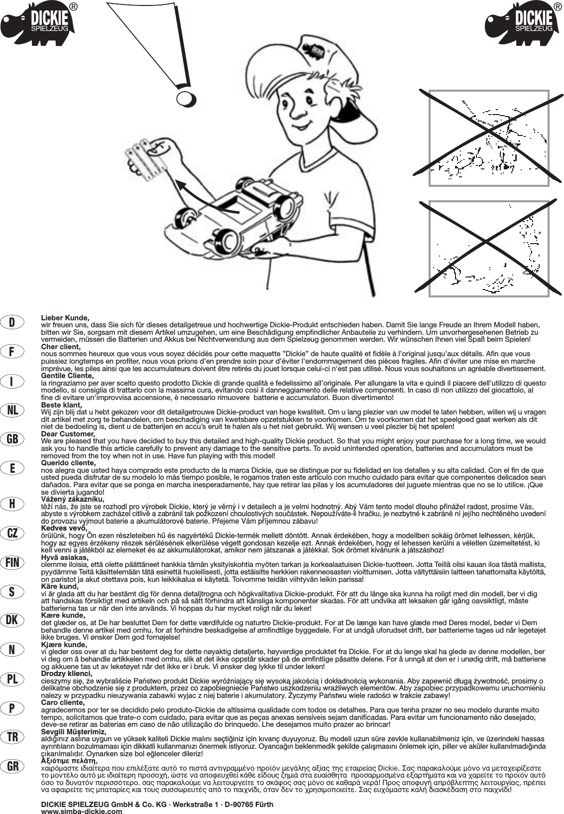 DFINLGBECZHFINSDKNPLPTRGRLieber Kunde,wir freuen uns, dass Sie sich für dieses detailgetreue und hochwertige Dickie-Produkt entschieden haben. Damit Sie lange Freude an Ihrem Modell haben,bitten wir Sie, sorgsam mit diesem Artikel umzugehen, um eine Beschädigung empfindlicher Anbauteile zu verhindern. Um unvorhergesehenen Betrieb zuvermeiden, müssen die Batterien und Akkus bei Nichtverwendung aus dem Spielzeug genommen werden. Wir wünschen Ihnen viel Spaß beim Spielen!Cher client,nous sommes heureux que vous vous soyez décidés pour cette maquette ”Dickie” de haute qualité et fidèle à l’original jusqu’aux détails. Afin que vouspuissiez longtemps en profiter, nous vous prions d’en prendre soin pour d’éviter l‘endommagement des pièces fragiles. Afin d&apos;éviter une mise en marcheimprévue, les piles ainsi que les accumulateurs doivent être retirés du jouet lorsque celui-ci n&apos;est pas utilisé. Nous vous souhaitons un agréable divertissement.Gentile Cliente,la ringraziamo per aver scelto questo prodotto Dickie di grande qualità e fedelissimo all’originale. Per allungare la vita e quindi il piacere dell’utilizzo di questomodello, si consiglia di trattarlo con la massima cura, evitando così il danneggiamento delle relative componenti. In caso di non utilizzo del giocattolo, alfine di evitare un&apos;improvvisa accensione, è necessario rimuovere  batterie e accumulatori. Buon divertimento!Beste klant,Wij zijn blij dat u hebt gekozen voor dit detailgetrouwe Dickie-product van hoge kwaliteit. Om u lang plezier van uw model te laten hebben, willen wij u vragendit artikel met zorg te behandelen, om beschadiging van kwetsbare opzetstukken te voorkomen. Om te voorkomen dat het speelgoed gaat werken als ditniet de bedoeling is, dient u de batterijen en accu’s eruit te halen als u het niet gebruikt. Wij wensen u veel plezier bij het spelen!Dear Customer,We are pleased that you have decided to buy this detailed and high-quality Dickie product. So that you might enjoy your purchase for a long time, we wouldask you to handle this article carefully to prevent any damage to the sensitive parts. To avoid unintended operation, batteries and accumulators must beremoved from the toy when not in use. Have fun playing with this model!Querido cliente,nos alegra que usted haya comprado este producto de la marca Dickie, que se distingue por su fidelidad en los detalles y su alta calidad. Con el fin de queusted pueda disfrutar de su modelo lo más tiempo posible, le rogamos traten este artículo con mucho cuidado para evitar que componentes delicados seandañados. Para evitar que se ponga en marcha inesperadamente, hay que retirar las pilas y los acumuladores del juguete mientras que no se lo utilice. ¡Quese divierta jugando!VáΩenÿ zákaznæku,tπΩæ nás, Ωe jste se rozhodl pro vÿrobek Dickie, kterÿ je vπrnÿ i v detailech a je velmi hodnotnÿ. Abÿ Vám tento model dlouho p®ináΩel radost, prosæme Vás,abyste svÿrobkem zacházel citlivπ a zabránil tak poΩkozenæ choulostivÿch souçástek. NepouΩíváte-li hraçku, je nezbytné k zabránπ ní jejího nechtπného uvedenído provozu vyjmout baterie a akumulátorové baterie. P®ejeme Vám p®æjemnou zábavu!Kedves vevŒ,örülünk, hogy Ön ezen részleteiben hı és nagyértékı Dickie-termék mellett döntött. Annak érdekében, hogy a modellben sokáig örömet lelhessen, kérjük,hogy az egyes érzékeny részek sérülésének elkerülése végett gondosan kezelje ezt. Annak érdekében, hogy el lehessen kerülni a véletlen üzemeltetést, kikell venni a játékból az elemeket és az akkumulátorokat, amikor nem játszanak a játékkal. Sok örömet kívánunk a játszáshoz!Hyvä asiakas,olemme iloisia, että olette päättäneet hankkia tämän yksityiskohtia myöten tarkan ja korkealaatuisen Dickie-tuotteen. Jotta Teillä olisi kauan iloa tästä mallista,pyydämme Teitä käsittelemään tätä esinettä huolellisesti, jotta estäisitte herkkien rakenneosasten vioittumisen. Jotta vältyttäisiin laitteen tahattomalta käytöltä,on paristot ja akut otettava pois, kun leikkikalua ei käytetä. Toivomme teidän viihtyvän leikin parissa!Käre kund,vi är glada att du har bestämt dig för denna detaljtrogna och högkvalitativa Dickie-produkt. För att du länge ska kunna ha roligt med din modell, ber vi digatt handskas försiktigt med artikeln och på så sätt förhindra att känsliga komponenter skadas. För att undvika att leksaken går igång oavsiktligt, måstebatterierna tas ur när den inte används. Vi hoppas du har mycket roligt när du leker!Kære kunde,det glæder os, at De har besluttet Dem for dette værdifulde og naturtro Dickie-produkt. For at De længe kan have glæde med Deres model, beder vi Dembehandle denne artikel med omhu, for at forhindre beskadigelse af ømfindtlige byggedele. For at undgå uforudset drift, bør batterierne tages ud når legetøjetikke bruges. Vi ønsker Dem god fornøjelse!Kjære kunde,vi gleder oss over at du har bestemt deg for dette nøyaktig detaljerte, høyverdige produktet fra Dickie. For at du lenge skal ha glede av denne modellen, bervi deg om å behandle artikkelen med omhu, slik at det ikke oppstår skader på de ømfintlige påsatte delene. For å unngå at den er i unødig drift, må batterieneog akkuene tas ut av leketøyet når det ikke er i bruk. Vi ønsker deg lykke til under leken!Drodzy klienci,cieszymy si´, ˝e wybraliÊcie Paƒstwo produkt Dickie wyró˝niajàcy si´ wysokà jakoÊcià i dok∏adnoÊcià wykonania. Aby zapewniç d∏ugà ˝ywotnoÊç, prosimy odelikatne obchodzenie si´ z produktem, przez co zapobiegniecie Paƒstwo uszkodzeniu wra˝liwych elementów. Aby zapobiec przypadkowemu uruchomieniunalezy w przypadku nieuzywania zabawki wyjac z niej baterie i akumulatory. ˚yczymy Paƒstwu wiele radoÊci w trakcie zabawy!Caro cliente,agradecemos por ter se decidido pelo produto-Dickie de altíssima qualidade com todos os detalhes. Para que tenha prazer no seu modelo durante muitotempo, solicitamos que trate-o com cuidado, para evitar que as peças anexas sensíveis sejam danificadas. Para evitar um funcionamento não desejado,deve-se retirar as baterias em caso de não utilização do brinquedo. Lhe desejamos muito prazer ao brincar!Sevgili Müﬂterimiz,ald›¤›n›z asl›na uygun ve yüksek kaliteli Dickie mal›n› seçti¤iniz için k›vanç duyuyoruz. Bu modeli uzun süre zevkle kullanabilmeniz için, ve üzerindeki hassasayr›nt›lar›n bozulmamas› için dikkatli kullanman›z› önermek istiyoruz. Oyanca¤ın beklenmedik ﬂekilde çalıﬂmasını önlemek için, piller ve aküler kullanılmadı¤ındaçıkarılmalıdır. Oynarken size bol e¤lenceler dileriz!∞ÍÈﬁÙÈÌÂ ÂÏ¿ÙË,x·ÈÚﬁÌ·ÛÙÂ È‰È·›ÙÂÚ· Ô˘ ÂÈÏ¤Í·ÙÂ ·˘Ùﬁ ÙÔ ÈÛÙ¿ ·ÓÙÈÁÚ·ÌÌ¤ÓÔ ÚÔ˚ﬁÓ ÌÂÁ¿ÏË˜ ·Í›·˜ ÙË˜ ÂÙ·ÈÚÂ›·˜ Dickie. ™·˜ ·Ú·Î·ÏÔ‡ÌÂ ÌﬁÓÔ Ó· ÌÂÙ·¯ÂÈÚ›˙ÂÛÙÂÙÔ ÌÔÓÙ¤ÏÔ ·˘Ùﬁ ÌÂ È‰È·›ÙÂÚË ÚÔÛÔ¯‹, ÒÛÙÂ Ó· ·ÔÊÂ˘¯ıÂ› Î¿ıÂ Â›‰Ô˘˜ ˙ËÌÈ¿ ÛÙ· Â˘·›ÛıËÙ·  ÚÔÛ·ÚÌÔÛÌ¤Ó· ÂÍ·ÚÙ‹Ì·Ù· Î·È Ó· ¯·ÚÂ›ÙÂ ÙÔ ÚÔ˚ﬁÓ ·˘ÙﬁﬁÛÔ ÙÔ ‰˘Ó·ÙﬁÓ ÂÚÈÛÛﬁÙÂÚÔ. Û·˜ ·Ú·Î·ÏÔ‡ÌÂ Ó· ÏÂÈÙÔ˘ÚÁÂ›ÙÂ ÙÔ ÛÎ¿ÊÔ˜ Û·˜ ÌﬁÓÔ ÛÂ Î·ı·Ú¿ ÓÂÚ¿! ¶ÚÔ˜ ·ÔÊ˘Á‹ ·Úﬁ‚ÏÂÙË˜ ÏÂÈÙÔ˘ÚÁ›·˜, Ú¤ÂÈÓ· ·Ê·ÈÚÂ›ÙÂ ÙÈ˜ Ì·Ù·Ú›Â˜ Î·È ÙÔ˘˜ Û˘ÛÛˆÚÂ˘Ù¤˜ ·ﬁ ÙÔ ·È¯Ó›‰È, ﬁÙ·Ó ‰ÂÓ ÙÔ ¯ÚËÛÈÌÔÔÈÂ›ÙÂ. ™·˜ Â˘¯ﬁÌ·ÛÙÂ Î·Ï‹ ‰È·ÛÎ¤‰·ÛË ÛÙÔ ·È¯Ó›‰È!DICKIE SPIELZEUG GmbH &amp; Co. KG · Werkstraße 1 · D-90765 Fürthwww.simba-dickie.com