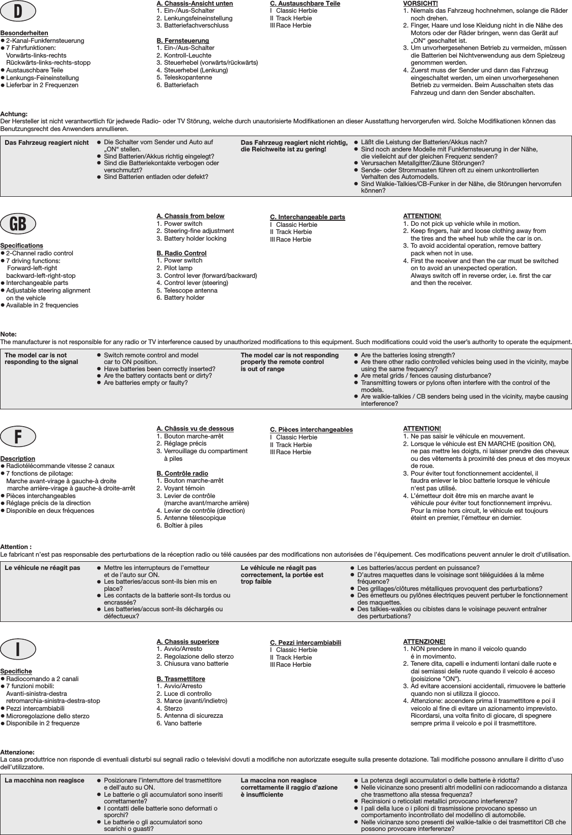 DVORSICHT!1. Niemals das Fahrzeug hochnehmen, solange die Rädernoch drehen.2. Finger, Haare und lose Kleidung nicht in die Nähe desMotors oder der Räder bringen, wenn das Gerät auf„ON“ geschaltet ist.3. Um unvorhergesehenen Betrieb zu vermeiden, müssendie Batterien bei Nichtverwendung aus dem Spielzeuggenommen werden.4. Zuerst muss der Sender und dann das Fahrzeugeingeschaltet werden, um einen unvorhergesehenenBetrieb zu vermeiden. Beim Ausschalten stets dasFahrzeug und dann den Sender abschalten.La macchina non reagisce •Posizionare l’interruttore del trasmettitoree dell’auto su ON.•Le batterie o gli accumulatori sono inseriticorrettamente?•I contatti delle batterie sono deformati osporchi?•Le batterie o gli accumulatori sonoscarichi o guasti?La maccina non reagiscecorrettamente il raggio d’azioneè insufficiente•La potenza degli accumulatori o delle batterie è ridotta?•Nelle vicinanze sono presenti altri modellini con radiocomando a distanzache trasmettono alla stessa frequenza?•Recinsioni o reticolati metallici provocano interferenze?•I pali della luce o i piloni di trasmissione provocano spesso uncomportamento incontrollato del modellino di automobile.•Nelle vicinanze sono presenti dei walkie-talkie o dei trasmettitori CB chepossono provocare interferenze?IATTENZIONE!1. NON prendere in mano il veicolo quandoé in movimento.2. Tenere dita, capelli e indumenti lontani dalle ruote edai semiassi delle ruote quando il veicolo é acceso(poisizione ”ON”).3. Ad evitare accensioni accidentali, rimuovere le batteriequando non si utilizza il giocco.4. Attenzione: accendere prima il trasmettitore e poi ilveicolo al fine di evitare un azionamento imprevisto.Ricordarsi, una volta finito di giocare, di spegneresempre prima il veicolo e poi il trasmettitore.Le véhicule ne réagit pas •Mettre les interrupteurs de l’emetteuret de l’auto sur ON.•Les batteries/accus sont-ils bien mis enplace?•Les contacts de la batterie sont-ils tordus ouencrassés?•Les batteries/accus sont-ils déchargés oudéfectueux?Le véhicule ne réagit pascorrectement, la portée esttrop faible•Les batteries/accus perdent en puissance?•D’autres maquettes dans le voisinage sont téléguidées á la mêmefréquence?•Des grillages/clôtures métalliques provoquent des perturbations?•Des émetteurs ou pylônes électriques peuvent pertuber le fonctionnementdes maquettes.•Des talkies-walkies ou cibistes dans le voisinage peuvent entraînerdes perturbations?FATTENTION!1. Ne pas saisir le véhicule en mouvement.2. Lorsque le véhicule est EN MARCHE (position ON),ne pas mettre les doigts, ni laisser prendre des cheveuxou des vêtements à proximité des pneus et des moyeuxde roue.3. Pour éviter tout fonctionnement accidentel, ilfaudra enlever le bloc batterie lorsque le véhiculen‘est pas utilisé.4. L’émetteur doit être mis en marche avant levéhicule pour éviter tout fonctionnement imprévu.Pour la mise hors circuit, le véhicule est toujourséteint en premier, l’émetteur en dernier.The model car is notresponding to the signal •Switch remote control and modelcar to ON position.•Have batteries been correctly inserted?•Are the battery contacts bent or dirty?•Are batteries empty or faulty?The model car is not respondingproperly the remote controlis out of range•Are the batteries losing strength?•Are there other radio controlled vehicles being used in the vicinity, maybeusing the same frequency?•Are metal grids / fences causing disturbance?•Transmitting towers or pylons often interfere with the control of themodels.•Are walkie-talkies / CB senders being used in the vicinity, maybe causinginterference?GBATTENTION!1. Do not pick up vehicle while in motion.2. Keep fingers, hair and loose clothing away fromthe tires and the wheel hub while the car is on.3. To avoid accidental operation, remove batterypack when not in use.4. First the receiver and then the car must be switchedon to avoid an unexpected operation.Always switch off in reverse order, i.e. first the carand then the receiver.Das Fahrzeug reagiert nicht •Die Schalter vom Sender und Auto auf„ON“ stellen.•Sind Batterien/Akkus richtig eingelegt?•Sind die Batteriekontakte verbogen oderverschmutzt?•Sind Batterien entladen oder defekt?Das Fahrzeug reagiert nicht richtig,die Reichweite ist zu gering! •Läßt die Leistung der Batterien/Akkus nach?•Sind noch andere Modelle mit Funkfernsteuerung in der Nähe,die vielleicht auf der gleichen Frequenz senden?•Verursachen Metallgitter/Zäune Störungen?•Sende- oder Strommasten führen oft zu einem unkontrolliertenVerhalten des Automodells.•Sind Walkie-Talkies/CB-Funker in der Nähe, die Störungen hervorrufenkönnen?Specifiche•Radiocomando a 2 canali•7 funzioni mobili:Avanti-sinistra-destraretromarchia-sinistra-destra-stop•Pezzi intercambiabili•Microregolazione dello sterzo•Disponibile in 2 frequenzeDescription•Radiotélécommande vitesse 2 canaux•7 fonctions de pilotage:   Marche avant-virage à gauche-à droite    marche arrière-virage à gauche-à droite-arrêt•Pièces interchangeables•Réglage précis de la direction•Disponible en deux fréquencesSpecifications•2-Channel radio control•7 driving functions:    Forward-left-right   backward-left-right-stop•Interchangeable parts•Adjustable steering alignmenton the vehicle•Available in 2 frequenciesBesonderheiten•2-Kanal-Funkfernsteuerung•7 Fahrfunktionen:Vorwärts-links-rechtsRückwärts-links-rechts-stopp•Austauschbare Teile•Lenkungs-Feineinstellung•Lieferbar in 2 FrequenzenNote:The manufacturer is not responsible for any radio or TV interference caused by unauthorized modifications to this equipment. Such modifications could void the user’s authority to operate the equipment.Achtung:Der Hersteller ist nicht verantwortlich für jedwede Radio- oder TV Störung, welche durch unautorisierte Modifikationen an dieser Ausstattung hervorgerufen wird. Solche Modifikationen können dasBenutzungsrecht des Anwenders annullieren.Attention :Le fabricant n’est pas responsable des perturbations de la réception radio ou télé causées par des modifications non autorisées de l’équipement. Ces modifications peuvent annuler le droit d’utilisation.Attenzione:La casa produttrice non risponde di eventuali disturbi sui segnali radio o televisivi dovuti a modifiche non autorizzate eseguite sulla presente dotazione. Tali modifiche possono annullare il diritto d’usodell’utilizzatore.A. Chassis superiore1. Avvio/Arresto2. Regolazione dello sterzo3. Chiusura vano batterieB. Trasmettitore1. Avvio/Arresto2. Luce di controllo3. Marce (avanti/indietro)4. Sterzo5. Antenna di sicurezza6. Vano batterieA. Châssis vu de dessous1. Bouton marche-arrêt2. Réglage précis3. Verrouillage du compartimentà pilesB. Contrôle radio1. Bouton marche-arrêt2. Voyant témoin3. Levier de contrôle(marche avant/marche arrière)4. Levier de contrôle (direction)5. Antenne télescopique6. Boîtier à pilesA. Chassis from below1. Power switch2. Steering-fine adjustment3. Battery holder lockingB. Radio Control1. Power switch2. Pilot lamp3. Control lever (forward/backward)4. Control lever (steering)5. Telescope antenna6. Battery holderA. Chassis-Ansicht unten1. Ein-/Aus-Schalter2. Lenkungsfeineinstellung3. BatteriefachverschlussB. Fernsteuerung1. Ein-/Aus-Schalter2. Kontroll-Leuchte3. Steuerhebel (vorwärts/rückwärts)4. Steuerhebel (Lenkung)5. Teleskopantenne6. BatteriefachC. Austauschbare TeileI Classic HerbieII Track HerbieIII Race HerbieC. Pezzi intercambiabiliI Classic HerbieII Track HerbieIII Race HerbieC. Pièces interchangeablesI Classic HerbieII Track HerbieIII Race HerbieC. Interchangeable partsI Classic HerbieII Track HerbieIII Race Herbie