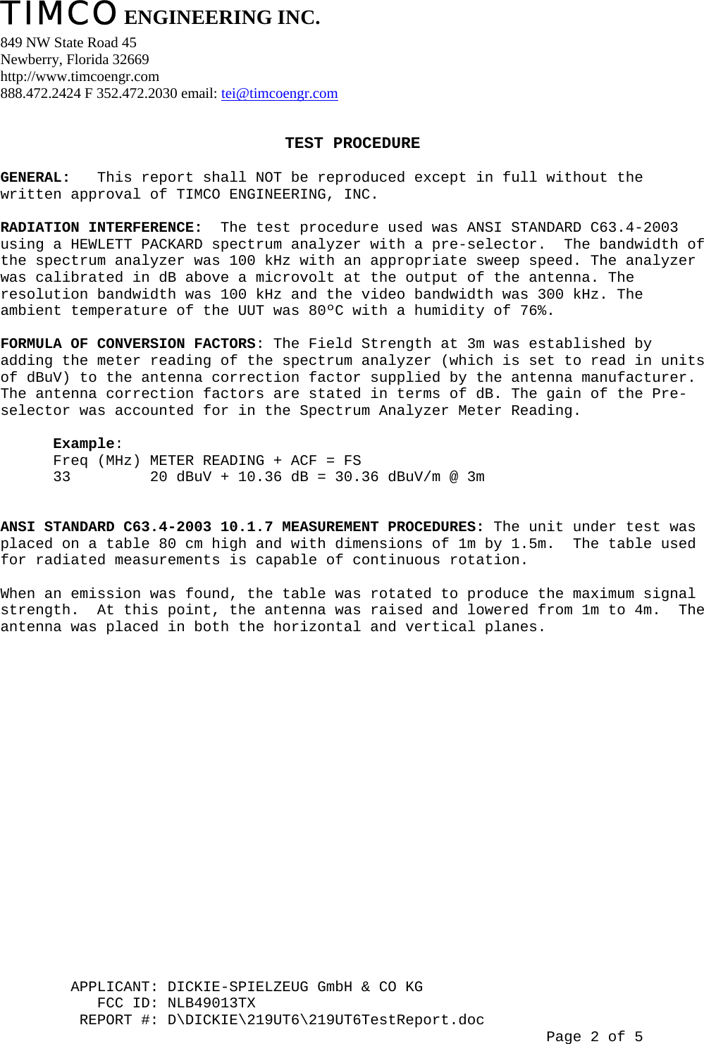 TIMCO ENGINEERING INC.  849 NW State Road 45 Newberry, Florida 32669 http://www.timcoengr.com 888.472.2424 F 352.472.2030 email: tei@timcoengr.com         APPLICANT: DICKIE-SPIELZEUG GmbH &amp; CO KG            TEST PROCEDURE          GENERAL:   This report shall NOT be reproduced except in full without the written approval of TIMCO ENGINEERING, INC.                  RADIATION INTERFERENCE:  The test procedure used was ANSI STANDARD C63.4-2003   using a HEWLETT PACKARD spectrum analyzer with a pre-selector.  The bandwidth of the spectrum analyzer was 100 kHz with an appropriate sweep speed. The analyzer was calibrated in dB above a microvolt at the output of the antenna. The resolution bandwidth was 100 kHz and the video bandwidth was 300 kHz. The ambient temperature of the UUT was 80ºC with a humidity of 76%.            FORMULA OF CONVERSION FACTORS: The Field Strength at 3m was established by adding the meter reading of the spectrum analyzer (which is set to read in units of dBuV) to the antenna correction factor supplied by the antenna manufacturer.  The antenna correction factors are stated in terms of dB. The gain of the Pre-selector was accounted for in the Spectrum Analyzer Meter Reading.          Example: Freq (MHz) METER READING + ACF = FS 33         20 dBuV + 10.36 dB = 30.36 dBuV/m @ 3m           ANSI STANDARD C63.4-2003 10.1.7 MEASUREMENT PROCEDURES: The unit under test was placed on a table 80 cm high and with dimensions of 1m by 1.5m.  The table used for radiated measurements is capable of continuous rotation.          When an emission was found, the table was rotated to produce the maximum signal strength.  At this point, the antenna was raised and lowered from 1m to 4m.  The antenna was placed in both the horizontal and vertical planes.                                                           FCC ID: NLB49013TX          REPORT #: D\DICKIE\219UT6\219UT6TestReport.doc                                                                       Page 2 of 5 