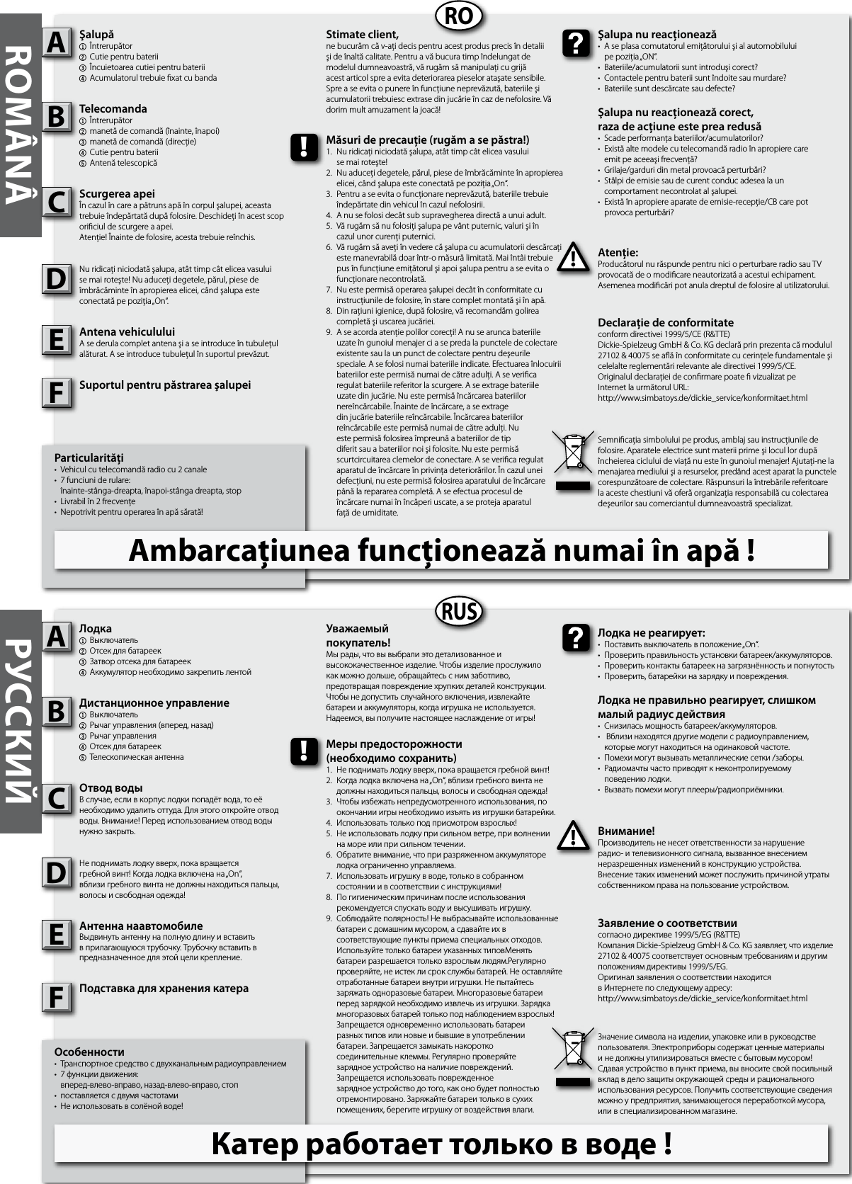 Particularităţi•  Vehicul cu telecomandă radio cu 2 canale •  7 funciuni de rulare:  înainte-stânga-dreapta, înapoi-stânga dreapta, stop•  Livrabil în 2 frecvenţe•  Nepotrivit pentru operarea în apă sărată!Şalupă1  Întrerupător2Cutie pentru baterii3  Încuietoarea cutiei pentru baterii4Acumulatorul trebuie xat cu bandaTelecomanda  1  Întrerupător2  manetă de comandă (înainte, înapoi)3  manetă de comandă (direcţie)4  Cutie pentru baterii5  Antenă telescopicăScurgerea apeiÎn cazul în care a pătruns apă în corpul şalupei, aceasta trebuie îndepărtată după folosire. Deschideţi în acest scop oriciul de scurgere a apei. Atenţie! Înainte de folosire, acesta trebuie reînchis.Nu ridicaţi niciodată şalupa, atât timp cât elicea vasului se mai roteşte! Nu aduceţi degetele, părul, piese de îmbrăcăminte în apropierea elicei, când şalupa este conectată pe poziţia „On“. Antena vehicululuiA se derula complet antena şi a se introduce în tubuleţul alăturat. A se introduce tubuleţul în suportul prevăzut.Suportul pentru păstrarea şalupeiAtenţie:Producătorul nu răspunde pentru nici o perturbare radio sau TV provocată de o modicare neautorizată a acestui echipament. Asemenea modicări pot anula dreptul de folosire al utilizatorului.AB!Şalupa nu reacţionează•  A se plasa comutatorul emiţătorului şi al automobilului  pe poziţia „ON“. •  Bateriile/acumulatorii sunt introduşi corect?•  Contactele pentru baterii sunt îndoite sau murdare? •  Bateriile sunt descărcate sau defecte?Şalupa nu reacţionează corect, raza de acţiune este prea redusă•  Scade performanţa bateriilor/acumulatorilor?•  Există alte modele cu telecomandă radio în apropiere care  emit pe aceeaşi frecvenţă? •  Grilaje/garduri din metal provoacă perturbări?•  Stâlpi de emisie sau de curent conduc adesea la un  comportament necontrolat al şalupei.•  Există în apropiere aparate de emisie-recepţie/CB care pot  provoca perturbări?Stimate client,ne bucurăm că v-aţi decis pentru acest produs precis în detalii şi de înaltă calitate. Pentru a vă bucura timp îndelungat de modelul dumneavoastră, vă rugăm să manipulaţi cu grijă acest articol spre a evita deteriorarea pieselor ataşate sensibile. Spre a se evita o punere în funcţiune neprevăzută, bateriile şi acumulatorii trebuiesc extrase din jucărie în caz de nefolosire. Vă dorim mult amuzament la joacă!Declaraţie de conformitateconform directivei 1999/5/CE (R&amp;TTE)Dickie-Spielzeug GmbH &amp; Co. KG declară prin prezenta că modulul 27102 &amp; 40075 se aă în conformitate cu cerinţele fundamentale şi celelalte reglementări relevante ale directivei 1999/5/CE.Originalul declaraţiei de conrmare poate  vizualizat peInternet la următorul URL:http://www.simbatoys.de/dickie_service/konformitaet.htmlSemnicaţia simbolului pe produs, amblaj sau instrucţiunile de folosire. Aparatele electrice sunt materii prime şi locul lor după încheierea ciclului de viaţă nu este în gunoiul menajer! Ajutaţi-ne la menajarea mediului şi a resurselor, predând acest aparat la punctele corespunzătoare de colectare. Răspunsuri la întrebările referitoare la aceste chestiuni vă oferă organizaţia responsabilă cu colectarea deşeurilor sau comerciantul dumneavoastră specializat.!Măsuri de precauţie (rugăm a se păstra!)1.  Nu ridicaţi niciodată şalupa, atât timp cât elicea vasului   se mai roteşte!2.  Nu aduceţi degetele, părul, piese de îmbrăcăminte în apropierea   elicei, când şalupa este conectată pe poziţia „On“. 3.  Pentru a se evita o funcţionare neprevăzută, bateriile trebuie   îndepărtate din vehicul în cazul nefolosirii.4.  A nu se folosi decât sub supravegherea directă a unui adult.5.  Vă rugăm să nu folosiţi şalupa pe vânt puternic, valuri şi în  cazul unor curenţi puternici. 6.  Vă rugăm să aveţi în vedere că şalupa cu acumulatorii descărcaţi   este manevrabilă doar într-o măsură limitată. Mai întâi trebuie   pus în funcţiune emiţătorul şi apoi şalupa pentru a se evita o   funcţionare necontrolată. 7.  Nu este permisă operarea şalupei decât în conformitate cu   instrucţiunile de folosire, în stare complet montată şi în apă. 8.  Din raţiuni igienice, după folosire, vă recomandăm golirea   completă şi uscarea jucăriei.9.  A se acorda atenţie polilor corecţi! A nu se arunca bateriile    uzate în gunoiul menajer ci a se preda la punctele de colectare    existente sau la un punct de colectare pentru deşeurile      speciale. A se folosi numai bateriile indicate. Efectuarea înlocuirii    bateriilor este permisă numai de către adulţi. A se verica    regulat bateriile referitor la scurgere. A se extrage bateriile    uzate din jucărie. Nu este permisă încărcarea bateriilor      nereîncărcabile. Înainte de încărcare, a se extrage      din jucărie bateriile reîncărcabile. Încărcarea bateriilor      reîncărcabile este permisă numai de către adulţi. Nu      este permisă folosirea împreună a bateriilor de tip      diferit sau a bateriilor noi şi folosite. Nu este permisă      scurtcircuitarea clemelor de conectare. A se verica regulat    aparatul de încărcare în privinţa deteriorărilor. În cazul unei    defecţiuni, nu este permisă folosirea aparatului de încărcare    până la repararea completă. A se efectua procesul de  încărcare numai în încăperi uscate, a se proteja aparatul  faţă de umiditate.Особенности•  Транспортное средство с двухканальным радиоуправлением•  7 функции движения:  вперед-влево-вправо, назад-влево-вправо, стоп•  поставляется с двумя частотами•  Не использовать в солёной воде!Лодка1  Выключатель 2  Отсек для батареек3  Затвор отсека для батареек4Аккумулятор необходимо закрепить лентойДистанционное управление1  Выключатель 2  Рычаг управления (вперед, назад)3  Рычаг управления4  Отсек для батареек5  Телескопическая антеннаОтвод водыВ случае, если в корпус лодки попадёт вода, то её необходимо удалить оттуда. Для этого откройте отвод воды. Внимание! Перед использованием отвод воды нужно закрыть.Не поднимать лодку вверх, пока вращаетсягребной винт! Когда лодка включена на „On“,вблизи гребного винта не должны находиться пальцы, волосы и свободная одежда!Антенна наавтомобилеВьıдвинуть антенну на полную длину и вставить в прилагающуюся трубочку. Трубочку вставить в предназначенное для этой цели крепление.Подставка для хранения катераВнимание!Производитель не несет ответственности за нарушение радио- и телевизионного сигнала, вызванное внесением неразрешенных изменений в конструкцию устройства. Внесение таких изменений может послужить причиной утраты собственником права на пользование устройством.AB!Лодка не реагирует:•  Поставить выключатель в положение „On“.•  Проверить правильность установки батареек/аккумуляторов.•  Проверить контакты батареек на загрязнённость и погнутость •  Проверить, батарейки на зарядку и повреждения.Лодка не правильно реагирует, слишком малый радиус действия•  Снизилась мощность батареек/аккумуляторов.•   Вблизи находятся другие модели с радиоуправлением,   которые могут находиться на одинаковой частоте.•  Помехи могут вызывать металлические сетки /заборы.•  Радиомачты часто приводят к неконтролируемому  поведению лодки.•  Вызвать помехи могут плееры/радиоприёмники.Уважаемый покупатель!Мы рады, что вы выбрали это детализованное и высококачественное изделие. Чтобы изделие прослужило как можно дольше, обращайтесь с ним заботливо, предотвращая повреждение хрупких деталей конструкции. Чтобы не допустить случайного включения, извлекайте батареи и аккумуляторы, когда игрушка не используется. Надеемся, вы получите настоящее наслаждение от игры!Заявление о соответствиисогласно директиве 1999/5/EG (R&amp;TTE)Компания Dickie-Spielzeug GmbH &amp; Co. KG заявляет, что изделие 27102 &amp; 40075 соответствует основным требованиям и другим положениям директивы 1999/5/EG.Оригинал заявления о соответствии находится в Интернете по следующему адресу:http://www.simbatoys.de/dickie_service/konformitaet.htmlЗначение символа на изделии, упаковке или в руководстве пользователя. Электроприборы содержат ценные материалы и не должны утилизироваться вместе с бытовым мусором! Сдавая устройство в пункт приема, вы вносите свой посильный вклад в дело защиты окружающей среды и рационального использования ресурсов. Получить соответствующие сведения можно у предприятия, занимающегося переработкой мусора, или в специализированном магазине.!Меры предосторожности(необходимо сохранить)1.  Не поднимать лодку вверх, пока вращается гребной винт!2.  Когда лодка включена на „On“, вблизи гребного винта не   должны находиться пальцы, волосы и свободная одежда!3.  Чтобы избежать непредусмотренного использования, по   окончании игры необходимо изъять из игрушки батарейки.4.  Использовать только под присмотром взрослых!5.  Не использовать лодку при сильном ветре, при волнении  на море или при сильном течении. 6.  Обратите внимание, что при разряженном аккумуляторе   лодка ограниченно управляема.7.  Использовать игрушку в воде, только в собранном  состоянии и в соответствии с инструкциями!8.  По гигиеническим причинам после использования   рекомендуется спускать воду и высушивать игрушку.9.  Соблюдайте полярность! Не выбрасывайте использованные   батареи с домашним мусором, а сдавайте их в   соответствующие пункты приема специальных отходов.    Используйте только батареи указанных типовМенять      батареи разрешается только взрослым людям.Регулярно    проверяйте, не истек ли срок службы батарей. Не оставляйте   отработанные батареи внутри игрушки. Не пытайтесь   заряжать одноразовые батареи. Многоразовые батареи    перед зарядкой необходимо извлечь из игрушки. Зарядка   многоразовых батарей только под наблюдением взрослых!    Запрещается одновременно использовать батареи      разных типов или новые и бывшие в употреблении  батареи. Запрещается замыкать накоротко  соединительные клеммы. Регулярно проверяйте  зарядное устройство на наличие повреждений.  Запрещается использовать поврежденное      зарядное устройство до того, как оно будет полностью   отремонтировано. Заряжайте батареи только в сухих      помещениях, берегите игрушку от воздействия влаги.RORUSROMÂNÂ РУССКИЙCDCDFFEEAmbarcaţiunea funcţionează numai în apă !Катер работает только в воде !