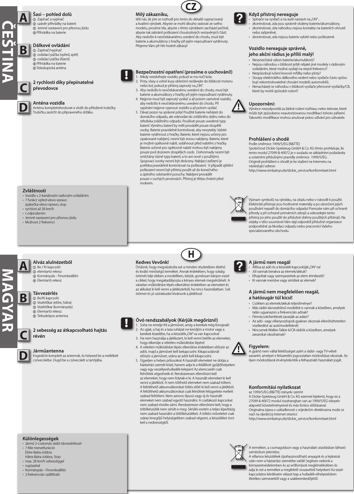    Alváz alulnézetből1  Be / Ki kapcsoló 2 elemtartó rekesz 3 Kormányzás - Finombeállitó4  Elemtartó rekeszTávvezérlés1  Be/Ki kapcsoló 2  Vezérlőkar (előre, hátra)3  Vezérlőkar (kormányzás)4  Elemtartó rekesz5  Teleszkópos antenna2 sebesség az átkapcsolható hajtás révénJárműantennaEngedd ki komplett az antennát, és helyezd be a mellékelt csövecskébe. Dugd be a csövecskét a tartójába.Figyelem:A gyártó nem vállal felelősséget azért a rádió- vagy TV-vételi zavarért, amelyet e felszerelés jogosulatlan módosításai okoznak. Az ilyen módosítások érvénytelenítik a felhasználó használati jogát.   AB!A jármű nem reagál•  Állítsa az adó és a készülék kapcsolóját „ON“-ra!•  Jól vannak berakva az elemek/akkuk?•  Elhajoltak vagy szennyezettek az elem érintkezői?•  Ki vannak merülve vagy sérültek az elemek?A jármű nem megfelelően reagál,a hatósugár túl kicsi!•  Csökken az elemek/akkuk teljesítménye?•  Más rádió-távvezérlésű modellek is vannak a közelben, amelyek    talán ugyanazon a frekvencián adnak?•  Fémrácsok/kerítések zavarják az adást?•  Az adó- vagy villanyoszlopok gyakran okoznak ellenőrizhetetlen    viselkedést az autómodelleknél.•  Nincsenek Walkie-Talkie-k/CB-rádiók a közelben, amelyek   zavarokat okozhatnak?Kedves Vevőnk!Örülünk, hogy megvásárolta ezt a minden részletében élethű és kiváló minőségű terméket. Annak érdekében, hogy sokáig örömét lelje ebben a modellben, kérjük, gondosan bánjon ezzel a cikkel, hogy megakadályozza a kényes elemek megsérülését. A váratlan működésbe lépés elkerülése érdekében az elemeket és az akkukat ki kell venni a játékszerből, ha nincs használatban. Sok örömet és jó szórakozást kívánunk a játékhoz!A terméken, a csomagoláson vagy a használati utasításban látható szimbólum jelentése.A villamos készülékek újrahasznosítható anyagok és a lejáratuk után nem a háztartási szemétbe valók! Segítsen nekünk a környezetvédelemben és az erőforrások megkímélésében és adja le ezt a terméket a megfelelő visszavételi helyeken! Az ezzel kapcsolatos kérdéseire választ kap a hulladék-elhelyezésben illetékes szervezettől vagy a szakkereskedőjétől.!Óvó rendszabályok (Kérjük megőrizni!)1.  Soha ne emelje föl a járművet, amíg a kerekek még forognak!2.  Az ujjak, a haj és a laza ruházat ne kerüljön a motor vagy a    kerekek közelébe, ha a készülék „ON”-ra van kapcsolva!3.  Ha nem használja a játékszert, ki kell venni belőle az elemeket,    hogy elkerülje a véletlen működésbe lépést!4.  A véletlen működésbe lépés elkerülése érdekében először az    adót, majd a járművet kell bekapcsolni. Kikapcsolásnál   először a járművet, utána az adót kell kikapcsolni.5.  Ügyeljen a helyes pólusokra! A használt elemeket ne dobja a    háztartási szemét közé, hanem adja le a felállított gyűjtőhelyeken    vagy egy veszélyeshulladék-telepen! Az elemcserét csak      felnőttek végezhetik el. Rendszeresen ellenőrizni kell       az elemeket, hogy nem folytak-e ki. A használt elemeket ki kell    venni a játékból. A nem tölthető elemeket nem szabad tölteni.    A feltölthető akkumulátorokat töltés előtt ki kell venni a játékból.    A feltölthető akkumulátorokat csak felnőttek felügyelete mellett    szabad feltölteni. Nem azonos típusú vagy új és használt     elemeket nem szabad együtt használni. A csatlakozó kapcsokat    nem szabad rövidre zárni. Rendszeresen ellenőrizni kell, hogy a    töltőkészülék nem sérült-e meg. Sérülés esetén a teljes kijavításig    nem szabad használni a töltőkészüléket. A töltési műveletet csak    száraz levegőjű helyiségekben szabad végezni, a készüléket óvni    kell a nedvességtől.         Šasi – pohled dolů1  Zapínač a vypínač2 uzávěr přihrádky na baterii 3 Jemné nastavení pro přesnou jízdu4 Přihrádka na baterieDálkové ovládání1 Zapínač/vypínač2  ovládací páčka (vpřed, zpět)3  ovládací páčka (řízení)4 Přihrádka na baterie5 Teleskopická anténa2 rychlosti díky přepínatelné převodovceAnténa vozidla Anténu kompletněsrolovat a vložit do přiložené trubičky. Trubičku zastrčit do připraveného držáku.Upozornění:Výrobce nezodpovídá za žádné rušení rozhlasu nebo televize, které může být způsobeno neautorizovanou modi kací tohoto zařízení. Takovéto modi kace mohou anulovat právo užívání pro uživatele.         AB!Když přístroj nereaguje•  Spínače na vysílači a na autě nastavit na „ON“ ,•  zkontrolovat, zda jsou správně vloženy baterie/akumulátory,•  zkontrolovat, zda náhodou nejsou kontakty na bateriích ohnuté    nebo zašpiněné,•  zkontrolovat, zda nejsou baterie vybité nebo poškozené.Vozidlo nereaguje správně,jeho akční rádius je příliš malý!•  Nevynechává výkon baterie/akumulátorů?•  Nejsou náhodou v blízkosti ještě nějaké jiné modely s rádiovým    ovládáním, které možná vysílají na stejné frekvenci?•  Nezpůsobují rušení kovové mřížky nebo ploty?•  Sloupy elektrického dálkového vedení nebo vysílače často způso   bují nekontrolovatelné chování modelů automobilů.•  Nenacházejí se náhodou v blízkosti vysílače přenosné vysílačky/CB,    které by mohli způsobit rušení?Milý zákazníku,těší nás, že jste se rozhodl pro tento do detailů vypracovaný a kvalitní výrobek. Abyste se mohl dlouho radovat ze svého modelu, prosíme Vás, abyste s tímto výrobkem zacházel pečlivě, abyste tak zabránil poškození choulostivých vestavěných částí. Aby nedošlo k neočekávanému uvedení do chodu, musí být baterie a akumulátory z hračky při jejím nepoužívaní vytáhnuty. Přejeme Vám při hře hodně zábavy!Význam symbolů na výrobku, na obalu nebo v návodě k použití. Elektrické přístroje jsou hodnotné materiály a po ukončení jejich používání nepatří do domácího odpadu! Pomozte nám při ochraně přírody a při ochraně primárních zdrojů a odevzdejte tento přístroj po jeho použití do příslušné sběrny použitých přístrojů. Na otázky v této souvislosti Vám dají odpověď příslušné organizace zodpovědné za likvidaci odpadu nebo pracovníci Vašeho specializovaného obchodu.!Bezpečnostní opatření (prosíme o uschování!)1.  Nikdy nezdvihejte vozidlo, pokud se mu točí kola.2.  Prsty, vlasy a volné kusy oblečení nedávejte do blízkosti motoru    nebo kol, pokud je přístroj zapnutý na „ON“.3.  Aby nedošlo k neočekávanému uvedení do chodu, musí být    baterie a akumulátory z hračky při jejím nepoužívaní vytáhnuty.4.  Nejprve musí být zapnutý vysílač a až potom samotné vozidlo,    aby nedošlo k neočekávanému uvedení do chodu. Při   vypínání nejprve vypnout vozidlo a až potom vysílač.5.  Dávat pozor na správné póly! Použité baterie neházet do     domácího odpadu, ale odevzdat do zvláštního sběru nebo do    střediska zvláštního odpadu. Používat pouze uvedené typy    baterií. Výměnu baterií by měli provádět pouze dospělé      osoby. Baterie pravidelně kontrolovat, aby nevytekly. Vybité    baterie vytáhnout z hračky. Baterie, které nejsou určeny pro    opakované nabíjení, nesmí být znovu nabíjeny. Baterie, které    je možné opětovně nabít, vytáhnout před nabitím z hračky.    Baterie určené pro opětovné nabití mohou být nabíjeny      pouze pod dozorem dospělých osob.  Dohromady nesmí být    smíchány různé typy baterií, a to ani nové s použitými.       Spojovací svorky nesmí být zkráceny. Nabíjecí zařízení je      potřeba pravidelně kontrolovat na poškození.  V případě zjištění    poškození nesmí být přístroj použit až do konečného      a úplného odstranění poruchy. Nabíjení provádět       pouze v suchých prostorách. Přístroj je třeba chránit před    mokrem.         CZHČEŠTINA MAGYARIzjava o konformnostiprema smjernici  1999/5/EG (R&amp;TTE)Ovim Dickie-Spielzeug GmbH &amp; Co. KG izjavljuje, da je ovaj modul 27099 &amp; 40072 izrađen shodno osnovnih zahtjevima i drugim bitnim propisima smjernice 1999/5/EG.Izvornu deklaraciju o suglasju moguće je vidjeti na Internetu, i to na sljedećoj URL adresi:http://www.simbatoys.de/dickie_service/konformitaet.htmlKonformitási nyilatkozataz 1999/5/EG (R&amp;TTE) irányelv szerintA Dickie-Spielzeug GmbH &amp; Co. KG ezennel kijelenti, hogy ez a 27099 &amp; 40072 modul összhangban van az 1999/5/EG irányelv alapvető követelményeivel és más fontos előírásaival.Originalna izjava o usklađenosti s vrijedećim direktivama može se naći na sljedećoj Internet stranici:http://www.simbatoys.de/dickie_service/konformitaet.htmlProhlášení o shodě Podle směrnice 1999/5/EG (R&amp;TTE)Společnost Dickie-Spielzeug GmbH &amp; Co. KG tímto prohlašuje, že tento modul 27099 &amp; 40072 je v souladu se základními požadavky a ostatními příslušnými pravidly směrnice  1999/5/EG .Originál prohlášení o shodě je ke stažení na Internetu nanásledující adrese:http://www.simbatoys.de/dickie_service/konformitaet.htmlDeklaracja zgodnościzgodnie z dyrektywą 1999/5/EG (R&amp;TTE)Dickie-Spielzeug GmbH &amp; Co. KG oświadcza, że moduł 27099 &amp; 40072 jest zgodny z podstawowymi wymogami i innymi istotnymi postanowieniami dyrektywy 1999/5/EG.Oœwiadczenie o zgodnoœci z prawem w oryginale mozna obejrzeæ w Internecie pod nastêpujacym adresem:http://www.simbatoys.de/dickie_service/konformitaet.htmlCCKülönlegességek•  Jármű 2-csatornás rádió-távvezérléssel •  7 féle menetfunkció:  Elöre-Balra-Jobbra   Hátra-Balra-Jobbra, Stop•  max. 28 km/h sebességgel•  rugózattal•  Kormányzás - Finombeállitó •  2 frekvencián szálilthalóZvláštnosti•  Vozidlo s 2-kanálovým radiovým ovládáním•  7 funkcí: vpřed-vlevo-vpravo   zpátečka-vlevo-vpravo, stop•  rychlost až 28 km/h•  s odpružením•  Jemné nastavení pro přesnou jízdu •  Možnost 2 frekvencíDD