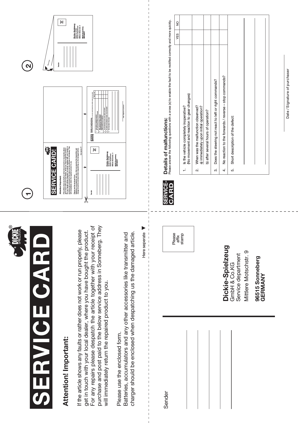 Pleaseaffixstamp21SenderDickie-SpielzeugGmbH &amp; Co.KGService departmentMittlere Motschstr. 996515 SonnebergGERMANYPleaseaffixstampSERVICE CARDHere seperateAttention! Important:If the article shows any faults or rather does not work or run properly, please get in touch with your local dealer, where you have bought the product.For any repairs please despatch the article together with your receipt of purchase and post paid to the below service address in Sonneberg. They will immediately return the repaired product to you.Please use the enclosed form.Batteries, accumulators and any other accessories like transmitter and charger should be enclosed when despatching us the damaged article.SERVICE CARD!Here seperateAttention! Important:If the article shows any faults or rather does not work or run properly, please get in touch with your local dealer, where you have bought the product.For any  repairs please  despatch the  article together with your receipt of purchase and post paid to the below service address in Sonneberg. They will immediately return the repaired product to you.Please use the enclosed form.Batteries, accumulators and any other accessories like transmitter and charger should be enclosed when despatching us the damaged article.SenderDickie-SpielzeugGmbH &amp; Co.KGService departmentMittlere Motschstr. 996515 SonnebergGERMANYPleaseaffixstampSenderDickie-SpielzeugGmbH &amp; Co.KGService departmentMittlere Motschstr. 996515 SonnebergGERMANYPleaseaffixstamp1. Is the vehicle completely inoperative?(No movement and reaction to gear changes)2. When was the malfunction observed?a) immediately upon initial operation?b) after several hours of operation?3. Does the steering not react to left or right commands?4. No reaction to the forwards / reverse – stop commands?5. Short description of the defect:Details of malfunctions:Please answer the following questions with a cross (x) to enable the fault to be rectified correctly and more quickly.SERVICE-CARDDate / Signature of purchaserYES NO1. Is the vehicle completely inoperative?(No movement and reaction to gear changes)2. When was the malfunction observed?a) immediately upon initial operation?b) after several hours of operation?3. Does the steering not react to left or right commands?4. No reaction to the forwards / reverse – stop commands?5. Short description of the defect:Details of malfunctions:Please answer the following questions with a cross (x) to enable the fault to be rectified correctly and more quickly.SERVICE-CARDDate / Signature of purchase rYES NO