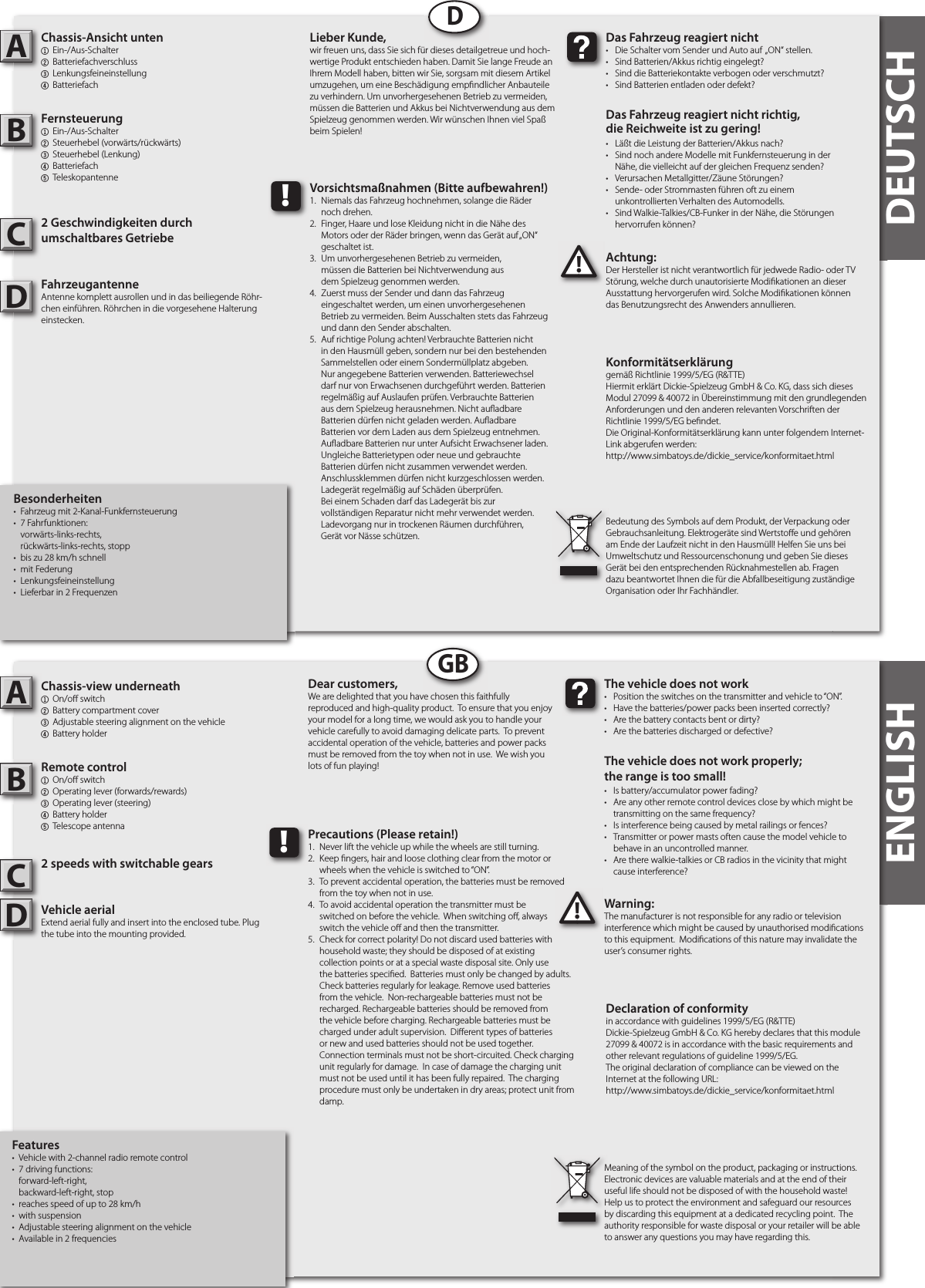 Besonderheiten•  Fahrzeug mit 2-Kanal-Funkfernsteuerung•  7 Fahrfunktionen:   vorwärts-links-rechts,   rückwärts-links-rechts, stopp•  bis zu 28 km/h schnell•  mit Federung•  Lenkungsfeineinstellung•  Lieferbar in 2 FrequenzenChassis-Ansicht unten1  Ein-/Aus-Schalter 2  Batteriefachverschluss3  Lenkungsfeineinstellung4 BatteriefachFernsteuerung1  Ein-/Aus-Schalter 2  Steuerhebel (vorwärts/rückwärts)3  Steuerhebel (Lenkung)4 Batteriefach5 Teleskopantenne2 Geschwindigkeiten durch umschaltbares GetriebeFahrzeugantenneAntenne komplett ausrollen und in das beiliegende Röhr-chen einführen. Röhrchen in die vorgesehene Halterung einstecken.Achtung:Der Hersteller ist nicht verantwortlich für jedwede Radio- oder TV Störung, welche durch unautorisierte Modi kationen an dieser Ausstattung hervorgerufen wird. Solche Modi kationen können das Benutzungsrecht des Anwenders annullieren.AB!Das Fahrzeug reagiert nicht•  Die Schalter vom Sender und Auto auf  „ON“ stellen.•  Sind Batterien/Akkus richtig eingelegt?•  Sind die Batteriekontakte verbogen oder verschmutzt?•  Sind Batterien entladen oder defekt?Das Fahrzeug reagiert nicht richtig,die Reichweite ist zu gering!•  Läßt die Leistung der Batterien/Akkus nach?•  Sind noch andere Modelle mit Funkfernsteuerung in der   Nähe, die vielleicht auf der gleichen Frequenz senden?•  Verursachen Metallgitter/Zäune Störungen?•  Sende- oder Strommasten führen oft zu einem  unkontrollierten Verhalten des Automodells.•  Sind Walkie-Talkies/CB-Funker in der Nähe, die Störungen   hervorrufen können?Lieber Kunde,wir freuen uns, dass Sie sich für dieses detailgetreue und hoch-wertige Produkt entschieden haben. Damit Sie lange Freude an Ihrem Modell haben, bitten wir Sie, sorgsam mit diesem Artikel umzugehen, um eine Beschädigung emp ndlicher Anbauteile zu verhindern. Um unvorhergesehenen Betrieb zu vermeiden, müssen die Batterien und Akkus bei Nichtverwendung aus dem Spielzeug genommen werden. Wir wünschen Ihnen viel Spaß beim Spielen!Bedeutung des Symbols auf dem Produkt, der Verpackung oder Gebrauchsanleitung. Elektrogeräte sind Wertsto e und gehören am Ende der Laufzeit nicht in den Hausmüll! Helfen Sie uns bei Umweltschutz und Ressourcenschonung und geben Sie dieses Gerät bei den entsprechenden Rücknahmestellen ab. Fragen dazu beantwortet Ihnen die für die Abfallbeseitigung zuständige Organisation oder Ihr Fachhändler.!Vorsichtsmaßnahmen (Bitte aufbewahren!)1.  Niemals das Fahrzeug hochnehmen, solange die Räder   noch drehen.2.  Finger, Haare und lose Kleidung nicht in die Nähe des   Motors oder der Räder bringen, wenn das Gerät auf „ON“   geschaltet ist. 3.  Um unvorhergesehenen Betrieb zu vermeiden,   müssen die Batterien bei Nichtverwendung aus   dem Spielzeug genommen werden.4.  Zuerst muss der Sender und dann das Fahrzeug   eingeschaltet werden, um einen unvorhergesehenen   Betrieb zu vermeiden. Beim Ausschalten stets das Fahrzeug   und dann den Sender abschalten. 5.  Auf richtige Polung achten! Verbrauchte Batterien nicht in den Hausmüll geben, sondern nur bei den bestehenden Sammelstellen oder einem Sondermüllplatz abgeben. Nur angegebene Batterien verwenden. Batteriewechsel darf nur von Erwachsenen durchgeführt werden. Batterien regelmäßig auf Auslaufen prüfen. Verbrauchte Batterien aus dem Spielzeug herausnehmen. Nicht au adbare Batterien dürfen nicht geladen werden. Au adbareBatterien vor dem Laden aus dem Spielzeug entnehmen.Au adbare Batterien nur unter Aufsicht Erwachsener laden. Ungleiche Batterietypen oder neue und gebrauchte Batterien dürfen nicht zusammen verwendet werden. Anschlussklemmen dürfen nicht kurzgeschlossen werden. Ladegerät regelmäßig auf Schäden überprüfen.Bei einem Schaden darf das Ladegerät bis zurvollständigen Reparatur nicht mehr verwendet werden.Ladevorgang nur in trockenen Räumen durchführen,Gerät vor Nässe schützen.DDEUTSCHFeatures•  Vehicle with 2-channel radio remote control•  7 driving functions:   forward-left-right,   backward-left-right, stop •  reaches speed of up to 28 km/h•  with suspension•  Adjustable steering alignment on the vehicle•  Available in 2 frequenciesChassis-view underneath1  On/o  switch2  Battery compartment cover3 Adjustable steering alignment on the vehicle 4  Battery holderRemote control 1  On/o  switch2  Operating lever (forwards/rewards)3  Operating lever (steering)4  Battery holder5  Telescope antenna 2 speeds with switchable gearsVehicle aerialExtend aerial fully and insert into the enclosed tube. Plug the tube into the mounting provided.Warning:The manufacturer is not responsible for any radio or television interference which might be caused by unauthorised modi cations to this equipment.  Modi cations of this nature may invalidate the user’s consumer rights. AB!The vehicle does not work•  Position the switches on the transmitter and vehicle to “ON”. •  Have the batteries/power packs been inserted correctly?•  Are the battery contacts bent or dirty? •  Are the batteries discharged or defective?The vehicle does not work properly; the range is too small!•  Is battery/accumulator power fading? •  Are any other remote control devices close by which might be    transmitting on the same frequency? •  Is interference being caused by metal railings or fences? •  Transmitter or power masts often cause the model vehicle to    behave in an uncontrolled manner. •  Are there walkie-talkies or CB radios in the vicinity that might    cause interference?Dear customers,We are delighted that you have chosen this faithfully reproduced and high-quality product.  To ensure that you enjoy your model for a long time, we would ask you to handle your vehicle carefully to avoid damaging delicate parts.  To prevent accidental operation of the vehicle, batteries and power packs must be removed from the toy when not in use.  We wish you lots of fun playing! Meaning of the symbol on the product, packaging or instructions.  Electronic devices are valuable materials and at the end of their useful life should not be disposed of with the household waste!  Help us to protect the environment and safeguard our resources by discarding this equipment at a dedicated recycling point.  The authority responsible for waste disposal or your retailer will be able to answer any questions you may have regarding this. !Precautions (Please retain!)1.  Never lift the vehicle up while the wheels are still turning. 2.  Keep  ngers, hair and loose clothing clear from the motor or    wheels when the vehicle is switched to “ON”. 3.  To prevent accidental operation, the batteries must be removed    from the toy when not in use. 4.  To avoid accidental operation the transmitter must be   switched on before the vehicle.  When switching o , always   switch the vehicle o  and then the transmitter. 5.  Check for correct polarity! Do not discard used batteries with    household waste; they should be disposed of at existing     collection points or at a special waste disposal site. Only use    the batteries speci ed.  Batteries must only be changed by adults.     Check batteries regularly for leakage. Remove used batteries    from the vehicle.  Non-rechargeable batteries must not be    recharged. Rechargeable batteries should be removed from    the vehicle before charging. Rechargeable batteries must be    charged under adult supervision.  Di erent types of batteries    or new and used batteries should not be used together.      Connection terminals must not be short-circuited. Check charging    unit regularly for damage.  In case of damage the charging unit    must not be used until it has been fully repaired.  The charging    procedure must only be undertaken in dry areas; protect unit from    damp.  GBENGLISHKonformitätserklärunggemäß Richtlinie 1999/5/EG (R&amp;TTE)Hiermit erklärt Dickie-Spielzeug GmbH &amp; Co. KG, dass sich dieses Modul 27099 &amp; 40072 in Übereinstimmung mit den grundlegenden Anforderungen und den anderen relevanten Vorschriften der Richtlinie 1999/5/EG be ndet.Die Original-Konformitätserklärung kann unter folgendem Internet-Link abgerufen werden:http://www.simbatoys.de/dickie_service/konformitaet.htmlDeclaration of conformityin accordance with guidelines 1999/5/EG (R&amp;TTE)Dickie-Spielzeug GmbH &amp; Co. KG hereby declares that this module 27099 &amp; 40072 is in accordance with the basic requirements and other relevant regulations of guideline 1999/5/EG.The original declaration of compliance can be viewed on the Internet at the following URL:http://www.simbatoys.de/dickie_service/konformitaet.htmlCCDD