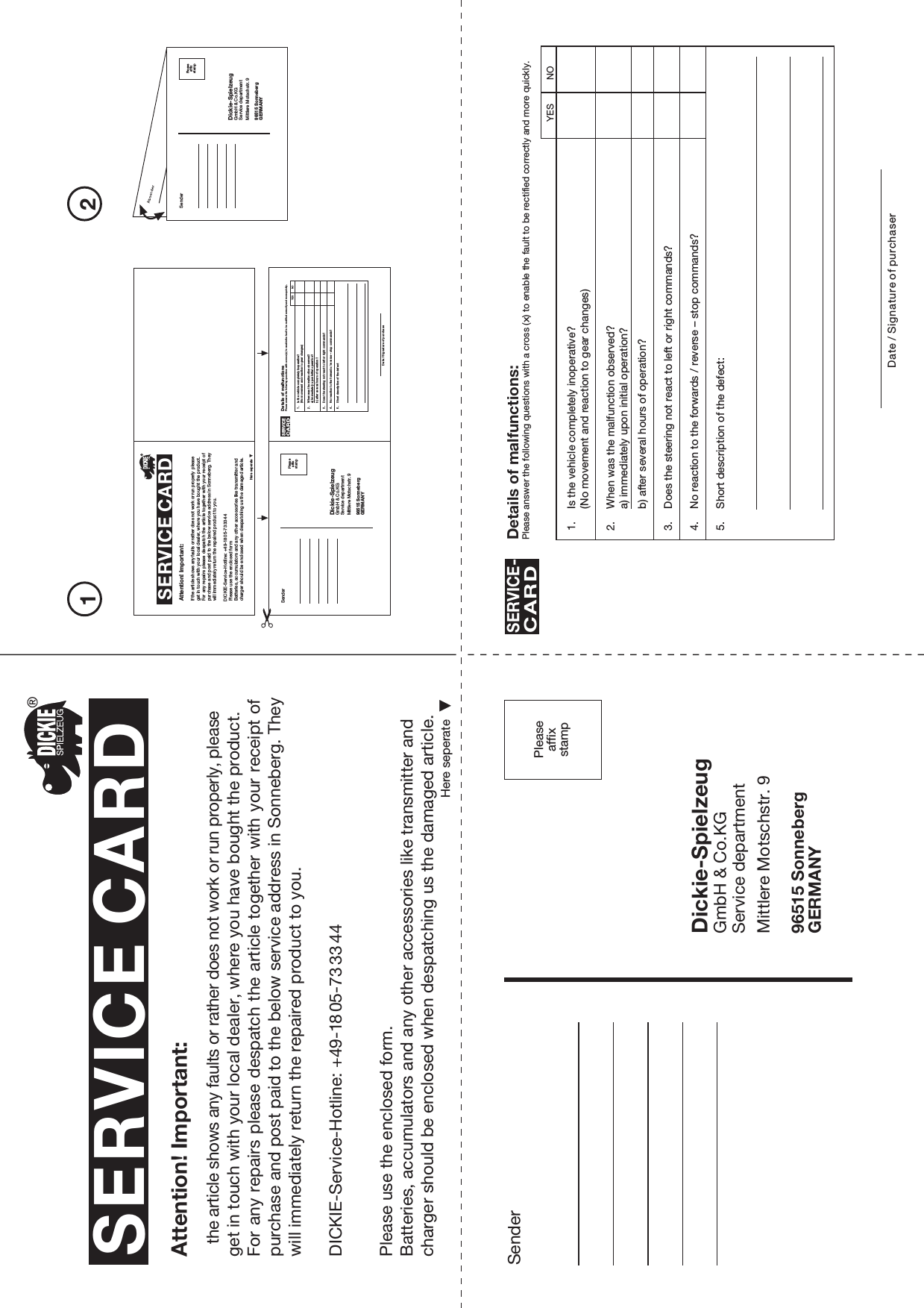 Peaseaffxsamp21SenderDickie-SpielzeugGmbH &amp; Co.KGService departmentMittlere Motschstr. 996515 SonnebergGERMANYPleaseaffixstampSERVICE CARDHere seperateAttention! Important:the article shows any faults or rather does not work or run properly, please get in touch with your local dealer, where you have bought the product.For any repairs please despatch the article together with your receipt ofpurchase and post paid to the below service address in Sonneberg. They will immediately return the repaired product to you.Please use the enclosed form.Batteries, accumulators and any other accessories like transmitter and charger should be enclosed when despatching us the damaged article.Here seperateAttention! Important:If the article shows any faults or rather does not work or run properly please get in touch with your local dealer, where you have bought the product.For any  repairs please  despatch the  article together with your receipt of purchase and post paid to the below service address in Sonneberg. They will immediately return the repaired product to you.Please use the enclosed formBatteries, accumulators and any other accessories like transmitter and charger should be enclosed when despatching us the damaged article.SenderDickie-SpielzeugGmbH &amp; Co.KGService departmentMittlere Motschstr. 996515 SonnebergGERMANYPleaseaffixstampSenderDickie-SpielzeugGmbH &amp; Co.KGService departmentMittlere Motschstr. 996515 SonnebergGERMANYPleaseaffixstamp1. Is the vehicle completely inoperative?(No movement and reaction to gear changes)2. When was the malfunction observed?a) immediately upon initial operation?b) after several hours of operation?3. Does the steering not react to left or right commands?4. No reaction to the forwards / reverse – stop commands?5. Short description of the defect:Details of malfunctions:Please answer the following questions with a cross (x) to enable the fault to be rectified correctly and more quickly.SERVICE-CARDDate / Signature of purchaserYES NO1. Is the vehicle completely inoperative?(No movement and reaction to gear changes)2. When was the malfunction observed?a) immediately upon initial operation?b) after several hours of operation?3. Does the steering not react to left or right commands?4. No reaction to the forwards / reverse – stop commands?5. Short description of the defectDetails of malfunctionsPlease answer the following questions with a cross (x) to enable the fault to be rectified correctly and more quickly.SERVICECARDDate / Signature of purchaseYES NODICKIE-Service-Hotline: +49-18 05-73 33 44DICKIE-Service-Hotline: +49-18 05-73 33 44SERVICE CARD