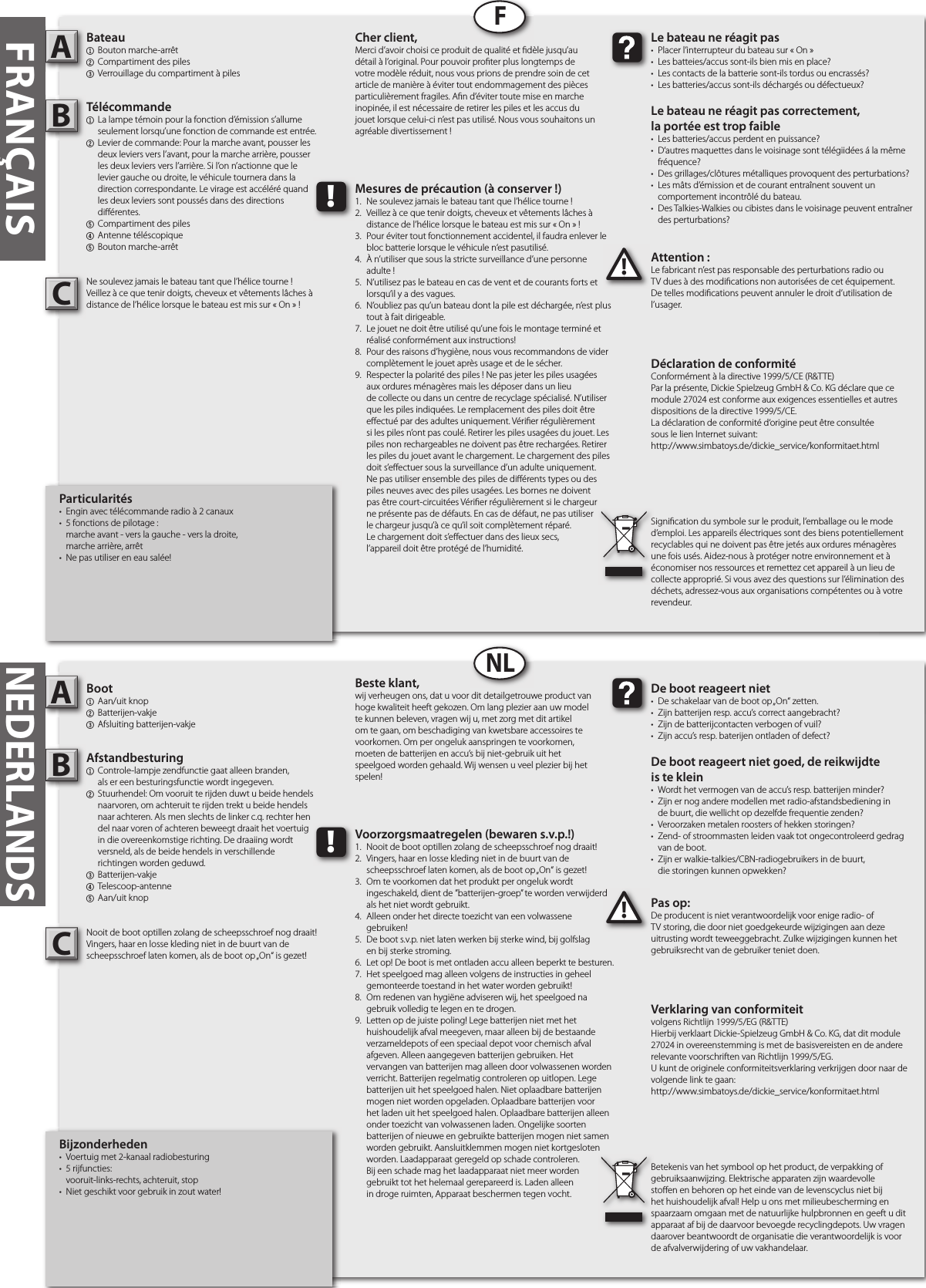 Bijzonderheden•  Voertuig met 2-kanaal radiobesturing•  5 rijfuncties:  vooruit-links-rechts, achteruit, stop•  Niet geschikt voor gebruik in zout water!Boot1  Aan/uit knop2  Batterijen-vakje3  Afsluiting batterijen-vakjeAfstandbesturing1  Controle-lampje zendfunctie gaat alleen branden,  als er een besturingsfunctie wordt ingegeven.2  Stuurhendel: Om vooruit te rijden duwt u beide hendels   naarvoren, om achteruit te rijden trekt u beide hendels   naar achteren. Als men slechts de linker c.q. rechter hen  del naar voren of achteren beweegt draait het voertuig   in die overeenkomstige richting. De draaiing wordt   versneld, als de beide hendels in verschillende  richtingen worden geduwd.3  Batterijen-vakje4  Telescoop-antenne5  Aan/uit knopNooit de boot optillen zolang de scheepsschroef nog draait!Vingers, haar en losse kleding niet in de buurt van descheepsschroef laten komen, als de boot op „On“ is gezet!Pas op:De producent is niet verantwoordelijk voor enige radio- of TV storing, die door niet goedgekeurde wijzigingen aan deze uitrusting wordt teweeggebracht. Zulke wijzigingen kunnen het gebruiksrecht van de gebruiker teniet doen.AB!De boot reageert niet•  De schakelaar van de boot op „On“ zetten.•  Zijn batterijen resp. accu’s correct aangebracht?•  Zijn de batterijcontacten verbogen of vuil?•  Zijn accu’s resp. baterijen ontladen of defect?De boot reageert niet goed, de reikwijdteis te klein•  Wordt het vermogen van de accu’s resp. batterijen minder?•  Zijn er nog andere modellen met radio-afstandsbediening in  de buurt, die wellicht op dezelfde frequentie zenden?•  Veroorzaken metalen roosters of hekken storingen?•  Zend- of stroommasten leiden vaak tot ongecontroleerd gedrag   van de boot.•  Zijn er walkie-talkies/CBN-radiogebruikers in de buurt,  die storingen kunnen opwekken?Beste klant,wij verheugen ons, dat u voor dit detailgetrouwe product van hoge kwaliteit heeft gekozen. Om lang plezier aan uw model te kunnen beleven, vragen wij u, met zorg met dit artikel om te gaan, om beschadiging van kwetsbare accessoires te voorkomen. Om per ongeluk aanspringen te voorkomen, moeten de batterijen en accu’s bij niet-gebruik uit het speelgoed worden gehaald. Wij wensen u veel plezier bij het spelen!Verklaring van conformiteitvolgens Richtlijn 1999/5/EG (R&amp;TTE)Hierbij verklaart Dickie-Spielzeug GmbH &amp; Co. KG, dat dit module 27024 in overeenstemming is met de basisvereisten en de andere relevante voorschriften van Richtlijn 1999/5/EG.U kunt de originele conformiteitsverklaring verkrijgen door naar de volgende link te gaan:http://www.simbatoys.de/dickie_service/konformitaet.htmlBetekenis van het symbool op het product, de verpakking of gebruiksaanwijzing. Elektrische apparaten zijn waardevolle sto en en behoren op het einde van de levenscyclus niet bij het huishoudelijk afval! Help u ons met milieubescherming en spaarzaam omgaan met de natuurlijke hulpbronnen en geeft u dit apparaat af bij de daarvoor bevoegde recyclingdepots. Uw vragen daarover beantwoordt de organisatie die verantwoordelijk is voor de afvalverwijdering of uw vakhandelaar.!Voorzorgsmaatregelen (bewaren s.v.p.!)1.  Nooit de boot optillen zolang de scheepsschroef nog draait!2.  Vingers, haar en losse kleding niet in de buurt van de  scheepsschroef laten komen, als de boot op „On“ is gezet!3.  Om te voorkomen dat het produkt per ongeluk wordt  ingeschakeld, dient de ”batterijen-groep” te worden verwijderd   als het niet wordt gebruikt.4.  Alleen onder het directe toezicht van een volwassene  gebruiken!5.  De boot s.v.p. niet laten werken bij sterke wind, bij golfslag  en bij sterke stroming.6.  Let op! De boot is met ontladen accu alleen beperkt te besturen.7.  Het speelgoed mag alleen volgens de instructies in geheel   gemonteerde toestand in het water worden gebruikt!8.  Om redenen van hygiëne adviseren wij, het speelgoed na   gebruik volledig te legen en te drogen.9.  Letten op de juiste poling! Lege batterijen niet met het      huishoudelijk afval meegeven, maar alleen bij de bestaande    verzameldepots of een speciaal depot voor chemisch afval    afgeven. Alleen aangegeven batterijen gebruiken. Het      vervangen van batterijen mag alleen door volwassenen worden    verricht. Batterijen regelmatig controleren op uitlopen. Lege    batterijen uit het speelgoed halen. Niet oplaadbare batterijen    mogen niet worden opgeladen. Oplaadbare batterijen voor    het laden uit het speelgoed halen. Oplaadbare batterijen alleen    onder toezicht van volwassenen laden. Ongelijke soorten    batterijen of nieuwe en gebruikte batterijen mogen niet samen    worden gebruikt. Aansluitklemmen mogen niet kortgesloten    worden. Laadapparaat geregeld op schade controleren.  Bij een schade mag het laadapparaat niet meer worden  gebruikt tot het helemaal gerepareerd is. Laden alleen  in droge ruimten, Apparaat beschermen tegen vocht.FRANÇAISParticularités•  Engin avec télécommande radio à 2 canaux•  5 fonctions de pilotage :   marche avant - vers la gauche - vers la droite,  marche arrière, arrêt•  Ne pas utiliser en eau salée!Bateau1  Bouton marche-arrêt2  Compartiment des piles3  Verrouillage du compartiment à pilesTélécommande 1 La lampe témoin pour la fonction d’émission s’allume   seulement lorsqu’une fonction de commande est entrée.2 Levier de commande: Pour la marche avant, pousser les   deux leviers vers l’avant, pour la marche arrière, pousser   les deux leviers vers l’arrière. Si l’on n’actionne que le   levier gauche ou droite, le véhicule tournera dans la   direction correspondante. Le virage est accéléré quand   les deux leviers sont poussés dans des directions  di érentes. 5 Compartiment des piles4 Antenne téléscopique5  Bouton marche-arrêtNe soulevez jamais le bateau tant que l’hélice tourne !Veillez à ce que tenir doigts, cheveux et vêtements lâches à distance de l’hélice lorsque le bateau est mis sur « On » !Attention :Le fabricant n’est pas responsable des perturbations radio ou TV dues à des modi cations non autorisées de cet équipement. De telles modi cations peuvent annuler le droit d’utilisation de l’usager.AB!Le bateau ne réagit pas•  Placer l’interrupteur du bateau sur « On »•  Les batteies/accus sont-ils bien mis en place?•  Les contacts de la batterie sont-ils tordus ou encrassés?•  Les batteries/accus sont-ils déchargés ou défectueux?Le bateau ne réagit pas correctement,la portée est trop faible•  Les batteries/accus perdent en puissance?•  D‘autres maquettes dans le voisinage sont télégiidées á la même   fréquence?•  Des grillages/clôtures métalliques provoquent des perturbations?•  Les mâts d’émission et de courant entraînent souvent un  comportement incontrôlé du bateau.•  Des Talkies-Walkies ou cibistes dans le voisinage peuvent entraîner   des perturbations?Cher client,Merci d’avoir choisi ce produit de qualité et  dèle jusqu’au détail à l’original. Pour pouvoir pro ter plus longtemps de votre modèle réduit, nous vous prions de prendre soin de cet article de manière à éviter tout endommagement des pièces particulièrement fragiles. A n d’éviter toute mise en marche inopinée, il est nécessaire de retirer les piles et les accus du jouet lorsque celui-ci n’est pas utilisé. Nous vous souhaitons un agréable divertissement !Déclaration de conformitéConformément à la directive 1999/5/CE (R&amp;TTE)Par la présente, Dickie Spielzeug GmbH &amp; Co. KG déclare que ce module 27024 est conforme aux exigences essentielles et autres dispositions de la directive 1999/5/CE.La déclaration de conformité d‘origine peut être consultéesous le lien Internet suivant:http://www.simbatoys.de/dickie_service/konformitaet.html Signi cation du symbole sur le produit, l’emballage ou le mode d’emploi. Les appareils électriques sont des biens potentiellement recyclables qui ne doivent pas être jetés aux ordures ménagères une fois usés. Aidez-nous à protéger notre environnement et à économiser nos ressources et remettez cet appareil à un lieu de collecte approprié. Si vous avez des questions sur l’élimination des déchets, adressez-vous aux organisations compétentes ou à votre revendeur.!Mesures de précaution (à conserver !)1.  Ne soulevez jamais le bateau tant que l’hélice tourne !2.  Veillez à ce que tenir doigts, cheveux et vêtements lâches à   distance de l’hélice lorsque le bateau est mis sur « On » !3.  Pour éviter tout fonctionnement accidentel, il faudra enlever le   bloc batterie lorsque le véhicule n‘est pasutilisé.4.  À n’utiliser que sous la stricte surveillance d’une personne  adulte !5.  N’utilisez pas le bateau en cas de vent et de courants forts et   lorsqu’il y a des vagues.6.  N’oubliez pas qu’un bateau dont la pile est déchargée, n’est plus   tout à fait dirigeable.7.  Le jouet ne doit être utilisé qu’une fois le montage terminé et   réalisé conformément aux instructions!8.  Pour des raisons d’hygiène, nous vous recommandons de vider   complètement le jouet après usage et de le sécher.9.  Respecter la polarité des piles ! Ne pas jeter les piles usagées    aux ordures ménagères mais les déposer dans un lieu      de collecte ou dans un centre de recyclage spécialisé. N’utiliser    que les piles indiquées. Le remplacement des piles doit être    e ectué par des adultes uniquement. Véri er régulièrement    si les piles n’ont pas coulé. Retirer les piles usagées du jouet. Les    piles non rechargeables ne doivent pas être rechargées. Retirer    les piles du jouet avant le chargement. Le chargement des piles    doit s’e ectuer sous la surveillance d’un adulte uniquement.     Ne pas utiliser ensemble des piles de di érents types ou des    piles neuves avec des piles usagées. Les bornes ne doivent    pas être court-circuitées Véri er régulièrement si le chargeur    ne présente pas de défauts. En cas de défaut, ne pas utiliser    le chargeur jusqu’à ce qu’il soit complètement réparé.  Le chargement doit s’e ectuer dans des lieux secs,  l’appareil doit être protégé de l’humidité.FNLNEDERLANDSCC
