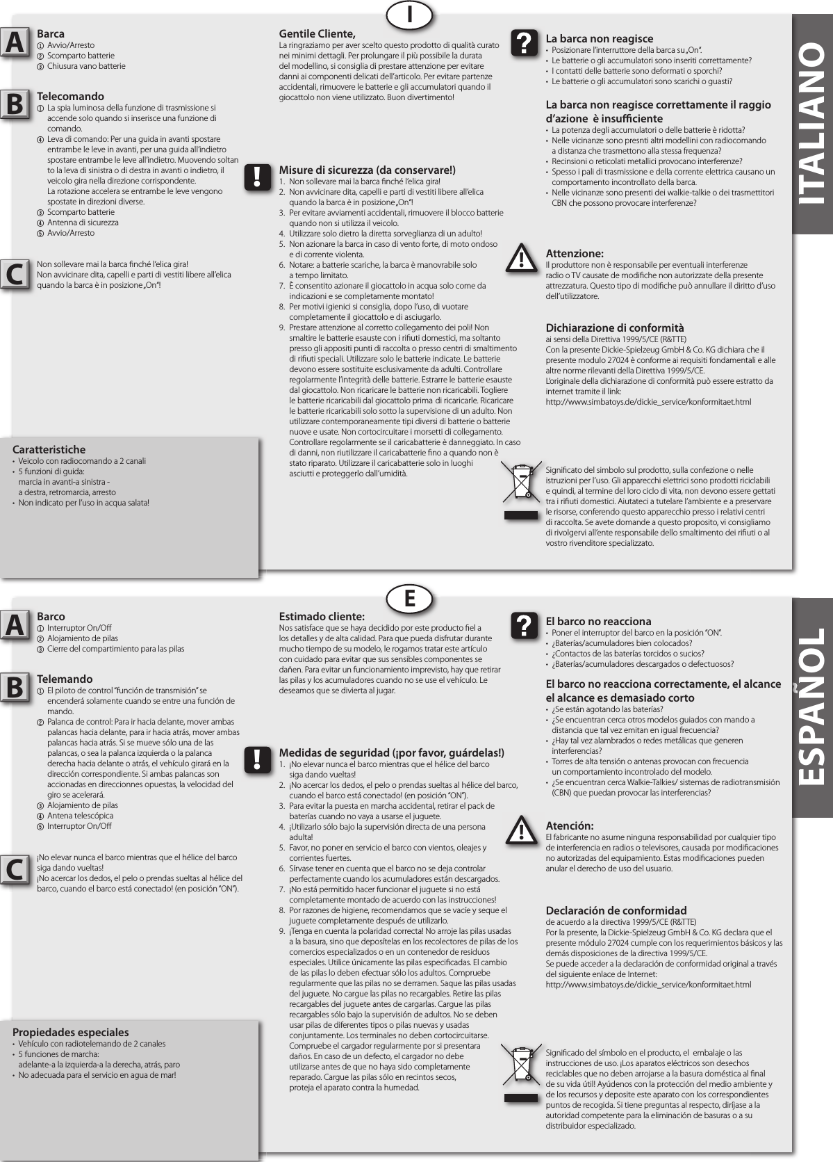 ESPAÑOL ITALIANOITALIANOCaratteristiche•  Veicolo con radiocomando a 2 canali •  5 funzioni di guida:   marcia in avanti-a sinistra -   a destra, retromarcia, arresto•  Non indicato per l’uso in acqua salata!Barca1 Avvio/Arresto2  Scomparto batterie3  Chiusura vano batterieTelecomando1  La spia luminosa della funzione di trasmissione si  accende solo quando si inserisce una funzione di   comando.4  Leva di comando: Per una guida in avanti spostare   entrambe le leve in avanti, per una guida all’indietro   spostare entrambe le leve all’indietro. Muovendo soltan  to la leva di sinistra o di destra in avanti o indietro, il   veicolo gira nella direzione corrispondente.  La rotazione accelera se entrambe le leve vengono   spostate in direzioni diverse. 3  Scomparto batterie4  Antenna di sicurezza5 Avvio/ArrestoNon sollevare mai la barca  nché l’elica gira!Non avvicinare dita, capelli e parti di vestiti libere all’elicaquando la barca è in posizione „On“!Attenzione:Il produttore non è responsabile per eventuali interferenze radio o TV causate de modi che non autorizzate della presente attrezzatura. Questo tipo di modi che può annullare il diritto d’uso dell’utilizzatore.AB!La barca non reagisce•  Posizionare l’interruttore della barca su „On“. •  Le batterie o gli accumulatori sono inseriti correttamente?•  I contatti delle batterie sono deformati o sporchi?•  Le batterie o gli accumulatori sono scarichi o guasti?La barca non reagisce correttamente il raggiod’azione  è insu  ciente•  La potenza degli accumulatori o delle batterie è ridotta?•  Nelle vicinanze sono presnti altri modellini con radiocomando  a distanza che trasmettono alla stessa frequenza?•  Recinsioni o reticolati metallici provocano interferenze?•  Spesso i pali di trasmissione e della corrente elettrica causano un   comportamento incontrollato della barca.•  Nelle vicinanze sono presenti dei walkie-talkie o dei trasmettitori   CBN che possono provocare interferenze?Gentile Cliente,La ringraziamo per aver scelto questo prodotto di qualità curato nei minimi dettagli. Per prolungare il più possibile la durata del modellino, si consiglia di prestare attenzione per evitare danni ai componenti delicati dell’articolo. Per evitare partenze accidentali, rimuovere le batterie e gli accumulatori quando il giocattolo non viene utilizzato. Buon divertimento!Dichiarazione di conformitàai sensi della Direttiva 1999/5/CE (R&amp;TTE)Con la presente Dickie-Spielzeug GmbH &amp; Co. KG dichiara che il presente modulo 27024 è conforme ai requisiti fondamentali e alle altre norme rilevanti della Direttiva 1999/5/CE.L‘originale della dichiarazione di conformità può essere estratto da internet tramite il link:http://www.simbatoys.de/dickie_service/konformitaet.htmlSigni cato del simbolo sul prodotto, sulla confezione o nelle istruzioni per l’uso. Gli apparecchi elettrici sono prodotti riciclabili e quindi, al termine del loro ciclo di vita, non devono essere gettati tra i ri uti domestici. Aiutateci a tutelare l’ambiente e a preservare le risorse, conferendo questo apparecchio presso i relativi centri di raccolta. Se avete domande a questo proposito, vi consigliamo di rivolgervi all’ente responsabile dello smaltimento dei ri uti o al vostro rivenditore specializzato.!Misure di sicurezza (da conservare!)1.  Non sollevare mai la barca  nché l’elica gira!2.  Non avvicinare dita, capelli e parti di vestiti libere all’elica  quando la barca è in posizione „On“!3.  Per evitare avviamenti accidentali, rimuovere il blocco batterie   quando non si utilizza il veicolo.4.  Utilizzare solo dietro la diretta sorveglianza di un adulto!5.  Non azionare la barca in caso di vento forte, di moto ondoso   e di corrente violenta.6.  Notare: a batterie scariche, la barca è manovrabile solo  a tempo limitato.7.  È consentito azionare il giocattolo in acqua solo come da  indicazioni e se completamente montato!8.  Per motivi igienici si consiglia, dopo l’uso, di vuotare  completamente il giocattolo e di asciugarlo.9.  Prestare attenzione al corretto collegamento dei poli! Non    smaltire le batterie esauste con i ri uti domestici, ma soltanto    presso gli appositi punti di raccolta o presso centri di smaltimento    di ri uti speciali. Utilizzare solo le batterie indicate. Le batterie    devono essere sostituite esclusivamente da adulti. Controllare    regolarmente l’integrità delle batterie. Estrarre le batterie esauste    dal giocattolo. Non ricaricare le batterie non ricaricabili. Togliere    le batterie ricaricabili dal giocattolo prima  di ricaricarle. Ricaricare    le batterie ricaricabili solo sotto la supervisione di un adulto. Non    utilizzare contemporaneamente tipi diversi di batterie o batterie    nuove e usate. Non cortocircuitare i morsetti di collegamento.    Controllare regolarmente se il caricabatterie è danneggiato. In caso    di danni, non riutilizzare il caricabatterie  no a quando non è    stato riparato. Utilizzare il caricabatterie solo in luoghi  asciutti e proteggerlo dall’umidità.IESPAÑOLPropiedades especiales•  Vehículo con radiotelemando de 2 canales •  5 funciones de marcha:   adelante-a la izquierda-a la derecha, atrás, paro•  No adecuada para el servicio en agua de mar!Barco1  Interruptor On/O 2  Alojamiento de pilas3  Cierre del compartimiento para las pilas Telemando1  El piloto de control “función de transmisión” se  encenderá solamente cuando se entre una función de   mando.2  Palanca de control: Para ir hacia delante, mover ambas   palancas hacia delante, para ir hacia atrás, mover ambas   palancas hacia atrás. Si se mueve sólo una de las  palancas, o sea la palanca izquierda o la palanca  derecha hacia delante o atrás, el vehículo girará en la  dirección correspondiente. Si ambas palancas son   accionadas en direccionnes opuestas, la velocidad del   giro se acelerará.3  Alojamiento de pilas4  Antena telescópica5  Interruptor On/O ¡No elevar nunca el barco mientras que el hélice del barcosiga dando vueltas!¡No acercar los dedos, el pelo o prendas sueltas al hélice del barco, cuando el barco está conectado! (en posición “ON”).Atención:El fabricante no asume ninguna responsabilidad por cualquier tipo de interferencia en radios o televisores, causada por modi caciones no autorizadas del equipamiento. Estas modi caciones pueden anular el derecho de uso del usuario.AB!El barco no reacciona•  Poner el interruptor del barco en la posición “ON”.•  ¿Baterías/acumuladores bien colocados?•  ¿Contactos de las baterías torcidos o sucios?•  ¿Baterías/acumuladores descargados o defectuosos?El barco no reacciona correctamente, el alcance el alcance es demasiado corto•  ¿Se están agotando las baterías?•  ¿Se encuentran cerca otros modelos guiados con mando a  distancia que tal vez emitan en igual frecuencia?•  ¿Hay tal vez alambrados o redes metálicas que generen  interferencias?•  Torres de alta tensión o antenas provocan con frecuencia  un comportamiento incontrolado del modelo.•  ¿Se encuentran cerca Walkie-Talkies/ sistemas de radiotransmisión   (CBN) que puedan provocar las interferencias?Estimado cliente:Nos satisface que se haya decidido por este producto  el a los detalles y de alta calidad. Para que pueda disfrutar durante mucho tiempo de su modelo, le rogamos tratar este artículo con cuidado para evitar que sus sensibles componentes se dañen. Para evitar un funcionamiento imprevisto, hay que retirar las pilas y los acumuladores cuando no se use el vehículo. Le deseamos que se divierta al jugar.Declaración de conformidadde acuerdo a la directiva 1999/5/CE (R&amp;TTE)Por la presente, la Dickie-Spielzeug GmbH &amp; Co. KG declara que el presente módulo 27024 cumple con los requerimientos básicos y las demás disposiciones de la directiva 1999/5/CE.Se puede acceder a la declaración de conformidad original a través del siguiente enlace de Internet:http://www.simbatoys.de/dickie_service/konformitaet.htmlSigni cado del símbolo en el producto, el  embalaje o las instrucciones de uso. ¡Los aparatos eléctricos son desechos reciclables que no deben arrojarse a la basura doméstica al  nal de su vida útil! Ayúdenos con la protección del medio ambiente y de los recursos y deposite este aparato con los correspondientes puntos de recogida. Si tiene preguntas al respecto, diríjase a la autoridad competente para la eliminación de basuras o a su distribuidor especializado.!Medidas de seguridad (¡por favor, guárdelas!)1.  ¡No elevar nunca el barco mientras que el hélice del barco  siga dando vueltas!2.  ¡No acercar los dedos, el pelo o prendas sueltas al hélice del barco,   cuando el barco está conectado! (en posición “ON”).3.  Para evitar la puesta en marcha accidental, retirar el pack de  baterías cuando no vaya a usarse el juguete.4.  ¡Utilizarlo sólo bajo la supervisión directa de una persona  adulta!5.  Favor, no poner en servicio el barco con vientos, oleajes y  corrientes fuertes.6.  Sírvase tener en cuenta que el barco no se deja controlar  perfectamente cuando los acumuladores están descargados.7.  ¡No está permitido hacer funcionar el juguete si no está  completamente montado de acuerdo con las instrucciones!8.  Por razones de higiene, recomendamos que se vacíe y seque el   juguete completamente después de utilizarlo.9.  ¡Tenga en cuenta la polaridad correcta! No arroje las pilas usadas    a la basura, sino que deposítelas en los recolectores de pilas de los    comercios especializados o en un contenedor de residuos    especiales. Utilice únicamente las pilas especi cadas. El cambio    de las pilas lo deben efectuar sólo los adultos. Compruebe    regularmente que las pilas no se derramen. Saque las pilas usadas    del juguete. No cargue las pilas no recargables. Retire las pilas    recargables del juguete antes de cargarlas. Cargue las pilas    recargables sólo bajo la supervisión de adultos. No se deben    usar pilas de diferentes tipos o pilas nuevas y usadas      conjuntamente. Los terminales no deben cortocircuitarse.    Compruebe el cargador regularmente por si presentara  daños. En caso de un defecto, el cargador no debe  utilizarse antes de que no haya sido completamente  reparado. Cargue las pilas sólo en recintos secos,  proteja el aparato contra la humedad.ECC