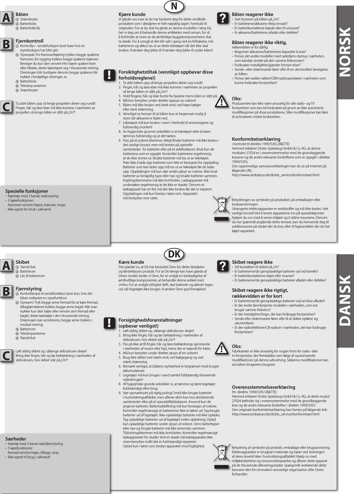 DANSK NORSKNORSKSpesielle funksjoner•  Kjøretøy med 2 kanals radiostyring •  5 kjørefunksjoner:   framover-venstre-høyre, bakover, stopp•  Ikke egnet for bruk i saltvann!Båten1  Strømbryter2  Batteriboks3  Batterilokk låsFjernkontroll1  Kontrollys - sendefunksjon lyser bare hvis en   styrefunksjon har blitt gitt.2  Styrespak: For framoverkjøring trykkes begge spakene   framover, for rygging trykkes begge spakene bakover.   Beveger du kun den venstre hhv høyre spaken fram   eller tilbake, dreier kjøretøyet seg i tilsvarende retning.   Dreiningen blir hurtigere dersom begge spakene blir   trykket i forskjellige retninger. er.3  Batteriboks4  Teleskop antenne5  StrømbryterTa aldri båten opp så lenge propellen dreier seg rundt!Fingre, hår og løse klær må ikke komme i nærheten av propellen så lenge båten er slått på „On“!Obs:Produsenten kan ikke være ansvarlig for alle radio- og TV forstyrrelser som kan bli forårsaket på grunn av ikke autoriserte modi kasjoner på disse produktene. Slike modi kasjoner kan føre til at brukeren mister bruksretten.AB!Båten reagerer ikke•  Sett bryteren på båten på „On“. •  Er batteriene/akkuene riktig innsatt?•  Er batterikontaktene bøyde eller til-smusset?•  Er akkuene/batteriene utladet eller defekte?Båten reagerer ikke riktig,rekkevidden er for dårlig•  Begynner akkuenes/batterienes kapasitet å avta?•  Finnes det andre modeller med radio ern-styring i nærheten,  som kanskje sender på den samme frekvensen?•  Forårsaker metallgitter/gjærder forstyrr-elser?•  Sende- eller strømmaster fører ofte til en ukontrollert bevegelse  av båten.•  Finnes det walkie-talkier/CBN-radiooperatører i nærheten som   kunne forårsake forstyrrelser? Kjære kundeVi gleder oss over at du har bestemt deg for dette verdifulle produktet som i detaljene er helt nøyaktig laget i henhold til originalen. For at du skal ha glede av denne modellen i lang tid, ber vi deg om å behandle denne artikkelen med omsyn, for så å forhindre at noen av de øm ntlige byggekomponentene skal ta skade. For å unngå at det blir satt i gang ved en feiltakelse, må batteriene og akkus tas ut av dette leketøyet når det ikke skal brukes. Vi ønsker deg lykke til Vi ønsker deg lykke til under leken!Konformitetserklæringi henhold til direktiv 1999/5/EG (R&amp;TTE)Hermed erklærer Dickie-Spielzeug GmbH &amp; Co. KG, at denne modulen 27024 er i overensstemmelse med de grunnleggende kravene og de andre relevante forskriftene som er oppgitt i direktiv 1999/5/EG.Den opprinnelige samsvarserklæringen kan du se på Internet på følgende URL:http://www.simbatoys.de/dickie_service/konformitaet.htmlBetydningen av symbolet på produktet, på emballasjen eller bruksanvisningen.Utrangerte elektroapparater er verdisto er og må ikke kastes i det vanlige bosset! Ved å levere apparatene inn på spesialdeponier hjelper du oss med å verne miljøet og å skåne resursene. Dersom du har spørsmål angående dette temaet, kan du henvende deg til avfallsvesenet på stedet der du bor, eller til faghandelen der du har kjøpt apparatet.!Forsiktighetstiltak (vennligst oppbevar disse forholdsreglene!)1.  Ta aldri båten opp så lenge propellen dreier seg rundt!2.  Fingre, hår og løse klær må ikke komme i nærheten av propellen  så lenge båten er slått på „On“!3.  Hold  ngere, hår og klær borte fra hjulene mens bilen er slått på.4.  Må kun benyttes under direkte oppsyn av voksne!5.  Båten må ikke brukes ved sterk vind, ved høye bølger  eller sterk strømning.6.  Vennligst ta hensyn til at båten kun er begrenset mulig å  styre når akkuene er ladet ned.7.  Leketøyet må kun brukes i vann i henhold til anvisningene og   fullstendig montert!8.  Av hygieniske grunner anbefaler vi at leketøyet etter bruken   tømmes fullstendig og at det tørkes.9.  Pass på at polene klemmes riktig! Brukte batterier må ikke kastes i    det vanlige bosset, men må leveres på spesielle      samlesteder  for batterier eller på et avfallsdeponi. Bruk kun de    batteriene som er oppgitt. Kontroller batteriene regelmessig    at de ikke renner ut. Brukte batterier må tas ut av leketøyet.    Prøv ikke å lade opp batterier som ikke er beregnet for opplading.    Batterier som kan lades opp må tas ut av leketøyet før de lades    opp. Oppladingen må kun skje under påsyn av voksne. Ikke bruk    batterier av forskjellig type eller nye og brukte batterier sammen.    Koplingsklemmene må ikke kortsluttes. Ladeapparater må    undersøkes regelmessig at de ikke er skadet. Dersom et      ladeapparat har en feil, må det ikke brukes før det er reparert.    Oppladingen må kun foretas i tørre rom. Apparatet  må beskyttes mot væte.NDANSKSærheder•  Køretøj med 2-kanal-radio ernstyring•  5 kørefunktioner:   fremad-venstre-højre, tilbage, stop•  Ikke egnet til brug i saltvand!Skibet1  Tænd/sluk2  Batterirum3  Lås til batterirumFjernstyring1  Kontrollampe til sendefunktion lyser kun, hvis der  bliver indtastet en styrefunktion.2  Styrearm: Tryk begge arme fremad for at køre fremad,   tilbaglænskørsel trykkes begge arme bagtil. Når man   trykker kun den højre eller venstre arm fremad eller   bagtil, drejer køretøjet i den tilsvarende retning.   Drejningen kan accelereres, begge arme trykkes i  modsat retning.3  Batterirum4  Teleskopantenne5  Tænd/slukLøft aldrig skibet op, sålænge skibsskruen drejer!Bring ikke  ngre, hår og løs beklædning i nærheden afskibsskruen, hvis skibet står på „On“!Obs:Fabrikanten er ikke ansvarlig for nogen form for radio- eller tv-forstyrrelse, der fremkaldes som følge af uautoriserede modi kationer på denne udrustning. Sådanne modi kationer kan annullere brugerens brugsret.AB!Skibet reagere ikke•  Stil kontakten til skibet på „On“.•  Er batterierne/de genopladelige batterier sat ind korrekt?•  Er batterikontakterne bøjet eller snavset?•  Er batterierne/de genopladelige batterier a adet eller defekte?Skibet reagere ikke rigtigt,rækkevidden er for kort•  Er batterierne/de genopladelige batterier ved at blive a adet?•  Er der andre  ernbetjente modeller i nærheden, som evt.  bruger samme frekvens?•  Er der metalgittre/hegn, der kan forårsage forstyrrelser?•  Sende eller strømmaster fører ofte til at skibet opfører sig   ukontrolleret.•  Er der radiotelefoner/CB-radioer i nærheden, der kan forårsage   forstyrrelser?Kære kundeDet glæder os, at De har besluttet Dem for dette detaljetro og førsteklasses produkt. For at De længe kan have glæde af Deres model, beder vi Dem, for at undgå en beskadigelse af øm ndtlige komponenter, at behandle denne artikel med omhu. For at undgå utilsigtet drift, skal batterier og akku’er tages ud, når legetøjet ikke bruges. Vi ønsker Dem god fornøjelse! OverensstemmelseserklæringIht. direktiv 1999/5/EU (R&amp;TTE)Hermed erklærer Dickie-Spielzeug GmbH &amp; Co. KG, at dette modul 27024 be nder sig i overensstemmelse med de grundlæggende krav og de andre relevante forskrifter i direktiv 1999/5/EU.Den originale konformitetserklæring kan hentes på følgende link:http://www.simbatoys.de/dickie_service/konformitaet.htmlBetydning af symboler på produkt, emballage eller brugsanvisning. Elektroapparater er brugbart materiale og hører ved slutningen af deres levetid ikke i husholdningsa aldet! Hjælp os med miljøbeskyttelse og ressourcebesparelse og a ever dette apparat på de tilsvarende a everingssteder. Spørgsmål vedrørende dette besvarer den for renovation ansvarlige organisation eller Deres forhandler.!Forsigtighedsforanstaltninger(opbevar venligst!)1.  Løft aldrig skibet op, sålænge skibsskruen drejer!2.  Bring ikke  ngre, hår og løs beklædning i nærheden af  skibsskruen, hvis skibet står på „On“!3.  Pas på ikke at få  ngre, hår og løse beklædnings-genstande  i nærheden af motor eller hjul, mens der er tæandt for bilen.4.  Må kun benyttes under direkte opsyn af en voksen!5.  Brug ikke skibet ved stærk vind, ved bølgegang og ved  stærk strømning.6.  Bemærk venligst, at bådens styrbarhed er begrænset med brugte   akkumulatorer.7.  Legetøjer må kun bruges i vand samlet fuldstændig tilsvarende   vejledningen!8.  Af hygiejniske grunde anbefaler vi, at tømme og tørre legetøjet   fuldstændigt efter brug.9.  Vær opmærksom på rigtig poling! Smid ikke brugte batterier    i husholdningsa aldet, men a ever dem kun hos eksisterende    samlesteder eller på et speciala aldsdeponi. Anvend kun de    angivne batterier. Batteriudskiftning må kun foretages af voksne.    Kontroller regelmæssigt at batterierne ikke er løbet ud. Tag brugte    batterier ud af legetøjet. Ikke-opladelige batterier må ikke oplades.    Tag opladelige batterier ud af legetøjet inden opladning. Oplad    kun opladelige batterier under opsyn af voksne. Uens batterityper    eller nye og brugte batterier må ikke anvendes sammen.     Tilslutningsklemmer må ikke kortsluttes. Kontroller regelmæssigt    ladeapparatet for skader. Ved en skade må ladeapparatet ikke    mere benyttes indtil det er fuldstændigt repareret.  Oplad kun i tørre rum, beskyt apparatet mod fugtighed.DKCC