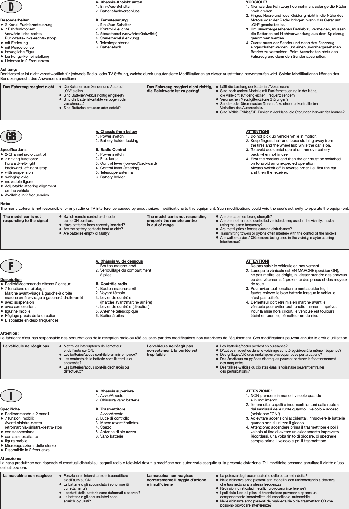 DVORSICHT!1. Niemals das Fahrzeug hochnehmen, solange die Rädernoch drehen.2. Finger, Haare und lose Kleidung nicht in die Nähe desMotors oder der Räder bringen, wenn das Gerät auf„ON“ geschaltet ist.3. Um unvorhergesehenen Betrieb zu vermeiden, müssendie Batterien bei Nichtverwendung aus dem Spielzeuggenommen werden.4. Zuerst muss der Sender und dann das Fahrzeugeingeschaltet werden, um einen unvorhergesehenenBetrieb zu vermeiden. Beim Ausschalten stets dasFahrzeug und dann den Sender abschalten.La macchina non reagisce •Posizionare l’interruttore del trasmettitoree dell’auto su ON.•Le batterie o gli accumulatori sono inseriticorrettamente?•I contatti delle batterie sono deformati o sporchi?•Le batterie o gli accumulatori sonoscarichi o guasti?La maccina non reagiscecorrettamente il raggio d’azioneè insufficiente•La potenza degli accumulatori o delle batterie è ridotta?•Nelle vicinanze sono presenti altri modellini con radiocomando a distanzache trasmettono alla stessa frequenza?•Recinsioni o reticolati metallici provocano interferenze?•I pali della luce o i piloni di trasmissione provocano spesso uncomportamento incontrollato del modellino di automobile.•Nelle vicinanze sono presenti dei walkie-talkie o dei trasmettitori CB chepossono provocare interferenze?IATTENZIONE!1. NON prendere in mano il veicolo quandoé in movimento.2. Tenere dita, capelli e indumenti lontani dalle ruote edai semiassi delle ruote quando il veicolo é acceso(poisizione ”ON”).3. Ad evitare accensioni accidentali, rimuovere le batteriequando non si utilizza il giocco.4. Attenzione: accendere prima il trasmettitore e poi ilveicolo al fine di evitare un azionamento imprevisto.Ricordarsi, una volta finito di giocare, di spegneresempre prima il veicolo e poi il trasmettitore.Le véhicule ne réagit pas •Mettre les interrupteurs de l’emetteuret de l’auto sur ON.•Les batteries/accus sont-ils bien mis en place?•Les contacts de la batterie sont-ils tordus ouencrassés?•Les batteries/accus sont-ils déchargés oudéfectueux?Le véhicule ne réagit pascorrectement, la portée esttrop faible•Les batteries/accus perdent en puissance?•D’autres maquettes dans le voisinage sont téléguidées á la même fréquence?•Des grillages/clôtures métalliques provoquent des perturbations?•Des émetteurs ou pylônes électriques peuvent pertuber le fonctionnementdes maquettes.•Des talkies-walkies ou cibistes dans le voisinage peuvent entraînerdes perturbations?FATTENTION!1. Ne pas saisir le véhicule en mouvement.2. Lorsque le véhicule est EN MARCHE (position ON),ne pas mettre les doigts, ni laisser prendre des cheveuxou des vêtements à proximité des pneus et des moyeuxde roue.3. Pour éviter tout fonctionnement accidentel, ilfaudra enlever le bloc batterie lorsque le véhiculen‘est pas utilisé.4. L’émetteur doit être mis en marche avant levéhicule pour éviter tout fonctionnement imprévu.Pour la mise hors circuit, le véhicule est toujourséteint en premier, l’émetteur en dernier.The model car is notresponding to the signal •Switch remote control and modelcar to ON position.•Have batteries been correctly inserted?•Are the battery contacts bent or dirty?•Are batteries empty or faulty?The model car is not respondingproperly the remote controlis out of range•Are the batteries losing strength?•Are there other radio controlled vehicles being used in the vicinity, maybeusing the same frequency?•Are metal grids / fences causing disturbance?•Transmitting towers or pylons often interfere with the control of the models.•Are walkie-talkies / CB senders being used in the vicinity, maybe causinginterference?GBATTENTION!1. Do not pick up vehicle while in motion.2. Keep fingers, hair and loose clothing away fromthe tires and the wheel hub while the car is on.3. To avoid accidental operation, remove batterypack when not in use.4. First the receiver and then the car must be switchedon to avoid an unexpected operation.Always switch off in reverse order, i.e. first the carand then the receiver.Das Fahrzeug reagiert nicht •Die Schalter vom Sender und Auto auf„ON“ stellen.•Sind Batterien/Akkus richtig eingelegt?•Sind die Batteriekontakte verbogen oderverschmutzt?•Sind Batterien entladen oder defekt?Das Fahrzeug reagiert nicht richtig,die Reichweite ist zu gering! •Läßt die Leistung der Batterien/Akkus nach?•Sind noch andere Modelle mit Funkfernsteuerung in der Nähe,die vielleicht auf der gleichen Frequenz senden?•Verursachen Metallgitter/Zäune Störungen?•Sende- oder Strommasten führen oft zu einem unkontrolliertenVerhalten des Automodells.•Sind Walkie-Talkies/CB-Funker in der Nähe, die Störungen hervorrufen können?Note:The manufacturer is not responsible for any radio or TV interference caused by unauthorized modifications to this equipment. Such modifications could void the user’s authority to operate the equipment.Specifiche•Radiocomando a 2 canali•7 funzioni mobili:Avanti-sinistra-destraretromarchia-sinistra-destra-stop•con sospensione•con asse oscillante•figura mobile•Microregolazione dello sterzo•Disponibile in 2 frequenzeDescription•Radiotélécommande vitesse 2 canaux•7 fonctions de pilotage:    Marche avant-virage à gauche-à droite    marche arrière-virage à gauche-à droite-arrêt•avec suspension•avec axe oscillant•figurine mobile•Réglage précis de la direction•Disponible en deux fréquencesSpecifications•2-Channel radio control•7 driving functions:    Forward-left-right    backward-left-right-stop•with suspension•swinging axle•moveable figure•Adjustable steering alignmenton the vehicle•Available in 2 frequenciesA. Chassis superiore1. Avvio/Arresto2. Chiusura vano batterieB. Trasmettitore1. Avvio/Arresto2. Luce di controllo3. Marce (avanti/indietro)4. Sterzo5. Antenna di sicurezza6. Vano batterieA. Châssis vu de dessous1. Bouton marche-arrêt2. Verrouillage du compartimentà pilesB. Contrôle radio1. Bouton marche-arrêt2. Voyant témoin3. Levier de contrôle(marche avant/marche arrière)4. Levier de contrôle (direction)5. Antenne télescopique6. Boîtier à pilesA. Chassis from below1. Power switch2. Battery holder lockingB. Radio Control1. Power switch2. Pilot lamp3. Control lever (forward/backward)4. Control lever (steering)5. Telescope antenna6. Battery holderA. Chassis-Ansicht unten1. Ein-/Aus-Schalter2. BatteriefachverschlussB. Fernsteuerung1. Ein-/Aus-Schalter2. Kontroll-Leuchte3. Steuerhebel (vorwärts/rückwärts)4. Steuerhebel (Lenkung)5. Teleskopantenne6. BatteriefachBesonderheiten•2-Kanal-Funkfernsteuerung•7 Fahrfunktionen:Vorwärts-links-rechtsRückwärts-links-rechts-stopp•mit Federung•mit Pendelachse•bewegliche Figur•Lenkungs-Feineinstellung•Lieferbar in 2 FrequenzenAchtung:Der Hersteller ist nicht verantwortlich für jedwede Radio- oder TV Störung, welche durch unautorisierte Modifikationen an dieser Ausstattung hervorgerufen wird. Solche Modifikationen können dasBenutzungsrecht des Anwenders annullieren.Attention :Le fabricant n’est pas responsable des perturbations de la réception radio ou télé causées par des modifications non autorisées de l’équipement. Ces modifications peuvent annuler le droit d’utilisation.Attenzione:La casa produttrice non risponde di eventuali disturbi sui segnali radio o televisivi dovuti a modifiche non autorizzate eseguite sulla presente dotazione. Tali modifiche possono annullare il diritto d’usodell’utilizzatore.