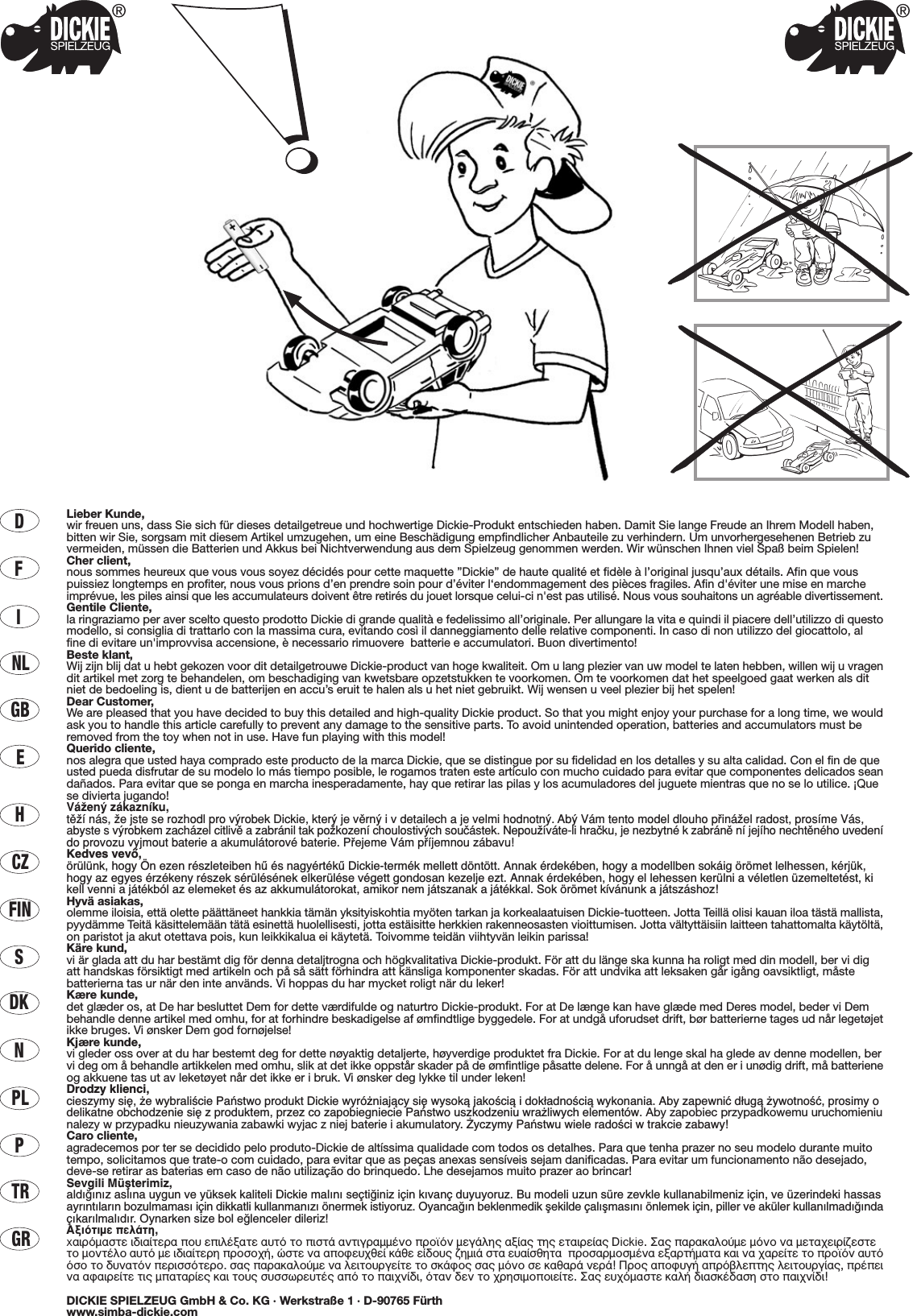 DFINLGBECZHFINSDKNPLPTRGRLieber Kunde,wir freuen uns, dass Sie sich für dieses detailgetreue und hochwertige Dickie-Produkt entschieden haben. Damit Sie lange Freude an Ihrem Modell haben,bitten wir Sie, sorgsam mit diesem Artikel umzugehen, um eine Beschädigung empfindlicher Anbauteile zu verhindern. Um unvorhergesehenen Betrieb zuvermeiden, müssen die Batterien und Akkus bei Nichtverwendung aus dem Spielzeug genommen werden. Wir wünschen Ihnen viel Spaß beim Spielen!Cher client,nous sommes heureux que vous vous soyez décidés pour cette maquette ”Dickie” de haute qualité et fidèle à l’original jusqu’aux détails. Afin que vouspuissiez longtemps en profiter, nous vous prions d’en prendre soin pour d’éviter l‘endommagement des pièces fragiles. Afin d&apos;éviter une mise en marcheimprévue, les piles ainsi que les accumulateurs doivent être retirés du jouet lorsque celui-ci n&apos;est pas utilisé. Nous vous souhaitons un agréable divertissement.Gentile Cliente,la ringraziamo per aver scelto questo prodotto Dickie di grande qualità e fedelissimo all’originale. Per allungare la vita e quindi il piacere dell’utilizzo di questomodello, si consiglia di trattarlo con la massima cura, evitando così il danneggiamento delle relative componenti. In caso di non utilizzo del giocattolo, alfine di evitare un&apos;improvvisa accensione, è necessario rimuovere  batterie e accumulatori. Buon divertimento!Beste klant,Wij zijn blij dat u hebt gekozen voor dit detailgetrouwe Dickie-product van hoge kwaliteit. Om u lang plezier van uw model te laten hebben, willen wij u vragendit artikel met zorg te behandelen, om beschadiging van kwetsbare opzetstukken te voorkomen. Om te voorkomen dat het speelgoed gaat werken als ditniet de bedoeling is, dient u de batterijen en accu’s eruit te halen als u het niet gebruikt. Wij wensen u veel plezier bij het spelen!Dear Customer,We are pleased that you have decided to buy this detailed and high-quality Dickie product. So that you might enjoy your purchase for a long time, we wouldask you to handle this article carefully to prevent any damage to the sensitive parts. To avoid unintended operation, batteries and accumulators must beremoved from the toy when not in use. Have fun playing with this model!Querido cliente,nos alegra que usted haya comprado este producto de la marca Dickie, que se distingue por su fidelidad en los detalles y su alta calidad. Con el fin de queusted pueda disfrutar de su modelo lo más tiempo posible, le rogamos traten este artículo con mucho cuidado para evitar que componentes delicados seandañados. Para evitar que se ponga en marcha inesperadamente, hay que retirar las pilas y los acumuladores del juguete mientras que no se lo utilice. ¡Quese divierta jugando!VáΩenÿ zákaznæku,tπΩæ nás, Ωe jste se rozhodl pro vÿrobek Dickie, kterÿ je vπrnÿ i v detailech a je velmi hodnotnÿ. Abÿ Vám tento model dlouho p®ináΩel radost, prosæme Vás,abyste svÿrobkem zacházel citlivπ a zabránil tak poΩkozenæ choulostivÿch souçástek. NepouΩíváte-li hraçku, je nezbytné k zabránπ ní jejího nechtπného uvedenído provozu vyjmout baterie a akumulátorové baterie. P®ejeme Vám p®æjemnou zábavu!Kedves vevŒ,örülünk, hogy Ön ezen részleteiben hı és nagyértékı Dickie-termék mellett döntött. Annak érdekében, hogy a modellben sokáig örömet lelhessen, kérjük,hogy az egyes érzékeny részek sérülésének elkerülése végett gondosan kezelje ezt. Annak érdekében, hogy el lehessen kerülni a véletlen üzemeltetést, kikell venni a játékból az elemeket és az akkumulátorokat, amikor nem játszanak a játékkal. Sok örömet kívánunk a játszáshoz!Hyvä asiakas,olemme iloisia, että olette päättäneet hankkia tämän yksityiskohtia myöten tarkan ja korkealaatuisen Dickie-tuotteen. Jotta Teillä olisi kauan iloa tästä mallista,pyydämme Teitä käsittelemään tätä esinettä huolellisesti, jotta estäisitte herkkien rakenneosasten vioittumisen. Jotta vältyttäisiin laitteen tahattomalta käytöltä,on paristot ja akut otettava pois, kun leikkikalua ei käytetä. Toivomme teidän viihtyvän leikin parissa!Käre kund,vi är glada att du har bestämt dig för denna detaljtrogna och högkvalitativa Dickie-produkt. För att du länge ska kunna ha roligt med din modell, ber vi digatt handskas försiktigt med artikeln och på så sätt förhindra att känsliga komponenter skadas. För att undvika att leksaken går igång oavsiktligt, måstebatterierna tas ur när den inte används. Vi hoppas du har mycket roligt när du leker!Kære kunde,det glæder os, at De har besluttet Dem for dette værdifulde og naturtro Dickie-produkt. For at De længe kan have glæde med Deres model, beder vi Dembehandle denne artikel med omhu, for at forhindre beskadigelse af ømfindtlige byggedele. For at undgå uforudset drift, bør batterierne tages ud når legetøjetikke bruges. Vi ønsker Dem god fornøjelse!Kjære kunde,vi gleder oss over at du har bestemt deg for dette nøyaktig detaljerte, høyverdige produktet fra Dickie. For at du lenge skal ha glede av denne modellen, bervi deg om å behandle artikkelen med omhu, slik at det ikke oppstår skader på de ømfintlige påsatte delene. For å unngå at den er i unødig drift, må batterieneog akkuene tas ut av leketøyet når det ikke er i bruk. Vi ønsker deg lykke til under leken!Drodzy klienci,cieszymy si´, ˝e wybraliÊcie Paƒstwo produkt Dickie wyró˝niajàcy si´ wysokà jakoÊcià i dok∏adnoÊcià wykonania. Aby zapewniç d∏ugà ˝ywotnoÊç, prosimy odelikatne obchodzenie si´ z produktem, przez co zapobiegniecie Paƒstwo uszkodzeniu wra˝liwych elementów. Aby zapobiec przypadkowemu uruchomieniunalezy w przypadku nieuzywania zabawki wyjac z niej baterie i akumulatory. ˚yczymy Paƒstwu wiele radoÊci w trakcie zabawy!Caro cliente,agradecemos por ter se decidido pelo produto-Dickie de altíssima qualidade com todos os detalhes. Para que tenha prazer no seu modelo durante muitotempo, solicitamos que trate-o com cuidado, para evitar que as peças anexas sensíveis sejam danificadas. Para evitar um funcionamento não desejado,deve-se retirar as baterias em caso de não utilização do brinquedo. Lhe desejamos muito prazer ao brincar!Sevgili Müﬂterimiz,ald›¤›n›z asl›na uygun ve yüksek kaliteli Dickie mal›n› seçti¤iniz için k›vanç duyuyoruz. Bu modeli uzun süre zevkle kullanabilmeniz için, ve üzerindeki hassasayr›nt›lar›n bozulmamas› için dikkatli kullanman›z› önermek istiyoruz. Oyanca¤ın beklenmedik ﬂekilde çalıﬂmasını önlemek için, piller ve aküler kullanılmadı¤ındaçıkarılmalıdır. Oynarken size bol e¤lenceler dileriz!∞ÍÈﬁÙÈÌÂ ÂÏ¿ÙË,x·ÈÚﬁÌ·ÛÙÂ È‰È·›ÙÂÚ· Ô˘ ÂÈÏ¤Í·ÙÂ ·˘Ùﬁ ÙÔ ÈÛÙ¿ ·ÓÙÈÁÚ·ÌÌ¤ÓÔ ÚÔ˚ﬁÓ ÌÂÁ¿ÏË˜ ·Í›·˜ ÙË˜ ÂÙ·ÈÚÂ›·˜ Dickie. ™·˜ ·Ú·Î·ÏÔ‡ÌÂ ÌﬁÓÔ Ó· ÌÂÙ·¯ÂÈÚ›˙ÂÛÙÂÙÔ ÌÔÓÙ¤ÏÔ ·˘Ùﬁ ÌÂ È‰È·›ÙÂÚË ÚÔÛÔ¯‹, ÒÛÙÂ Ó· ·ÔÊÂ˘¯ıÂ› Î¿ıÂ Â›‰Ô˘˜ ˙ËÌÈ¿ ÛÙ· Â˘·›ÛıËÙ·  ÚÔÛ·ÚÌÔÛÌ¤Ó· ÂÍ·ÚÙ‹Ì·Ù· Î·È Ó· ¯·ÚÂ›ÙÂ ÙÔ ÚÔ˚ﬁÓ ·˘ÙﬁﬁÛÔ ÙÔ ‰˘Ó·ÙﬁÓ ÂÚÈÛÛﬁÙÂÚÔ. Û·˜ ·Ú·Î·ÏÔ‡ÌÂ Ó· ÏÂÈÙÔ˘ÚÁÂ›ÙÂ ÙÔ ÛÎ¿ÊÔ˜ Û·˜ ÌﬁÓÔ ÛÂ Î·ı·Ú¿ ÓÂÚ¿! ¶ÚÔ˜ ·ÔÊ˘Á‹ ·Úﬁ‚ÏÂÙË˜ ÏÂÈÙÔ˘ÚÁ›·˜, Ú¤ÂÈÓ· ·Ê·ÈÚÂ›ÙÂ ÙÈ˜ Ì·Ù·Ú›Â˜ Î·È ÙÔ˘˜ Û˘ÛÛˆÚÂ˘Ù¤˜ ·ﬁ ÙÔ ·È¯Ó›‰È, ﬁÙ·Ó ‰ÂÓ ÙÔ ¯ÚËÛÈÌÔÔÈÂ›ÙÂ. ™·˜ Â˘¯ﬁÌ·ÛÙÂ Î·Ï‹ ‰È·ÛÎ¤‰·ÛË ÛÙÔ ·È¯Ó›‰È!DICKIE SPIELZEUG GmbH &amp; Co. KG · Werkstraße 1 · D-90765 Fürthwww.simba-dickie.com