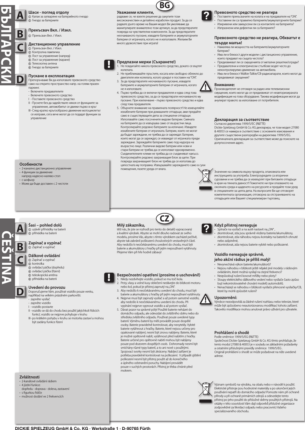          Zvláštnosti•  2-kanálové ovládání rádiem•  4 jízdní funkce:   dopředu - doprava - doleva, zastavení•  s  gurkou řidiče•  možnost dodání ve 2 frekvencíchŠasi – pohled dolů1  uzávěr přihrádky na baterii 2 přihrádka na bateriiZapínač a vypínač1  Zapínač a vypínačDálkové ovládání1  Zapínač a vypínač  2  kontrolka3  ovládací páčka (dopředu)4  ovládací páčka (řízení)5  teleskopická anténa  6 přihrádka na bateriiUvedení do provozuDoporučujeme Vám, používat vozidlo pouze venku, například na velkém prázdném parkovišti.-  zapněte vysílač-  zapněte vozidloI  - vozidlo postavteII - vozidlo se dá do chodu bez použití jakýchkoli řídicích      funkcí, vozidlo se nejprve pohybuje v kruhuIII - po krátkém pohybu v kruhu se motorka zastaví a mohou      být zadány funkce řízeníUpozornění:Výrobce nezodpovídá za žádné rušení rozhlasu nebo televize, které může být způsobeno neautorizovanou modi kací tohoto zařízení. Takovéto modi kace mohou anulovat právo užívání pro uživatele.         ABC!Když přístroj nereaguje•  Spínače na vysílači a na autě nastavit na „ON“ ,•  zkontrolovat, zda jsou správně vloženy baterie/akumulátory,•  zkontrolovat, zda náhodou nejsou kontakty na bateriích ohnuté    nebo zašpiněné,•  zkontrolovat, zda nejsou baterie vybité nebo poškozené.Vozidlo nereaguje správně,jeho akční rádius je příliš malý!•  Nevynechává výkon baterie/akumulátorů?•  Nejsou náhodou v blízkosti ještě nějaké jiné modely s rádiovým    ovládáním, které možná vysílají na stejné frekvenci?•  Nezpůsobují rušení kovové mřížky nebo ploty?•  Sloupy elektrického dálkového vedení nebo vysílače často způso   bují nekontrolovatelné chování modelů automobilů.•  Nenacházejí se náhodou v blízkosti vysílače přenosné vysílačky/CB,    které by mohli způsobit rušení?Milý zákazníku,těší nás, že jste se rozhodl pro tento do detailů vypracovaný a kvalitní výrobek. Abyste se mohl dlouho radovat ze svého modelu, prosíme Vás, abyste s tímto výrobkem zacházel pečlivě, abyste tak zabránil poškození choulostivých vestavěných částí. Aby nedošlo k neočekávanému uvedení do chodu, musí být baterie a akumulátory z hračky při jejím nepoužívaní vytáhnuty. Přejeme Vám při hře hodně zábavy!Prohlášení o shodě Podle směrnice 1999/5/EG (R&amp;TTE)Společnost Dickie-Spielzeug GmbH &amp; Co. KG tímto prohlašuje, že tento modul 27080 &amp; 40053 je v souladu se základními požadavky a ostatními příslušnými pravidly směrnice  1999/5/EG .Originál prohlášení o shodě se může požadovat na níže uvedené adrese.Význam symbolů na výrobku, na obalu nebo v návodě k použití. Elektrické přístroje jsou hodnotné materiály a po ukončení jejich používání nepatří do domácího odpadu! Pomozte nám při ochraně přírody a při ochraně primárních zdrojů a odevzdejte tento přístroj po jeho použití do příslušné sběrny použitých přístrojů. Na otázky v této souvislosti Vám dají odpověď příslušné organizace zodpovědné za likvidaci odpadu nebo pracovníci Vašeho specializovaného obchodu.!Bezpečnostní opatření (prosíme o uschování!)1.  Nikdy nezdvihejte vozidlo, pokud se mu točí kola.2.  Prsty, vlasy a volné kusy oblečení nedávejte do blízkosti motoru    nebo kol, pokud je přístroj zapnutý na „ON“.3.  Aby nedošlo k neočekávanému uvedení do chodu, musí být    baterie a akumulátory z hračky při jejím nepoužívaní vytáhnuty.4.  Nejprve musí být zapnutý vysílač a až potom samotné vozidlo,    aby nedošlo k neočekávanému uvedení do chodu. Při   vypínání nejprve vypnout vozidlo a až potom vysílač.5.  Dávat pozor na správné póly! Použité baterie neházet do     domácího odpadu, ale odevzdat do zvláštního sběru nebo do    střediska zvláštního odpadu. Používat pouze uvedené typy    baterií. Výměnu baterií by měli provádět pouze dospělé      osoby. Baterie pravidelně kontrolovat, aby nevytekly. Vybité    baterie vytáhnout z hračky. Baterie, které nejsou určeny pro    opakované nabíjení, nesmí být znovu nabíjeny. Baterie, které    je možné opětovně nabít, vytáhnout před nabitím z hračky.    Baterie určené pro opětovné nabití mohou být nabíjeny      pouze pod dozorem dospělých osob.  Dohromady nesmí být    smíchány různé typy baterií, a to ani nové s použitými.       Spojovací svorky nesmí být zkráceny. Nabíjecí zařízení je      potřeba pravidelně kontrolovat na poškození.  V případě zjištění    poškození nesmí být přístroj použit až do konečného      a úplného odstranění poruchy. Nabíjení provádět       pouze v suchých prostorách. Přístroj je třeba chránit před    mokrem.D         CZČEŠTINAОсобености•  2-канално дистанционно управление•  4 функции за движение   напред-надясно-наляво-стоп•  с шофьор•  Може да бъде доставен с 2 честотиШаси - поглед отдолу1  Капак за затваряне на батерийното гнездо2 Гнездо за батериитеПрекъсвач Вкл. / Изкл.1  Прекъсвач Вкл. / Изкл.Дистанционно управление1  Прекъсвач Вкл. / Изкл.2  Контролна лампичка3  Лост за управление (напред)4  Лост за управление (каране)5  Телескопна антена6 Гнездо за батериитеПускане в експлоатацияПрепоръчваме Ви да използвате превозното средство само на открито пространство напр. на голям празен паркинг.-  Включете предавателите-  Включете превозното средствоІ  - Поставете превозното средствоІІ - Пуснете без да задействате някоя от функциите за      управление, автомобилът се движи първо в кръгІІІ - След кратко кръгообразно движение мотоциклетът    се изправя, сега вече могат да се подадат функции за    управлениеВнимание:Производителят не отговаря за радио или телевизионни смущения, които могат да се предизвикат от неавторизираната модификация на това оборудване. Такива модификации могат да анулират правото за използване от потребителя.ABC!Превозното средство не реагира•  Поставете прекъсвачите на колата и на предавателя на “ON”.•  Поставени ли са правилно батериите/акумулаторните батерии?•  Изкривени или замърсени ли са контактите на батерията?•  Изпразнени или дефектни ли са батериите?Превозното средство не реагира, Обхватът е твърде малък!•  Намалява ли мощността на батериите/акумулаторните     батерии?•  Има ли в близост други модели с дистанционно управление,    които предават на същата честота?•  Предизвикват ли се смущенията от метални решетки/огради?•  Предавателни и електрически стълбове водят често до    неконтролируемо движение на автомобила.•  Има ли в близост Walkie-Talkie/CB-радиоапарати, които могат да    предизвикат смущения?Уважаеми клиенти,радваме се, че взехте решение да закупите този висококачествен и детайлно изработен продукт. За да се радвате дълго време на Вашия модел Ви умоляваме да манипулирате внимателно този артикул, за да предотвратите повреда на чувствителни компоненти. За да предотвратите неочакваното пускане, извадете батериите и акумулаторните батерии от играчката, когато не я използвате. Желаем Ви много удоволствие при играта!Декларация за съответствиеСъгласно директива 1999/5/EС (R&amp;TTE)Dickie-Spielzeug GmbH &amp; Co. KG декларира, че този модел 27080 &amp; 40053 се намира в съответствие с основните изисквания и другите съществени разпоредби на директива 1999/5/EG.Оригиналната декларация за съответствие може да поискате на долупосочения адрес. Значение на символа върху продукта, опаковката или инструкцията за употреба. Електроуредите са вторични суровини и не трябва да се изхвърлят при битовите отпадъци в края на тяхната давност! Помогнете ни при опазването на околната среда и щаденето на ресурсите и предайте този уред в специалните за целта депа. На въпросите Ви ще отговорят компетентната организация, отговорна за отстраняването на отпадъците или Вашият специализиран търговец.!Предпазни мерки (Съхранете!)1.  Не повдигайте никога превозното средство, докато се въртят    колелата.2.  Не приближавайте пръстите, косата или свободно облекло до    двигателя или колелата, когато уредът е поставен на “ON”.3.  За да предотвратите неочакваното пускане, извадете   батериите и акумулаторните батерии от играчката, когато   не я използвате.4.  Първо трябва да се включи предавателя и едва след това    превозното средство, за да се предотврати неочакваното му    пускане. При изключване - първо превозното средство и едва    след това предавателя.5.  Обърнете внимание на правилната полярност! Не изхвърляйте    изхабените батерии при домашните отпадъци, ами предайте    само в съществуващите депа за специални отпадъци.      Използвайте само посочените видове батерии. Смяната    на батериите да се извършва само от възрастни лица.     Контролирайте редовно батериите за изтичане. Извадете    изхабените батерии от играчката. Батерии, които не могат    да бъдат зареждани, не трябва да се зареждат. Батерии,    които могат да се зареждат, се изваждат от играчката преди    зареждане. Зареждайте батериите само под надзора на    възрастно лице. Различни видове батерии или нови и     стари батерии не трябва да се използват едновременно.    Съединителните клеми не трябва да се съединяват накъсо.    Контролирайте редовно захранващия блок за щети. При    повреда захранващият блок не трябва да се използва до    цялостната му поправка. Извършвайте зареждането само в сухи    помещения, пазете уреда от влага.DBGБЪЛГАРСКИDICKIE SPIELZEUG GmbH &amp; Co. KG · Werkstraße 1 · D-90765 Fürth