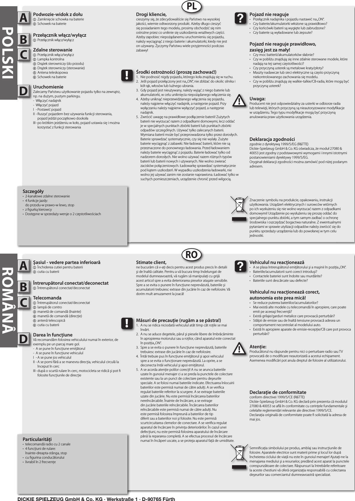 Particularităţi•  telecomandă radio cu 2 canale•  4 funcţiuni de rulare:   înainte-dreapta-stânga, stop•  cu  gurina conducătorului•  livrabil în 2 frecvenţeŞasiul - vedere partea inferioară1  Închiderea cutiei pentru baterii2 cutia cu bateriiÎntrerupătorul conectat/deconectat1  Întrerupătorul conectat/deconectatTelecomanda  1  Întrerupătorul conectat/deconectat 2  lampă de contro3  manetă de comandă (înainte)4  manetă de comandă (direcţie)5  antenă telescopică  6 cutia cu bateriiDarea în funcţiuneVă recomandăm folosirea vehiculului numai în exterior, de exemplu pe un parcaj mare gol.-  A se pune în funcţiune emiţătorul-  A se pune în funcţiune vehicululI  - A se pune jos vehicululII - A se porni fără a se manevra direcţia, vehiculul circulă la      început în cercIII - după o scurtă rulare în cerc, motocicleta se ridică şi pot        folosite funcţiunile de direcţieAtenţie:Producătorul nu răspunde pentru nici o perturbare radio sau TV provocată de o modi care neautorizată a acestui echipament. Asemenea modi cări pot anula dreptul de folosire al utilizatorului.ABC!Vehiculul nu reacţionează•  A se plasa întrerupătorul emiţătorului şi a maşinii în poziţia „ON“.•  Bateriile/acumulatorii sunt corect introduşi?•  Contactele bateriei sunt îndoite sau murdărite?•  Bateriile sunt descărcate sau defecte?Vehiculul nu reacţionează corect,autonomia este prea mică!•  Se reduce puterea bateriilor/acumulatorilor?•  Mai există alte modele cu telecomandă în apropiere, care poate    emit pe aceeaşi frecvenţă?•  Există grilaje/garduri metalice care provoacă perturbări?•  Stâlpii de emisie sau de înaltă tensiune provoacă adesea un    comportament necontrolat al modelului auto.•  Există în apropiere aparate de emisie-recepţie/CB care pot provoca    perturbări?Stimate client,ne bucurăm că v-aţi decis pentru acest produs precis în detalii şi de înaltă calitate. Pentru a vă bucura timp îndelungat de modelul dumneavoastră, vă rugăm să manipulaţi cu grijă acest articol spre a evita deteriorarea pieselor ataşate sensibile. Spre a se evita o punere în funcţiune neprevăzută, bateriile şi acumulatorii trebuiesc extrase din jucărie în caz de nefolosire. Vă dorim mult amuzament la joacă!Declaraţie de conformitateconform directivei 1999/5/CE (R&amp;TTE)Dickie-Spielzeug GmbH &amp; Co. KG declară prin prezenta că modulul 27080 &amp; 40053 se a ă în conformitate cu cerinţele fundamentale şi celelalte reglementări relevante ale directivei 1999/5/CE.Declaraţia originală de conformitate poate   solicitată la adresa de mai jos.Semni caţia simbolului pe produs, amblaj sau instrucţiunile de folosire. Aparatele electrice sunt materii prime şi locul lor după încheierea ciclului de viaţă nu este în gunoiul menajer! Ajutaţi-ne la menajarea mediului şi a resurselor, predând acest aparat la punctele corespunzătoare de colectare. Răspunsuri la întrebările referitoare la aceste chestiuni vă oferă organizaţia responsabilă cu colectarea deşeurilor sau comerciantul dumneavoastră specializat.!Măsuri de precauţie (rugăm a se păstra!)1.  A nu se ridica niciodată vehiculul atât timp cât roţile se mai    învârt.2.  A nu se aduce degetele, părul şi piesele libere de îmbrăcăminte    în apropierea motorului sau a roţilor, când aparatul este conectat    în poziţia „ON“.3.  Spre a se evita o punere în funcţiune neprevăzută, bateriile    trebuiesc extrase din jucărie în caz de nefolosire.4.  Întâi trebuie pus în funcţiune emiţătorul şi apoi vehiculul   spre a se evita o funcţionare neprevăzută. La oprire, a se      deconecta întâi vehiculul şi apoi emiţătorul.5.  A se acorda atenţie polilor corecţi! A nu se arunca bateriile    uzate în gunoiul menajer ci a se preda la punctele de colectare    existente sau la un punct de colectare pentru deşeurile      speciale. A se folosi numai bateriile indicate. Efectuarea înlocuirii    bateriilor este permisă numai de către adulţi. A se veri ca    regulat bateriile referitor la scurgere. A se extrage bateriile    uzate din jucărie. Nu este permisă încărcarea bateriilor      nereîncărcabile. Înainte de încărcare, a se extrage      din jucărie bateriile reîncărcabile. Încărcarea bateriilor      reîncărcabile este permisă numai de către adulţi. Nu      este permisă folosirea împreună a bateriilor de tip      diferit sau a bateriilor noi şi folosite. Nu este permisă      scurtcircuitarea clemelor de conectare. A se veri ca regulat    aparatul de încărcare în privinţa deteriorărilor. În cazul unei    defecţiuni, nu este permisă folosirea aparatului de încărcare    până la repararea completă. A se efectua procesul de încărcare    numai în încăperi uscate, a se proteja aparatul faţă de umiditate.DROROMÂNÂSzczegóły•  2-kanałowe zdalne sterowanie•  4 funkcje jazdy:   do przodu-w prawo-w lewo, stop•  z  gurką kierowcy•  Dostępne w sprzedaży wersje o 2 częstotliwościachPodwozie-widok z dołu1  Zamknięcie schowka na baterie2 Schowek na bateriePrzełącznik włącz/wyłącz1  Przełącznik włącz/wyłączZdalne sterowanie 1  Przełącznik włącz/wyłącz 2  Lampka kontrolna3  Drążek sterowniczy (do przodu)4  Drążek sterowniczy (sterowanie)5  Antena teleskopowa 6 Schowek na baterieUruchomienieZalecamy Państwu użytkowanie pojazdu tylko na zewnątrz, np. na dużym, pustym parkingu.-  Włączyć nadajnik-  Włączyć pojazdI  - Postawić pojazdII - Ruszyć pojazdem bez używania funkcji sterowania,      pojazd jeździ początkowo dookołaIII - po krótkim jeżdżeniu w koło, pojazd ustawia się i można      korzystać z funkcji sterowaniaUwaga:Producent nie jest odpowiedzialny za usterki w odbiorze radia lub telewizji, których przyczyną są nieautoryzowane mody kacje w urządzeniu. Tego typu mody kacje mogą być przyczyną anulowania praw użytkowania urządzenia.ABC!Pojazd nie reaguje•  Przełącznik nadajnika i pojazdu nastawić na „ON“.•  Czy baterie/akumulatorki włożone są prawidłowo?•  Czy końcówki baterii są wygięte lub zabrudzone?•  Czy baterie są wyładowane lub zepsute?Pojazd nie reaguje prawidłowo,zasięg jest za mały!•  Czy moc batterii/akumulatorków słabnie?•  Czy w pobliżu znajdują się inne zdalnie sterowane modele, które    nadają na tej samej częstotliwości?•  Czy przyczyną usterek są metalowe kraty/płoty?•  Maszty nadawcze lub sieci elektryczne są często przyczyną    niekontrolowanego zachowania się modelu.•  Czy w pobliżu znajdują się walkie-talkie/CB-radia, które mogą być    przyczyną usterek?Drogi kliencie,cieszymy się, że zdecydowaliście się Państwo na wysokiej jakości, wiernie odtworzony produkt. Ażeby długo cieszyć się posiadaniem tego modelu, prosimy obchodzić się nim ostrożne przez co uniknie się uszkodzenia wrażliwych części. Ażeby zapobiec niepożądanemu uruchomieniu się pojazdu, należy wyciągnąć z niego baterie i akumulatorki, kiedy nie jest on używany. Życzymy Państwu wiele przyjemności podczas zabawy!Deklaracja zgodnościzgodnie z dyrektywą 1999/5/EG (R&amp;TTE)Dickie-Spielzeug GmbH &amp; Co. KG oświadcza, że moduł 27080 &amp; 40053 jest zgodny z podstawowymi wymogami i innymi istotnymi postanowieniami dyrektywy 1999/5/EG.Oryginał deklaracji zgodności można zamówić pod niżej podanym adresem.Znaczenie symbolu na produkcie, opakowaniu, instrukcji użytkowania. Urządzeń elektrycznych i surowców wtórnych po ich wysłużeniu się nie wolno wyrzucać razem z odpadkami domowymi! Urządzenie po wysłużeniu się proszę oddać do specjalnego punktu zbiórki, a tym samym zadbać o ochronę środowiska i oszczędzać bogactwa naturalne. Z ewentualnymi pytaniami w sprawie utylizacji odpadów należy zwrócić się do punktu sprzedaży urządzenia lub do powołanej w tym celu jednostki.!Środki ostrożności (proszę zachować!)1.  Nie podnosić nigdy pojazdu, którego koła znajdują się w ruchu.2.  Jeśli pojazd przełączony jest na „ON“, nie zbliżać do okolic silnika i    kół rąk, włosów lub luźnego ubrania.3.  Gdy pojazd jest nieużywany, należy wyjąć z niego baterie lub    akumulatorki, w celu uniknięcia niepożądanego włączenia się.4.  Ażeby uniknąć nieprzewidzianego włączenia się pojazdu,   należy najpierw włączyć nadajnik, a następnie pojazd. Przy    wyłączaniu należy najpierw wyłączyć pojazd, a następnie   nadajnik.5.  Zwrócić uwagę na prawidłowe podłączenie baterii! Zużytych    baterii nie wyrzucać razem z odpadkami domowymi, lecz oddać    je w specjalnych punktach zbiórki baterii lub punktach zbiórki    odpadów szczególnych. Używać tylko zalecanych baterii.    Wymiana baterii może być przeprowadzona tylko przez dorosłych.    Baterie sprawdzać systematycznie, czy się nie wylały. Zużyte    baterie wyciągnąć z zabawki. Nie ładować baterii, które nie są    przeznaczone do ponownego ładowania. Przed ładowaniem    należy baterie wyciągnąć z pojazdu. Baterie ładować tylko od    nadzorem dorosłych. Nie wolno używać razem różnych typów    baterii lub baterii nowych i używanych. Nie wolno zwierać    zacisków połączeniowych. Ładowarkę sprawdzać systematycznie    pod kątem uszkodzeń. W wypadku uszkodzenia ładowarki, nie    wolno jej używać zanim nie zostanie naprawiona. Ładować tylko w    suchych pomieszczeniach, urządzenie chronić przed wilgocią.DPLPOLSKIDICKIE SPIELZEUG GmbH &amp; Co. KG · Werkstraße 1 · D-90765 Fürth