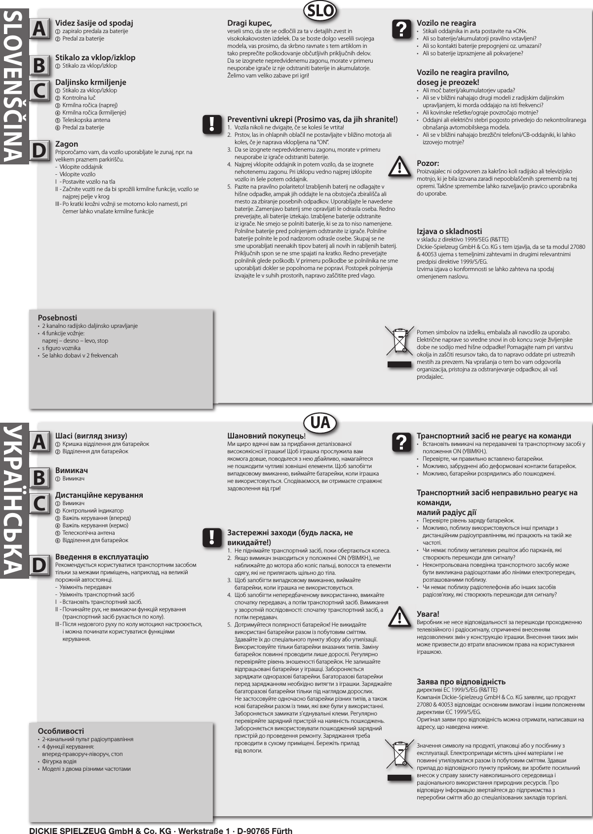 УКРАЇНСЬКА   Особливості•  2-канальний пульт радіоуправління•  4 функції керування:   вперед-праворуч-ліворуч, стоп•  Фігурка водія•  Моделі з двома різними частотамиШасі (вигляд знизу)1  Кришка відділення для батарейок2 Відділення для батарейокВимикач1  ВимикачДистанційне керування1  Вимикач  2  Контрольний індикатор3  Важіль керування (вперед)4  Важіль керування (кермо)5  Телескопічна антена 6 Відділення для батарейокВведення в експлуатаціюРекомендується користуватися транспортним засобом тільки за межами приміщень, наприклад, на великій порожній автостоянці.-  Увімкніть передавач-  Увімкніть транспортний засібI  - Встановіть транспортний засіб.II - Починайте рух, не вмикаючи функцій керування      (транспортний засіб рухається по колу).III - Після недовгого руху по колу мотоцикл настроюється,      і можна починати користуватися функціями      керування.Увага!Виробник не несе відповідальності за перешкоди проходженню телевізійного і радіосигналу, спричинені внесенням недозволених змін у конструкцію іграшки. Внесення таких змін може призвести до втрати власником права на користування іграшкою.   ABC!Транспортний засіб не реагує на команди•  Встановіть вимикачі на передавачеві та транспортному засобі у    положення ON (УВІМКН.).•  Перевірте, чи правильно вставлено батарейки.•  Можливо, забруднені або деформовані контакти батарейок.•  Можливо, батарейки розрядились або пошкоджені.Транспортний засіб неправильно реагує на команди,малий радіус дії•  Перевірте рівень заряду батарейок.•  Можливо, поблизу використовуються інші прилади з      дистанційним радіоуправлінням, які працюють на такій же    частоті.•  Чи немає поблизу металевих решіток або парканів, які     створюють перешкоди для сигналу?•  Неконтрольована поведінка транспортного засобу може    бути викликана радіощоглами або лініями електропередач,    розташованими поблизу.•  Чи немає поблизу радіотелефонів або інших засобів      радіозв’язку, які створюють перешкоди для сигналу?Шановний покупець!Ми щиро вдячні вам за придбання деталізованої високоякісної іграшки! Щоб іграшка прослужила вам якомога довше, поводьтеся з нею дбайливо, намагайтеся не пошкодити чутливі зовнішні елементи. Щоб запобігти випадковому вмиканню, виймайте батарейки, коли іграшка не використовується. Сподіваємося, ви отримаєте справжнє задоволення від гри!Заява про відповідністьдирективі ЕС 1999/5/EG (R&amp;TTE)Компанія Dickie-Spielzeug GmbH &amp; Co. KG заявляє, що продукт 27080 &amp; 40053 відповідає основним вимогам і іншим положенням директиви ЄС 1999/5/EG.Оригінал заяви про відповідність можна отримати, написавши на адресу, що наведена нижче.Значення символу на продукті, упаковці або у посібнику з експлуатації. Електроприлади містять цінні матеріали і не повинні утилізуватися разом із побутовим сміттям. Здавши прилад до відповідного пункту прийому, ви зробите посильний внесок у справу захисту навколишнього середовища і раціонального використання природних ресурсів. Про відповідну інформацію звертайтеся до підприємства з переробки сміття або до спеціалізованих закладів торгівлі.!Застережні заходи (будь ласка, не викидайте!)1.  Не піднімайте транспортний засіб, поки обертаються колеса.2.  Якщо вимикач знаходиться у положенні ON (УВІМКН.), не    наближайте до мотора або коліс пальці, волосся та елементи    одягу, які не прилягають щільно до тіла.3.  Щоб запобігти випадковому вмиканню, виймайте   батарейки, коли іграшка не використовується.4.  Щоб запобігти непередбаченому використанню, вмикайте    спочатку передавач, а потім транспортний засіб. Вимикання    у зворотній послідовності: спочатку транспортний засіб, а    потім передавач.5.  Дотримуйтеся полярності батарейок! Не викидайте      використані батарейки разом із побутовим сміттям.   Здавайте їх до спеціального пункту збору або утилізації.   Використовуйте тільки батарейки вказаних типів. Заміну   батарейок повинні проводити лише дорослі. Регулярно    перевіряйте рівень зношеності батарейок. Не залишайте    відпрацьовані батарейки у іграшці. Забороняється   заряджати одноразові батарейки. Багаторазові батарейки    перед заряджанням необхідно витягти з іграшки. Заряджайте   багаторазові батарейки тільки під наглядом дорослих.     Не застосовуйте одночасно батарейки різних типів, а також   нові батарейки разом із тими, які вже були у використанні.    Забороняється замикати з’єднувальні клеми. Регулярно    перевіряйте зарядний пристрій на наявність пошкоджень.    Забороняється використовувати пошкоджений зарядний    пристрій до проведення ремонту. Заряджання треба      проводити в сухому приміщені. Бережіть прилад   від вологи.DШановний покупець!UADICKIE SPIELZEUG GmbH &amp; Co. KG · Werkstraße 1 · D-90765 FürthPosebnosti•  2 kanalno radijsko daljinsko upravljanje•  4 funkcije vožnje:   naprej – desno – levo, stop•  s  guro voznika•  Se lahko dobavi v 2 frekvencahVidez šasije od spodaj1  zapiralo predala za baterije 2 Predal za baterijeStikalo za vklop/izklop1  Stikalo za vklop/izklopDaljinsko krmiljenje  1  Stikalo za vklop/izklop 2  Kontrolna luč3  Krmilna ročica (naprej)4  Krmilna ročica (krmiljenje) 5  Teleskopska antena   6 Predal za baterijeZagonPriporočamo vam, da vozilo uporabljate le zunaj, npr. na velikem praznem parkirišču.-  Vklopite oddajnik-  Vklopite voziloI  - Postavite vozilo na tlaII - Začnite voziti ne da bi sprožili krmilne funkcije, vozilo se      najprej pelje v krogIII - Po kratki krožni vožnji se motorno kolo namesti, pri      čemer lahko vnašate krmilne funkcijePozor:Proizvajalec ni odgovoren za kakršno koli radijsko ali televizijsko motnjo, ki je bila izzvana zaradi nepooblaščenih sprememb na tej opremi. Takšne spremembe lahko razveljavijo pravico uporabnika do uporabe.ABC!Vozilo ne reagira•  Stikali oddajnika in avta postavite na »ON«.•  Ali so baterije/akumulatorji pravilno vstavljeni?•  Ali so kontakti baterije prepognjeni oz. umazani?•  Ali so baterije izpraznjene ali pokvarjene?Vozilo ne reagira pravilno,doseg je preozek!•  Ali moč baterij/akumulatorjev upada?•  Ali se v bližini nahajajo drugi modeli z radijskim daljinskim    upravljanjem, ki morda oddajajo na isti frekvenci?•  Ali kovinske rešetke/ograje povzročajo motnje?•  Oddajni ali električni stebri pogosto privedejo do nekontroliranega    obnašanja avtomobilskega modela.•  Ali se v bližini nahajajo brezžični telefoni/CB-oddajniki, ki lahko    izzovejo motnje?Dragi kupec,veseli smo, da ste se odločili za ta v detajlih zvest in visokokakovosten izdelek. Da se boste dolgo veselili svojega modela, vas prosimo, da skrbno ravnate s tem artiklom in tako preprečite poškodovanje občutljivih priključnih delov. Da se izognete nepredvidenemu zagonu, morate v primeru neuporabe igrače iz nje odstraniti baterije in akumulatorje. Želimo vam veliko zabave pri igri!Izjava o skladnostiv skladu z direktivo 1999/5EG (R&amp;TTE)Dickie-Spielzeug GmbH &amp; Co. KG s tem izjavlja, da se ta modul 27080 &amp; 40053 ujema s temeljnimi zahtevami in drugimi relevantnimi predpisi direktive 1999/5/EG.Izvirna izjava o konformnosti se lahko zahteva na spodaj omenjenem naslovu. Pomen simbolov na izdelku, embalaža ali navodilo za uporabo. Električne naprave so vredne snovi in ob koncu svoje življenjske dobe ne sodijo med hišne odpadke! Pomagajte nam pri varstvu okolja in zaščiti resursov tako, da to napravo oddate pri ustreznih mestih za prevzem. Na vprašanja o tem bo vam odgovorila organizacija, pristojna za odstranjevanje odpadkov, ali vaš prodajalec.!Preventivni ukrepi (Prosimo vas, da jih shranite!)1.  Vozila nikoli ne dvigajte, če se kolesi še vrtita!2.  Prstov, las in ohlapnih oblačil ne postavljajte v bližino motorja ali    koles, če je naprava vklopljena na “ON”.3.  Da se izognete nepredvidenemu zagonu, morate v primeru    neuporabe iz igrače odstraniti baterije.4.  Najprej vklopite oddajnik in potem vozilo, da se izognete     nehotenemu zagonu. Pri izklopu vedno najprej izklopite   vozilo in šele potem oddajnik.5.  Pazite na pravilno polariteto! Izrabljenih baterij ne odlagajte v    hišne odpadke, ampak jih oddajte le na obstoječa zbirališča ali    mesto za zbiranje posebnih odpadkov. Uporabljajte le navedene    baterije. Zamenjavo baterij sme opravljati le odrasla oseba. Redno    preverjajte, ali baterije iztekajo. Izrabljene baterije odstranite    iz igrače. Ne smejo se polniti baterije, ki se za to niso namenjene.    Polnilne baterije pred polnjenjem odstranite iz igrače. Polnilne    baterije polnite le pod nadzorom odrasle osebe. Skupaj se ne    sme uporabljati neenakih tipov baterij ali novih in rabljenih baterij.    Priključnih spon se ne sme spajati na kratko. Redno preverjajte    polnilnik glede poškodb. V primeru poškodbe se polnilnika ne sme    uporabljati dokler se popolnoma ne popravi. Postopek polnjenja    izvajajte le v suhih prostorih, napravo zaščitite pred vlago.DSLOSLOVENŠČINA