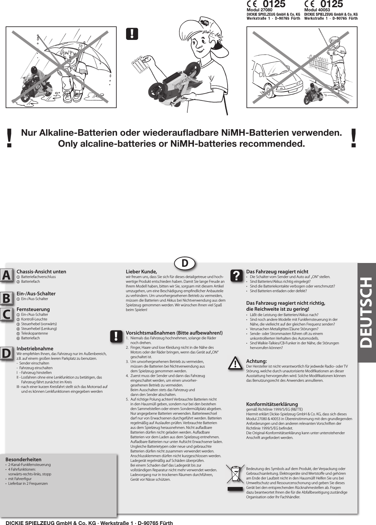 Nur Alkaline-Batterien oder wiederauﬂ adbare NiMH-Batterien verwenden.Only alcaline-batteries or NiMH-batteries recommended.! !Besonderheiten•  2-Kanal-Funkfernsteuerung•  4 Fahrfunktionen:  vorwärts-rechts-links, stopp•  mit Fahrer gur•  Lieferbar in 2 FrequenzenChassis-Ansicht unten1  Batteriefachverschluss2  BatteriefachEin-/Aus-Schalter1  Ein-/Aus-Schalter  Fernsteuerung1  Ein-/Aus-Schalter   2  Kontroll-Leuchte3  Steuerhebel (vorwärts)4  Steuerhebel (Lenkung)   5  Teleskopantenne   6 BatteriefachInbetriebnahmeWir empfehlen Ihnen, das Fahrzeug nur im Außenbereich, z.B. auf einem großen leeren Parkplatz zu benutzen.-  Sender einschalten-  Fahrzeug einschaltenI  - Fahrzeug hinstellenII - Losfahren ohne eine Lenkfunktion zu betätigen, das      Fahrzeug fährt zunächst im KreisIII - nach einer kurzen Kreisfahrt stellt sich das Motorrad auf      und es können Lenkfunktionen eingegeben werden Achtung:Der Hersteller ist nicht verantwortlich für jedwede Radio- oder TV Störung, welche durch unautorisierte Modi kationen an dieser Ausstattung hervorgerufen wird. Solche Modi kationen können das Benutzungsrecht des Anwenders annullieren.ABC!Das Fahrzeug reagiert nicht•  Die Schalter vom Sender und Auto auf  „ON“ stellen.•  Sind Batterien/Akkus richtig eingelegt?•  Sind die Batteriekontakte verbogen oder verschmutzt?•  Sind Batterien entladen oder defekt?Das Fahrzeug reagiert nicht richtig,die Reichweite ist zu gering!•  Läßt die Leistung der Batterien/Akkus nach?•  Sind noch andere Modelle mit Funkfernsteuerung in der   Nähe, die vielleicht auf der gleichen Frequenz senden?•  Verursachen Metallgitter/Zäune Störungen?•  Sende- oder Strommasten führen oft zu einem  unkontrollierten Verhalten des Automodells.•  Sind Walkie-Talkies/CB-Funker in der Nähe, die Störungen   hervorrufen können?Lieber Kunde,wir freuen uns, dass Sie sich für dieses detailgetreue und hoch-wertige Produkt entschieden haben. Damit Sie lange Freude an Ihrem Modell haben, bitten wir Sie, sorgsam mit diesem Artikel umzugehen, um eine Beschädigung emp ndlicher Anbauteile zu verhindern. Um unvorhergesehenen Betrieb zu vermeiden, müssen die Batterien und Akkus bei Nichtverwendung aus dem Spielzeug genommen werden. Wir wünschen Ihnen viel Spaß beim Spielen!Konformitätserklärunggemäß Richtlinie 1999/5/EG (R&amp;TTE)Hiermit erklärt Dickie-Spielzeug GmbH &amp; Co. KG, dass sich dieses Modul 27080 &amp; 40053 in Übereinstimmung mit den grundlegenden Anforderungen und den anderen relevanten Vorschriften der Richtlinie 1999/5/EG be ndet.Die Original-Konformitätserklärung kann unter untenstehender Anschrift angefordert werden.Bedeutung des Symbols auf dem Produkt, der Verpackung oder Gebrauchsanleitung. Elektrogeräte sind Wertsto e und gehören am Ende der Laufzeit nicht in den Hausmüll! Helfen Sie uns bei Umweltschutz und Ressourcenschonung und geben Sie dieses Gerät bei den entsprechenden Rücknahmestellen ab. Fragen dazu beantwortet Ihnen die für die Abfallbeseitigung zuständige Organisation oder Ihr Fachhändler.!Vorsichtsmaßnahmen (Bitte aufbewahren!)1.  Niemals das Fahrzeug hochnehmen, solange die Räder   noch drehen.2.  Finger, Haare und lose Kleidung nicht in die Nähe des   Motors oder der Räder bringen, wenn das Gerät auf „ON“   geschaltet ist. 3.  Um unvorhergesehenen Betrieb zu vermeiden,   müssen die Batterien bei Nichtverwendung aus   dem Spielzeug genommen werden.4.  Zuerst muss der Sender und dann das Fahrzeug   eingeschaltet werden, um einen unvorher-  gesehenen Betrieb zu vermeiden.  Beim Ausschalten stets das Fahrzeug und  dann den Sender abschalten. 5.  Auf richtige Polung achten! Verbrauchte Batterien nicht in den Hausmüll geben, sondern nur bei den bestehenden Sammelstellen oder einem Sondermüllplatz abgeben. Nur angegebene Batterien verwenden. Batteriewechsel darf nur von Erwachsenen durchgeführt werden. Batterien regelmäßig auf Auslaufen prüfen. Verbrauchte Batterien aus dem Spielzeug herausnehmen. Nicht au adbare Batterien dürfen nicht geladen werden. Au adbareBatterien vor dem Laden aus dem Spielzeug entnehmen.Au adbare Batterien nur unter Aufsicht Erwachsener laden. Ungleiche Batterietypen oder neue und gebrauchte Batterien dürfen nicht zusammen verwendet werden. Anschlussklemmen dürfen nicht kurzgeschlossen werden. Ladegerät regelmäßig auf Schäden überprüfen.Bei einem Schaden darf das Ladegerät bis zurvollständigen Reparatur nicht mehr verwendet werden.Ladevorgang nur in trockenen Räumen durchführen,Gerät vor Nässe schützen.DDDEUTSCH!Modul 27080 Modul 40053DICKIE SPIELZEUG GmbH &amp; Co. KG · Werkstraße 1 · D-90765 Fürth