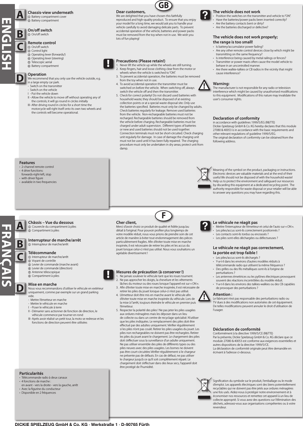 FRANÇAISParticularités•  Télécommande radio à deux canaux•  4 fonctions de marche :   en avant - vers la droite - vers la gauche, arrêt•  Avec la  gurine du conducteur•  Disponible en 2 fréquencesChâssis – Vue du dessous1  Couvercle du compartiment à piles2 Compartiment à piles Interrupteur de marche/arrêt1  Interrupteur de marche/arrêt Télécommande 1  Interrupteur de marche/arrêt   2  Voyant de contrôle3  Levier de commande (marche avant)4  Levier de commande (direction) 5  Antenne télescopique   6 Compartiment à pilesMise en marcheNous vous recommandons d’utiliser le véhicule en extérieur uniquement, comme par exemple sur un grand parking vide.-  Mettre l’émetteur en marche-  Mettre le véhicule en marcheI  - Poser le véhicule à terreII - Démarrer sans actionner de fonction de direction, le      véhicule commence par tourner en rondIII - Après avoir réalisé un petit tour, la moto se redresse et les      fonctions de direction peuvent être utiliséesAttention :Le fabricant n’est pas responsable des perturbations radio ou TV dues à des modi cations non autorisées de cet équipement. De telles modi cations peuvent annuler le droit d’utilisation de l’usager.ABC!Le véhicule ne réagit pas•  Mettre l’interrupteur de l’émetteur et celui de l’auto sur « ON ».•  Les piles/accus sont-ils correctement positionnés ?•  Les contacts sont-ils tordus ou encrassés ?•  Les piles sont-elles déchargées ou défectueuses ?Le véhicule ne réagit pas correctement,la portée est trop faible !•  Les piles/accus sont-ils déchargés ?•  Y-a-t-il dans les environs d’autres modèles réduits à   télécommande radio qui utilisent la même fréquence ?•  Des grilles ou des  ls métalliques sont-ils à l’origine de   perturbations ?•  Les antennes émettrices ou les pylônes électriques provoquent    souvent des réactions incontrôlées du modèle réduit.•  Y-a-t-il dans les environs des talkies-walkies ou des CB capables   de provoquer des perturbations ?Cher client,Merci d’avoir choisi ce produit de qualité et  dèle jusqu’au détail à l’original. Pour pouvoir pro ter plus longtemps de votre modèle réduit, nous vous prions de prendre soin de cet article de manière à éviter tout endommagement des pièces particulièrement fragiles. A n d’éviter toute mise en marche inopinée, il est nécessaire de retirer les piles et les accus du jouet lorsque celui-ci n’est pas utilisé. Nous vous souhaitons un agréable divertissement !Déclaration de conformitéConformément à la directive 1999/5/CE (R&amp;TTE)Par la présente, Dickie Spielzeug GmbH &amp; Co. KG déclare que ce module 27080 &amp; 40053 est conforme aux exigences essentielles et autres dispositions de la directive 1999/5/CE.La déclaration de conformité originale peut être demandée en écrivant à l’adresse ci-dessous.Signi cation du symbole sur le produit, l’emballage ou le mode d’emploi. Les appareils électriques sont des biens potentiellement recyclables qui ne doivent pas être jetés aux ordures ménagères une fois usés. Aidez-nous à protéger notre environnement et à économiser nos ressources et remettez cet appareil à un lieu de collecte approprié. Si vous avez des questions sur l’élimination des déchets, adressez-vous aux organisations compétentes ou à votre revendeur.!Mesures de précaution (à conserver !)1.  Ne jamais soulever le véhicule tant que les roues tournent.2.  Ne pas approcher les doigts, la chevelure et les vêtements   lâches du moteur ou des roues lorsque l’appareil est sur « ON ».3.  A n d’éviter toute mise en marche inopinée, il est nécessaire de    retirer les piles du jouet lorsque celui-ci n’est pas utilisé.4.  L’émetteur doit être mis en marche avant le véhicule a n   d’éviter toute mise en marche inopinée du véhicule. Lors de    la mise à l’arrêt, toujours éteindre le véhicule en premier puis    l’émetteur.5.  Respecter la polarité des piles ! Ne pas jeter les piles usagées    aux ordures ménagères mais les déposer dans un lieu      de collecte ou dans un centre de recyclage spécialisé. N’utiliser    que les piles indiquées. Le remplacement des piles doit être    e ectué par des adultes uniquement. Véri er régulièrement    si les piles n’ont pas coulé. Retirer les piles usagées du jouet. Les    piles non rechargeables ne doivent pas être rechargées. Retirer    les piles du jouet avant le chargement. Le chargement des piles    doit s’e ectuer sous la surveillance d’un adulte uniquement.     Ne pas utiliser ensemble des piles de di érents types ou des    piles neuves avec des piles usagées. Les bornes ne doivent    pas être court-circuitées Véri er régulièrement si le chargeur    ne présente pas de défauts. En cas de défaut, ne pas utiliser    le chargeur jusqu’à ce qu’il soit complètement réparé. Le     chargement doit s’e ectuer dans des lieux secs, l’appareil doit    être protégé de l’humidité.DFFeatures•  2-channel remote control •  4 drive functions:   forwards-right-left, stop•  with driver  gure•  available in two frequenciesChassis-view underneath1  Battery compartment cover2  Battery compartmentOn/o  switch1  On/o  switchRemote control  1  On/o  switch  2  Control light3  Operating lever (forwards/)4  Operating lever (steering)   5  Telescopic aerial  6 Battery compartmentOperationWe recommend that you only use the vehicle outside, e.g. in a large empty car park. -  Switch on the transmitter-  Switch on the vehicleI  - Put the vehicle downII - Allow the vehicle to move o  without operating any of      the controls; it will go round in circles initiallyIII - After driving round in circles for a short time the      motorcycle will right itself onto its own two wheels and      the controls will become operational. Warning:The manufacturer is not responsible for any radio or television interference which might be caused by unauthorised modi cations to this equipment.  Modi cations of this nature may invalidate the user’s consumer rights. Chassis-view underneath12AOn/o  switch1Remote control  B123C!The vehicle does not work•  Position the switches on the transmitter and vehicle to “ON”. •  Have the batteries/power packs been inserted correctly?•  Are the battery contacts bent or dirty? •  Are the batteries discharged or defective?The vehicle does not work properly; the range is too small!•  Is battery/accumulator power fading? •  Are any other remote control devices close by which might be    transmitting on the same frequency? •  Is interference being caused by metal railings or fences? •  Transmitter or power masts often cause the model vehicle to    behave in an uncontrolled manner. •  Are there walkie-talkies or CB radios in the vicinity that might    cause interference?Dear customers,We are delighted that you have chosen this faithfully reproduced and high-quality product.  To ensure that you enjoy your model for a long time, we would ask you to handle your vehicle carefully to avoid damaging delicate parts.  To prevent accidental operation of the vehicle, batteries and power packs must be removed from the toy when not in use.  We wish you lots of fun playing! Declaration of conformityin accordance with guidelines 1999/5/EG (R&amp;TTE)Dickie-Spielzeug GmbH &amp; Co. KG hereby declares that this module 27080 &amp; 40053 is in accordance with the basic requirements and other relevant regulations of guideline 1999/5/EG.The original declaration of conformity can be obtained from the following address. Meaning of the symbol on the product, packaging or instructions.  Electronic devices are valuable materials and at the end of their useful life should not be disposed of with the household waste!  Help us to protect the environment and safeguard our resources by discarding this equipment at a dedicated recycling point.  The authority responsible for waste disposal or your retailer will be able to answer any questions you may have regarding this. !Precautions (Please retain!)1.  Never lift the vehicle up while the wheels are still turning. 2.  Keep  ngers, hair and loose clothing clear from the motor or    wheels when the vehicle is switched to “ON”. 3.  To prevent accidental operation, the batteries must be removed    from the toy when not in use. 4.  To avoid accidental operation the transmitter must be   switched on before the vehicle.  When switching o , always   switch the vehicle o  and then the transmitter. 5.  Check for correct polarity! Do not discard used batteries with    household waste; they should be disposed of at existing     collection points or at a special waste disposal site. Only use    the batteries speci ed.  Batteries must only be changed by adults.     Check batteries regularly for leakage. Remove used batteries    from the vehicle.  Non-rechargeable batteries must not be    recharged. Rechargeable batteries should be removed from    the vehicle before charging. Rechargeable batteries must be    charged under adult supervision.  Di erent types of batteries    or new and used batteries should not be used together.      Connection terminals must not be short-circuited. Check charging    unit regularly for damage.  In case of damage the charging unit    must not be used until it has been fully repaired.  The charging    procedure must only be undertaken in dry areas; protect unit from    damp.  OperationWe recommend that you only use the vehicle outside, e.g. in a large empty car park. -  Switch on the transmitterDGBENGLISHDICKIE SPIELZEUG GmbH &amp; Co. KG · Werkstraße 1 · D-90765 Fürth