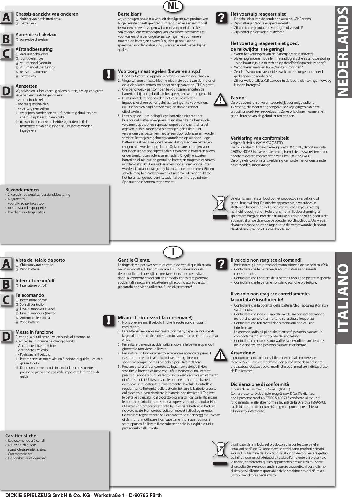 Bijzonderheden•  2-kanaals-radiogra sche afstandsbesturing•  4 rijfuncties:   vooruit-rechts-links, stop•  met bestuurderspoppetje•  leverbaar in 2 frequentiesChassis-aanzicht van onderen1  sluiting van het batterijenvak2  batterijvak Aan-/uit-schakelaar1  Aan-/uit-schakelaarAfstandbesturing1  Aan-/uit-schakelaar   2   controlelampje3  stuurhendel (vooruit)4  stuurhendel (besturing)   5  telescoopantenne6  batterijvakAanzettenWij adviseren u, het voertuig alleen buiten, b.v. op een grote lege parkeerplaats te gebruiken.-  zender inschakelen-  voertuig inschakelenI  - voertuig neerzettenII - wegrijden zonder een stuurfunctie te gebruiken, het      voertuig rijdt eerst in een cirkelII - na kort in een cirkel te hebben gereden blijf de      motor ets staan en kunnen stuurfuncties worden      ingegevenPas op:De producent is niet verantwoordelijk voor enige radio- of TV storing, die door niet goedgekeurde wijzigingen aan deze uitrusting wordt teweeggebracht. Zulke wijzigingen kunnen het gebruiksrecht van de gebruiker teniet doen.ABC!Het voertuig reageert niet•  De schakelaar van de zender en auto op  „ON“ zetten.•  Zijn batterijen/accu’s er goed ingezet?•  Zijn de batterijcontacten verbogen of vervuild?•  Zijn batterijen ontladen of defect?Het voertuig reageert niet goed,de reikwijdte is te gering!•  Wordt het vermogen van de batterijen/accu’s minder?•  Als er nog andere modellen met radiogra sche afstandsbesturing    in de buurt zijn, die misschien op dezelfde frequentie zenden?•  Veroorzaken metalen tralies/hekken storingen?•  Zend- of stroommasten leiden vaak tot een ongecontroleerd    gedrag van de modelauto.•  Zijn er walkie-talkies/CB-zenders in de buurt, die storingen teweeg    kunnen brengen?Beste klant,wij verheugen ons, dat u voor dit detailgetrouwe product van hoge kwaliteit heeft gekozen. Om lang plezier aan uw model te kunnen beleven, vragen wij u, met zorg met dit artikel om te gaan, om beschadiging van kwetsbare accessoires te voorkomen. Om per ongeluk aanspringen te voorkomen, moeten de batterijen en accu’s bij niet-gebruik uit het speelgoed worden gehaald. Wij wensen u veel plezier bij het spelen!Verklaring van conformiteitvolgens Richtlijn 1999/5/EG (R&amp;TTE)Hierbij verklaart Dickie-Spielzeug GmbH &amp; Co. KG, dat dit module 27080 &amp; 40053 in overeenstemming is met de basisvereisten en de andere relevante voorschriften van Richtlijn 1999/5/EG.De originele conformiteitsverklaring kan onder het onderstaande adres worden aangevraagd.Betekenis van het symbool op het product, de verpakking of gebruiksaanwijzing. Elektrische apparaten zijn waardevolle sto en en behoren op het einde van de levenscyclus niet bij het huishoudelijk afval! Help u ons met milieubescherming en spaarzaam omgaan met de natuurlijke hulpbronnen en geeft u dit apparaat af bij de daarvoor bevoegde recyclingdepots. Uw vragen daarover beantwoordt de organisatie die verantwoordelijk is voor de afvalverwijdering of uw vakhandelaar.!Voorzorgsmaatregelen (bewaren s.v.p.!)1.  Nooit het voertuig oppakken zolang de wielen nog draaien.2.  Vingers, haren en losse kleding niet in de buurt van de motor of    de wielen laten komen, wanneer het apparaat op „ON“ is gezet.3.  Om per ongeluk aanspringen te voorkomen, moeten de     batterijen bij niet-gebruik uit het speelgoed worden gehaald.4.  Eerst moet de zender en dan het voertuig worden   ingeschakeld, om per ongeluk aanspringen te voorkomen.   Bij uitschakelen altijd het voertuig en dan de zender      uitschakelen.5.  Letten op de juiste poling! Lege batterijen niet met het      huishoudelijk afval meegeven, maar alleen bij de bestaande    verzameldepots of een speciaal depot voor chemisch afval    afgeven. Alleen aangegeven batterijen gebruiken. Het      vervangen van batterijen mag alleen door volwassenen worden    verricht. Batterijen regelmatig controleren op uitlopen. Lege    batterijen uit het speelgoed halen. Niet oplaadbare batterijen    mogen niet worden opgeladen. Oplaadbare batterijen voor    het laden uit het speelgoed halen. Oplaadbare batterijen alleen    onder toezicht van volwassenen laden. Ongelijke soorten    batterijen of nieuwe en gebruikte batterijen mogen niet samen    worden gebruikt. Aansluitklemmen mogen niet kortgesloten    worden. Laadapparaat geregeld op schade controleren. Bij een    schade mag het laadapparaat niet meer worden gebruikt tot    het helemaal gerepareerd is. Laden alleen in droge ruimten,    Apparaat beschermen tegen vocht.DITALIANOITALIANOCaratteristiche•  Radiocomando a 2 canali•  4 funzioni di guida:   avanti-destra-sinistra, stop•  Con motociclista•  Disponibile in 2 frequenzeVista del telaio da sotto1  Chiusura vano batterie2 Vano batterieInterruttore on/o 1  Interruttore on/o Telecomando1  Interruttore on/o    2  Spia di controllo3  Leva di manovra (avanti)4  Leva di manovra (sterzo) 5  Antenna telescopica  6 Vano batterieMessa in funzioneSi consiglia di utilizzare il veicolo solo all’esterno, ad esempio in un grande parcheggio vuoto.-  Accendere il trasmettitore-  Accendere il veicoloI  - Posizionare il veicoloII - Partire senza azionare alcuna funzione di guida: il veicolo      gira in tondoIII - Dopo una breve marcia in tondo, la moto si mette in      posizione piana ed è possibile impostare le funzioni di      guidaAttenzione:Il produttore non è responsabile per eventuali interferenze radio o TV causate de modi che non autorizzate della presente attrezzatura. Questo tipo di modi che può annullare il diritto d’uso dell’utilizzatore.ABC!Il veicolo non reagisce ai comandi•  Posizionare gli interruttori del trasmettitore e del veicolo su «ON».•  Controllare che le batterie/gli accumulatori siano inseriti   correttamente.•  Controllare che i contatti della batteria non siano piegati o sporchi.•  Controllare che le batterie non siano scariche o difettose.Il veicolo non reagisce correttamente,la portata è insu  ciente!•  Controllare che la potenza delle batterie/degli accumulatori non    sia diminuita.•  Controllare che non vi siano altri modellini con radiocomando    nelle vicinanze, che trasmettono sulla stessa frequenza.•  Controllare che reti metalliche o recinzioni non causino   interferenze.•  Le antenne radio o i piloni dell’elettricità possono causare un    comportamento incontrollato del modellino.•  Controllare che non vi siano walkie-talkie/radiotrasmittenti CB    nelle vicinanze, che possono causare interferenze.Gentile Cliente,La ringraziamo per aver scelto questo prodotto di qualità curato nei minimi dettagli. Per prolungare il più possibile la durata del modellino, si consiglia di prestare attenzione per evitare danni ai componenti delicati dell’articolo. Per evitare partenze accidentali, rimuovere le batterie e gli accumulatori quando il giocattolo non viene utilizzato. Buon divertimento!Dichiarazione di conformitàai sensi della Direttiva 1999/5/CE (R&amp;TTE)Con la presente Dickie-Spielzeug GmbH &amp; Co. KG dichiara che il presente modulo 27080 &amp; 40053 è conforme ai requisiti fondamentali e alle altre norme rilevanti della Direttiva 1999/5/CE.La dichiarazione di conformità originale può essere richiesta all’indirizzo sottostante.Signi cato del simbolo sul prodotto, sulla confezione o nelle istruzioni per l’uso. Gli apparecchi elettrici sono prodotti riciclabili e quindi, al termine del loro ciclo di vita, non devono essere gettati tra i ri uti domestici. Aiutateci a tutelare l’ambiente e a preservare le risorse, conferendo questo apparecchio presso i relativi centri di raccolta. Se avete domande a questo proposito, vi consigliamo di rivolgervi all’ente responsabile dello smaltimento dei ri uti o al vostro rivenditore specializzato.!Misure di sicurezza (da conservare!)1.  Non sollevare mai il veicolo  nché le ruote sono ancora in    movimento.2.  Fare attenzione a non avvicinarsi con mani, capelli e indumenti    larghi al motore o alle ruote quando l’apparecchio è impostato su    «ON».3.  Per evitare partenze accidentali, rimuovere le batterie quando il    giocattolo non viene utilizzato.4.  Per evitare un funzionamento accidentale accendere prima il    trasmettitore e poi il veicolo. In fase di spegnimento,   spegnere sempre prima il veicolo e poi il trasmettitore.5.  Prestare attenzione al corretto collegamento dei poli! Non    smaltire le batterie esauste con i ri uti domestici, ma soltanto    presso gli appositi punti di raccolta o presso centri di smaltimento    di ri uti speciali. Utilizzare solo le batterie indicate. Le batterie    devono essere sostituite esclusivamente da adulti. Controllare    regolarmente l’integrità delle batterie. Estrarre le batterie esauste    dal giocattolo. Non ricaricare le batterie non ricaricabili. Togliere    le batterie ricaricabili dal giocattolo prima  di ricaricarle. Ricaricare    le batterie ricaricabili solo sotto la supervisione di un adulto. Non    utilizzare contemporaneamente tipi diversi di batterie o batterie    nuove e usate. Non cortocircuitare i morsetti di collegamento.    Controllare regolarmente se il caricabatterie è danneggiato. In caso    di danni, non riutilizzare il caricabatterie  no a quando non è    stato riparato. Utilizzare il caricabatterie solo in luoghi asciutti e    proteggerlo dall’umidità.DNLINEDERLANDSDICKIE SPIELZEUG GmbH &amp; Co. KG · Werkstraße 1 · D-90765 Fürth