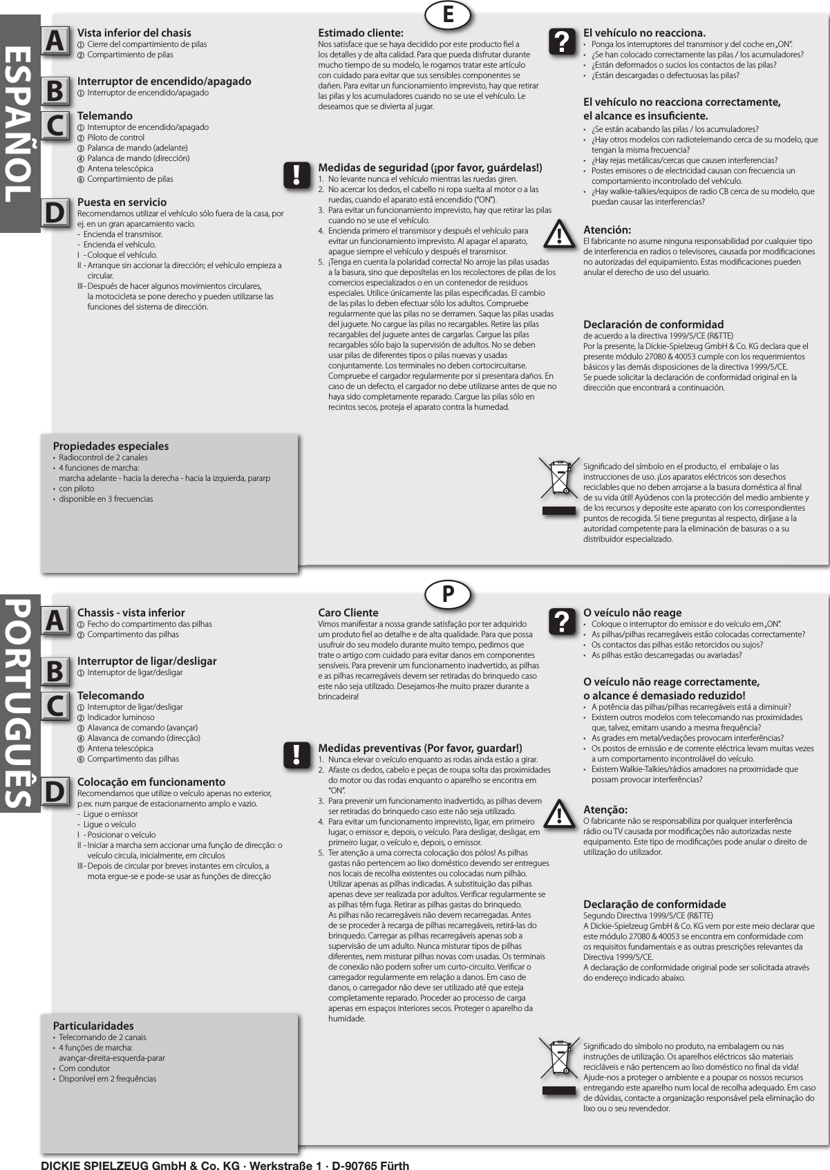 PORTUGUÊSParticularidades•  Telecomando de 2 canais•  4 funções de marcha:   avançar-direita-esquerda-parar•  Com condutor•  Disponível em 2 frequênciasChassis - vista inferior1  Fecho do compartimento das pilhas2 Compartimento das pilhasInterruptor de ligar/desligar1  Interruptor de ligar/desligarTelecomando1  Interruptor de ligar/desligar   2  Indicador luminoso3  Alavanca de comando (avançar)4  Alavanca de comando (direcção)5  Antena telescópica6 Compartimento das pilhasColocação em funcionamentoRecomendamos que utilize o veículo apenas no exterior, p.ex. num parque de estacionamento amplo e vazio.-  Ligue o emissor-  Ligue o veículoI  - Posicionar o veículoII - Iniciar a marcha sem accionar uma função de direcção: o      veículo circula, inicialmente, em círculosIII - Depois de circular por breves instantes em círculos, a      mota ergue-se e pode-se usar as funções de direcçãoAtenção:O fabricante não se responsabiliza por qualquer interferência rádio ou TV causada por modi cações não autorizadas neste equipamento. Este tipo de modi cações pode anular o direito de utilização do utilizador.ABC!O veículo não reage•  Coloque o interruptor do emissor e do veículo em „ON”.•  As pilhas/pilhas recarregáveis estão colocadas correctamente?•  Os contactos das pilhas estão retorcidos ou sujos?•  As pilhas estão descarregadas ou avariadas?O veículo não reage correctamente,o alcance é demasiado reduzido!  •  A potência das pilhas/pilhas recarregáveis está a diminuir?•  Existem outros modelos com telecomando nas proximidades    que, talvez, emitam usando a mesma frequência?•  As grades em metal/vedações provocam interferências?•  Os postos de emissão e de corrente eléctrica levam muitas vezes    a um comportamento incontrolável do veículo.•  Existem Walkie-Talkies/rádios amadores na proximidade que    possam provocar interferências?Caro ClienteVimos manifestar a nossa grande satisfação por ter adquirido um produto  el ao detalhe e de alta qualidade. Para que possa usufruir do seu modelo durante muito tempo, pedimos que trate o artigo com cuidado para evitar danos em componentes sensíveis. Para prevenir um funcionamento inadvertido, as pilhas e as pilhas recarregáveis devem ser retiradas do brinquedo caso este não seja utilizado. Desejamos-lhe muito prazer durante a brincadeira!Declaração de conformidadeSegundo Directiva 1999/5/CE (R&amp;TTE)A Dickie-Spielzeug GmbH &amp; Co. KG vem por este meio declarar que este módulo 27080 &amp; 40053 se encontra em conformidade com os requisitos fundamentais e as outras prescrições relevantes da Directiva 1999/5/CE.A declaração de conformidade original pode ser solicitada através do endereço indicado abaixo.Signi cado do símbolo no produto, na embalagem ou nas instruções de utilização. Os aparelhos eléctricos são materiais recicláveis e não pertencem ao lixo doméstico no  nal da vida! Ajude-nos a proteger o ambiente e a poupar os nossos recursos entregando este aparelho num local de recolha adequado. Em caso de dúvidas, contacte a organização responsável pela eliminação do lixo ou o seu revendedor.!Medidas preventivas (Por favor, guardar!)1.  Nunca elevar o veículo enquanto as rodas ainda estão a girar.2.  Afaste os dedos, cabelo e peças de roupa solta das proximidades    do motor ou das rodas enquanto o aparelho se encontra em    “ON”.3.  Para prevenir um funcionamento inadvertido, as pilhas devem    ser retiradas do brinquedo caso este não seja utilizado. 4.  Para evitar um funcionamento imprevisto, ligar, em primeiro    lugar, o emissor e, depois, o veículo. Para desligar, desligar, em    primeiro lugar, o veículo e, depois, o emissor.5.  Ter atenção a uma correcta colocação dos pólos! As pilhas    gastas não pertencem ao lixo doméstico devendo ser entregues    nos locais de recolha existentes ou colocadas num pilhão.    Utilizar apenas as pilhas indicadas. A substituição das pilhas    apenas deve ser realizada por adultos. Veri car regularmente se    as pilhas têm fuga. Retirar as pilhas gastas do brinquedo.     As pilhas não recarregáveis não devem recarregadas. Antes    de se proceder à recarga de pilhas recarregáveis, retirá-las do    brinquedo. Carregar as pilhas recarregáveis apenas sob a     supervisão de um adulto. Nunca misturar tipos de pilhas     diferentes, nem misturar pilhas novas com usadas. Os terminais    de conexão não podem sofrer um curto-circuito. Veri car o    carregador regularmente em relação a danos. Em caso de    danos, o carregador não deve ser utilizado até que esteja    completamente reparado. Proceder ao processo de carga    apenas em espaços interiores secos. Proteger o aparelho da    humidade.DPPropiedades especiales•  Radiocontrol de 2 canales•  4 funciones de marcha:   marcha adelante - hacia la derecha - hacia la izquierda, pararp•  con piloto•  disponible en 3 frecuenciasVista inferior del chasis1  Cierre del compartimiento de pilas2 Compartimiento de pilasInterruptor de encendido/apagado1  Interruptor de encendido/apagadoTelemando1  Interruptor de encendido/apagado  2  Piloto de control3  Palanca de mando (adelante)4  Palanca de mando (dirección) 5  Antena telescópica  6 Compartimiento de pilasPuesta en servicioRecomendamos utilizar el vehículo sólo fuera de la casa, por ej. en un gran aparcamiento vacío.-  Encienda el transmisor.-  Encienda el vehículo.I  - Coloque el vehículo.II - Arranque sin accionar la dirección; el vehículo empieza a      circular.III - Después de hacer algunos movimientos circulares,      la motocicleta se pone derecho y pueden utilizarse las      funciones del sistema de dirección.Atención:El fabricante no asume ninguna responsabilidad por cualquier tipo de interferencia en radios o televisores, causada por modi caciones no autorizadas del equipamiento. Estas modi caciones pueden anular el derecho de uso del usuario.ABC!El vehículo no reacciona.•  Ponga los interruptores del transmisor y del coche en „ON“.•  ¿Se han colocado correctamente las pilas / los acumuladores?•  ¿Están deformados o sucios los contactos de las pilas?•  ¿Están descargadas o defectuosas las pilas?El vehículo no reacciona correctamente,el alcance es insu ciente.•  ¿Se están acabando las pilas / los acumuladores?•  ¿Hay otros modelos con radiotelemando cerca de su modelo, que    tengan la misma frecuencia?•  ¿Hay rejas metálicas/cercas que causen interferencias?•  Postes emisores o de electricidad causan con frecuencia un    comportamiento incontrolado del vehículo.•  ¿Hay walkie-talkies/equipos de radio CB cerca de su modelo, que    puedan causar las interferencias?Estimado cliente:Nos satisface que se haya decidido por este producto  el a los detalles y de alta calidad. Para que pueda disfrutar durante mucho tiempo de su modelo, le rogamos tratar este artículo con cuidado para evitar que sus sensibles componentes se dañen. Para evitar un funcionamiento imprevisto, hay que retirar las pilas y los acumuladores cuando no se use el vehículo. Le deseamos que se divierta al jugar.Declaración de conformidadde acuerdo a la directiva 1999/5/CE (R&amp;TTE)Por la presente, la Dickie-Spielzeug GmbH &amp; Co. KG declara que el presente módulo 27080 &amp; 40053 cumple con los requerimientos básicos y las demás disposiciones de la directiva 1999/5/CE.Se puede solicitar la declaración de conformidad original en la dirección que encontrará a continuación.Signi cado del símbolo en el producto, el  embalaje o las instrucciones de uso. ¡Los aparatos eléctricos son desechos reciclables que no deben arrojarse a la basura doméstica al  nal de su vida útil! Ayúdenos con la protección del medio ambiente y de los recursos y deposite este aparato con los correspondientes puntos de recogida. Si tiene preguntas al respecto, diríjase a la autoridad competente para la eliminación de basuras o a su distribuidor especializado.!Medidas de seguridad (¡por favor, guárdelas!)1.  No levante nunca el vehículo mientras las ruedas giren.2.  No acercar los dedos, el cabello ni ropa suelta al motor o a las    ruedas, cuando el aparato está encendido (“ON”).3.  Para evitar un funcionamiento imprevisto, hay que retirar las pilas    cuando no se use el vehículo.4.  Encienda primero el transmisor y después el vehículo para   evitar un funcionamiento imprevisto. Al apagar el aparato,   apague siempre el vehículo y después el transmisor.5.  ¡Tenga en cuenta la polaridad correcta! No arroje las pilas usadas    a la basura, sino que deposítelas en los recolectores de pilas de los    comercios especializados o en un contenedor de residuos    especiales. Utilice únicamente las pilas especi cadas. El cambio    de las pilas lo deben efectuar sólo los adultos. Compruebe    regularmente que las pilas no se derramen. Saque las pilas usadas    del juguete. No cargue las pilas no recargables. Retire las pilas    recargables del juguete antes de cargarlas. Cargue las pilas    recargables sólo bajo la supervisión de adultos. No se deben    usar pilas de diferentes tipos o pilas nuevas y usadas      conjuntamente. Los terminales no deben cortocircuitarse.    Compruebe el cargador regularmente por si presentara daños. En    caso de un defecto, el cargador no debe utilizarse antes de que no    haya sido completamente reparado. Cargue las pilas sólo en    recintos secos, proteja el aparato contra la humedad.DEESPAÑOLDICKIE SPIELZEUG GmbH &amp; Co. KG · Werkstraße 1 · D-90765 Fürth