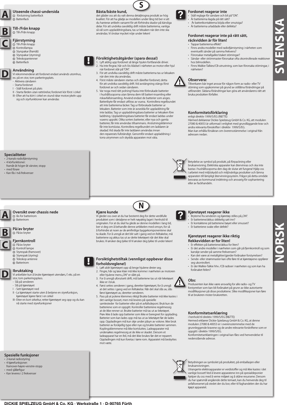NORSKNORSKSpesielle funksjoner•  2-kanal radiostyring•  4 kjørefunksjoner:   framover-høyre-venstre-stopp•  med sjåfør gur•  Kan leveres i 2 frekvenserOversikt over chassis nede1  lås for batterirom2 Batterirom På/av bryter1  På/av bryter Fjernkontroll 1  På/av bryter  2  Kontroll lampe3  Styrespak (framover)4  Styrespak (styring)  5  Teleskop antenne6 BatteriromIbruktakingVi anbefaler kun å bruke kjøretøyet utendørs, f. eks. på en stor, tom parkeringsplass.-  Slå på senderen-  Slå på kjøretøyetI  - Sett kjøretøyet nedII - La kjøretøyet starte uten å betjene en styrefunksjon,      kjøretøyet kjører først i en sirkelIII - Etter en kort sirkeltur, retter kjøretøyet seg opp og du kan      nå starte med styrefunksjonerObs:Produsenten kan ikke være ansvarlig for alle radio- og TV forstyrrelser som kan bli forårsaket på grunn av ikke autoriserte modi kasjoner på disse produktene. Slike modi kasjoner kan føre til at brukeren mister bruksretten.ABC!Kjøretøyet reagerer ikke•  Bryterne fra senderen og kjøretøy stilles på „ON“.•  Er batteriene/akkus skikkelig satt inn?•  Er kontaktene på batteriene bøyet eller smusset?•  Er batteriene svake eller defekt?Kjøretøyet reagerer ikke riktigRekkevidden er for liten!•  Er e ekten på batteriene/akkus for liten?•  Er det andre modeller i nærheten som går på  ernkontroll og som    kanskje sender på samme frekvensen?•  Kan det være at metallgitter/gjerder forårsaker forstyrrelsen?•  Sende- eller strømmaster kan ofte føre til at kjøretøyene oppfører    seg ukontrollert.•  Er der Walkie-Talkie hhv. /CB radioer i nærheten og som kan ha    forårsaket feilen?Kjære kundeVi gleder oss over at du har bestemt deg for dette verdifulle produktet som i detaljene er helt nøyaktig laget i henhold til originalen. For at du skal ha glede av denne modellen i lang tid, ber vi deg om å behandle denne artikkelen med omsyn, for så å forhindre at noen av de øm ntlige byggekomponentene skal ta skade. For å unngå at det blir satt i gang ved en feiltakelse, må batteriene og akkus tas ut av dette leketøyet når det ikke skal brukes. Vi ønsker deg lykke til Vi ønsker deg lykke til under leken!Konformitetserklæringi henhold til direktiv 1999/5/EG (R&amp;TTE)Hermed erklærer Dickie-Spielzeug GmbH &amp; Co. KG, at denne modulen 27080 &amp; 40053 er i overensstemmelse med de grunnleggende kravene og de andre relevante forskriftene som er oppgitt i direktiv 1999/5/EG.Konformitetserklæringen i original kan fåes ved henvendelse til nedenstående adresse.Betydningen av symbolet på produktet, på emballasjen eller bruksanvisningen.Utrangerte elektroapparater er verdisto er og må ikke kastes i det vanlige bosset! Ved å levere apparatene inn på spesialdeponier hjelper du oss med å verne miljøet og å skåne resursene. Dersom du har spørsmål angående dette temaet, kan du henvende deg til avfallsvesenet på stedet der du bor, eller til faghandelen der du har kjøpt apparatet.!Forsiktighetstiltak (vennligst oppbevar disse forholdsreglene!)1.  Løft aldri kjøretøyet opp så lenge hjulene dreier seg.2.  Fingre, hår og løse klær må ikke komme i nærheten av motoren    eller hjulene mens „ON“ er slått på.3.  For å unngå uforutsett drift, må batteriene tas ut når leketøyet   ikke er i bruk.4.  Først settes senderen i gang, deretter kjøretøyet, for å unngå   at det settes i gang ved en feiltakelse. Når det skal slås av, slås   først kjøretøyet av, deretter senderen.5.  Pass på at polene klemmes riktig! Brukte batterier må ikke kastes i    det vanlige bosset, men må leveres på spesielle      samlesteder  for batterier eller på et avfallsdeponi. Bruk kun de    batteriene som er oppgitt. Kontroller batteriene regelmessig    at de ikke renner ut. Brukte batterier må tas ut av leketøyet.    Prøv ikke å lade opp batterier som ikke er beregnet for opplading.    Batterier som kan lades opp må tas ut av leketøyet før de lades    opp. Oppladingen må kun skje under påsyn av voksne. Ikke bruk    batterier av forskjellig type eller nye og brukte batterier sammen.    Koplingsklemmene må ikke kortsluttes. Ladeapparater må    undersøkes regelmessig at de ikke er skadet. Dersom et      ladeapparat har en feil, må det ikke brukes før det er reparert.    Oppladingen må kun foretas i tørre rom. Apparatet må beskyttes    mot væte.DSpecialiteter•  2-kanals-radio ärrstyrning•  4 körfunktioner:   framåt-åt höger-åt vänster, stopp•  med förare•  Kan fås i två frekvenserUtseende chassi-undersida1   förslutning batterifack2 Batterifack Till-/Från knapp1  Till-/Från knappFjärrstyrning 1  Till-/Från knapp2  Kontrollampa3  Styrspakar (framåt)4  Styrspakar (styrning) 5  Teleskopantenner  6 BatterifackAnvändningVi rekommenderar att fordonet endast används utomhus, ex. på en stor, tom parkeringsplats.-  Aktivera sändaren-  Starta fordonetI  - Ställ fordonet på platsII - Starta färden utan rattrörelse; fordonet kör först i cirkelIII - Efter att ha kört i cirkel en stund rätar motorcykeln upp      sig och styrfunktioner kan användasObservera:Tillverkaren bär inget ansvar för någon form av radio- eller TV störning som uppkommer på grund av otillåtna förändringar på utförandet. Sådana förändringar kan göra att användarens rätt att bruka produkten förfaller.ABC!Fordonet reagerar inte•  Ställ reglage för sändare och bil på “ON“.•  Är batterierna ilagda på rätt sätt?•   Är batterikontakterna böjda eller smutsiga?•  Är batterierna urladdade eller defekta?Fordonet reagerar inte på rätt sätt, räckvidden är för liten!•  Tappar batterierna e ekt?•  Finns andra modeller med radio ärrstyrning i närheten som    eventuellt sänder på samma frekvens?•  Förorsakar metallgaller/staket störningar?•  Sändar- eller strömmaster förorsakar ofta okontrollerade reaktioner    hos bilmodellen.•  Finns Walkie-Talkies/CB-utrustning, som kan förorsaka störningar, i    närheten?Bästa/bäste kund,det gläder oss att du valt denna detaljtrogna produkt av hög kvalitet. För att ha glädje av modellen under lång tid ber vi att du hanterar artikeln varsamt för att förhindra skador på känsliga delar. För att undvika oavsiktlig drift måste batterierna, vanliga så väl som uppladdningsbara, tas ur leksaken när den inte ska användas. Vi önskar mycket nöje under leken!Konformitetsförklaringenligt direktiv 1999/5/EG (R&amp;TTE)Härmed deklarerar Dickie-Spielzeug GmbH &amp; Co. KG, att modulen 27080 &amp; 40053 är utformad i enlighet med grundläggande krav och andra relevanta föreskrifter i direktiv  1999/5/EG.Man kan erhålla försäkran om överensstämmelse i original från adressen nedan. Betydelse av symbol på produkt, på förpackning eller bruksanvisning. Elektriska apparater kan återvinnas och ska inte kastas i hushållssoporna den dag de slutar att fungera! Hjälp oss i arbetet med miljöskydd och miljövänliga produkter och lämna apparaten till lämpligt återvinningssystem. Frågor på detta område besvaras av kommunal inrättning och ansvarig för sophantering eller av fackhandeln.!Försiktighetsåtgärder (spara dessa!)1.  Lyft aldrig upp fordonet så länge hjulen fortfarande driver.2.  Ha inte  ngrar, hår och lös klädsel i närheten av motor eller hjul    när fordonet står på “ON“.3.  För att undvika oavsiktlig drift måste batterierna tas ur leksaken    när den inte ska användas.4.  Först måste sändaren startas och därefter fordonet; detta   för att undvika oavsiktlig drift. Vid avstängning stängs först    fordonet av och sedan sändaren.5.  Var noga med rätt polning! Kasta inte förbrukade batterier    i hushållssoporna utan lämna dem till batteri-insamling eller    riskavfallsinsamling. Använd endast de batterier som anges.    Batteribyte får endast utföras av vuxna.  Kontrollera regelbundet    att inte batterierna läcker. Tag ur förbrukade batterier ur      leksaken. Batterier som inte är avsedda för uppladdning får    inte laddas. Tag ur uppladdningsbara batterier ur leksaken före    laddning. Uppladdningsbara batterier får endast laddas under    vuxens uppsikt. Olika sorters batterier, eller nya och gamla    batterier, får inte användas tillsammans. Anslutningsklämmor    får inte kortslutas. Kontrollera regelbundet om laddaren är    skadad. Vid skada får inte laddaren användas innan      den reparerats fullständigt. Genomför endast uppladdning i    torra utrymmen och skydda apparaten mot väta.DSNSVENSKADICKIE SPIELZEUG GmbH &amp; Co. KG · Werkstraße 1 · D-90765 Fürth