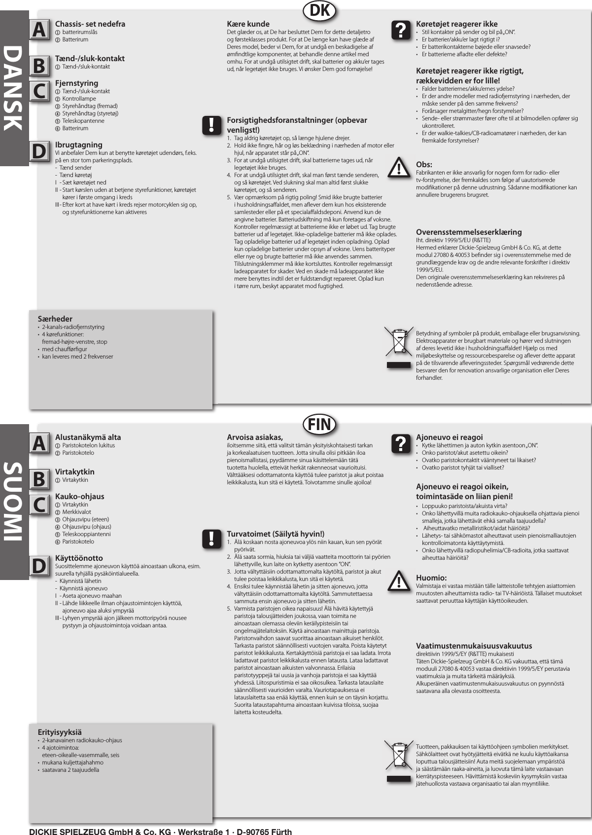 SUOMIErityisyyksiä•  2-kanavainen radiokauko-ohjaus•  4 ajotoimintoa:   eteen-oikealle-vasemmalle, seis•  mukana kuljettajahahmo•  saatavana 2 taajuudellaAlustanäkymä alta1  Paristokotelon lukitus2 Paristokotelo Virtakytkin1  Virtakytkin Kauko-ohjaus  1  Virtakytkin 2  Merkkivalot3  Ohjausvipu (eteen)4  Ohjausvipu (ohjaus)5  Teleskooppiantenni  6 ParistokoteloKäyttöönottoSuosittelemme ajoneuvon käyttöä ainoastaan ulkona, esim. suurella tyhjällä pysäköintialueella.-  Käynnistä lähetin-  Käynnistä ajoneuvoI  - Aseta ajoneuvo maahanII - Lähde liikkeelle ilman ohjaustoimintojen käyttöä,      ajoneuvo ajaa aluksi ympyrääIII - Lyhyen ympyrää ajon jälkeen mottoripyörä nousee      pystyyn ja ohjaustoimintoja voidaan antaa.Huomio:Valmistaja ei vastaa mistään tälle laitteistolle tehtyjen asiattomien muutosten aiheuttamista radio- tai TV-häiriöistä. Tällaiset muutokset saattavat peruuttaa käyttäjän käyttöoikeuden.ABC!Ajoneuvo ei reagoi•  Kytke lähettimen ja auton kytkin asentoon „ON“.•  Onko paristot/akut asetettu oikein?•  Ovatko paristokontaktit vääntyneet tai likaiset?•  Ovatko paristot tyhjät tai vialliset?Ajoneuvo ei reagoi oikein,toimintasäde on liian pieni!•  Loppuuko paristoista/akuista virta?•  Onko lähettyvillä muita radiokauko-ohjauksella ohjattavia pienoi   smalleja, jotka lähettävät ehkä samalla taajuudella?•   Aiheuttavatko metalliristikot/aidat häiriöitä?•  Lähetys- tai sähkömastot aiheuttavat usein pienoismalliautojen    kontrolloimatonta käyttäytymistä.•  Onko lähettyvillä radiopuhelimia/CB-radioita, jotka saattavat    aiheuttaa häiriöitä?Arvoisa asiakas,iloitsemme siitä, että valitsit tämän yksityiskohtaisesti tarkan ja korkealaatuisen tuotteen. Jotta sinulla olisi pitkään iloa pienoismallistasi, pyydämme sinua käsittelemään tätä tuotetta huolella, etteivät herkät rakenneosat vaurioituisi. Välttääksesi odottamatonta käyttöä tulee paristot ja akut poistaa leikkikalusta, kun sitä ei käytetä. Toivotamme sinulle ajoiloa!Vaatimustenmukaisuusvakuutusdirektiivin 1999/5/EY (R&amp;TTE) mukaisestiTäten Dickie-Spielzeug GmbH &amp; Co. KG vakuuttaa, että tämä moduuli 27080 &amp; 40053 vastaa direktiivin 1999/5/EY perustavia vaatimuksia ja muita tärkeitä määräyksiä.Alkuperäinen vaatimustenmukaisuusvakuutus on pyynnöstä saatavana alla olevasta osoitteesta.Tuotteen, pakkauksen tai käyttöohjeen symbolien merkitykset. Sähkölaitteet ovat hyötyjätteitä eivätkä ne kuulu käyttöaikansa loputtua talousjätteisiin! Auta meitä suojelemaan ympäristöä ja säästämään raaka-aineita, ja luovuta tämä laite vastaavaan kierrätyspisteeseen. Hävittämistä koskeviin kysymyksiin vastaa jätehuollosta vastaava organisaatio tai alan myyntiliike.!Turvatoimet (Säilytä hyvin!)1.  Älä koskaan nosta ajoneuvoa ylös niin kauan, kun sen pyörät    pyörivät.2.  Älä saata sormia, hiuksia tai väljiä vaatteita moottorin tai pyörien    lähettyville, kun laite on kytketty asentoon ”ON”.3.  Jotta vältyttäisiin odottamattomalta käytöltä, paristot ja akut    tulee poistaa leikkikalusta, kun sitä ei käytetä.4.  Ensiksi tulee käynnistää lähetin ja sitten ajoneuvo, jotta      vältyttäisiin odottamattomalta käytöltä. Sammutettaessa     sammuta ensin ajoneuvo ja sitten lähetin.5.  Varmista paristojen oikea napaisuus! Älä hävitä käytettyjä     paristoja talousjätteiden joukossa, vaan toimita ne      ainoastaan olemassa oleviin keräilypisteisiin tai      ongelmajätelaitoksiin. Käytä ainoastaan mainittuja paristoja.    Paristonvaihdon saavat suorittaa ainoastaan aikuiset henkilöt.    Tarkasta paristot säännöllisesti vuotojen varalta. Poista käytetyt    paristot leikkikalusta. Kertakäyttöisiä paristoja ei saa ladata. Irrota    ladattavat paristot leikkikalusta ennen latausta. Lataa ladattavat    paristot ainoastaan aikuisten valvonnassa. Erilaisia      paristotyyppejä tai uusia ja vanhoja paristoja ei saa käyttää    yhdessä. Liitospuristimia ei saa oikosulkea. Tarkasta latauslaite    säännöllisesti vaurioiden varalta. Vauriotapauksessa ei      latauslaitetta saa enää käyttää, ennen kuin se on täysin korjattu.    Suorita lataustapahtuma ainoastaan kuivissa tiloissa, suojaa    laitetta kosteudelta.DFINSærheder•  2-kanals-radio ernstyring•  4 kørefunktioner:  fremad-højre-venstre, stop•  med chau ør gur•  kan leveres med 2 frekvenserChassis- set nedefra1  batterirumslås2 Batterirum Tænd-/sluk-kontakt1  Tænd-/sluk-kontaktFjernstyring  1  Tænd-/sluk-kontakt   2  Kontrollampe3  Styrehåndtag (fremad)4  Styrehåndtag (styretøj)  5  Teleskopantenne  6 BatterirumIbrugtagningVi anbefaler Dem kun at benytte køretøjet udendørs, f.eks. på en stor tom parkeringsplads.-  Tænd sender-  Tænd køretøjI  - Sæt køretøjet nedII - Start kørslen uden at betjene styrefunktioner, køretøjet      kører i første omgang i kredsIII - Efter kort at have kørt i kreds rejser motorcyklen sig op,      og styrefunktionerne kan aktiveresObs:Fabrikanten er ikke ansvarlig for nogen form for radio- eller tv-forstyrrelse, der fremkaldes som følge af uautoriserede modi kationer på denne udrustning. Sådanne modi kationer kan annullere brugerens brugsret.ABC!Køretøjet reagerer ikke•  Stil kontakter på sender og bil på „ON“.•  Er batterier/akku’er lagt rigtigt i?•  Er batterikontakterne bøjede eller snavsede?•  Er batterierne a adte eller defekte?Køretøjet reagerer ikke rigtigt,rækkevidden er for lille!•  Falder batteriernes/akku’ernes ydelse?•  Er der andre modeller med radio ernstyring i nærheden, der    måske sender på den samme frekvens?•  Forårsager metalgitter/hegn forstyrrelser?•  Sende- eller strømmaster fører ofte til at bilmodellen opfører sig    ukontrolleret.•  Er der walkie-talkies/CB-radioamatører i nærheden, der kan    fremkalde forstyrrelser?Kære kundeDet glæder os, at De har besluttet Dem for dette detaljetro og førsteklasses produkt. For at De længe kan have glæde af Deres model, beder vi Dem, for at undgå en beskadigelse af øm ndtlige komponenter, at behandle denne artikel med omhu. For at undgå utilsigtet drift, skal batterier og akku’er tages ud, når legetøjet ikke bruges. Vi ønsker Dem god fornøjelse! OverensstemmelseserklæringIht. direktiv 1999/5/EU (R&amp;TTE)Hermed erklærer Dickie-Spielzeug GmbH &amp; Co. KG, at dette modul 27080 &amp; 40053 be nder sig i overensstemmelse med de grundlæggende krav og de andre relevante forskrifter i direktiv 1999/5/EU.Den originale overensstemmelseserklæring kan rekvireres på nedenstående adresse.Betydning af symboler på produkt, emballage eller brugsanvisning. Elektroapparater er brugbart materiale og hører ved slutningen af deres levetid ikke i husholdningsa aldet! Hjælp os med miljøbeskyttelse og ressourcebesparelse og a ever dette apparat på de tilsvarende a everingssteder. Spørgsmål vedrørende dette besvarer den for renovation ansvarlige organisation eller Deres forhandler.!Forsigtighedsforanstaltninger (opbevar venligst!)1.  Tag aldrig køretøjet op, så længe hjulene drejer.2.  Hold ikke  ngre, hår og løs beklædning i nærheden af motor eller    hjul, når apparatet står på „ON“.3.  For at undgå utilsigtet drift, skal batterierne tages ud, når   legetøjet ikke bruges.4.  For at undgå utilsigtet drift, skal man først tænde senderen,   og så køretøjet. Ved slukning skal man altid først slukke   køretøjet, og så senderen.5.  Vær opmærksom på rigtig poling! Smid ikke brugte batterier    i husholdningsa aldet, men a ever dem kun hos eksisterende    samlesteder eller på et speciala aldsdeponi. Anvend kun de    angivne batterier. Batteriudskiftning må kun foretages af voksne.    Kontroller regelmæssigt at batterierne ikke er løbet ud. Tag brugte    batterier ud af legetøjet. Ikke-opladelige batterier må ikke oplades.    Tag opladelige batterier ud af legetøjet inden opladning. Oplad    kun opladelige batterier under opsyn af voksne. Uens batterityper    eller nye og brugte batterier må ikke anvendes sammen.     Tilslutningsklemmer må ikke kortsluttes. Kontroller regelmæssigt    ladeapparatet for skader. Ved en skade må ladeapparatet ikke    mere benyttes indtil det er fuldstændigt repareret. Oplad kun    i tørre rum, beskyt apparatet mod fugtighed.DDKDANSKDICKIE SPIELZEUG GmbH &amp; Co. KG · Werkstraße 1 · D-90765 Fürth